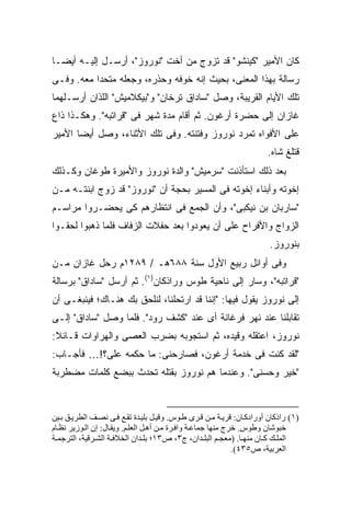 ‫ﻜﺎﻥ ﺍﻷﻤﻴﺭ "ﻜﻴﻨﺸﻭ" ﻗﺩ ﺘﺯﻭﺝ ﻤﻥ ﺃﺨﺕ "ﻨﻭﺭﻭﺯ"، ﺃﺭﺴـل ﺇﻟﻴـﻪ ﺃﻴ ‪‬ـﺎ‬
  ‫ﻀ‬
‫ﺭﺴﺎﻟﺔ ﺒﻬﺫﺍ ﺍﻟﻤﻌﻨﻰ، ﺒﺤﻴﺙ ﺇﻨﻪ ﺨ ‪‬ﻓﻪ ﻭﺤ ﹼﺭﻩ، ﻭﺠﻌﻠﻪ ﻤﺘﺤ ‪‬ﺍ ﻤﻌﻪ. ﻭﻓـﻰ‬
           ‫ﺩ‬              ‫ﺫ‬      ‫ﻭ‬
‫ﺘﻠﻙ ﺍﻷﻴﺎﻡ ﺍﻟﻘﺭﻴﺒﺔ، ﻭﺼل "ﺴﺎﺩﺍﻕ ﺘﺭﺨﺎﻥ" ﻭ"ﺒﻴﻜﻼﻤﻴﺵ" ﺍﻟﻠﺫﺍﻥ ﺃﺭﺴـﻠﻬﻤﺎ‬
‫ﻏﺎﺯﺍﻥ ﺇﻟﻰ ﺤﻀﺭﺓ ﺃﺭﻏﻭﻥ. ﺜﻡ ﺃﻗﺎﻡ ﻤﺩﺓ ﺸﻬﺭ ﻓﻰ "ﻗﺭﺍﺘﺒﻪ". ﻭﻫﻜـﺫﺍ ﺫﺍﻉ‬
‫ﻋﻠﻰ ﺍﻷﻓﻭﺍﻩ ﺘﻤﺭﺩ ﻨﻭﺭﻭﺯ ﻭﻓﺘﻨﺘﻪ. ﻭﻓﻰ ﺘﻠﻙ ﺍﻷﺜﻨﺎﺀ، ﻭﺼل ﺃﻴ ‪‬ﺎ ﺍﻷﻤﻴﺭ‬
       ‫ﻀ‬
                                                                       ‫ﻗﺘﻠﻎ ﺸﺎﻩ.‬
‫ﺒﻌﺩ ﺫﻟﻙ ﺍﺴﺘﺄﺫﻨﺕ "ﺴﺭﻤﻴﺵ" ﻭﺍﻟﺩﺓ ﻨﻭﺭﻭﺯ ﻭﺍﻷﻤﻴﺭﺓ ﻁﻭﻏﺎﻥ ﻭﻜـﺫﻟﻙ‬
‫ﺇﺨﻭﺘﻪ ﻭﺃﺒﻨﺎﺀ ﺇﺨﻭﺘﻪ ﻓﻰ ﺍﻟﻤﺴﻴﺭ ﺒﺤﺠﺔ ﺃﻥ "ﻨﻭﺭﻭﺯ" ﻗﺩ ﺯ ‪‬ﺝ ﺍﺒﻨﺘـﻪ ﻤـﻥ‬
            ‫ﻭ‬
‫"ﺴﺎﺭﺒﺎﻥ ﺒﻥ ﻨﻴﻜﺒﻰ"، ﻭﺃﻥ ﺍﻟﺠﻤﻊ ﻓﻰ ﺍﻨﺘﻅﺎﺭﻫﻡ ﻜﻰ ﻴﺤﻀـﺭﻭﺍ ﻤﺭﺍﺴـﻡ‬
‫ﺍﻟﺯﻭﺍﺝ ﻭﺍﻷﻓﺭﺍﺡ ﻋﻠﻰ ﺃﻥ ﻴﻌﻭﺩﻭﺍ ﺒﻌﺩ ﺤﻔﻼﺕ ﺍﻟﺯﻓﺎﻑ ﻓﻠﻤﺎ ﺫﻫﺒﻭﺍ ﻟﺤﻘـﻭﺍ‬
                                                                        ‫ﺒﻨﻭﺭﻭﺯ.‬
‫ﻭﻓﻰ ﺃﻭﺍﺌل ﺭﺒﻴﻊ ﺍﻷﻭل ﺴﻨﺔ ٨٨٦ﻫـ / ٩٨٢١ﻡ ﺭﺤل ﻏﺎﺯﺍﻥ ﻤـﻥ‬
‫"ﻗﺭﺍﺘﺒﻪ"، ﻭﺴﺎﺭ ﺇﻟﻰ ﻨﺎﺤﻴﺔ ﻁﻭﺱ ﻭﺭﺍﺫﻜﺎﻥ)١(. ﺜﻡ ﺃﺭﺴل "ﺴﺎﺩﺍﻕ" ﺒﺭﺴﺎﻟﺔ‬
‫ﺇﻟﻰ ﻨﻭﺭﻭﺯ ﻴﻘﻭل ﻓﻴﻬﺎ: "ﺇﻨﻨﺎ ﻗﺩ ﺍﺭﺘﺤﻠﻨﺎ، ﻟﻨﻠﺤﻕ ﺒﻙ ﻫﻨـﺎﻙ؛ ﻓﻴﻨﺒﻐـﻰ ﺃﻥ‬
‫ﺘﻘﺎﺒﻠﻨﺎ ﻋﻨﺩ ﻨﻬﺭ ﻓﺭﻏﺎﻨﺔ ﺃﻯ ﻋﻨﺩ "ﻜﺸﻑ ﺭﻭﺩ". ﻓﻠﻤﺎ ﻭﺼل "ﺴﺎﺩﺍﻕ" ﺇﻟـﻰ‬
‫ﻨﻭﺭﻭﺯ، ﺍﻋﺘﻘﻠﻪ ﻭﻗﻴﺩﻩ، ﺜﻡ ﺍﺴﺘﺠﻭﺒﻪ ﺒﻀﺭﺏ ﺍﻟﻌﺼﻰ ﻭﺍﻟﻬﺭﺍﻭﺍﺕ ﻗـﺎﺌﻼ:‬
 ‫ﹰ‬               ‫‪‬‬
‫"ﻟﻘﺩ ﻜﻨﺕ ﻓﻰ ﺨﺩﻤﺔ ﺃﺭﻏﻭﻥ، ﻓﺼﺎﺭﺤﻨﻰ: ﻤﺎ ﺤﻜﻤﻪ ﻋﻠﻰ؟!… ﻓﺄﺠـﺎﺏ:‬
                        ‫‪‬‬
‫"ﺨﻴﺭ ﻭﺤﺴﻨﻰ". ﻭﻋﻨﺩﻤﺎ ﻫﻡ ﻨﻭﺭﻭﺯ ﺒﻘﺘﻠﻪ ﺘﺤﺩﺙ ﺒﺒﻀﻊ ﻜﻠﻤﺎﺕ ﻤﻀﻁﺭﺒﺔ‬
                                   ‫‪‬‬



‫)١( راذآﺎن أورادآ ﺎن: ﻗﺮی ﺔ ﻡ ﻦ ﻗ ﺮى ﻃ ﻮس. وﻗﻴ ﻞ ﺑﻠﻴ ﺪة ﺗﻘ ﻊ ﻓ ﻰ ﻥﺼ ﻒ اﻟﻄﺮی ﻖ ﺑ ﻴﻦ‬
‫ﺧﺒﻮﺷﺎن وﻃﻮس. ﺧﺮج ﻡﻨﻬﺎ ﺟﻤﺎﻋ ﺔ واﻓ ﺮة ﻡ ﻦ أه ﻞ اﻟﻌﻠ ﻢ. ویﻘ ﺎل: إن اﻟ ﻮزیﺮ ﻥﻈ ﺎم‬
‫اﻟﻤﻠ ﻚ آ ﺎن ﻡﻨﻬ ﺎ. )ﻡﻌﺠ ﻢ اﻟﺒﻠ ﺪان، ج٣، ص٣١؛ ﺑﻠ ﺪان اﻟﺨﻼﻓ ﺔ اﻟﺸ ﺮﻗﻴﺔ، اﻟﺘﺮﺟﻤ ﺔ‬
                                                               ‫اﻟﻌﺮﺑﻴﺔ، ص٥٣٤(.‬
 