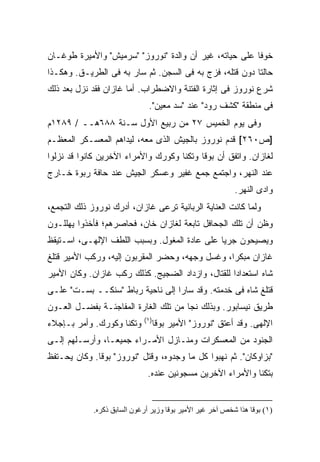 ‫ﺨﻭ ﹰﺎ ﻋﻠﻰ ﺤﻴﺎﺘﻪ، ﻏﻴﺭ ﺃﻥ ﻭﺍﻟﺩﺓ "ﻨﻭﺭﻭﺯ" "ﺴﺭﻤﻴﺵ" ﻭﺍﻷﻤﻴﺭﺓ ﻁﻭﻏـﺎﻥ‬
                                                        ‫ﻓ‬
‫ﺤﺎﻟﺘﺎ ﺩﻭﻥ ﻗﺘﻠﻪ، ﻓﺯﺝ ﺒﻪ ﻓﻰ ﺍﻟﺴﺠﻥ. ﺜﻡ ﺴﺎﺭ ﺒﻪ ﻓﻰ ﺍﻟﻁﺭﻴـﻕ. ﻭﻫﻜـﺫﺍ‬
‫ﺸﺭﻉ ﻨﻭﺭﻭﺯ ﻓﻰ ﺇﺜﺎﺭﺓ ﺍﻟﻔﺘﻨﺔ ﻭﺍﻻﻀﻁﺭﺍﺏ. ﺃﻤﺎ ﻏﺎﺯﺍﻥ ﻓﻘﺩ ﻨﺯل ﺒﻌﺩ ﺫﻟﻙ‬
                               ‫ﻓﻰ ﻤﻨﻁﻘﺔ "ﻜﺸﻑ ﺭﻭﺩ" ﻋﻨﺩ "ﺴﺩ ﻤﻌﻴﻥ".‬
‫ﻭﻓﻰ ﻴﻭﻡ ﺍﻟﺨﻤﻴﺱ ٧٢ ﻤﻥ ﺭﺒﻴﻊ ﺍﻷﻭل ﺴـﻨﺔ ٨٨٦ﻫــ / ٩٨٢١ﻡ‬
‫]ﺹ٠٦٢[ ﻗﺩﻡ ﻨﻭﺭﻭﺯ ﺒﺎﻟﺠﻴﺵ ﺍﻟﺫﻯ ﻤﻌﻪ، ﻟﻴﺩﺍﻫﻡ ﺍﻟﻤﻌﺴـﻜﺭ ﺍﻟﻤﻌﻅـﻡ‬
‫ﻟﻐﺎﺯﺍﻥ. ﻭﺍﺘﻔﻕ ﺃﻥ ﺒﻭﻗﺎ ﻭﺘﻜﻨﺎ ﻭﻜﻭﺭﻙ ﻭﺍﻷﻤﺭﺍﺀ ﺍﻵﺨﺭﻴﻥ ﻜﺎﻨﻭﺍ ﻗﺩ ﻨﺯﻟﻭﺍ‬
‫ﻋﻨﺩ ﺍﻟﻨﻬﺭ، ﻭﺍﺠﺘﻤﻊ ﺠﻤﻊ ﻏﻔﻴﺭ ﻭﻋﺴﻜﺭ ﺍﻟﺠﻴﺵ ﻋﻨﺩ ﺤﺎﻓﺔ ﺭﺒﻭﺓ ﺨـﺎﺭﺝ‬
                                                           ‫ﻭﺍﺩﻯ ﺍﻟﻨﻬﺭ.‬
‫ﻭﻟﻤﺎ ﻜﺎﻨﺕ ﺍﻟﻌﻨﺎﻴﺔ ﺍﻟﺭﺒﺎﻨﻴﺔ ﺘﺭﻋﻰ ﻏﺎﺯﺍﻥ، ﺃﺩﺭﻙ ﻨﻭﺭﻭﺯ ﺫﻟﻙ ﺍﻟﺘﺠﻤﻊ،‬
‫ﻭﻅﻥ ﺃﻥ ﺘﻠﻙ ﺍﻟﺠﺤﺎﻓل ﺘﺎﺒﻌﺔ ﻟﻐﺎﺯﺍﻥ ﺨﺎﻥ، ﻓﺤﺎﺼﺭﻫﻡ؛ ﻓﺄﺨﺫﻭﺍ ﻴﻬﻠﻠـﻭﻥ‬
‫ﻭﻴﺼﻴﺤﻭﻥ ﺠﺭ ‪‬ﺎ ﻋﻠﻰ ﻋﺎﺩﺓ ﺍﻟﻤﻐﻭل. ﻭﺒﺴﺒﺏ ﺍﻟﻠﻁﻑ ﺍﻹﻟﻬـﻰ، ﺍﺴـﺘﻴﻘﻅ‬
                                              ‫ﻴ‬
‫ﻏﺎﺯﺍﻥ ﻤﺒﻜ ‪‬ﺍ، ﻭﻏﺴل ﻭﺠﻬﻪ، ﻭﺤﻀﺭ ﺍﻟﻤﻘﺭﺒﻭﻥ ﺇﻟﻴﻪ، ﻭﺭﻜﺏ ﺍﻷﻤﻴﺭ ﻗﺘﻠﻎ‬
                                                 ‫ﺭ‬
‫ﺸﺎﻩ ﺍﺴﺘﻌﺩﺍ ‪‬ﺍ ﻟﻠﻘﺘﺎل، ﻭﺍﺯﺩﺍﺩ ﺍﻟﻀﺠﻴﺞ. ﻜﺫﻟﻙ ﺭﻜﺏ ﻏﺎﺯﺍﻥ. ﻭﻜﺎﻥ ﺍﻷﻤﻴﺭ‬
                                                   ‫ﺩ‬
‫ﻗﺘﻠﻎ ﺸﺎﻩ ﻓﻰ ﺨﺩﻤﺘﻪ. ﻭﻗﺩ ﺴﺎﺭﺍ ﺇﻟﻰ ﻨﺎﺤﻴﺔ ﺭﺒﺎﻁ "ﺴﻨﻜــ ﺒﺴـﺕ" ﻋﻠـﻰ‬
‫ﻁﺭﻴﻕ ﻨﻴﺴﺎﺒﻭﺭ. ﻭﺒﺫﻟﻙ ﻨﺠﺎ ﻤﻥ ﺘﻠﻙ ﺍﻟﻐﺎﺭﺓ ﺍﻟﻤﻔﺎﺠﺌـﺔ ﺒﻔﻀـل ﺍﻟﻌـﻭﻥ‬
                             ‫)١(‬
‫ﻭﺘﻜﻨﺎ ﻭﻜﻭﺭﻙ. ﻭﺃﻤﺭ ﺒـﺈﺠﻼﺀ‬        ‫ﺍﻹﻟﻬﻰ. ﻭﻗﺩ ﺃﻋﺘﻕ "ﻨﻭﺭﻭﺯ" ﺍﻷﻤﻴﺭ ﺒﻭﻗﺎ‬
‫ﺍﻟﺠﻨﻭﺩ ﻤﻥ ﺍﻟﻤﻌﺴﻜﺭﺍﺕ ﻭﻤﻨـﺎﺯل ﺍﻷﻤـﺭﺍﺀ ﺠﻤﻴ ‪‬ـﺎ، ﻭﺃﺭﺴـﻠﻬﻡ ﺇﻟـﻰ‬
                 ‫ﻌ‬
‫"ﺒﺯﺍﻭﻜﺎﻥ". ﺜﻡ ﻨﻬﺒﻭﺍ ﻜل ﻤﺎ ﻭﺠﺩﻭﻩ، ﻭﻗﺘل "ﻨﻭﺭﻭﺯ" ﺒﻭﻗﺎ. ﻭﻜﺎﻥ ﻴﺤـﺘﻔﻅ‬
                              ‫ﺒﺘﻜﻨﺎ ﻭﺍﻷﻤﺭﺍﺀ ﺍﻵﺨﺭﻴﻥ ﻤﺴﺠﻭﻨﻴﻥ ﻋﻨﺩﻩ.‬


             ‫)١( ﺑﻮﻗﺎ هﺬا ﺷﺨﺺ ﺁﺧﺮ ﻏﻴﺮ اﻷﻡﻴﺮ ﺑﻮﻗﺎ وزیﺮ أرﻏﻮن اﻟﺴﺎﺑﻖ ذآﺮﻩ.‬
 