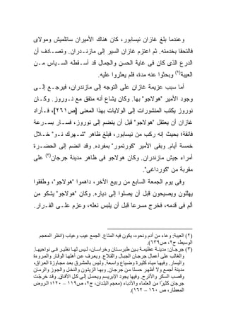 ‫ﻭﻋﻨﺩﻤﺎ ﺒﻠﻎ ﻏﺎﺯﺍﻥ ﻨﻴﺴﺎﺒﻭﺭ، ﻜﺎﻥ ﻫﻨﺎﻙ ﺍﻷﻤﻴﺭﺍﻥ ﺴﺎﺘﻠﻤﻴﺵ ﻭﻤﻭﻻﻯ‬
‫ﻓﺎﻟﺘﺤﻘﺎ ﺒﺨﺩﻤﺘﻪ. ﺜﻡ ﺍﻋﺘﺯﻡ ﻏﺎﺯﺍﻥ ﺍﻟﺴﻴﺭ ﺇﻟﻰ ﻤﺎﺯﻨـﺩﺭﺍﻥ. ﻭﺘﺼـﺎﺩﻑ ﺃﻥ‬
‫ﺍﻟﺩﺭﻉ ﺍﻟﺫﻯ ﻜﺎﻥ ﻓﻰ ﻏﺎﻴﺔ ﺍﻟﺤﺴﻥ ﻭﺍﻟﺠﻤﺎل ﻗﺩ ﺃﺴـﻘﻁﻪ ﺍﻟ ‪‬ـ ‪‬ﺎﺱ ﻤـﻥ‬
      ‫ﺴ ﻴ‬
                                                                       ‫)٢(‬
                                ‫ﻭﺒﺤﺜﻭﺍ ﻋﻨﻪ ﻤﺩﺓ، ﻓﻠﻡ ﻴﻌﺜﺭﻭﺍ ﻋﻠﻴﻪ.‬          ‫ﺍﻟﻌﻴﺒﺔ‬
‫ﺃﻤﺎ ﺴﺒﺏ ﻋﺯﻴﻤﺔ ﻏﺎﺯﺍﻥ ﻋﻠﻰ ﺍﻟﺘﻭﺠﻪ ﺇﻟﻰ ﻤﺎﺯﻨﺩﺭﺍﻥ، ﻓﻴﺭﺠـﻊ ﺇﻟـﻰ‬
‫ﻭﺠﻭﺩ ﺍﻷﻤﻴﺭ "ﻫﻭﻻﺠﻭ" ﺒﻬﺎ. ﻭﻜﺎﻥ ﻴﺸﺎﻉ ﺃﻨﻪ ﻤﺘﻔﻕ ﻤﻊ ﻨـﻭﺭﻭﺯ. ﻭﻜـﺎﻥ‬
‫ﻨﻭﺭﻭﺯ ﻴﻜﺘﺏ ﺍﻟﻤﻨﺸﻭﺭﺍﺕ ﺇﻟﻰ ﺍﻟﻭﻻﻴﺎﺕ ﺒﻬﺫﺍ ﺍﻟﻤﻌﻨﻰ ]ﺹ١٦٢[، ﻓـﺄﺭﺍﺩ‬
‫ﻏﺎﺯﺍﻥ ﺃﻥ ﻴﻌﺘﻘل "ﻫﻭﻻﺠﻭ" ﻗﺒل ﺃﻥ ﻴﻨﻀﻡ ﺇﻟﻰ ﻨﻭﺭﻭﺯ، ﻓﺴـﺎﺭ ﺒﺴـﺭﻋﺔ‬
‫ﻓﺎﺌﻘﺔ؛ ﺒﺤﻴﺙ ﺇﻨﻪ ﺭﻜﺏ ﻤﻥ ﻨﻴﺴﺎﺒﻭﺭ، ﻓﺒﻠﻎ ﻅﺎﻫﺭ "ﺸـﻬﺭﻙ ﻨـﻭ" ﺨـﻼل‬
‫ﺨﻤﺴﺔ ﺃﻴﺎﻡ. ﻭﺒﻘﻰ ﺍﻷﻤﻴﺭ "ﻜﻭﺭﺘﻤﻭﺭ" ﺒﻤﻔﺭﺩﻩ. ﻭﻗﺩ ﺍﻨﻀﻡ ﺇﻟﻰ ﺍﻟﺤﻀـﺭﺓ‬
      ‫)٣(‬
‫ﻋﻠﻰ‬     ‫ﺃﻤﺭﺍﺀ ﺠﻴﺵ ﻤﺎﺯﻨﺩﺭﺍﻥ. ﻭﻜﺎﻥ ﻫﻭﻻﺠﻭ ﻓﻰ ﻅﺎﻫﺭ ﻤﺩﻴﻨﺔ ﺠﺭﺠﺎﻥ‬
                                                      ‫ﻤﻘﺭﺒﺔ ﻤﻥ "ﻜﻭﺭﺩﺍﻏﻰ".‬
‫ﻭﻓﻰ ﻴﻭﻡ ﺍﻟﺠﻤﻌﺔ ﺍﻟﺴﺎﺒﻊ ﻤﻥ ﺭﺒﻴﻊ ﺍﻵﺨﺭ، ﺩﺍﻫﻤﻭﺍ "ﻫﻭﻻﺠﻭ"، ﻭﻁﻔﻘﻭﺍ‬
‫ﻴﻬﻠﻠﻭﻥ ﻭﻴﺼﻴﺤﻭﻥ ﻗﺒل ﺃﻥ ﻴﺼﻠﻭﺍ ﺇﻟﻰ ﺩﻴﺎﺭﻩ. ﻭﻜﺎﻥ "ﻫﻭﻻﺠﻭ" ﻴﺸﻜﻭ ﻤﻥ‬
‫ﺃﻟﻡ ﻓﻰ ﻗﺩﻤﻪ، ﻓﺨﺭﺝ ﻤﺴﺭ ‪‬ﺎ ﻗﺒل ﺃﻥ ﻴﻠﺒﺱ ﻨﻌﻠﻪ، ﻭﻋﺯﻡ ﻋﻠـﻰ ﺍﻟﻔـﺭﺍﺭ.‬
                                      ‫ﻋ‬



    ‫)٢( اﻟﻌﻴﺒﺔ: وﻋﺎء ﻡﻦ أدم وﻥﺤﻮﻩ، یﻜﻮن ﻓﻴﻪ اﻟﻤﺘﺎع. اﻟﺠﻤﻊ ِﻴﺐ وﻋﻴﺎب )اﻥﻈﺮ اﻟﻤﻌﺠﻢ‬
                             ‫ﻋ‬
                                                            ‫اﻟﻮﺱﻴﻂ، ج٢، ص٩٣٦(.‬
‫)٣( ﺟﺮﺟ ﺎن: ﻡﺪیﻨ ﺔ ﻋﻈﻴﻤ ﺔ ﺑ ﻴﻦ ﻃﺒﺮﺱ ﺘﺎن وﺧﺮاﺱ ﺎن، ﻟ ﻴﺲ ﻟﻬ ﺎ ﻥﻈﻴ ﺮ ﻓ ﻰ ﻥﻮاﺡﻴﻬ ﺎ.‬
‫واﻟﻐﺎﻟﺐ ﻋﻠﻰ أﻋﻤﺎل ﺟﺮﺟ ﺎن اﻟﺠﺒ ﺎل واﻟﻘ ﻼع. ویﻌ ﺮف ﻋ ﻦ أهﻠﻬ ﺎ اﻟﻮﻗ ﺎر واﻟﻤ ﺮوءة‬
‫واﻟﻴﺴﺎر. وﻓﻴﻬ ﺎ ﻡﻴ ﺎﻩ آﺜﻴ ﺮة وﺽ ﻴﺎع واﺱ ﻌﺔ. وﻟ ﻴﺲ ﺑﺎﻟﻤﺸ ﺮق ﺑﻌ ﺪ ﻡﺠ ﺎوزة اﻟﻌ ﺮاق،‬
‫ﻡﺪیﻨﺔ أﺟﻤ ﻊ وﻻ أﻇﻬ ﺮ ﺡﺴ ًﺎ ﻡ ﻦ ﺟﺮﺟ ﺎن. وﺑﻬ ﺎ اﻟﺰیﺘ ﻮن واﻟﻨﺨ ﻞ واﻟﺠ ﻮز واﻟﺮﻡ ﺎن‬
                                                     ‫ﻨ‬
‫وﻗﺼﺐ اﻟﺴﻜﺮ واﻷﺗﺮج. وﻓﻴﻬﺎ یﺠﻮد اﻹﺑﺮیﺴﻢ ویﺤﻤ ﻞ إﻟ ﻰ آ ﻞ اﻵﻓ ﺎق. وﻗ ﺪ ﺧﺮﺟ ﺖ‬
   ‫ّ‬
‫ﺟﺮﺟﺎن آﺜﻴ ًا ﻡﻦ اﻟﻌﻠﻤﺎء واﻷدﺑﺎء )ﻡﻌﺠﻢ اﻟﺒﻠ ﺪان، ج٢، ص٩١١ – ٠٢١؛ اﻟ ﺮوض‬
                                                                    ‫ﺮ‬
                                                   ‫اﻟﻤﻌﻄﺎر، ص ٠٦١ – ٢٦١(.‬
 