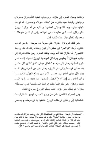 ‫ﻭﻋﻨﺩﻤﺎ ﻭﺼل ﺍﻟﺠﻨﻭﺩ ﺇﻟﻰ ﻤﻨﺯﻟﻪ، ﻭﻟﻡ ﻴﺠﺩﻭﻩ ﺘﻌﻘﺒﻪ ﺍﻷﻤﻴـﺭﺍﻥ ﻤـﻭﻻﻯ‬
‫ﻭﺒﺎﻴﻨﺠﺎﺭ ﻭﻗﺒﻀﺎ ﻋﻠﻴﻪ ﺒﺎﻟﻘﺭﺏ ﻤﻥ "ﺴﻨﻜـ ﺴﻭﺍﺩ"، ﻭﺃﺤﻀﺭﺍﻩ. ﺜﻡ ﻨﻬـﺏ‬
‫ﺍﻟﺠﻨﻭﺩ ﺩﻴﺎﺭﻩ. ﻭﻟﻤﺎ ﺍﻗﺘﺎﺩﻭﻩ ﺇﻟﻰ ﺍﻟﺤﻀﺭﺓ، ﻭﺴﺄﻟﻭﻩ ﻋﻥ ﺃﺤـﻭﺍل ﻨـﻭﺭﻭﺯ‬
‫ﺃﻨﻜﺭ ﻭﻗﺎل: ﻟﻴﺴﺕ ﻟﺩﻯ ﻤﻌﻠﻭﻤﺎﺕ ﻋﻥ ﺃﺤﻭﺍﻟﻪ، ﻭﺇﻨﻨﻰ ﻟﻡ ﺃﻜـﻥ ﻤﺘﻭﺍﻁ ًـﺎ‬
  ‫ﺌ‬                                        ‫‪‬‬
                                      ‫ﻤﻌﻪ، ﻭﻟﻡ ﺘﺨﻁﺭ ﺒﺒﺎﻟﻰ ﻫﺫﻩ ﺍﻟﻔﻜﺭﺓ ﻗﻁ.‬
‫ﻭﻓﻰ ﺫﻟﻙ ﺍﻟﻴﻭﻡ ﻨﺯل ﻏﺎﺯﺍﻥ ﻋﻠﻰ ﻤﻘﺭﺒﺔ ﻤﻥ ﺠﺭﺠﺎﻥ. ﻭﻓـﻰ ﺍﻟﻴـﻭﻡ‬
‫ﺍﻟﺘﺎﻟﻰ، ﺃﺭﺴل "ﻫﻭﻻﺠﻭ" ﺇﻟﻰ ﺤﻀﺭﺓ ﺃﺭﻏﻭﻥ ﺭﺴﺎﻟﺔ، ﻭﺫﻟـﻙ ﻋﻠـﻰ ﻴـﺩ‬
‫"ﺘﺎﻴﺘﻤﻭﺭ". ﺃﻤﺎ ﻏﺎﺯﺍﻥ ﻓﻘﺩ ﺃﻗﺎﻡ ﻴﻭ ‪‬ﺎ، ﻭﺘﻔﻘﺩ ﺍﻟﺠﻨﻭﺩ. ﻭﻤﻥ ﻫﻨﺎﻙ ﺘﺤﺭﻙ ﺇﻟﻰ‬
                                  ‫ﻤ‬
                                                             ‫)١(‬
‫ﻭﻁﻭﺱ ﻭﺭﺍﺩﻜﺎﻥ ﻟﻤﻭﺍﺠﻬﺔ ﻨﻭﺭﻭﺯ؛ ﺒﺤﻴﺙ ﺇﻨـﻪ ﻓـﻰ‬                       ‫ﺠﺎﻨﺏ ﺨﺒﻭﺸﺎﻥ‬
‫ﺍﻟﻴﻭﻡ ﺍﻟﺴﺎﺒﻊ، ﻭﺼل ﺇﻟﻰ ﻤﻭﻀﻊ "ﺴﻠﻁﺎﻥ ﻤﻴﺩﺍﻥ ﻜﻠﻨﺩﺭ" ﺍﻟﺫﻯ ﻜﺎﻥ ﻋﻠـﻰ‬
‫ﺒﻌﺩ ﺜﻤﺎﻨﻴﻥ ﻓﺭﺴ ﹰﺎ. ﻭﻓﻰ ﺁﺨﺭ ﺍﻟﻨﻬﺎﺭ، ﻭﺼل ﺨﺒﺭ ﻤﻥ ﺍﻟﺤﺭﺍﺱ ﻴﻔﻴﺩ ﺃﻨـﻪ‬
                                              ‫ﺨ‬
‫ﻴﺒﺩﻭ ﻅل ﺠﻴﺵ ﺍﻟﻤﺘﻤﺭﺩﻴﻥ، ﻓﺼﺩﺭ ﺍﻷﻤﺭ ﺒﺄﻥ ﻴﺘﺴﻠﺢ ﺍﻟﺠﻴﺵ ﻜﻠﻪ. ﻭﻟﻤـﺎ‬
‫ﺭﺃﻯ ﺍﻟﻤﺘﻤﺭﺩﻭﻥ ]ﺹ٢٦٢[ ﺍﻟﺠﻴﺵ ﺍﻟﻤﻨﺼﻭﺭ ﻤﻥ ﺒﻌﻴﺩ، ﺴـﺎﺭﻭﺍ ﺇﻟـﻰ‬
‫ﻨﺎﺤﻴﺔ ﺭﺍﺩﻜﺎﻥ. ﻭﻓﻰ ﺘﻠﻙ ﺍﻟﻠﻴﻠﺔ ﻅﻠﺕ ﺍﻟﺭﺍﻴﺎﺕ ﺍﻟﺴـﻠﻁﺎﻨﻴﺔ ﻓـﻰ "ﺴـﻠﻁﺎﻥ‬
       ‫ﻤﻴﺩﺍﻥ". ﺜﻡ ﻫﻁل ﻤﻁﺭ ﻏﺯﻴﺭ ﺃﺘﻠﻑ ﻤﻌﻅﻡ ﺍﻟﺩﺭﻭﻉ ﻭﺴﺭﻭﺝ ﺍﻟﺨﻴل.‬
‫ﻭﻓﻰ ﺍﻟﺼﺒﺎﺡ ﺍﻟﺨﺎﻤﺱ ﻋﺸﺭ ﻤﻥ ﺭﺒﻴﻊ ﺍﻵﺨـﺭ، ﺘﻭﺠﻬـﺕ ﺍﻟﺭﺍﻴـﺎﺕ‬
‫ﺍﻟﺴﻠﻁﺎﻨﻴﺔ ﺇﻟﻰ ﺭﺍﺩﻜﺎﻥ ﻓﻰ ﻁﻠﺏ ﻨﻭﺭﻭﺯ، ﻓﺎﻟﺘﻘﻭﺍ ﺒﻪ ﻓﻰ ﻤﻭﻀـﻊ ﻴﺴـﻤﻰ‬



‫)١( ﺧﺒﻮﺷﺎن أو ﺧﻮﺟﺎن: ﻡﺪیﻨﺔ ﺗﻘﻊ ﻓﻰ اﻟﻤﺴﺘﻨﻘﻌﺎت اﻟﺘﻰ یﺨ ﺮج ﻡﻨﻬ ﺎ ﻥﻬ ًا ﺗ ﺮك ﺑ ﺎﻟﻘﺮب‬
               ‫ﺮ‬
‫ﻡﻦ ﻃﻮس. ﺱﻤﻰ رﺱﺘﺎﻗﻬﺎ "أﺱﺘﻮا". وﻗﺪ ﻋﺮف ﺑﺨﺼﻮﺑﺔ أرﺽﻪ، وأﻋﺎد هﻮﻻآﻮ ﺧﺎن‬
‫ﺑﻨﺎء ﺧﺒﻮﺷﺎن ﻓﻰ اﻟﻤﺎﺋﺔ اﻟﺴﺎﺑﻌﺔ )اﻟﺜﺎﻟﺜﺔ ﻋﺸﺮة(. ﺛﻢ وﺱ ﻊ ﺡﻔﻴ ﺪﻩ أرﻏ ﻮن ه ﺬﻩ اﻟﻤﺪیﻨ ﺔ‬
‫آﺜﻴ ًا وﻃﻘﺴﻬﺎ ﻡﻌﺘﺪل. وه ﻰ ﺗﻨ ﺘﺞ اﻟﻘﻤ ﺢ واﻟﻘﻄ ﻦ وﻓﻮاآﻬﻬ ﺎ آﺜﻴ ﺮة. وﻗ ﺪ وﺱ ﻊ ﺡﻔﻴ ﺪﻩ‬
                                                                            ‫ﺮ‬
     ‫أرﻏﻮن هﺬﻩ اﻟﻤﺪیﻨﺔ آﺜﻴ ًا )ﺑﻠﺪان اﻟﺨﻼﻓﺔ اﻟﺸﺮﻗﻴﺔ، اﻟﺘﺮﺟﻤﺔ اﻟﻌﺮﺑﻴﺔ، ص٥٣٤(.‬
                                                           ‫ﺮ‬
 