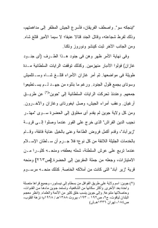 ‫"ﺍﻴﻨﺠﻜﻪ ﺴﻭ". ﻭﺍﺼﻁﻑ ﺍﻟﻔﺭﻴﻘﺎﻥ، ﻓﺄﺴﺭﻉ ﺍﻟﺠﻴﺵ ﺍﻟﻤﻅﻔﺭ ﺇﻟﻰ ﻤﺩﺍﻫﻤﺘﻬﻡ،‬
‫ﻭﺫﻟﻙ ﻟﻔﺭﻁ ﺸﺠﺎﻋﺘﻪ، ﻭﻗﺎﺘل ﺍﻟﺠﻨﺩ ﻗﺘﺎﻻ ﻋﻨﻴ ﹰﺎ؛ ﻻ ﺴﻴﻤﺎ ﺍﻷﻤﻴﺭ ﻗﺘﻠﻎ ﺸﺎﻩ.‬
                         ‫ﹰ ﻔ‬
                          ‫ﻭﻤﻥ ﺍﻟﺠﺎﻨﺏ ﺍﻵﺨﺭ ﺜﺒﺕ ﻜﻴﻨﺸﻭ ﻭﻨﻭﺭﻭﺯ ﻭﺘﻜﻨﺎ.‬
‫ﻭﻓﻰ ﻨﻬﺎﻴﺔ ﺍﻷﻤﺭ ﻅﻬﺭ ﻭﻫﻥ ﻓﻰ ﺠﻨﻭﺩ ﻫـﺫﺍ ﺍﻟﻁـﺭﻑ )ﺃﻯ ﺠﻨـﻭﺩ‬
‫ﻏﺎﺯﺍﻥ( ﻓﻭﻟﻭﺍ ﺍﻷﺩﺒﺎﺭ ﻤﻨﻬﺯﻤﻴﻥ. ﻭﻜﺫﻟﻙ ﺘﻭﻗﻔﺕ ﺍﻟﺭﺍﻴﺎﺕ ﺍﻟﺴﻠﻁﺎﻨﻴﺔ ﻤـﺩﺓ‬
‫ﻁﻭﻴﻠﺔ ﻓﻰ ﻤﻭﺍﻀﻌﻬﺎ. ﺜﻡ ﺃﻤﺭ ﻏﺎﺯﺍﻥ ﺍﻷﻤﺭﺍﺀ ﻗﺘﻠـﻎ ﺸـﺎﻩ ﻭﺴـﺎﺘﻠﻤﻴﺵ‬
‫ﻭﺴﻭﺘﺎﻯ ﺒﺠﻤﻊ ﻓﻠﻭل ﺍﻟﺠﻨﻭﺩ. ﻭﺭﻏﻡ ﻤﺎ ﺒﺫﻟﻭﻩ ﻤﻥ ﺠﻬـﺩ ﻟـﻡ ﻴﺴـﺘﻁﻴﻌﻭﺍ‬
              ‫)٢(‬
‫ﻋﻥ ﻁﺭﻴـﻕ‬         ‫ﺠﻤﻌﻬﻡ. ﻭﻋﻨﺩﺌﺫ ﺘﺤﺭﻜﺕ ﺍﻟﺭﺍﻴﺎﺕ ﺍﻟﺴﻠﻁﺎﻨﻴﺔ ﺇﻟﻰ "ﺠﻭﻴﻥ"‬
‫ﺃﺭﻏﻴﺎﻥ. ﻭﻋﻘﺏ ﺃﻤﺭﺍﺀ ﺍﻟﺠﻴﺵ، ﻭﺼل ﺍﻴﻐﻭﺭﺘﺎﻯ ﻭﻏﺎﺯﺍﻥ ﻭﺍﻵﺨـﺭﻭﻥ.‬
‫ﻭﻤﻥ ﻜل ﻭﻻﻴﺔ ﺠﻭﻴﻥ ﻟﻡ ﻴﻘﺩﻡ ﺃﻯ ﻤﺨﻠﻭﻕ ﺇﻟﻰ ﺍﻟﺤﻀﺭﺓ ﺴـﻭﻯ "ﻤﻬﺘـﺭ‬
‫ﻨﺠﻴﺏ ﺍﻟﺩﻴﻥ ﺍﻟﻔ ‪‬ﺍﺵ" ﺍﻟﺫﻯ ﺨﺭﺝ ﻋﻠﻰ ﺍﻟﻔﻭﺭ ﻋﻨﺩﻤﺎ ﻭﺼﻠﻭﺍ ﺇﻟـﻰ ﻗﺭﻴـﺔ‬
                                             ‫ﺭ‬
‫"ﺯﻴﺭﺁﺒﺎﺩ"، ﻭﻗﺩﻡ ﺃﻜﻤل ﻓﺭﻭﺽ ﺍﻟﻁﺎﻋﺔ ﻭﻋﻨﻰ ﺒﺎﻟﺨﻴل ﻋﻨﺎﻴﺔ ﻓﺎﺌﻘﺔ، ﻭﻗـﺎﻡ‬
‫ﺒﺎﻟﺨﺩﻤﺎﺕ ﺍﻟﺠﻠﻴﻠﺔ ﺍﻟﻼﺌﻘﺔ ﻤﻥ ﻜل ﻨﻭﻉ؛ ﻓﻼ ﺠـﺭﻡ ﺃﻥ ﺴـﻠﻁﺎﻥ ﺍﻹﺴـﻼﻡ‬
‫ﻋﻨﺩﻤﺎ ﺘﺭﺒﻊ ﻋﻠﻰ ﻋﺭﺵ ﺍﻟﺴﻠﻁﻨﺔ، ﺸﻤﻠﻪ ﺒﻌﻁﻔﻪ، ﻭﻤﻨﺤـﻪ ﻜﺜﻴـ ‪‬ﺍ ﻤـﻥ‬
     ‫ﺭ‬
‫ﺍﻻﻤﺘﻴﺎﺯﺍﺕ، ﻭﺠﻌﻠﻪ ﻤﻥ ﺠﻤﻠﺔ ﺍﻟﻤﻘﺭﺒﻴﻥ ﺇﻟﻰ ﺍﻟﺤﻀﺭﺓ.]ﺹ٣٦٢[ ﻭﻤﻨﺤﻪ‬
‫ﻗﺭﻴﺔ "ﺯﻴﺭ ﺁﺒﺎﺩ" ﺍﻟﺘﻰ ﻜﺎﻨﺕ ﻤﻥ ﺃﻤﻼﻜﻪ ﺍﻟﺨﺎﺼﺔ. ﻜﺫﻟﻙ ﻤﻨﺤـﻪ ﻤﺭﺴـﻭﻡ‬

‫)٢( ﺟﻮیﻦ: اﺱﻢ وﻻیﺔ ﻋﻠﻰ ﻃﺮیﻖ اﻟﻘﻮاﻓﻞ ﻡﻦ ﺑﺴﻄﺎم إﻟﻰ ﻥﻴﺴﺎﺑﻮر، وﺟﻤﻴﻊ ﻗﺮاهﺎ ﻡﺘﺼﻠﺔ‬
‫واﺡﺪة ﺑﻌﺪ اﻷﺧﺮى. وأآﺜﺮ ﺱﻜﺎﻥﻬﺎ ﻡﻦ اﻟﺸﺎﻓﻌﻴﺔ، وﺗﺴﺘﻤﺪ ﺟ ﻮیﻦ ﻡﺎءه ﺎ ﻡ ﻦ اﻟﻘﻨ ﻮات،‬
‫وﺡﺎﺻﻼﺗﻬﺎ ﻡﺘﻨﻮﻋﺔ. وإﻟﻰ ﺟﻮیﻦ یﻨﺴﺐ ﺧﻠﻖ آﺜﻴﺮ ﻡﻦ اﻷﺋﻤﺔ واﻟﻌﻠﻤﺎء. )اﻥﻈﺮ ﻡﻌﺠ ﻢ‬
‫اﻟﺒﻠﺪان ﻟﻴﺎﻗﻮت، ج٢، ص٢٩١ – ٣٩١، ﺑﻴﺮوت ٨٨٣١هـ / ٨٦٩١م؛ ﻥﺰهﺔ اﻟﻘﻠﻮب،‬
                                                 ‫ص٤٨١، ﺗﻬﺮان ٦٣٣١هـ.ش(‬
 