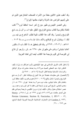 ‫ﻭﻗﺩ ﺃﻋﻘﺏ ﻫﺫﻴﻥ ﺍﻻﺜﻨﻴﻥ ﺤﻔﻨﺔ ﻤﻥ ﺍﻷﻤﺭﺍﺀ ﺍﻟﻀﻌﺎﻑ ﺍﻟﻤﺘﻨﺎﺯﻋﻴﻥ ﺍﻟﺫﻴﻥ ﺘﻡ‬
               ‫ﻋﻠﻰ ﺃﻴﺩﻴﻬﻡ ﺍﻨﻘﺭﺍﺽ ﻫﺫﻩ ﺍﻟﺩﻭﻟﺔ ﻭﺍﻨﺘﻬﺎﺀ ﺤﻜﻤﻬﺎ ﻹﻴﺭﺍﻥ)١(.‬
      ‫)٢(‬
‫ﻜﺘﺏ‬     ‫ﻭﻓﻰ ﺍﻟﻌﺼﺭ ﺍﻟﺘﻴﻤﻭﺭﻯ ﻅﻬﺭ ﻤﺅﺭﺥ ﺁﺨﺭ ﺍﺴﻤﻪ "ﺤﺎﻓﻅ ﺁﺒﺭﻭ"‬
‫ﺘﻜﻤﻠﺔ ﺒﺎﻟﻔﺎﺭﺴﻴﺔ ﻟﻜﺘﺎﺏ ﺠﺎﻤﻊ ﺍﻟﺘﻭﺍﺭﻴﺦ، ﺃﻁﻠﻕ ﻋﻠﻴﻪ ﺍﺴـﻡ "ﺫﻴـل ﺠـﺎﻤﻊ‬
‫ﺍﻟﺘﻭﺍﺭﻴﺦ ﺭﺸﻴﺩﻯ". ﻭﻗﺩ ﺃﻟﻑ ﻫﺫﺍ ﺍﻟﻜﺘﺎﺏ ﺘﻠﺒﻴﺔ ﻟﻁﻠﺏ "ﺸﺎﻫﺭﺥ ﺒﻥ ﺘﻴﻤـﻭﺭ‬
‫ﻟﻨﻜـ"، ﻭﻴﺘﻨﺎﻭل ﺸﺭﺡ ﺍﻟﻭﻗﺎﺌﻊ ﻭﺍﻷﺤـﺩﺍﺙ ﺍﺒﺘـﺩﺍﺀ ﻤـﻥ ﺴـﻨﺔ ٣٠٧ –‬
‫١٨٧ﻫـ / ٣٠٣١– ٩٧٣١ﻡ. ﻭﻗﺩ ﻗﺎﻡ ﺒﺘﺤﻘﻴﻕ ﻫـﺫﺍ ﺍﻟﻜﺘـﺎﺏ ﺍﻟـﺩﻜﺘﻭﺭ‬
‫"ﺨﺎﻨﺒﺎ ﺒﺎﺒﻴﺎﻨﻰ"، ﻭﻨﺸﺭﻩ ﻓﻰ ﻁﻬﺭﺍﻥ ﻋﺎﻡ ٠٥٣١ ﻫـ.ﺵ. ﻭﺃﺭﺠﻭ ﺃﻥ ﺘﺘﺎﺡ‬
        ‫ﻟﻰ ﺍﻟﻔﺭﺼﺔ ﻜﻰ ﺃﻗﻭﻡ ﺒﺘﺭﺠﻤﺔ ﻫﺫﺍ ﺍﻟﻜﺘﺎﺏ ﺃﻴ ‪‬ﺎ ﺇﻟﻰ ﻟﻐﺘﻨﺎ ﺍﻟﻌﺭﺒﻴﺔ.‬
                            ‫ﻀ‬



‫)١( ﺍﻨﻅﺭ ﻜﺘﺎﺏ ﺍﻟﺸﺭﻕ ﺍﻹﺴﻼﻤﻰ ﻓﻰ ﻋﻬﺩ ﺍﻹﻴﻠﺨﺎﻨﻴﻴﻥ )ﺃﺴﺭﺓ ﻫﻭﻻﻜﻭ ﺨـﺎﻥ( ﺘـﺄﻟﻴﻑ‬
‫ﺍﻟﺩﻜﺘﻭﺭ ﻓﺅﺍﺩ ﻋﺒﺩ ﺍﻟﻤﻌﻁﻰ ﺍﻟﺼﻴﺎﺩ ﺹ٩٨٤ ﻭﻤﺎ ﺒﻌﺩﻫﺎ، ﻤﻨﺸﻭﺭﺍﺕ ﻤﺭﻜﺯ ﺍﻟﻭﺜﺎﺌﻕ‬
            ‫ﻭﺍﻟﺩﺭﺍﺴﺎﺕ ﺍﻹﻨﺴﺎﻨﻴﺔ ﺒﺠﺎﻤﻌﺔ ﻗﻁﺭ ﺍﻟﺩﻭﺤﺔ )٧٠٤١ﻫـ – ٧٨٩١ﻡ(.‬
‫)٢( ﻟﻠﺤﺼﻭل ﻋﻠﻰ ﻤﻌﻠﻭﻤﺎﺕ ﻤﻔﺼﻠﺔ ﻋﻥ ﻫﺫﺍ ﺍﻟﻤﺅﺭﺥ ﻭﻤﺅﻟﻔﺎﺘﻪ ﺍﻨﻅﺭ: "ﺫﻴـل ﺠـﺎﻤﻊ‬
‫ﺍﻟﺘﻭﺍﺭﻴﺦ ﺭﺸﻴﺩﻯ"، ﺸﺎﻤل ﻭﻗﺎﻴﻊ )٣٠٧ – ١٨٧( ﻫﺠﺭﻯ ﻗﻤﺭﻯ، ﺘﺄﻟﻴﻑ ﺤﺎﻓﻅ ﺁﺒﺭﻭ‬
‫ﺒﺎﻫﺘﻤﺎﻡ ﺩﻜﺘﺭ ﺨﺎﻨﺒﺎ ﺒﺎﺒﻴﺎﻨﻰ، ﺠﺎﺏ ﺩﻭﻡ، ﺹ٦ ﻭﻤﺎ ﺒﻌﺩﻫﺎ ﺘﻬﺭﺍﻥ ٠٥٣١ ﻫـ؛ ﺍﺯ‬
‫ﺴﻌﺩﻯ ﺘﺎﺠﺎﻤﻰ: ﺘﺎﺭﻴﺦ ﺃﺩﺒﻰ ﺇﻴﺭﺍﻥ ﺍﺯﻨﻴﻤﺔ ﻗﺭﻥ ﻫﻔﺘﻡ ﺘﺎ ﺁﺨﺭ ﻗﺭﻥ ﻨﻬـﻡ ﻫﺠـﺭﻯ:‬
‫ﻋﺼﺭ ﺍﺴﺘﻴﻼﻯ ﻤﻐﻭل ﻭﺘﺎﺘﺎﺭ، ﺘﺄﻟﻴﻑ ﺇﺩﻭﺍﺭﺩ ﺒﺭﻭﻥ ﺍﻨﻜﻠﻴﺴﻰ، ﺘﺭﺠﻤﺔ ﻭﺤﻭﺍﺸﻰ ﺒﻘﻠﻡ‬
‫ﻋﻠﻰ ﺃﺼﻐﺭ ﺤﻜﻤﺕ، ﺹ٣٧٤-٦٧٤، ﺘﻬﺭﺍﻥ ٧٢٣١ ﻫـ.ﺵ / ٨٤٩١ﻡ :‪Storey‬‬
‫,٩٨ – ٦٨.‪Persian Literature, Section II, Fasciculus, I, PP‬‬
‫.٦٣٩١ ,‪ Landon, I‬ﺩﺍﺌﺭﺓ ﺍﻟﻤﻌﺎﺭﻑ ﺍﻹﺴﻼﻤﻴﺔ، ﺍﻟﺘﺭﺠﻤﺔ ﺍﻟﻌﺭﺒﻴﺔ، ﺍﻟﻤﺠﻠﺩ ﺍﻟﺴﺎﺒﻊ،‬
                                                      ‫ﺹ ٩٥٢ – ٠٦٢.‬
 