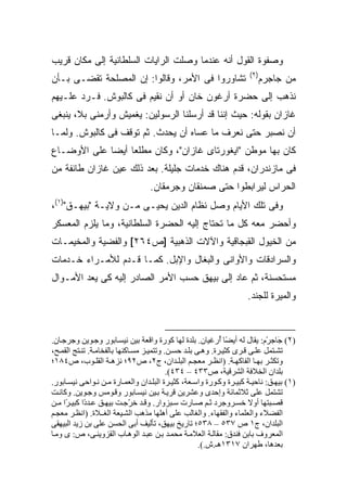 ‫ﻭﺼﻔﻭﺓ ﺍﻟﻘﻭل ﺃﻨﻪ ﻋﻨﺩﻤﺎ ﻭﺼﻠﺕ ﺍﻟﺭﺍﻴﺎﺕ ﺍﻟﺴﻠﻁﺎﻨﻴﺔ ﺇﻟﻰ ﻤﻜﺎﻥ ﻗﺭﻴﺏ‬
                                                                     ‫)٢(‬
‫ﺘﺸﺎﻭﺭﻭﺍ ﻓﻰ ﺍﻷﻤﺭ، ﻭﻗﺎﻟﻭﺍ: ﺇﻥ ﺍﻟﻤﺼﻠﺤﺔ ﺘﻘﻀـﻰ ﺒـﺄﻥ‬                          ‫ﻤﻥ ‪‬ﺎﺠﺭ‪‬ﻡ‬
                                                                           ‫ﺠ ‪‬‬
‫ﻨﺫﻫﺏ ﺇﻟﻰ ﺤﻀﺭﺓ ﺃﺭﻏﻭﻥ ﺨﺎﻥ ﺃﻭ ﺃﻥ ﻨﻘﻴﻡ ﻓﻰ ﻜﺎﻟﺒﻭﺵ. ﻓـﺭﺩ ﻋﻠـﻴﻬﻡ‬
‫ﻏﺎﺯﺍﻥ ﺒﻘﻭﻟﻪ: ﺤﻴﺙ ﺇﻨﻨﺎ ﻗﺩ ﺃﺭﺴﻠﻨﺎ ﺍﻟﺭﺴﻭﻟﻴﻥ: ﻴﻐﻤﻴﺵ ﻭﺃﺭﻤﻨﻰ ﺒﻼ، ﻴﻨﺒﻐﻰ‬
‫ﺃﻥ ﻨﺼﺒﺭ ﺤﺘﻰ ﻨﻌﺭﻑ ﻤﺎ ﻋﺴﺎﻩ ﺃﻥ ﻴﺤﺩﺙ. ﺜﻡ ﺘﻭﻗﻑ ﻓﻰ ﻜﺎﻟﺒﻭﺵ. ﻭﻟﻤـﺎ‬
‫ﻜﺎﻥ ﺒﻬﺎ ﻤﻭﻁﻥ "ﺍﻴﻐﻭﺭﺘﺎﻯ ﻏﺎﺯﺍﻥ"، ﻭﻜﺎﻥ ﻤﻁﻠ ‪‬ﺎ ﺃﻴ ‪‬ﺎ ﻋﻠﻰ ﺍﻷﻭﻀـﺎﻉ‬
             ‫ﻌ ﻀ‬
‫ﻓﻰ ﻤﺎﺯﻨﺩﺭﺍﻥ، ﻗ ‪‬ﻡ ﻫﻨﺎﻙ ﺨﺩﻤﺎﺕ ﺠﻠﻴﻠﺔ. ﺒﻌﺩ ﺫﻟﻙ ﻋ ‪‬ﻥ ﻏﺎﺯﺍﻥ ﻁﺎﺌﻔﺔ ﻤﻥ‬
                ‫ﻴ‬                              ‫ﹶﺩ‬
                                  ‫ﺍﻟﺤﺭﺍﺱ ﻟﻴﺭﺍﺒﻁﻭﺍ ﺤﺘﻰ ﺼﻤﻨﻘﺎﻥ ﻭﺠﺭﻤﻘﺎﻥ.‬
‫ﻭﻓﻰ ﺘﻠﻙ ﺍﻷﻴﺎﻡ ﻭﺼل ﻨﻅﺎﻡ ﺍﻟﺩﻴﻥ ﻴﺤﻴـﻰ ﻤـﻥ ﻭﻻﻴـﺔ "ﺒﻴﻬـﻕ")١(،‬
‫ﻭﺃﺤﻀﺭ ﻤﻌﻪ ﻜل ﻤﺎ ﺘﺤﺘﺎﺝ ﺇﻟﻴﻪ ﺍﻟﺤﻀﺭﺓ ﺍﻟﺴﻠﻁﺎﻨﻴﺔ، ﻭﻤﺎ ﻴﻠﺯﻡ ﺍﻟﻤﻌﺴﻜﺭ‬
‫ﻤﻥ ﺍﻟﺨﻴﻭل ﺍﻟﻘﺒﺠﺎﻗﻴﺔ ﻭﺍﻵﻻﺕ ﺍﻟﺫﻫﺒﻴﺔ ]ﺹ٤٦٢[ ﻭﺍﻟﻔﻀﻴﺔ ﻭﺍﻟﻤﺨﻴﻤـﺎﺕ‬
‫ﻭﺍﻟﺴﺭﺍﺩﻗﺎﺕ ﻭﺍﻷﻭﺍﻨﻰ ﻭﺍﻟﺒﻐﺎل ﻭﺍﻹﺒل. ﻜﻤـﺎ ﻗـﺩﻡ ﻟﻸﻤـﺭﺍﺀ ﺨـﺩﻤﺎﺕ‬
‫ﻤﺴﺘﺤﺴﻨﺔ، ﺜﻡ ﻋﺎﺩ ﺇﻟﻰ ﺒﻴﻬﻕ ﺤﺴﺏ ﺍﻷﻤﺭ ﺍﻟﺼﺎﺩﺭ ﺇﻟﻴﻪ ﻜﻰ ﻴﻌﺩ ﺍﻷﻤـﻭﺍل‬
                                                                     ‫ﻭﺍﻟﻤﻴﺭﺓ ﻟﻠﺠﻨﺩ.‬



‫)٢( َﺎﺟﺮْم: یﻘﺎل ﻟﻪ أی ًﺎ ُرﻏﻴﺎن. ﺑﻠﺪة ﻟﻬﺎ آﻮرة واﻗﻌﺔ ﺑﻴﻦ ﻥﻴﺴ ﺎﺑﻮر وﺟ ﻮیﻦ وﺟﺮﺟ ﺎن.‬
                                                             ‫ﻀ أ‬                ‫ﺟ‬
‫ﺗﺸ ﺘﻤﻞ ﻋﻠ ﻰ ﻗ ﺮى آﺜﻴ ﺮة. وه ﻰ ﺑﻠ ﺪ ﺡﺴ ﻦ. وﺗﺘﻤﻴ ﺰ ﻡﺴ ﺎآﻨﻬﺎ ﺑﺎﻟﻔﺨﺎﻡ ﺔ. ﺗﻨ ﺘﺞ اﻟﻘﻤ ﺢ،‬
‫وﺗﻜﺜ ﺮ ﺑﻬ ﺎ اﻟﻔﺎآﻬ ﺔ. )اﻥﻈ ﺮ ﻡﻌﺠ ﻢ اﻟﺒﻠ ﺪان، ج٢، ص٢٩؛ ﻥﺰه ﺔ اﻟﻘﻠ ﻮب، ص٤٨١؛‬
                                           ‫ﺑﻠﺪان اﻟﺨﻼﻓﺔ اﻟﺸﺮﻗﻴﺔ، ص٣٣٤ – ٤٣٤(.‬
‫)١( ﺑﻴﻬ ﻖ: ﻥﺎﺡﻴ ﺔ آﺒﻴ ﺮة وآ ﻮرة واﺱ ﻌﺔ، آﺜﻴ ﺮة اﻟﺒﻠ ﺪان واﻟﻌﻤ ﺎرة ﻡ ﻦ ﻥ ﻮاﺡﻰ ﻥﻴﺴ ﺎﺑﻮر.‬
‫ﺗﺸﺘﻤﻞ ﻋﻠﻰ ﺛﻼﺛﻤﺎﺋﺔ وإﺡﺪى وﻋﺸﺮیﻦ ﻗﺮی ﺔ ﺑ ﻴﻦ ﻥﻴﺴ ﺎﺑﻮر وﻗ ﻮﻡﺲ وﺟ ﻮیﻦ. وآﺎﻥ ﺖ‬
‫ﻗﺼ ﺒﺘﻬﺎ أوﻻ ﺧﺴ ﺮوﺟﺮد ﺛ ﻢ ﺻ ﺎرت ﺱ ﺒﺰوار. وﻗ ﺪ ﺧ ّﺟ ﺖ ﺑﻴﻬ ﻖ ﻋ ﺪ ًا آﺒﻴ ًا ﻡ ﻦ‬
     ‫ﺮ‬      ‫د‬                ‫ﺮ‬
‫اﻟﻔﻀﻼء واﻟﻌﻠﻤﺎء واﻟﻔﻘﻬﺎء. واﻟﻐﺎﻟﺐ ﻋﻠﻰ أهﻠﻬﺎ ﻡﺬهﺐ اﻟﺸ ﻴﻌﺔ اﻟﻐ ـﻼة. )اﻥﻈ ﺮ ﻡﻌﺠ ﻢ‬
‫اﻟﺒﻠﺪان، ج١ ص ٧٣٥ – ٨٣٥؛ ﺗﺎریﺦ ﺑﻴﻬﻖ، ﺗﺄﻟﻴﻒ أﺑﻰ اﻟﺤﺴﻦ ﻋﻠﻰ ﺑﻦ زیﺪ اﻟﺒﻴﻬﻘﻰ‬
‫اﻟﻤﻌﺮوف ﺑﺎﺑﻦ ﻓﻨﺪق: ﻡﻘﺎﻟ ﺔ اﻟﻌﻼﻡ ﺔ ﻡﺤﻤ ﺪ ﺑ ﻦ ﻋﺒ ﺪ اﻟﻮه ﺎب اﻟﻘﺰویﻨ ﻰ، ص: ى وﻡ ﺎ‬
                                                      ‫ﺑﻌﺪهﺎ، ﻃﻬﺮان ٧١٣١هـ.ش.(.‬
 