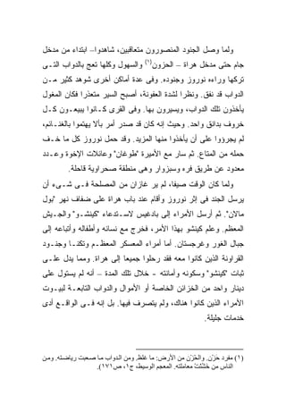 ‫ﻭﻟﻤﺎ ﻭﺼل ﺍﻟﺠﻨﻭﺩ ﺍﻟﻤﻨﺼﻭﺭﻭﻥ ﻤﺘﻌﺎﻗﺒﻴﻥ، ﺸﺎﻫﺩﻭﺍ– ﺍﺒﺘﺩﺍﺀ ﻤﻥ ﻤﺩﺨل‬
                                      ‫)١(‬
‫ﻭﺍﻟﺴﻬﻭل ﻭﻜﻠﻬﺎ ﺘﻌﺞ ﺒﺎﻟﺩﻭﺍﺏ ﺍﻟﺘـﻰ‬         ‫ﺠﺎﻡ ﺤﺘﻰ ﻤﺩﺨل ﻫﺭﺍﺓ – ﺍﻟﺤﺯﻭﻥ‬
‫ﺘﺭﻜﻬﺎ ﻭﺭﺍﺀﻩ ﻨﻭﺭﻭﺯ ﻭﺠﻨﻭﺩﻩ. ﻭﻓﻰ ﻋﺩﺓ ﺃﻤﺎﻜﻥ ﺃﺨﺭﻯ ﺸﻭﻫﺩ ﻜﺜﻴﺭ ﻤـﻥ‬
‫ﺍﻟﺩﻭﺍﺏ ﻗﺩ ﻨﻔﻕ. ﻭﻨﻅ ‪‬ﺍ ﻟﺸﺩﺓ ﺍﻟﻌﻔﻭﻨﺔ، ﺃﺼﺒﺢ ﺍﻟﺴﻴﺭ ﻤﺘﻌﺫ ‪‬ﺍ ﻓﻜﺎﻥ ﺍﻟﻤﻐﻭل‬
             ‫ﺭ‬                                ‫ﺭ‬
‫ﻴﺄﺨﺫﻭﻥ ﺘﻠﻙ ﺍﻟﺩﻭﺍﺏ، ﻭﻴﺴﻴﺭﻭﻥ ﺒﻬﺎ. ﻭﻓﻰ ﺍﻟﻘﺭﻯ ﻜـﺎﻨﻭﺍ ﻴﺒﻴﻌـﻭﻥ ﻜـل‬
‫ﺨﺭﻭﻑ ﺒﺩﺍﻨﻕ ﻭﺍﺤﺩ. ﻭﺤﻴﺙ ﺇﻨﻪ ﻜﺎﻥ ﻗﺩ ﺼﺩﺭ ﺃﻤﺭ ﺒﺄﻻ ﻴﻬﺘﻤﻭﺍ ﺒﺎﻟﻐﻨـﺎﺌﻡ،‬
‫ﻟﻡ ﻴﺠﺭﺅﻭﺍ ﻋﻠﻰ ﺃﻥ ﻴﺄﺨﺫﻭﺍ ﻤﻨﻬﺎ ﺍﻟﻤﺯﻴﺩ. ﻭﻗﺩ ﺤﻤل ﻨﻭﺭﻭﺯ ﻜل ﻤﺎ ﺨـﻑ‬
‫ﺤﻤﻠﻪ ﻤﻥ ﺍﻟﻤﺘﺎﻉ. ﺜﻡ ﺴﺎﺭ ﻤﻊ ﺍﻷﻤﻴﺭﺓ "ﻁﻭﻏﺎﻥ" ﻭﻋﺎﺌﻼﺕ ﺍﻹﺨﻭﺓ ﻭﻋـﺩﺩ‬
         ‫ﻤﻌﺩﻭﺩ ﻋﻥ ﻁﺭﻴﻕ ﻓﺭﻩ ﻭﺴﺒﺯﻭﺍﺭ ﻭﻫﻰ ﻤﻨﻁﻘﺔ ﺼﺤﺭﺍﻭﻴﺔ ﻗﺎﺤﻠﺔ.‬
‫ﻭﻟﻤﺎ ﻜﺎﻥ ﺍﻟﻭﻗﺕ ﺼﻴ ﹰﺎ، ﻟﻡ ﻴﺭ ﻏﺎﺯﺍﻥ ﻤﻥ ﺍﻟﻤﺼﻠﺤﺔ ﻓـﻰ ﺸـﻰﺀ ﺃﻥ‬
                                     ‫ﻔ‬
‫ﻴﺭﺴل ﺍﻟﺠﻨﺩ ﻓﻰ ﺇﺜﺭ ﻨﻭﺭﻭﺯ ﻭﺃﻗﺎﻡ ﻋﻨﺩ ﺒﺎﺏ ﻫﺭﺍﺓ ﻋﻠﻰ ﻀﻔﺎﻑ ﻨﻬﺭ "ﺒﻭل‬
‫ﻤﺎﻻﻥ". ﺜﻡ ﺃﺭﺴل ﺍﻷﻤﺭﺍﺀ ﺇﻟﻰ ﺒﺎﺩﻏﻴﺱ ﻻﺴـﺘﺩﻋﺎﺀ "ﻜﻴﻨﺸـﻭ" ﻭﺍﻟﺠـﻴﺵ‬
‫ﺍﻟﻤﻌﻅﻡ. ﻭﻋﻠﻡ ﻜﻴﻨﺸﻭ ﺒﻬﺫﺍ ﺍﻷﻤﺭ، ﻓﺨﺭﺝ ﻤﻊ ﻨﺴﺎﺌﻪ ﻭﺃﻁﻔﺎﻟﻪ ﻭﺃﺘﺒﺎﻋﻪ ﺇﻟﻰ‬
‫ﺠﺒﺎل ﺍﻟﻐﻭﺭ ﻭﻏﺭﺠﺴﺘﺎﻥ. ﺃﻤﺎ ﺃﻤﺭﺍﺀ ﺍﻟﻤﻌﺴﻜﺭ ﺍﻟﻤﻌﻅـﻡ ﻭﺘﻜﻨـﺎ ﻭﺠﻨـﻭﺩ‬
‫ﺍﻟﻘﺭﺍﻭﻨﺔ ﺍﻟﺫﻴﻥ ﻜﺎﻨﻭﺍ ﻤﻌﻪ ﻓﻘﺩ ﺭﺤﻠﻭﺍ ﺠﻤﻴ ‪‬ﺎ ﺇﻟﻰ ﻫﺭﺍﺓ. ﻭﻤﻤﺎ ﻴﺩل ﻋﻠـﻰ‬
                         ‫ﻌ‬
‫ﺜﺒﺎﺕ "ﻜﻴﻨﺸﻭ" ﻭﺴﻜﻭﻨﻪ ﻭﺃﻤﺎﻨﺘﻪ - ﺨﻼل ﺘﻠﻙ ﺍﻟﻤﺩﺓ – ﺃﻨﻪ ﻟﻡ ﻴﺴﺘﻭل ﻋﻠﻰ‬
‫ﺩﻴﻨﺎﺭ ﻭﺍﺤﺩ ﻤﻥ ﺍﻟﺨﺯﺍﺌﻥ ﺍﻟﺨﺎﺼﺔ ﺃﻭ ﺍﻷﻤﻭﺍل ﻭﺍﻟﺩﻭﺍﺏ ﺍﻟﺘﺎﺒﻌـﺔ ﻟﺒﻴـﻭﺕ‬
‫ﺍﻷﻤﺭﺍﺀ ﺍﻟﺫﻴﻥ ﻜﺎﻨﻭﺍ ﻫﻨﺎﻙ، ﻭﻟﻡ ﻴﺘﺼﺭﻑ ﻓﻴﻬﺎ. ﺒل ﺇﻨﻪ ﻓـﻰ ﺍﻟﻭﺍﻗـﻊ ﺃﺩﻯ‬
                                                            ‫ﺨﺩﻤﺎﺕ ﺠﻠﻴﻠﺔ.‬



‫)١( ﻡﻔﺮد ﺡﺰْن. واﻟﺤﺰْن ﻡﻦ اﻷرض: ﻡﺎ ﻏﻠﻆ. وﻡﻦ اﻟ ﺪواب ﻡ ﺎ ﺻ ﻌﺒﺖ ریﺎﺽ ﺘﻪ. وﻡ ﻦ‬
                                                        ‫ّ‬        ‫َ‬
                    ‫اﻟﻨﺎس ﻡﻦ ﺧﺸﻨﺖ ﻡﻌﺎﻡﻠﺘﻪ. اﻟﻤﻌﺠﻢ اﻟﻮﺱﻴﻂ، ج١، ص١٧١(.‬
                                                        ‫َ ُّ ْ‬
 