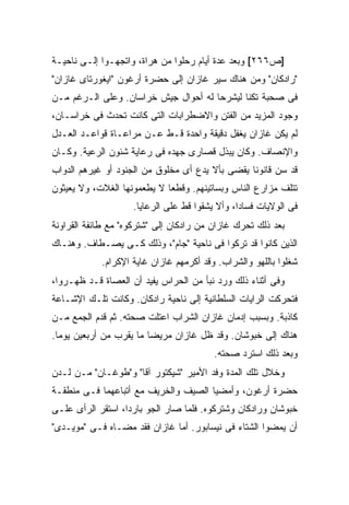 ‫]ﺹ٦٦٢[ ﻭﺒﻌﺩ ﻋﺩﺓ ﺃﻴﺎﻡ ﺭﺤﻠﻭﺍ ﻤﻥ ﻫﺭﺍﺓ، ﻭﺍﺘﺠﻬـﻭﺍ ﺇﻟـﻰ ﻨﺎﺤﻴـﺔ‬
‫"ﺭﺍﺩﻜﺎﻥ" ﻭﻤﻥ ﻫﻨﺎﻙ ﺴ ‪‬ﺭ ﻏﺎﺯﺍﻥ ﺇﻟﻰ ﺤﻀﺭﺓ ﺃﺭﻏﻭﻥ "ﺍﻴﻐﻭﺭﺘﺎﻯ ﻏﺎﺯﺍﻥ"‬
                                       ‫ﻴ‬
‫ﻓﻰ ﺼﺤﺒﺔ ﺘﻜﻨﺎ ﻟﻴﺸﺭﺤﺎ ﻟﻪ ﺃﺤﻭﺍل ﺠﻴﺵ ﺨﺭﺍﺴﺎﻥ. ﻭﻋﻠﻰ ﺍﻟـﺭﻏﻡ ﻤـﻥ‬
‫ﻭﺠﻭﺩ ﺍﻟﻤﺯﻴﺩ ﻤﻥ ﺍﻟﻔﺘﻥ ﻭﺍﻻﻀﻁﺭﺍﺒﺎﺕ ﺍﻟﺘﻰ ﻜﺎﻨﺕ ﺘﺤﺩﺙ ﻓﻰ ﺨﺭﺍﺴـﺎﻥ،‬
‫ﻟﻡ ﻴﻜﻥ ﻏﺎﺯﺍﻥ ﻴﻐﻔل ﺩﻗﻴﻘﺔ ﻭﺍﺤﺩﺓ ﻗـﻁ ﻋـﻥ ﻤﺭﺍﻋـﺎﺓ ﻗﻭﺍﻋـﺩ ﺍﻟﻌـﺩل‬
‫ﻭﺍﻹﻨﺼﺎﻑ. ﻭﻜﺎﻥ ﻴﺒﺫل ﻗﺼﺎﺭﻯ ﺠﻬﺩﻩ ﻓﻰ ﺭﻋﺎﻴﺔ ﺸﺌﻭﻥ ﺍﻟﺭﻋﻴﺔ. ﻭﻜـﺎﻥ‬
‫ﻗﺩ ﺴﻥ ﻗﺎﻨﻭ ﹰﺎ ﻴﻘﻀﻰ ﺒﺄﻻ ﻴﺩﻉ ﺃﻯ ﻤﺨﻠﻭﻕ ﻤﻥ ﺍﻟﺠﻨﻭﺩ ﺃﻭ ﻏﻴﺭﻫﻡ ﺍﻟﺩﻭﺍﺏ‬
                                                 ‫ﻨ‬      ‫‪‬‬
‫ﺘﺘﻠﻑ ﻤﺯﺍﺭﻉ ﺍﻟﻨﺎﺱ ﻭﺒﺴﺎﺘﻴﻨﻬﻡ. ﻭﻗﻁ ‪‬ﺎ ﻻ ﻴﻁﻌﻤﻭﻨﻬﺎ ﺍﻟﻐﻼﺕ، ﻭﻻ ﻴﻌﻴﺜﻭﻥ‬
                             ‫ﻌ‬
                    ‫ﻓﻰ ﺍﻟﻭﻻﻴﺎﺕ ﻓﺴﺎ ‪‬ﺍ، ﻭﺃﻻ ﻴﺸﻘﻭﺍ ﻗﻁ ﻋﻠﻰ ﺍﻟﺭﻋﺎﻴﺎ.‬
                                                ‫ﺩ‬
‫ﺒﻌﺩ ﺫﻟﻙ ﺘﺤﺭﻙ ﻏﺎﺯﺍﻥ ﻤﻥ ﺭﺍﺩﻜﺎﻥ ﺇﻟﻰ "ﺸﺘﺭﻜﻭﻩ" ﻤﻊ ﻁﺎﺌﻔﺔ ﺍﻟﻘﺭﺍﻭﻨﺔ‬
‫ﺍﻟﺫﻴﻥ ﻜﺎﻨﻭﺍ ﻗﺩ ﹸﺭﻜﻭﺍ ﻓﻰ ﻨﺎﺤﻴﺔ "ﺠﺎﻡ"، ﻭﺫﻟﻙ ﻜـﻰ ﻴﺼـﻁﺎﻑ. ﻭﻫﻨـﺎﻙ‬
                                            ‫ﺘ‬
            ‫ﺸﻐﻠﻭﺍ ﺒﺎﻟﻠﻬﻭ ﻭﺍﻟﺸﺭﺍﺏ. ﻭﻗﺩ ﺃﻜﺭﻤﻬﻡ ﻏﺎﺯﺍﻥ ﻏﺎﻴﺔ ﺍﻹﻜﺭﺍﻡ.‬
‫ﻭﻓﻰ ﺃﺜﻨﺎﺀ ﺫﻟﻙ ﻭﺭﺩ ﻨﺒﺄ ﻤﻥ ﺍﻟﺤﺭﺍﺱ ﻴﻔﻴﺩ ﺃﻥ ﺍﻟﻌﺼﺎﺓ ﻗـﺩ ﻅﻬـﺭﻭﺍ،‬
‫ﻓﺘﺤﺭﻜﺕ ﺍﻟﺭﺍﻴﺎﺕ ﺍﻟﺴﻠﻁﺎﻨﻴﺔ ﺇﻟﻰ ﻨﺎﺤﻴﺔ ﺭﺍﺩﻜﺎﻥ. ﻭﻜﺎﻨﺕ ﺘﻠـﻙ ﺍﻹﺸـﺎﻋﺔ‬
‫ﻜﺎﺫﺒﺔ. ﻭﺒﺴﺒﺏ ﺇﺩﻤﺎﻥ ﻏﺎﺯﺍﻥ ﺍﻟﺸﺭﺍﺏ ﺍﻋﺘﻠﺕ ﺼﺤﺘﻪ. ﺜﻡ ﻗﺩﻡ ﺍﻟﺠﻤﻊ ﻤـﻥ‬
‫ﻫﻨﺎﻙ ﺇﻟﻰ ﺨﺒﻭﺸﺎﻥ. ﻭﻗﺩ ﻅل ﻏﺎﺯﺍﻥ ﻤﺭﻴ ‪‬ﺎ ﻤﺎ ﻴﻘﺭﺏ ﻤﻥ ﺃﺭﺒﻌﻴﻥ ﻴﻭ ‪‬ﺎ.‬
  ‫ﻤ‬                       ‫ﻀ‬
                                         ‫ﻭﺒﻌﺩ ﺫﻟﻙ ﺍﺴﺘﺭﺩ ﺼﺤﺘﻪ.‬
‫ﻭﺨﻼل ﺘﻠﻙ ﺍﻟﻤﺩﺓ ﻭﻓﺩ ﺍﻷﻤﻴﺭ "ﺸﻴﻜﺘﻭﺭ ﺁﻗﺎ" ﻭ"ﻁﻭﻏـﺎﻥ" ﻤـﻥ ﻟـﺩﻥ‬
‫ﺤﻀﺭﺓ ﺃﺭﻏﻭﻥ، ﻭﺃﻤﻀﻴﺎ ﺍﻟﺼﻴﻑ ﻭﺍﻟﺨﺭﻴﻑ ﻤﻊ ﺃﺘﺒﺎﻋﻬﻤﺎ ﻓـﻰ ﻤﻨﻁﻘـﺔ‬
‫ﺨﺒﻭﺸﺎﻥ ﻭﺭﺍﺩﻜﺎﻥ ﻭﺸﺘﺭﻜﻭﻩ. ﻓﻠﻤﺎ ﺼﺎﺭ ﺍﻟﺠﻭ ﺒﺎﺭ ‪‬ﺍ، ﺍﺴﺘﻘﺭ ﺍﻟﺭﺃﻯ ﻋﻠـﻰ‬
                   ‫ﺩ‬
‫ﺃﻥ ﻴﻤﻀﻭﺍ ﺍﻟﺸﺘﺎﺀ ﻓﻰ ﻨﻴﺴﺎﺒﻭﺭ. ﺃﻤﺎ ﻏﺎﺯﺍﻥ ﻓﻘﺩ ﻤ ‪‬ـﺎﻩ ﻓـﻰ "ﻤﻭﻴـﺩﻯ"‬
                ‫ﻀ‬
 