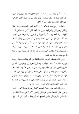 ‫ﻭﻤ ‪‬ﺎﻩ ﺍﻷﻤﻴﺭ ﺒﺎﻴﺩﻭ ﻓﻰ ﻤﻭﻀﻊ "ﺸﺎﻤﻜﺎﻥ" ﺍﻟﺫﻯ ﻴﻘﻊ ﺒﻴﻥ ﺒﻴﻬﻕ ﻭﻨﻴﺴﺎﺒﻭﺭ.‬
                                                           ‫ﻀ‬
‫ﻭﻟﻘﺩ ﺍﺸﺘﺩ ﺍﻟﺒﺭﺩ ﻓﻰ ﺫﻟﻙ ﺍﻟﺸﺘﺎﺀ، ﻭﻨﺯل ﺍﻟﺜﻠﺞ ﺒﻐﺯﺍﺭﺓ ﻓﻬﻠﻙ ﺃﻏﻠﺏ ﺍﻟﺩﻭﺍﺏ،‬
                              ‫ﻭﺒﻘﻰ ﺃﻜﺜﺭ ﺍﻟﻨﺎﺱ ﻤﺘﺭﺠﻠﻴﻥ ]ﺹ٧٦٢[.‬
‫ﻭﻟﻤﺎ ﺤل ﺭﺒﻴﻊ ﺴﻨﺔ ٩٨٦ﻫـ / ٠٩٢١ﻡ ﻗﻀﻭﺍ ﺍﻟﺼﻴﻑ ﻓﻰ ﻤﻨـﺎﻁﻕ‬
‫ﺭﺍﺩﻜﺎﻥ ﻭﺨﺒﻭﺸﺎﻥ ﻭﺸﺘﺭﻜﻭﻩ. ﻭﻓﻰ ﻫﺫﺍ ﺍﻟﻌﺎﻡ ﻜﺎﻥ ﺍﻷﻤﻥ ﻤﺴﺘﺘ ‪‬ﺎ ﻓﻰ ﻜـل‬
        ‫ﺒ‬
‫ﺍﻟﺠﻬﺎﺕ. ﻭﻗﺩ ﺃﺤﻀﺭﻭﺍ ﺍﻷﻤﻭﺍل ﻤﻥ ﻟﺩﻥ ﺃﺭﻏﻭﻥ، ﻭﻗﺴﻤﻭﻫﺎ ﻋﻠﻰ ﺍﻟﺠﻨﻭﺩ.‬
‫ﺒﻌﺩ ﺫﻟﻙ ﺴﺎﺭ ﻁﻭﻏﺎﻥ ﺤﺘﻰ ﻤﻨﻁﻘﺔ ﺒﺎﺩﻏﻴﺱ ﺜﻡ ﻋﺎﺩ. ﻭﻓﻰ ﺃﻭﺍﺌل ﺍﻟﺼﻴﻑ‬
‫ﺒﺴﺒﺏ ﻋﺩﻡ ﺘﻭﺍﻓﺭ ﺍﻟﻤﻴﺭﺓ ﻓﻰ ﺨﺭﺍﺴﺎﻥ، ﺼﺩﺭ ﺍﻷﻤﺭ ﺒﺄﻥ ﻴﻌـﻭﺩ ﺍﻷﻤﻴـﺭ‬
‫ﺒﺎﻴﺩﻭ ﻭﻤﻥ ﻜﺎﻥ ﻤﻌﻪ ﻤﻥ ﺍﻟﺠﻨﻭﺩ ﺍﻟﺫﻴﻥ ﻜﺎﻨﻭﺍ ﻗﺩ ﺴـﺎﺭﻭﺍ ﻤـﻥ ﺍﻟﻌـﺭﺍﻕ‬
‫ﻭﺁﺫﺭﺒﻴﺠﺎﻥ، ﻭﺃﻥ ﻴﻼﺯﻤﻪ "ﻨﻭﺭﻴﻥ". ﺜﻡ ﻗﺩﻡ ﻏﺎﺯﺍﻥ ﺇﻟﻰ ﻨﺎﺤﻴﺔ ﺒﺎﻡ ﻭﺍﺭﻏﻴﺎﻥ‬
                                       ‫ﻟﺘﻭﺩﻴﻊ ﺒﺎﻴﺩﻭ، ﻭﻋﺎﺩ ﺒﻌﺩ ﺫﻟﻙ.‬
‫ﻭﻓﻰ ﺫﻟﻙ ﺍﻟﺼﻴﻑ ﺘﻐﻴﺭﺕ ﻨﻴﺎﺕ ﻁﺎﺌﻔﺔ ﻤﻥ ﺍﻟﻘﺭﺍﻭﻨﺔ، ﻭﺩﺨﻠﻭﺍ ﻭﻻﻴـﺔ‬
‫ﺠﻭﻴﻥ، ﻴﺘﻘﺩﻤﻬﻡ "ﺩﺍﻨﺸﻤﻨﺩ ﺒﻬﺎﺩﺭ"، ﻭﺼﺎﺭﻭﺍ ﻴﻌﺭﺒﺩﻭﻥ ﻭﻴﺨﺭﺒﻭﻥ، ﻓﻌـ ‪‬ﻥ‬
 ‫ﻴ‬
‫ﻏﺎﺯﺍﻥ ﺍﻷﻤﻴﺭ "ﻤﻭﻻﻯ" ﻟﻤﻘﺎﻭﻤﺘﻬﻡ ﻭﺍﺴـﺘﻤﺭ ﻏـﺎﺯﺍﻥ ﻁـﻭﺍل ﺍﻟﺼـﻴﻑ‬
‫ﻭﺍﻟﺨﺭﻴﻑ ﻴﺸﺘﻐل ﺒﺎﻟﺼﻴﺩ ﻭﺍﻟﻨﺯﻫﺔ ﻓﻰ ﻤﻨﻁﻘﺘﻰ ﺨﺒﻭﺸﺎﻥ ﻭﺭﺍﺩﻜﺎﻥ. ﻜﻤـﺎ‬
‫ﻋﻬﺩ ﺇﻟﻰ ﺍﻷﻤﺭﺍﺀ ﺒﺘﻨﻅﻴﻡ ﺍﻟﺠﻴﺵ، ﻭﺇﻟﻰ ﺃﺼﺤﺎﺏ ﺍﻟﺩﻴﻭﺍﻥ ﺒﻀﺒﻁ ﺍﻷﻤﻭﺍل‬
‫ﻭﺇﻋﺩﺍﺩ ﺍﻟﻤﻴﺭﺓ ﻟﻠﺠﻨﺩ. ﺜﻡ ﺃﻤﺭ ﺒﻘﻀﺎﺀ ﺍﻟﺸﺘﺎﺀ ﻓﻰ "ﺘﺯﻥ ﺒﺎﻭﺭﺩ"، ﻭﺇﻗﺎﻤﺔ ﺴﺩ‬
                  ‫ﻋﻠﻰ ﺍﻟﻨﻬﺭ ﺍﻟﺫﻯ ﻴﺩﻋﻰ "ﻜﺎل ﺘﺯﻥ"، ﻭﻋ ‪‬ﺭ ﻋﺩﺓ ﻗﺭﻯ.‬
                            ‫ﻤ‬
‫ﻭﻓﻰ ﺫﻟﻙ ﺍﻟﺨﺭﻴﻑ، ﻭﺼل ﺍﻟﻤﺩﻋﻭ "ﺨﻭﺍﺭﺯﻤﻰ ﺘﺭﺨـﺎﻥ" ﻤـﻥ ﻟـﺩﻥ‬
‫ﺃﺭﻏﻭﻥ ﺨﺎﻥ ﻟﻀﺒﻁ ﺸﺌﻭﻥ ﺨﺭﺍﺴﺎﻥ ﻭﺘﺩﺒﻴﺭ ﺍﻷﻤﻭﺍل ﻓﻰ ﻫـﺫﺍ ﺍﻹﻗﻠـﻴﻡ.‬
‫ﻜﺫﻟﻙ ﺃﻤﺭ ﻏﺎﺯﺍﻥ ﺒﺄﻥ ﻴﺒﺎﺸﺭ ﺍﻟﺠﻤﻴﻊ ﺃﻋﻤﺎﻟﻬﻡ ﻭﻓ ﹰـﺎ ﻟﻠﻔﺭﻤـﺎﻥ ﺍﻟﺴـﺎﺒﻕ.‬
                    ‫ﻘ‬
 