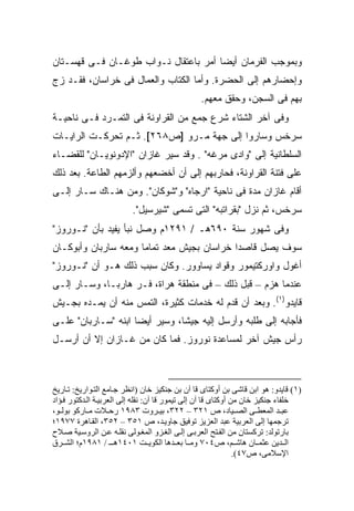 ‫ﻭﺒﻤﻭﺠﺏ ﺍﻟﻔﺭﻤﺎﻥ ﺃﻴ ‪‬ﺎ ﺃﻤﺭ ﺒﺎﻋﺘﻘﺎل ﻨـﻭﺍﺏ ﻁﻭﻏـﺎﻥ ﻓـﻰ ﻗﻬﺴـﺘﺎﻥ‬
                                      ‫ﻀ‬
‫ﻭﺇﺤﻀﺎﺭﻫﻡ ﺇﻟﻰ ﺍﻟﺤﻀﺭﺓ. ﻭﺃﻤﺎ ﺍﻟﻜ ﹼﺎﺏ ﻭﺍﻟﻌﻤﺎل ﻓﻰ ﺨﺭﺍﺴﺎﻥ، ﻓﻘـﺩ ﺯﺝ‬
                             ‫ﹸﺘ‬
                                                ‫ﺒﻬﻡ ﻓﻰ ﺍﻟﺴﺠﻥ، ﻭﺤﻘﻕ ﻤﻌﻬﻡ.‬
‫ﻭﻓﻰ ﺁﺨﺭ ﺍﻟﺸﺘﺎﺀ ﺸﺭﻉ ﺠﻤﻊ ﻤﻥ ﺍﻟﻘﺭﺍﻭﻨﺔ ﻓﻰ ﺍﻟﺘﻤـﺭﺩ ﻓـﻰ ﻨﺎﺤﻴـﺔ‬
‫ﺴﺭﺨﺱ ﻭﺴﺎﺭﻭﺍ ﺇﻟﻰ ﺠﻬﺔ ﻤـﺭﻭ ]ﺹ٨٦٢[. ﺜـﻡ ﺘﺤﺭﻜـﺕ ﺍﻟﺭﺍﻴـﺎﺕ‬
‫ﺍﻟﺴﻠﻁﺎﻨﻴﺔ ﺇﻟﻰ "ﻭﺍﺩﻯ ﻤﺭﻏﻪ" . ﻭﻗﺩ ﺴ ‪‬ﺭ ﻏﺎﺯﺍﻥ "ﺍﻹﺩﻭﻨﻭﻴـﺎﻥ" ﻟﻠﻘﻀـﺎﺀ‬
                            ‫ﻴ‬
‫ﻋﻠﻰ ﻓﺘﻨﺔ ﺍﻟﻘﺭﺍﻭﻨﺔ، ﻓﺤﺎﺭﺒﻬﻡ ﺇﻟﻰ ﺃﻥ ﺃﺨﻀﻌﻬﻡ ﻭﺃﻟﺯﻤﻬﻡ ﺍﻟﻁﺎﻋﺔ. ﺒﻌﺩ ﺫﻟﻙ‬
‫ﺃﻗﺎﻡ ﻏﺎﺯﺍﻥ ﻤﺩﺓ ﻓﻰ ﻨﺎﺤﻴﺔ "ﺍﺭﺠﺎﻩ" ﻭ"ﺸﻭﻜﺎﻥ". ﻭﻤﻥ ﻫﻨـﺎﻙ ﺴـﺎﺭ ﺇﻟـﻰ‬
                         ‫ﺴﺭﺨﺱ، ﺜﻡ ﻨﺯل "ﺒﻘﺭﺍﺘﺒﻪ" ﺍﻟﺘﻰ ﺘﺴﻤﻰ "ﺸﻴﺭﺴﻴل".‬
‫ﻭﻓﻰ ﺸﻬﻭﺭ ﺴﻨﺔ ٠٩٦ﻫـ / ١٩٢١ﻡ ﻭﺼل ﻨﺒﺄ ﻴﻔﻴﺩ ﺒﺄﻥ "ﻨـﻭﺭﻭﺯ"‬
‫ﺴﻭﻑ ﻴﺼل ﻗﺎﺼ ‪‬ﺍ ﺨﺭﺍﺴﺎﻥ ﺒﺠﻴﺵ ﻤﻌﺩ ﺘﻤﺎ ‪‬ﺎ ﻭﻤﻌﻪ ﺴﺎﺭﺒﺎﻥ ﻭﺃﺒﻭﻜـﺎﻥ‬
                      ‫ﻤ‬                      ‫ﺩ‬
‫ﺃﻏﻭل ﻭﺍﻭﺭﻜﺘﻴﻤﻭﺭ ﻭﻗﻭﺍﺩ ﻴﺴﺎﻭﻭﺭ. ﻭﻜﺎﻥ ﺴﺒﺏ ﺫﻟﻙ ﻫـﻭ ﺃﻥ "ﻨـﻭﺭﻭﺯ"‬
‫ﻋﻨﺩﻤﺎ ﻫﺯﻡ – ﻗﺒل ﺫﻟﻙ – ﻓﻰ ﻤﻨﻁﻘﺔ ﻫﺭﺍﺓ، ﻓـﺭ ﻫﺎﺭ ‪‬ـﺎ، ﻭﺴـﺎﺭ ﺇﻟـﻰ‬
              ‫ﺒ‬
‫ﻗﺎﻴﺩﻭ)١(. ﻭﺒﻌﺩ ﺃﻥ ﻗﺩﻡ ﻟﻪ ﺨﺩﻤﺎﺕ ﻜﺜﻴﺭﺓ، ﺍﻟﺘﻤﺱ ﻤﻨﻪ ﺃﻥ ﻴﻤـﺩﻩ ﺒﺠـﻴﺵ‬
‫ﻓﺄﺠﺎﺒﻪ ﺇﻟﻰ ﻁﻠﺒﻪ ﻭﺃﺭﺴل ﺇﻟﻴﻪ ﺠﻴ ﹰﺎ، ﻭﺴ ‪‬ﺭ ﺃﻴ ‪‬ﺎ ﺍﺒﻨﻪ "ﺴـﺎﺭﺒﺎﻥ" ﻋﻠـﻰ‬
                     ‫‪‬ﻴ ﻀ‬         ‫ﺸ‬
‫ﺭﺃﺱ ﺠﻴﺵ ﺁﺨﺭ ﻟﻤﺴﺎﻋﺩﺓ ﻨﻭﺭﻭﺯ. ﻓﻤﺎ ﻜﺎﻥ ﻤﻥ ﻏـﺎﺯﺍﻥ ﺇﻻ ﺃﻥ ﺃﺭﺴـل‬



‫)١( ﻗﺎیﺪو: هﻮ اﺑﻦ ﻗﺎﺷﻰ ﺑﻦ أوآﺘﺎى ﻗﺎ ﺁن ﺑﻦ ﺟﻨﻜﻴﺰ ﺧﺎن )اﻥﻈﺮ ﺟ ﺎﻡﻊ اﻟﺘ ﻮاریﺦ: ﺗ ﺎریﺦ‬
‫ﺧﻠﻔﺎء ﺟﻨﻜﻴﺰ ﺧﺎن ﻡﻦ أوآﺘﺎى ﻗﺎ ﺁن إﻟﻰ ﺗﻴﻤﻮر ﻗﺎ ﺁن: ﻥﻘﻠﻪ إﻟﻰ اﻟﻌﺮﺑﻴ ﺔ اﻟ ﺪآﺘﻮر ﻓ ﺆاد‬
‫ﻋﺒ ﺪ اﻟﻤﻌﻄ ﻰ اﻟﺼ ﻴﺎد، ص ١٢٣ – ٢٢٣، ﺑﻴ ﺮوت ٣٨٩١ رﺡ ﻼت ﻡ ﺎرآﻮ ﺑﻮﻟ ﻮ،‬
‫ﺗﺮﺟﻤﻬﺎ إﻟﻰ اﻟﻌﺮﺑﻴﺔ ﻋﺒﺪ اﻟﻌﺰیﺰ ﺗﻮﻓﻴﻖ ﺟﺎوی ﺪ، ص ١٥٣ – ٢٥٣، اﻟﻘ ﺎهﺮة ٧٧٩١؛‬
‫ﺑﺎرﺗﻮﻟﺪ: ﺗﺮآﺴﺘﺎن ﻡﻦ اﻟﻔ ﺘﺢ اﻟﻌﺮﺑ ﻰ إﻟ ﻰ اﻟﻐ ﺰو اﻟﻤﻐ ﻮﻟﻰ ﻥﻘﻠ ﻪ ﻋ ﻦ اﻟﺮوﺱ ﻴﺔ ﺻ ﻼح‬
‫اﻟ ﺪیﻦ ﻋﺜﻤ ﺎن هﺎﺷ ﻢ، ص٤٠٧ وﻡ ﺎ ﺑﻌ ﺪهﺎ اﻟﻜﻮی ﺖ ١٠٤١ه ـ / ١٨٩١م؛ اﻟﺸ ﺮق‬
                                                                ‫اﻹﺱﻼﻡﻰ، ص٧٤(.‬
 