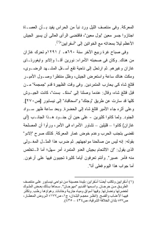 ‫ﺍﻟﻤﻌﺭﻜﺔ. ﻭﻓﻰ ﻤﻨﺘﺼﻑ ﺍﻟﻠﻴل ﻭﺭﺩ ﻨﺒﺄ ﻤﻥ ﺍﻟﺤﺭﺍﺱ ﻴﻔﻴﺩ ﺒـﺄﻥ ﺍﻟﻌﺼـﺎﺓ‬
‫ﺍﺠﺘﺎﺯﻭﺍ ﺠﺴﺭ ﻤﻌﻴﻥ "ﺒﻭل ﻤﻌﻴﻥ"، ﻓﺎﻗﺘﻀﻰ ﺍﻟﺭﺃﻯ ﺍﻟﻌﺎﻟﻰ ﺃﻥ ﻴﺴﻴﺭ ﺍﻟﺠﻴﺵ‬
                       ‫ﺍﻷﻋﻅﻡ ﻟﻴﻼ ﺒﻤﻌﺩﺍﺘﻪ ﻤﻊ ﺍﻟﺨﻭﺍﺘﻴﻥ ﺇﻟﻰ "ﺃﺴﻔﺭﺍﻴﻴﻥ")١(.‬
                                                              ‫ﹰ‬
‫ﻭﻓﻰ ﺼﺒﺎﺡ ﻏﺭﺓ ﺭﺒﻴﻊ ﺍﻵﺨﺭ ﺴﻨﺔ ٠٩٦ﻫـ / ١٩٢١ﻡ ﺘﺤﺭﻙ ﻏﺎﺯﺍﻥ‬
‫ﻤﻥ ﻫﻨﺎﻙ. ﻭﻜﺎﻥ ﻓﻰ ﺼﺤﺒﺘﻪ ﺍﻷﻤﺭﺍﺀ: ﻨﻭﺭﻴﻥ ﺁﻗـﺎ ﻭﺇﻻﺩﻭ ﻭﺍﻴﻐﻭﺭﺘـﺎﻯ‬
‫ﻏﺎﺯﺍﻥ ﻭﻏﻴﺭﻫﻡ. ﺜﻡ ﺍﺭﺘﺤل ﺇﻟﻰ ﻨﺎﺤﻴﺔ ﺘﻘﻊ ﺃﺴـﻔل ﺍﻟﻤﺸـﻬﺩ ﺍﻟﺭﻀـﻭﻯ،‬
‫ﻭﻤﻜﺙ ﻫﻨﺎﻙ ﺴﺎﻋﺔ ﻭﺍﺴﺘﻌﺭﺽ ﺍﻟﺠﻴﺵ، ﻭﻅل ﻤﻨﺘﻅ ‪‬ﺍ ﻭﺼـﻭل ﺍﻷﻤﻴـﺭ‬
              ‫ﺭ‬
‫ﻗﺘﻠﻎ ﺸﺎﻩ ﻜﻰ ﻴﺤﺎﺭﺏ ﺍﻟﻤﺘﻤﺭﺩﻴﻥ. ﻭﻓﻰ ﻭﻗﺕ ﺍﻟﻅﻬﻴﺭﺓ ﻗﺩﻡ "ﺠﻤﺠﻤﺔ" ﻤـﻥ‬
‫ﻗﺒل ﻗﺘﻠﻎ ﺸﺎﻩ، ﻭﻗﺎل: ﻋﻨﺩﻤﺎ ﻭﺼﻠﻨﺎ ﺇﻟﻰ "ﺴﻨﻜـ ﺒﺴﺕ"، ﻜﺎﻨﺕ ﺍﻟﺠﻴـﻭﺵ‬
‫ﻜﻠﻬﺎ ﻗﺩ ﺴﺎﺭﺕ ﻋﻥ ﻁﺭﻴﻕ "ﻭﺠﻨﻙ" ﻭ"ﺍﺴﺤﺎﻗﺒﺎﺩ" ﺇﻟﻰ ﻨﻴﺴﺎﺒﻭﺭ ]ﺹ٠٧٢[.‬
‫ﻭﻋﻠﻰ ﺃﺜﺭﻩ ﺠﺎﺀ ﺍﻷﻤﻴﺭ ﻗﺘﻠﻎ ﺸﺎﻩ ﺇﻟﻰ ﺍﻟﺤﻀﺭﺓ. ﻭﺒﻌﺩ ﺴﺎﻋﺔ ﻅﻬﺭ ﺴـﻭﺍﺩ‬
‫ﺍﻟﺠﻨﻭﺩ. ﻭﻟﻤﺎ ﻜﺎﻨﻭﺍ ﻜﺜﻴﺭﻴﻥ - ﻋﻠﻰ ﺤﻴﻥ ﺃﻥ ﺠﻨـﻭﺩ ﻫـﺫﺍ ﺍﻟﺠﺎﻨـﺏ )ﺃﻯ‬
‫ﻏﺎﺯﺍﻥ( ﻜﺎﻨﻭﺍ – ﻗﻠﻴﻠﻴﻥ – ﺘﺸﺎﻭﺭ ﺍﻷﻤﺭﺍﺀ ﻓﻰ ﺍﻷﻤﺭ، ﻭﺭﺃﻭﺍ ﺃﻥ ﺍﻟﻤﺼﻠﺤﺔ‬
‫ﺘﻘﻀﻰ ﺒﺘﺠﻨﺏ ﺍﻟﺤﺭﺏ ﻭﻋﺩﻡ ﺨﻭﺽ ﻏﻤﺎﺭ ﺍﻟﻤﻌﺭﻜﺔ. ﻜﺫﻟﻙ ﺼﺭﺡ "ﺇﻻﺩﻭ"‬
‫ﺒﻘﻭﻟﻪ: ﺇﻨﻪ ﻟﻴﺱ ﻤﻥ ﺼﺎﻟﺤﻨﺎ ﻤﻭﺍﺠﻬﺘﻬﻡ. ﺜﻡ ﻀﺭﺏ ﻫﺫﺍ ﺍﻟﻤﺜـل ﺍﻟﻤﻐـﻭﻟﻰ‬
‫ﺍﻟﺫﻯ ﻴﻘﻭل: "ﺇﻥ ﺍﻻﻟﺘﺤﺎﻡ ﺒﺠﻴﺵ ﺍﻟﻌﺩﻭ ﺍﻟﻤﺘﻤﺭﺩ ﺃﻤﺭ ﺴﻬل؛ ﺃﻤﺎ ﺍﻟـﺘﺨﻠﺹ‬
‫ﻤﻨﻪ ﻓﺄﻤﺭ ﻋﺴﻴﺭ". ﻭﺃﻨﺘﻡ ﺘﻌﺭﻓﻭﻥ ﺃﻴﺎ ‪‬ﺎ ﻜﺜﻴﺭﺓ ﺘﺠﻴﺒﻭﻥ ﻓﻴﻬﺎ ﻋﻠﻰ ﺃﺭﻏﻭﻥ.‬
                              ‫ﻤ‬
                                               ‫ﺃﻤﺎ ﺠﻭﺍﺏ ﻫﺫﺍ ﺍﻟﻴﻭﻡ ﻓﻌﻠﻰ ﺃﻨﺎ".‬
                                                     ‫‪‬‬


‫)١( أﺱ َﺮایﻴﻦ وﺗﻜﺘﺐ أیﻀ ﺎ أﺱ ﻔ َایﻦ: ﺑﻠﻴ ﺪة ﺡﺼ ﻴﻨﺔ ﻡ ﻦ ﻥ ﻮاﺡﻰ ﻥﻴﺴ ﺎﺑﻮر ﻋﻠ ﻰ ﻡﻨﺘﺼ ﻒ‬
                                                  ‫ً ُ َﺮ‬                  ‫ْﻔ‬
‫اﻟﻄﺮی ﻖ ﻡ ﻦ ﺟﺮﺟ ﺎن. واﺱ ﻤﻬﺎ اﻟﻘ ﺪیﻢ "ﻡﻬﺮﺟ ﺎن". ﺱ ﻤﺎهﺎ ﺑ ﺬﻟﻚ ﺑﻌ ﺾ اﻟﻤﻠ ﻮك‬
‫ﻟﺨﻀﺮﺗﻬﺎ وﻥﻀﺎرﺗﻬﺎ. وﻓﻴﻬﺎ أﺱﻮاق وﻡﻴ ﺎﻩ ﺟﺎری ﺔ وﺧﺎﻥ ﺎت. وهﻮاؤه ﺎ رﻃ ﺐ. وﺗﻜﺜ ﺮ‬
‫ﻓﻴﻬ ﺎ اﻷﻋﻨ ﺎب واﻟﻘﻤ ﺢ. )اﻥﻈ ﺮ ﻡﻌﺠ ﻢ اﻟﺒﻠ ﺪان، ج١، ص٧٧١؛ اﻟ ﺮوض اﻟﻤﻌﻄ ﺎر،‬
                             ‫ص٧٥؛ ﺑﻠﺪان اﻟﺨﻼﻓﺔ اﻟﺸﺮﻗﻴﺔ، ص٤٣٤ – ٥٣٤(.‬
 