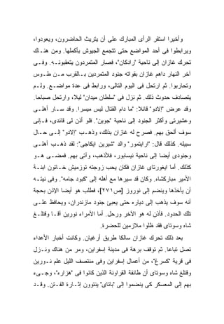 ‫ﻭﺃﺨﻴ ‪‬ﺍ ﺍﺴﺘﻘﺭ ﺍﻟﺭﺃﻯ ﺍﻟﻤﺒﺎﺭﻙ ﻋﻠﻰ ﺃﻥ ﻴﺘﺭﻴﺙ ﺍﻟﺤﺎﻀﺭﻭﻥ، ﻭﻴﻌﻭﺩﻭﺍ،‬
                                                     ‫ﺭ‬
‫ﻭﻴﺭﺍﺒﻁﻭﺍ ﻓﻰ ﺃﺤﺩ ﺍﻟﻤﻭﺍﻀﻊ ﺤﺘﻰ ﺘﺘﺠﻤﻊ ﺍﻟﺠﻴﻭﺵ ﺒﺄﻜﻤﻠﻬﺎ. ﻭﻤﻥ ﻫﻨـﺎﻙ‬
‫ﺘﺤﺭﻙ ﻏﺎﺯﺍﻥ ﺇﻟﻰ ﻨﺎﺤﻴﺔ "ﺭﺍﺩﻜﺎﻥ"، ﻓﺼﺎﺭ ﺍﻟﻤﺘﻤﺭﺩﻭﻥ ﻴﺘﻌﻘﺒﻭﻨـﻪ. ﻭﻓـﻰ‬
‫ﺁﺨﺭ ﺍﻟﻨﻬﺎﺭ ﺩﺍﻫﻡ ﻏﺎﺯﺍﻥ ﺒﻘﻭﺍﺘﻪ ﺠﻨﻭﺩ ﺍﻟﻤﺘﻤﺭﺩﻴﻥ ﺒـﺎﻟﻘﺭﺏ ﻤـﻥ ﻁـﻭﺱ‬
‫ﻭﺘﺤﺎﺭﺒﻭﺍ. ﺜﻡ ﺍﺭﺘﺤل ﻓﻰ ﺍﻟﻴﻭﻡ ﺍﻟﺘﺎﻟﻰ، ﻭﺭﺍﺒﻁ ﻓﻰ ﻋﺩﺓ ﻤﻭﺍﻀـﻊ. ﻭﻟـﻡ‬
‫ﻴﺘﺼﺎﺩﻑ ﺤﺩﻭﺙ ﺫﻟﻙ. ﺜﻡ ﻨﺯل ﻓﻰ "ﺴﻠﻁﺎﻥ ﻤﻴﺩﺍﻥ" ﻟﻴ ﹰ، ﻭﺍﺭﺘﺤل ﺼﺒﺎ ‪‬ﺎ.‬
  ‫ﺤ‬             ‫ﻼ‬
‫ﻭﻗﺩ ﻋﺭﺽ "ﺇﻻﺩﻭ" ﻗﺎﺌﻼ: "ﻤﺎ ﺩﺍﻡ ﺍﻟﻘﺘﺎل ﻟﻴﺱ ﻤﻴﺴ ‪‬ﺍ. ﻭﻗﺩ ﺴـﺎﺭ ﺃﻫﻠـﻰ‬
                 ‫ﺭ‬                         ‫ﹰ‬
‫ﻭﻋﺸﻴﺭﺘﻰ ﻭﺃﻜﺜﺭ ﺍﻟﺠﻨﻭﺩ ﺇﻟﻰ ﻨﺎﺤﻴﺔ "ﺠﻭﻴﻥ". ﻓﻠﻭ ﺃﺫﻥ ﻟﻰ ﻗﺎﺌﺩﻯ، ﻓـﺈﻨﻰ‬
‫ﺴﻭﻑ ﺃﻟﺤﻕ ﺒﻬﻡ. ﻓﺼﺭﺡ ﻟﻪ ﻏﺎﺯﺍﻥ ﺒﺫﻟﻙ، ﻭﺫﻫـﺏ "ﺇﻻﺩﻭ" ﺇﻟـﻰ ﺤـﺎل‬
‫ﺴﺒﻴﻠﻪ. ﻜﺫﻟﻙ ﻗﺎل: "ﺍﺭﺍﻴﺘﻤﻭﺭ" ﻭﺍﻟﺩ "ﺸﻴﺭﻴﻥ ﺍﻴﻜﺎﺠﻰ": ﻟﻘﺩ ﺫﻫـﺏ ﺃﻫﻠـﻰ‬
‫ﻭﺠﻨﻭﺩﻯ ﺃﻴ ‪‬ﺎ ﺇﻟﻰ ﻨﺎﺤﻴﺔ ﻨﻴﺴﺎﺒﻭﺭ، ﻓﻸﺫﻫﺏ، ﻭﺁﺘﻰ ﺒﻬﻡ. ﻓﻤﻀـﻰ ﻫـﻭ‬
                                               ‫ﻀ‬
‫ﻜﺫﻟﻙ. ﺃﻤﺎ ﺍﻴﻐﻭﺭﺘﺎﻯ ﻏﺎﺯﺍﻥ ﻓﻜﺎﻥ ﻴﺤﺏ ﺯﻭﺠﺘﻪ ﺘﻭﺯﻤﻴﺵ ﺨـﺎﺘﻭﻥ ﺍﺒﻨـﺔ‬
‫ﺍﻷﻤﻴﺭ ﻤﺒﺎﺭﻜﺸﺎﻩ. ﻭﻜﺎﻥ ﻗﺩ ﺴ ‪‬ﺭﻫﺎ ﻤﻊ ﺃﻫﻠﻪ ﺇﻟﻰ "ﻜﺒﻭﺩ ﺠﺎﻤﻪ". ﻭﻓﻰ ﻨﻴﺘـﻪ‬
                                      ‫ﻴ‬
‫ﺃﻥ ﻴﺄﺨﺫﻫﺎ ﻭﻴﻨﻀﻡ ﺇﻟﻰ ﻨﻭﺭﻭﺯ ]ﺹ١٧٢[، ﻓﻁﻠﺏ ﻫﻭ ﺃﻴ ‪‬ﺎ ﺍﻹﺫﻥ ﺒﺤﺠﺔ‬
           ‫ﻀ‬
‫ﺃﻨﻪ ﺴﻭﻑ ﻴﺫﻫﺏ ﺇﻟﻰ ﺩﻴﺎﺭﻩ ﺤﺘﻰ ﻴﻌﺒﺊ ﺠﻨﻭﺩ ﻤﺎﺯﻨﺩﺭﺍﻥ، ﻭﻴﺤﺎﻓﻅ ﻋﻠـﻰ‬
‫ﺘﻠﻙ ﺍﻟﺤﺩﻭﺩ. ﻓﺄﺫﻥ ﻟﻪ ﻫﻭ ﺍﻵﺨﺭ ﻭﺭﺤل. ﺃﻤﺎ ﺍﻷﻤﺭﺍﺀ ﻨﻭﺭﻴﻥ ﺁﻗـﺎ ﻭﻗﺘﻠـﻎ‬
                           ‫ﺸﺎﻩ ﻭﺴﻭﺘﺎﻯ ﻓﻘﺩ ﻅﻠﻭﺍ ﻤﻼﺯﻤﻴﻥ ﻟﻠﺤﻀﺭﺓ.‬
‫ﺒﻌﺩ ﺫﻟﻙ ﺘﺤﺭﻙ ﻏﺎﺯﺍﻥ ﺴﺎﻟ ﹰﺎ ﻁﺭﻴﻕ ﺃﺭﻏﻴﺎﻥ. ﻭﻜﺎﻨﺕ ﺃﺨﺒﺎﺭ ﺍﻷﻋﺩﺍﺀ‬
                                 ‫ﻜ‬
‫ﺘﺼل ﺘﺒﺎ ‪‬ﺎ. ﺜﻡ ﺘﻭﻗﻑ ﺒﺭﻫﺔ ﻓﻰ ﻤﺩﻴﻨﺔ ﺇﺴﻔﺭﺍﻴﻥ، ﻭﻤﺭ ﻤﻥ ﻫﻨﺎﻙ ﻭﻨـﺯل‬
                                                   ‫ﻋ‬
‫ﻓﻰ ﻗﺭﻴﺔ "ﻜﺴﺭﻍ"، ﻤﻥ ﺃﻋﻤﺎل ﺇﺴﻔﺭﺍﻴﻥ ﻭﻓﻰ ﻤﻨﺘﺼﻑ ﺍﻟﻠﻴل ﻋﻠﻡ ﻨـﻭﺭﻴﻥ‬
‫ﻭﻗﺘﻠﻎ ﺸﺎﻩ ﻭﺴﻭﺘﺎﻯ ﺃﻥ ﻁﺎﺌﻔﺔ ﺍﻟﻘﺭﺍﻭﻨﺔ ﺍﻟﺫﻴﻥ ﻜﺎﻨﻭﺍ ﻓﻰ "ﻫﺯﺍﺭﻩ"، ﻭﺠـﻰﺀ‬
‫ﺒﻬﻡ ﺇﻟﻰ ﺍﻟﻤﻌﺴﻜﺭ ﻜﻰ ﻴﻨﻀﻤﻭﺍ ﺇﻟﻰ "ﺒﺎﺘﺎﻯ" ﻴﻨﺘﻭﻭﻥ ﺇﺜـﺎﺭﺓ ﺍﻟﻔـﺘﻥ. ﻭﻗـﺩ‬
 