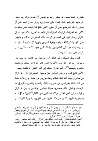 ‫ﺘﺸﺎﻭﺭﻭﺍ ﻓﻴﻤﺎ ﺒﻴﻨﻬﻡ، ﺜﻡ ﺍﺴﺘﻘﺭ ﺭﺃﻴﻬـﻡ ﻋﻠـﻰ ﺃﻥ ﻴﺘﻤـﺭﺩﻭﺍ، ﻭﻴﻌـﻭﺩﻭﺍ‬
‫ﺃﺩﺭﺍﺠﻬﻡ. ﻓﻌﺭﻀﻭﺍ ﺘﻠﻙ ﺍﻟﺤﺎل ﻋﻠﻰ ﻏـﺎﺯﺍﻥ، ﻭﺭﺃﻭﺍ ﻤـﻥ ﺍﻟﺼـﺎﻟﺢ ﺃﻥ‬
‫ﻴﻐﺎﺩﺭﻭﺍ ﺫﻟﻙ ﺍﻟﻤﻭﻀﻊ ﻋﻠﻰ ﺃﻥ ﻴﺒﻘﻰ ﺍﻷﻤﻴﺭ ﻗﺘﻠﻎ ﺸﺎﻩ ﻟﻴﻘﻑ ﻋﻠﻰ ﺤﻘﻴﻘـﺔ‬
‫ﺍﻷﻤﺭ. ﺜﻡ ﺘﺤﺭﻜﺕ ﺍﻟﺭﺍﻴﺎﺕ ﺍﻟﻤﺒﺎﺭﻜﺔ ﺇﻟﻰ ﻨﺎﺤﻴـﺔ "ﺠﻭﺭﺒـﺩ"؛ ﺒﺤﻴـﺙ ﺇﻥ‬
‫ﻏﺎﺯﺍﻥ ﻭﺼل ﺇﻟﻴﻬﺎ ﻓﻰ ﺍﻟﺼﺒﺎﺡ. ﺜﻡ ﻋﺎﺩ ﺫﻟﻙ ﺍﻟﺠﻤﻊ ﻤﻥ ﻫﻨﺎﻙ، ﻭﻫﺎﺠﻤﻭﺍ‬
‫ﺩﻴﺎﺭ "ﻜﻭﻨﺠﻙ" ﻭ"ﻗﺘﻠﻎ ﺨﻭﺍﺠﻪ" ﻭﺒﻘﻴﺔ ﺍﻟﺤﺭﺱ ﻭﻨﻬﺒﻭﺍ ﻜل ﻤﺎ ﻭﺼﻠﺕ ﺇﻟﻴـﻪ‬
‫ﺃﻴﺩﻴﻬﻡ، ﻭﺍﻨﻀﻤﻭﺍ ﺇﻟﻰ ﺍﻟﻤﺘﻤﺭﺩﻴﻥ. ﻭﻜﺫﻟﻙ ﻜﺎﻥ ﺠﻨﻭﺩ ﺍﻷﻋﺩﺍﺀ ﻴﺄﺘﻭﻥ ﻓـﻰ‬
                                                    ‫ﺇﺜﺭﻫﻡ ﺤﺘﻰ ﺒﻠﻐﻭﺍ "ﺠﻭﺭﺒﺩ".‬
‫ﻓﻠﻤﺎ ﻭﺼل ﺍﻟﺴﻠﻁﺎﻥ ﺇﻟﻰ ﻫﻨﺎﻙ، ﺃﻤﺭ ﺒﺘﺭﺤﻴل ﺃﺴﺭ ﻗﺎﺠﻴﺭ ﺒﻥ ﺴـﺭﺘﺎﻕ‬
‫ﻭﺴﻭﻗﺎﺭ ﻭﺴﻭﺍﺘﻭ ﻭﺍﻟﻘﺭﺍﻭﻨﺔ ﺍﻵﺨﺭﻴﻥ ﺍﻟﺫﻴﻥ ﻜﺎﻨﻭﺍ ﻗﺩ ﻨﺯﻟﻭﺍ ﻫﻨﺎﻙ ﻓﻰ ﻨﺎﺤﻴﺔ‬
‫ﺠﺎﺠﺭﻡ ﻭﺒﺴﻁﺎﻡ)١(، ﻭﺃﻗﺎﻡ ﻏﺎﺯﺍﻥ ﻫﻨﺎﻙ ﺇﻟﻰ ﺁﺨﺭ ﺍﻟﻨﻬﺎﺭ. ﻭﻋﻨﺩﻤﺎ ﻭﺼـل‬
‫ﺍﻷﻤﻴﺭ ﻗﺘﻠﻎ ﺸﺎﻩ، ﻭﻋﺭﺽ ﺍﻷﺨﺒﺎﺭ ﻋﻥ ﻭﺼﻭل ﺍﻟﻤﺘﻤﺭﺩﻴﻥ ﻨﺯل ﻏـﺎﺯﺍﻥ‬
‫ﻓﻰ ﺠﺎﺠﺭﻡ ﺤﻴﺙ ﺃﻗﺎﻡ ﺘﻠﻙ ﺍﻟﻠﻴﻠﺔ، ﻭﻋﺎﺩ ﻨﻭﺭﻭﺯ ﻤﻥ ﺠﺩﻴﺩ. ﻭﺇﻥ ﻤﺎ ﺤـﺩﺙ‬
‫ﻓﻰ ﺘﻠﻙ ﺍﻟﺴﻨﺔ ﺒﺨﺭﺍﺴﺎﻥ ﻤﻥ ﻀﺭﻭﺏ ﺍﻟﻘﺘل ﻭﺍﻟﺴﻠﺏ ﻭﺍﻟﺘﺨﺭﻴﺏ ﻟﻴﻔﻭﻕ ﺤﺩ‬
‫ﺍﻟﻭﺼﻑ ﻭﺍﻟﺒﻴﺎﻥ؛ ﻓﻠﻘﺩ ﺤﺎﺼﺭﻭﺍ ﻤﺩﻴﻨﺔ ﻨﻴﺴﺎﺒﻭﺭ، ﻭﻟﻜـﻥ ﺒـﻴﻤﻥ ﻏـﺎﺯﺍﻥ‬
‫ﻭﺇﻗﺒﺎﻟﻪ، ﻭﻗﻰ ﺍﻟﺤﻕ ﺘﻌﺎﻟﻰ ﻫﺅﻻﺀ ﺍﻟﻤﺴﻠﻤﻴﻥ ﺸﺭ ﺍﻟﻜﻔﺎﺭ)٢(]ﺹ٢٧٢[ ﻓﻠـﻡ‬
‫ﻴﺴﻴﻁﺭﻭﺍ ﻋﻠﻴﻬﻡ. ﻟﻜﻨﻬﻡ ﻤﻊ ﻫﺫﺍ ﺃﻏﺎﺭﻭﺍ ﻋﻠﻰ ﺍﻟﻘﺭﻯ، ﻭﺃﺴﺭﻭﺍ ﻜﺜﻴ ‪‬ﺍ ﻤـﻥ‬
     ‫ﺭ‬

‫)١( ﺑﺴ ﻄﺎم أو ﺑﺴ ﻄﺎم: ﺑﻠ ﺪة ﺑﻘ ﻮﻡﺲ ﻋﻠ ﻰ ﺟ ﺎدة اﻟﻄﺮی ﻖ إﻟ ﻰ ﻥﻴﺴ ﺎﺑﻮر ﺑﻌ ﺪ داﻡﻐ ﺎن‬
                                                                   ‫َْ‬        ‫ِْ‬
‫ﺑﻤﺮﺡﻠﺘﻴﻦ. ﻡﻨﻬﺎ أﺑﻮ یﺰیﺪ اﻟﺒﺴﻄﺎﻡﻰ اﻟﺰاهﺪ. وﺑﻬﺎ ﺗﻔﺎح ﺟﻴﺪ یﺤﻤﻞ إﻟﻰ اﻟﻌﺮاق.)ﻡﻌﺠ ﻢ‬
‫اﻟﺒﻠﺪان،ج١، ص ١٢٤ . اﻥﻈﺮ آﺘﺎب ﺑﺴﻄﺎم وﺑﺎیﺰیﺪ ﺑﺴﻄﺎﻡﻰ ﻥﻜﺎرش اﻗﺒﺎل یﻐﻤ ﺎﺋﻰ،‬
                                          ‫ص٨ – ص٧١، ﺗﻬﺮان ٧١٣١هـ.ش(.‬
‫)٢( ﻡ ﻦ اﻟﻤﻼﺡ ﻆ هﻨ ﺎ أن رﺷ ﻴﺪ اﻟ ﺪیﻦ یﻄﻠ ﻖ ﻋﻠ ﻰ ﻏ ﺎزان ورﻓﺎﻗ ﻪ اﺱ ﻢ ﻡﺴ ﻠﻤﻴﻦ ویﻌﺘﺒ ﺮ‬
‫أﻋﺪاءهﻢ آﻔﺎ ًا. هﺬا ﻋﻠﻰ اﻟﺮﻏﻢ ﻡ ﻦ أن اﻟﻌﻜ ﺲ ه ﻮ اﻟﺼ ﺤﻴﺢ؛ إذ إن ﻏ ﺎزان وأﺗﺒﺎﻋ ﻪ‬
                                                                    ‫ر‬
         ‫آﺎﻥﻮا یﺪیﻨﻮن ﺑﺎﻟﺒﻮذیﺔ ﻓﻰ ذﻟﻚ اﻟﻮﻗﺖ. أﻡﺎ ﻋﺪوﻩ ﻥﻮروز ﻓﻜﺎن یﻌﺘﻨﻖ اﻹﺱﻼم.‬
 