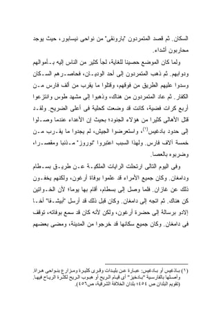 ‫ﺍﻟﺴﻜﺎﻥ. ﺜﻡ ﻗﺼﺩ ﺍﻟﻤﺘﻤﺭﺩﻭﻥ "ﺒﺎﺭﻭﻨﻘﻰ" ﻤﻥ ﻨﻭﺍﺤﻰ ﻨﻴﺴﺎﺒﻭﺭ، ﺤﻴﺙ ﻴﻭﺠﺩ‬
                                                               ‫ﻤﺤﺎﺭﺒﻭﻥ ﺃﺸﺩﺍﺀ.‬
‫ﻭﻟﻤﺎ ﻜﺎﻥ ﺍﻟﻤﻭﻀﻊ ﺤﺼﻴ ﹰﺎ ﻟﻠﻐﺎﻴﺔ، ﻟﺠﺄ ﻜﺜﻴﺭ ﻤﻥ ﺍﻟﻨﺎﺱ ﺇﻟﻴﻪ ﺒـﺄﻤﻭﺍﻟﻬﻡ‬
                                          ‫ﻨ‬
‫ﻭﺩﻭﺍﺒﻬﻡ. ﺜﻡ ﺫﻫﺏ ﺍﻟﻤﺘﻤﺭﺩﻭﻥ ﺇﻟﻰ ﺃﺤﺩ ﺍﻟﻭﺩﻴـﺎﻥ، ﻓﺤﺎﺼـﺭﻫﻡ ﺍﻟﺴـﻜﺎﻥ‬
‫ﻭﺴﺩﻭﺍ ﻋﻠﻴﻬﻡ ﺍﻟﻁﺭﻴﻕ ﻤﻥ ﻓﻭﻗﻬﻡ، ﻭﻗﺘﻠﻭﺍ ﻤﺎ ﻴﻘﺭﺏ ﻤﻥ ﺃﻟﻑ ﻓﺎﺭﺱ ﻤـﻥ‬
‫ﺍﻟﻜﻔﺎﺭ. ﺜﻡ ﻋﺎﺩ ﺍﻟﻤﺘﻤﺭﺩﻭﻥ ﻤﻥ ﻫﻨﺎﻙ، ﻭﺫﻫﺒﻭﺍ ﺇﻟﻰ ﻤﺸﻬﺩ ﻁﻭﺱ ﻭﺍﻨﺘﺯﻋﻭﺍ‬
‫ﺃﺭﺒﻊ ﻜﺭﺍﺕ ﻓﻀﻴﺔ، ﻜﺎﻨﺕ ﻗﺩ ﻭﻀﻌﺕ ﻜﺤﻠﻴﺔ ﻓﻰ ﺃﻋﻠﻰ ﺍﻟﻀﺭﻴﺢ. ﻭﻟﻘـﺩ‬
‫ﻗﺘل ﺍﻷﻫﺎﻟﻰ ﻜﺜﻴ ‪‬ﺍ ﻤﻥ ﻫﺅﻻﺀ ﺍﻟﺠﻨﻭﺩ؛ ﺒﺤﻴﺙ ﺇﻥ ﺍﻷﻋﺩﺍﺀ ﻋﻨﺩﻤﺎ ﻭﺼـﻠﻭﺍ‬
                                             ‫ﺭ‬
‫ﺇﻟﻰ ﺤﺩﻭﺩ ﺒﺎﺩﻏﻴﺱ)١(، ﻭﺍﺴﺘﻌﺭﻀﻭﺍ ﺍﻟﺠﻴﺵ، ﻟﻡ ﻴﺠﺩﻭﺍ ﻤﺎ ﻴﻘـﺭﺏ ﻤـﻥ‬
‫ﺨﻤﺴﺔ ﺁﻻﻑ ﻓﺎﺭﺱ. ﻭﻟﻬﺫﺍ ﺍﻟﺴﺒﺏ ﺍﻋﺘﺒﺭﻭﺍ "ﻨﻭﺭﻭﺯ" ﻤـﺫﻨ ‪‬ﺎ ﻭﻤﻘﺼـ ‪‬ﺍ،‬
  ‫ﺭ‬        ‫ﺒ‬
                                                             ‫ﻭﻀﺭﺒﻭﻩ ﺒﺎﻟﻌﺼﺎ.‬
‫ﻭﻓﻰ ﺍﻟﻴﻭﻡ ﺍﻟﺘﺎﻟﻰ ﺍﺭﺘﺤﻠﺕ ﺍﻟﺭﺍﻴﺎﺕ ﺍﻟﻤﻠﻜﻴـﺔ ﻋـﻥ ﻁﺭﻴـﻕ ﺒﺴـﻁﺎﻡ‬
‫ﻭﺩﺍﻤﻐﺎﻥ. ﻭﻜﺎﻥ ﺠﻤﻴﻊ ﺍﻷﻤﺭﺍﺀ ﻗﺩ ﻋﻠﻤﻭﺍ ﺒﻭﻓﺎﺓ ﺃﺭﻏﻭﻥ، ﻭﻟﻜﻨﻬﻡ ﻴﺨﻔـﻭﻥ‬
‫ﺫﻟﻙ ﻋﻥ ﻏﺎﺯﺍﻥ. ﻓﻠﻤﺎ ﻭﺼل ﺇﻟﻰ ﺒﺴﻁﺎﻡ، ﺃﻗﺎﻡ ﺒﻬﺎ ﻴﻭ ‪‬ﺎ؛ ﻷﻥ ﺍﻟﺨـﻭﺍﺘﻴﻥ‬
               ‫ﻤ‬
‫ﻜﻥ ﻫﻨﺎﻙ. ﺜﻡ ﺍﺘﺠﻪ ﺇﻟﻰ ﺩﺍﻤﻐﺎﻥ. ﻭﻜﺎﻥ ﻗﺒل ﺫﻟﻙ ﻗﺩ ﺃﺭﺴل "ﺃﺒﻴﺸـﻘﺎ" ﺃﺨـﺎ‬
‫ﺇﻻﺩﻭ ﺒﺭﺴﺎﻟﺔ ﺇﻟﻰ ﺤﻀﺭﺓ ﺃﺭﻏﻭﻥ، ﻭﻟﻜﻥ ﻷﻨﻪ ﻜﺎﻥ ﻗﺩ ﺴﻤﻊ ﺒﻭﻓﺎﺘﻪ، ﺘﻭﻗﻑ‬
‫ﻓﻰ ﺩﺍﻤﻐﺎﻥ. ﻭﻜﺎﻥ ﺠﻤﻴﻊ ﺴﻜﺎﻨﻬﺎ ﻗﺩ ﺨﺭﺠﻭﺍ ﻤﻥ ﺍﻟﻤﺩﻴﻨﺔ، ﻭﻤﻀﻰ ﺒﻌﻀﻬﻡ‬




‫)١( ﺑ ﺎذﻏﻴﺲ أو ﺑ ﺎدﻏﻴﺲ: ﻋﺒ ﺎرة ﻋ ﻦ ﺑﻠﻴ ﺪات وﻗ ﺮى آﺜﻴ ﺮة وﻡ ﺰارع ﺑﻨ ﻮاﺡﻰ ه ﺮاة.‬
‫وأﺻ ﻠﻬﺎ ﺑﺎﻟﻔﺎرﺱ ﻴﺔ "ﺑ ﺎدﺧﻴﺰ" أى ﻗﻴ ﺎم اﻟ ﺮیﺢ أو هﺒ ﻮب اﻟ ﺮیﺢ ﻟﻜﺜ ﺮة اﻟﺮی ﺎح ﻓﻴﻬ ﺎ.‬
                        ‫)ﺗﻘﻮیﻢ اﻟﺒﻠﺪان ص ٤٥٤؛ ﺑﻠﺪان اﻟﺨﻼﻓﺔ اﻟﺸﺮﻗﻴﺔ، ص٦٥٤(.‬
 