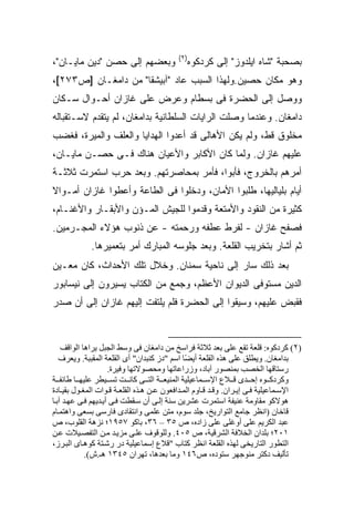 ‫)٢(‬
‫ﻭﺒﻌﻀﻬﻡ ﺇﻟﻰ ﺤﺼﻥ "ﺩﻴﻥ ﻤﺎﻴـﺎﻥ"،‬                 ‫ﺒﺼﺤﺒﺔ "ﺸﺎﻩ ﺍﻴﻠﺩﻭﺯ" ﺇﻟﻰ ﻜﺭﺩﻜﻭﻩ‬
‫ﻭﻫﻭ ﻤﻜﺎﻥ ﺤﺼﻴﻥ.ﻭﻟﻬﺫﺍ ﺍﻟﺴﺒﺏ ﻋﺎﺩ "ﺁﺒﻴﺸﻘﺎ" ﻤﻥ ﺩﺍﻤﻐـﺎﻥ ]ﺹ٣٧٢[،‬
‫ﻭﻭﺼل ﺇﻟﻰ ﺍﻟﺤﻀﺭﺓ ﻓﻰ ﺒﺴﻁﺎﻡ ﻭﻋﺭﺽ ﻋﻠﻰ ﻏﺎﺯﺍﻥ ﺃﺤـﻭﺍل ﺴـﻜﺎﻥ‬
‫ﺩﺍﻤﻐﺎﻥ. ﻭﻋﻨﺩﻤﺎ ﻭﺼﻠﺕ ﺍﻟﺭﺍﻴﺎﺕ ﺍﻟﺴﻠﻁﺎﻨﻴﺔ ﺒﺩﺍﻤﻐﺎﻥ، ﻟﻡ ﻴﺘﻘﺩﻡ ﻻﺴـﺘﻘﺒﺎﻟﻪ‬
‫ﻤﺨﻠﻭﻕ ﻗﻁ، ﻭﻟﻡ ﻴﻜﻥ ﺍﻷﻫﺎﻟﻰ ﻗﺩ ﺃﻋﺩﻭﺍ ﺍﻟﻬﺩﺍﻴﺎ ﻭﺍﻟﻌﻠﻑ ﻭﺍﻟﻤﻴﺭﺓ، ﻓﻐﻀﺏ‬
‫ﻋﻠﻴﻬﻡ ﻏﺎﺯﺍﻥ. ﻭﻟﻤﺎ ﻜﺎﻥ ﺍﻷﻜﺎﺒﺭ ﻭﺍﻷﻋﻴﺎﻥ ﻫﻨﺎﻙ ﻓـﻰ ﺤﺼـﻥ ﻤﺎﻴـﺎﻥ،‬
‫ﺃﻤﺭﻫﻡ ﺒﺎﻟﺨﺭﻭﺝ، ﻓﺄﺒﻭﺍ، ﻓﺄﻤﺭ ﺒﻤﺤﺎﺼﺭﺘﻬﻡ. ﻭﺒﻌﺩ ﺤﺭﺏ ﺍﺴﺘﻤﺭﺕ ﺜﻼﺜـﺔ‬
‫ﺃﻴﺎﻡ ﺒﻠﻴﺎﻟﻴﻬﺎ، ﻁﻠﺒﻭﺍ ﺍﻷﻤﺎﻥ، ﻭﺩﺨﻠﻭﺍ ﻓﻰ ﺍﻟﻁﺎﻋﺔ ﻭﺃﻋﻁﻭﺍ ﻏﺎﺯﺍﻥ ﺃﻤـﻭﺍﻻ‬
‫ﹰ‬
‫ﻜﺜﻴﺭﺓ ﻤﻥ ﺍﻟﻨﻘﻭﺩ ﻭﺍﻷﻤﺘﻌﺔ ﻭﻗﺩﻤﻭﺍ ﻟﻠﺠﻴﺵ ﺍﻟﻤـﺅﻥ ﻭﺍﻷﺒﻘـﺎﺭ ﻭﺍﻷﻏﻨـﺎﻡ،‬
‫ﻓﺼﻔﺢ ﻏﺎﺯﺍﻥ - ﻟﻔﺭﻁ ﻋﻁﻔﻪ ﻭﺭﺤﻤﺘﻪ - ﻋﻥ ﺫﻨﻭﺏ ﻫﺅﻻﺀ ﺍﻟﻤﺠـﺭﻤﻴﻥ.‬
             ‫ﺜﻡ ﺃﺸﺎﺭ ﺒﺘﺨﺭﻴﺏ ﺍﻟﻘﻠﻌﺔ. ﻭﺒﻌﺩ ﺠﻠﻭﺴﻪ ﺍﻟﻤﺒﺎﺭﻙ ﺃﻤﺭ ﺒﺘﻌﻤﻴﺭﻫﺎ.‬
‫ﺒﻌﺩ ﺫﻟﻙ ﺴﺎﺭ ﺇﻟﻰ ﻨﺎﺤﻴﺔ ﺴﻤﻨﺎﻥ. ﻭﺨﻼل ﺘﻠﻙ ﺍﻷﺤﺩﺍﺙ، ﻜﺎﻥ ﻤﻌـﻴﻥ‬
‫ﺍﻟﺩﻴﻥ ﻤﺴﺘﻭﻓﻰ ﺍﻟﺩﻴﻭﺍﻥ ﺍﻷﻋﻅﻡ، ﻭﺠﻤﻊ ﻤﻥ ﺍﻟﻜﺘﺎﺏ ﻴﺴﻴﺭﻭﻥ ﺇﻟﻰ ﻨﻴﺴﺎﺒﻭﺭ‬
‫ﻓﻘﺒﺽ ﻋﻠﻴﻬﻡ، ﻭﺴﻴﻘﻭﺍ ﺇﻟﻰ ﺍﻟﺤﻀﺭﺓ ﻓﻠﻡ ﻴﻠﺘﻔﺕ ﺇﻟﻴﻬﻡ ﻏﺎﺯﺍﻥ ﺇﻟﻰ ﺃﻥ ﺼﺩﺭ‬



    ‫)٢( آﺮدآﻮﻩ: ﻗﻠﻌﺔ ﺗﻘﻊ ﻋﻠﻰ ﺑﻌﺪ ﺛﻼﺛﺔ ﻓﺮاﺱﺦ ﻡﻦ داﻡﻐﺎن ﻓﻰ وﺱﻂ اﻟﺠﺒﻞ یﺮاهﺎ اﻟﻮاﻗﻒ‬
   ‫ﺑﺪاﻡﻐﺎن. ویﻄﻠﻖ ﻋﻠﻰ هﺬﻩ اﻟﻘﻠﻌﺔ أی ًﺎ اﺱﻢ "دز آﻨﺒﺪان" أى اﻟﻘﻠﻌﺔ اﻟﻤﻘﺒﺒﺔ. ویﻌﺮف‬
                                               ‫ﻀ‬
                     ‫رﺱﺘﺎﻗﻬﺎ اﻟﺨﺼﺐ ﺑﻤﻨﺼﻮر ﺁﺑﺎد، وزراﻋﺎﺗﻬﺎ وﻡﺤﺼﻮﻻﺗﻬﺎ وﻓﻴﺮة.‬
‫وآﺮدآ ﻮﻩ إﺡ ﺪى ﻗ ﻼع اﻹﺱ ﻤﺎﻋﻴﻠﻴﺔ اﻟﻤﻨﻴﻌ ﺔ اﻟﺘ ﻰ آﺎﻥ ﺖ ﺗﺴ ﻴﻄﺮ ﻋﻠﻴﻬ ﺎ ﻃﺎﺋﻔ ﺔ‬
‫اﻹﺱ ﻤﺎﻋﻴﻠﻴﺔ ﻓ ﻰ إی ﺮان. وﻗ ﺪ ﻗ ﺎوم اﻟﻤ ﺪاﻓﻌﻮن ﻋ ﻦ ه ﺬﻩ اﻟﻘﻠﻌ ﺔ ﻗ ﻮات اﻟﻤﻐ ﻮل ﺑﻘﻴ ﺎدة‬
‫هﻮﻻآﻮ ﻡﻘﺎوﻡﺔ ﻋﻨﻴﻔﺔ اﺱﺘﻤﺮت ﻋﺸﺮیﻦ ﺱﻨﺔ إﻟ ﻰ أن ﺱ ﻘﻄﺖ ﻓ ﻰ أی ﺪیﻬﻢ ﻓ ﻰ ﻋﻬ ﺪ ﺁﺑ ﺎ‬
‫ﻗﺎﺧﺎن )اﻥﻈﺮ ﺟﺎﻡﻊ اﻟﺘﻮاریﺦ، ﺟﻠﺪ ﺱﻮم، ﻡﺘﻦ ﻋﻠﻤﻰ واﻥﺘﻘﺎدى ﻓﺎرﺱﻰ ﺑﺴﻌﻰ واهﺘﻤ ﺎم‬
‫ﻋﺒﺪ اﻟﻜﺮیﻢ ﻋﻠﻰ أوﻏﻠﻰ ﻋﻠﻰ زادﻩ، ص ٥٣ – ٦٣، ﺑﺎآﻮ ٧٥٩١؛ ﻥﺰهﺔ اﻟﻘﻠﻮب، ص‬
‫١٠٢؛ ﺑﻠﺪان اﻟﺨﻼﻓﺔ اﻟﺸﺮﻗﻴﺔ، ص ٥٠٤. وﻟﻠﻮﻗﻮف ﻋﻠ ﻰ ﻡﺰی ﺪ ﻡ ﻦ اﻟﺘﻔﺼ ﻴﻼت ﻋ ﻦ‬
‫اﻟﺘﻄﻮر اﻟﺘﺎریﺨﻰ ﻟﻬﺬﻩ اﻟﻘﻠﻌﺔ اﻥﻈﺮ آﺘﺎب "ﻗﻼع إﺱﻤﺎﻋﻴﻠﻴﺔ در رﺷ ﺘﺔ آﻮه ﺎى اﻟﺒ ﺮز،‬
            ‫ﺗﺄﻟﻴﻒ دآﺘﺮ ﻡﻨﻮﺟﻬﺮ ﺱﺘﻮدﻩ، ص٦٤١ وﻡﺎ ﺑﻌﺪهﺎ، ﺗﻬﺮان ٥٤٣١ هـ.ش(.‬
 