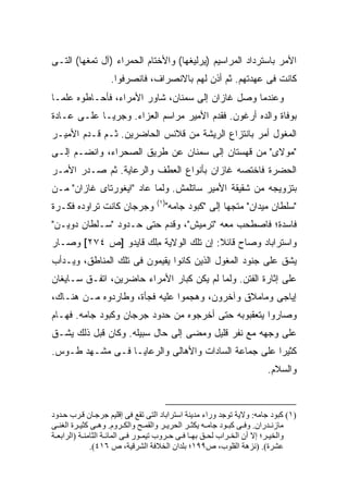 ‫ﺍﻷﻤﺭ ﺒﺎﺴﺘﺭﺩﺍﺩ ﺍﻟﻤﺭﺍﺴﻴﻡ )ﻴﺭﻟﻴﻐﻬﺎ( ﻭﺍﻷﺨﺘﺎﻡ ﺍﻟﺤﻤﺭﺍﺀ )ﺁل ﺘﻤﻐﻬﺎ( ﺍﻟﺘـﻰ‬
                   ‫ﻜﺎﻨﺕ ﻓﻰ ﻋﻬﺩﺘﻬﻡ. ﺜﻡ ﺃﺫﻥ ﻟﻬﻡ ﺒﺎﻻﻨﺼﺭﺍﻑ، ﻓﺎﻨﺼﺭﻓﻭﺍ.‬
‫ﻭﻋﻨﺩﻤﺎ ﻭﺼل ﻏﺎﺯﺍﻥ ﺇﻟﻰ ﺴﻤﻨﺎﻥ، ﺸﺎﻭﺭ ﺍﻷﻤﺭﺍﺀ، ﻓﺄﺤـﺎﻁﻭﻩ ﻋﻠ ‪‬ـﺎ‬
  ‫ﻤ‬
‫ﺒﻭﻓﺎﺓ ﻭﺍﻟﺩﻩ ﺃﺭﻏﻭﻥ. ﻓﻘﺩﻡ ﺍﻷﻤﻴﺭ ﻤﺭﺍﺴﻡ ﺍﻟﻌﺯﺍﺀ. ﻭﺠﺭ ‪‬ـﺎ ﻋﻠـﻰ ﻋـﺎﺩﺓ‬
             ‫ﻴ‬
‫ﺍﻟﻤﻐﻭل ﺃﻤﺭ ﺒﺎﻨﺘﺯﺍﻉ ﺍﻟﺭﻴﺸﺔ ﻤﻥ ﻗﻼﻨﺱ ﺍﻟﺤﺎﻀﺭﻴﻥ. ﺜـﻡ ﻗـﺩﻡ ﺍﻷﻤﻴـﺭ‬
‫"ﻤﻭﻻﻯ" ﻤﻥ ﻗﻬﺴﺘﺎﻥ ﺇﻟﻰ ﺴﻤﻨﺎﻥ ﻋﻥ ﻁﺭﻴﻕ ﺍﻟﺼﺤﺭﺍﺀ، ﻭﺍﻨﻀـﻡ ﺇﻟـﻰ‬
‫ﺍﻟﺤﻀﺭﺓ ﻓﺎﺨﺘﺼﻪ ﻏﺎﺯﺍﻥ ﺒﺄﻨﻭﺍﻉ ﺍﻟﻌﻁﻑ ﻭﺍﻟﺭﻋﺎﻴﺔ. ﺜﻡ ﺼـﺩﺭ ﺍﻷﻤـﺭ‬
‫ﺒﺘﺯﻭﻴﺠﻪ ﻤﻥ ﺸﻘﻴﻘﺔ ﺍﻷﻤﻴﺭ ﺴﺎﺘﻠﻤﺵ. ﻭﻟﻤﺎ ﻋﺎﺩ "ﺍﻴﻐﻭﺭﺘﺎﻯ ﻏﺎﺯﺍﻥ" ﻤـﻥ‬
                                  ‫)١(‬
‫ﻭﺠﺭﺠﺎﻥ ﻜﺎﻨﺕ ﺘﺭﺍﻭﺩﻩ ﻓﻜـﺭﺓ‬             ‫"ﺴﻠﻁﺎﻥ ﻤﻴﺩﺍﻥ" ﻤﺘﺠ ‪‬ﺎ ﺇﻟﻰ "ﻜﺒﻭﺩ ﺠﺎﻤﻪ"‬
                                                      ‫ﻬ‬
‫ﻓﺎﺴﺩﺓ؛ ﻓﺎﺼﻁﺤﺏ ﻤﻌﻪ "ﺘﺭﻤﻴﺵ"، ﻭﻗﺩﻡ ﺤﺘﻰ ﺤـﺩﻭﺩ "ﺴـﻠﻁﺎﻥ ﺩﻭﻴـﻥ"‬
‫ﻭﺍﺴﺘﺭﺍﺒﺎﺩ ﻭﺼﺎﺡ ﻗﺎﺌﻼ: ﺇﻥ ﺘﻠﻙ ﺍﻟﻭﻻﻴﺔ ﻤﻠﹾﻙ ﻗﺎﻴﺩﻭ ]ﺹ ٤٧٢[ ﻭﺼـﺎﺭ‬
                       ‫ِ‬                ‫ﹰ‬
‫ﻴﺸﻕ ﻋﻠﻰ ﺠﻨﻭﺩ ﺍﻟﻤﻐﻭل ﺍﻟﺫﻴﻥ ﻜﺎﻨﻭﺍ ﻴﻘﻴﻤﻭﻥ ﻓﻰ ﺘﻠﻙ ﺍﻟﻤﻨﺎﻁﻕ، ﻭﻴـﺩﺃﺏ‬
‫ﻋﻠﻰ ﺇﺜﺎﺭﺓ ﺍﻟﻔﺘﻥ. ﻭﻟﻤﺎ ﻟﻡ ﻴﻜﻥ ﻜﺒﺎﺭ ﺍﻷﻤﺭﺍﺀ ﺤﺎﻀﺭﻴﻥ، ﺍﺘﻔـﻕ ﺴـﺎﻴﻐﺎﻥ‬
‫ﺇﻴﺎﺠﻰ ﻭﻤﺎﻤﻼﻕ ﻭﺁﺨﺭﻭﻥ، ﻭﻫﺠﻤﻭﺍ ﻋﻠﻴﻪ ﻓﺠﺄﺓ، ﻭﻁﺎﺭﺩﻭﻩ ﻤـﻥ ﻫﻨـﺎﻙ،‬
‫ﻭﺼﺎﺭﻭﺍ ﻴﺘﻌﻘﺒﻭﺒﻪ ﺤﺘﻰ ﺃﺨﺭﺠﻭﻩ ﻤﻥ ﺤﺩﻭﺩ ﺠﺭﺠﺎﻥ ﻭﻜﺒﻭﺩ ﺠﺎﻤﻪ. ﻓﻬـﺎﻡ‬
‫ﻋﻠﻰ ﻭﺠﻬﻪ ﻤﻊ ﻨﻔﺭ ﻗﻠﻴل ﻭﻤﻀﻰ ﺇﻟﻰ ﺤﺎل ﺴﺒﻴﻠﻪ. ﻭﻜﺎﻥ ﻗﺒل ﺫﻟﻙ ﻴﺸـﻕ‬
‫ﻜﺜﻴ ‪‬ﺍ ﻋﻠﻰ ﺠﻤﺎﻋﺔ ﺍﻟﺴﺎﺩﺍﺕ ﻭﺍﻷﻫﺎﻟﻰ ﻭﺍﻟﺭﻋﺎﻴـﺎ ﻓـﻰ ﻤﺸـﻬﺩ ﻁـﻭﺱ.‬
                                                     ‫ﺭ‬
                                                                      ‫ﻭﺍﻟﺴﻼﻡ.‬



‫)١( آﺒﻮد ﺟﺎﻡﻪ: وﻻیﺔ ﺗﻮﺟﺪ وراء ﻡﺪیﻨﺔ اﺱﺘﺮاﺑﺎد اﻟﺘﻰ ﺗﻘﻊ ﻓﻰ إﻗﻠﻴﻢ ﺟﺮﺟ ﺎن ﻗ ﺮب ﺡ ﺪود‬
‫ﻡﺎزﻥ ﺪران. وﻓ ﻰ آﺒ ﻮد ﺟﺎﻡ ﻪ یﻜﺜ ﺮ اﻟﺤﺮی ﺮ واﻟﻘﻤ ﺢ واﻟﻜ ﺮوم. وه ﻰ آﺜﻴ ﺮة اﻟﻐﻨ ﻰ‬
‫واﻟﺨﻴ ﺮ؛ إﻻ أن اﻟﺨ ﺮاب ﻟﺤ ﻖ ﺑﻬ ﺎ ﻓ ﻰ ﺡ ﺮوب ﺗﻴﻤ ﻮر ﻓ ﻰ اﻟﻤﺎﺋ ﺔ اﻟﺜﺎﻡﻨ ﺔ )اﻟﺮاﺑﻌ ﺔ‬
              ‫ﻋﺸﺮة(. )ﻥﺰهﺔ اﻟﻘﻠﻮب، ص٩٩١؛ ﺑﻠﺪان اﻟﺨﻼﻓﺔ اﻟﺸﺮﻗﻴﺔ، ص ٦١٤(.‬
 