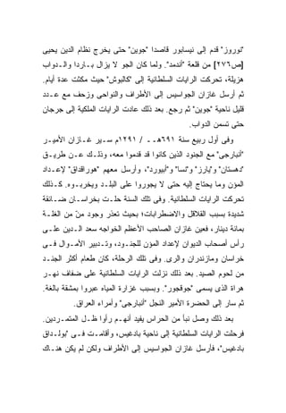 ‫"ﻨﻭﺭﻭﺯ" ﻗﺩﻡ ﺇﻟﻰ ﻨﻴﺴﺎﺒﻭﺭ ﻗﺎﺼ ‪‬ﺍ "ﺠﻭﻴﻥ" ﺤﺘﻰ ﻴﺨﺭﺝ ﻨﻅﺎﻡ ﺍﻟﺩﻴﻥ ﻴﺤﻴﻰ‬
                                 ‫ﺩ‬
‫]ﺹ٦٧٢[ ﻤﻥ ﻗﻠﻌﺔ "ﺃﻨﺩﻤﺩ". ﻭﻟﻤﺎ ﻜﺎﻥ ﺍﻟﺠﻭ ﻻ ﻴﺯﺍل ﺒـﺎﺭ ‪‬ﺍ ﻭﺍﻟـﺩﻭﺍﺏ‬
          ‫ﺩ‬
‫ﻫﺯﻴﻠﺔ، ﺘﺤﺭﻜﺕ ﺍﻟﺭﺍﻴﺎﺕ ﺍﻟﺴﻠﻁﺎﻨﻴﺔ ﺇﻟﻰ "ﻜﺎﻟﺒﻭﺵ" ﺤﻴﺙ ﻤﻜﺜﺕ ﻋﺩﺓ ﺃﻴﺎﻡ.‬
‫ﺜﻡ ﺃﺭﺴل ﻏﺎﺯﺍﻥ ﺍﻟﺠﻭﺍﺴﻴﺱ ﺇﻟﻰ ﺍﻷﻁﺭﺍﻑ ﻭﺍﻟﻨﻭﺍﺤﻰ ﻭﺯﺤﻑ ﻤﻊ ﻋـﺩﺩ‬
‫ﻗﻠﻴل ﻨﺎﺤﻴﺔ "ﺠﻭﻴﻥ" ﺜﻡ ﺭﺠﻊ. ﺒﻌﺩ ﺫﻟﻙ ﻋﺎﺩﺕ ﺍﻟﺭﺍﻴﺎﺕ ﺍﻟﻤﻠﻜﻴﺔ ﺇﻟﻰ ﺠﺭﺠﺎﻥ‬
                                              ‫ﺤﺘﻰ ﺘﺴﻤﻥ ﺍﻟﺩﻭﺍﺏ.‬
‫ﻭﻓﻰ ﺃﻭل ﺭﺒﻴﻊ ﺴﻨﺔ ١٩٦ﻫــ / ١٩٢١ﻡ ﺴـ ‪‬ﺭ ﻏـﺎﺯﺍﻥ ﺍﻷﻤﻴـﺭ‬
               ‫ﻴ‬
‫"ﺃﻨﺒﺎﺭﺠﻰ" ﻤﻊ ﺍﻟﺠﻨﻭﺩ ﺍﻟﺫﻴﻥ ﻜﺎﻨﻭﺍ ﻗﺩ ﻗﺩﻤﻭﺍ ﻤﻌﻪ، ﻭﺫﻟـﻙ ﻋـﻥ ﻁﺭﻴـﻕ‬
‫"ﺩﻫﺴﺘﺎﻥ" ﻭ"ﻴﺎﺭﺯ" ﻭ"ﻨﺴﺎ" ﻭ"ﺃﺒﻴﻭﺭﺩ"، ﻭﺃﺭﺴل ﻤﻌﻬﻡ "ﻫﻭﺭﺍﻗﺩﺍﻕ" ﻹﻋـﺩﺍﺩ‬
‫ﺍﻟﻤﺅﻥ ﻭﻤﺎ ‪‬ﺤﺘﺎﺝ ﺇﻟﻴﻪ ﺤﺘﻰ ﻻ ﻴﺠﻭﺭﻭﺍ ﻋﻠﻰ ﺍﻟﺒﻠـﺩ ﻭﻴﺨﺭﺒـﻭﻩ. ﻜـﺫﻟﻙ‬
                                                 ‫ﻴ‬
‫ﺘﺤﺭﻜﺕ ﺍﻟﺭﺍﻴﺎﺕ ﺍﻟﺴﻠﻁﺎﻨﻴﺔ. ﻭﻓﻰ ﺘﻠﻙ ﺍﻟﺴﻨﺔ ﺤﹼـﺕ ﺒﺨﺭﺍﺴـﺎﻥ ﻀـﺎﺌﻘﺔ‬
                  ‫ﻠ‬
‫ﺸﺩﻴﺩﺓ ﺒﺴﺒﺏ ﺍﻟﻘﻼﻗل ﻭﺍﻻﻀﻁﺭﺍﺒﺎﺕ؛ ﺒﺤﻴﺙ ﺘﻌ ﹼﺭ ﻭﺠﻭﺩ ﻤﻥ ﻤﻥ ﺍﻟﻐﻠـﺔ‬
          ‫‪‬‬
          ‫ّ‬        ‫ﺫ‬
‫ﺒﻤﺎﺌﺔ ﺩﻴﻨﺎﺭ، ﻓﻌ ‪‬ﻥ ﻏﺎﺯﺍﻥ ﺍﻟﺼﺎﺤﺏ ﺍﻷﻋﻅﻡ ﺍﻟﺨﻭﺍﺠﻪ ﺴﻌﺩ ﺍﻟـﺩﻴﻥ ﻋﻠـﻰ‬
                                            ‫ﻴ‬
‫ﺭﺃﺱ ﺃﺼﺤﺎﺏ ﺍﻟﺩﻴﻭﺍﻥ ﻹﻋﺩﺍﺩ ﺍﻟﻤﺅﻥ ﻟﻠﺠﻨـﻭﺩ، ﻭﺘـﺩﺒﻴﺭ ﺍﻷﻤـﻭﺍل ﻓـﻰ‬
‫ﺨﺭﺍﺴﺎﻥ ﻭﻤﺎﺯﻨﺩﺭﺍﻥ ﻭﺍﻟﺭﻯ. ﻭﻓﻰ ﺘﻠﻙ ﺍﻟﺭﺤﻠﺔ، ﻜﺎﻥ ﻁﻌﺎﻡ ﺃﻜﺜﺭ ﺍﻟﺠﻨـﺩ‬
‫ﻤﻥ ﻟﺤﻭﻡ ﺍﻟﺼﻴﺩ. ﺒﻌﺩ ﺫﻟﻙ ﻨﺯﻟﺕ ﺍﻟﺭﺍﻴﺎﺕ ﺍﻟﺴﻠﻁﺎﻨﻴﺔ ﻋﻠﻰ ﻀﻔﺎﻑ ﻨﻬـﺭ‬
‫ﻫﺭﺍﺓ ﺍﻟﺫﻯ ﻴﺴﻤﻰ "ﺠﻭﻗﺠﻭﺭ". ﻭﺒﺴﺒﺏ ﻏﺯﺍﺭﺓ ﺍﻟﻤﻴﺎﻩ ﻋﺒﺭﻭﺍ ﺒﻤﺸﻘﺔ ﺒﺎﻟﻐﺔ.‬
         ‫ﺜﻡ ﺴﺎﺭ ﺇﻟﻰ ﺍﻟﺤﻀﺭﺓ ﺍﻷﻤﻴﺭ ﺍﻟﻨﺠل "ﺃﻨﺒﺎﺭﺠﻰ" ﻭﺃﻤﺭﺍﺀ ﺍﻟﻌﺭﺍﻕ.‬
‫ﺒﻌﺩ ﺫﻟﻙ ﻭﺼل ﻨﺒﺄ ﻤﻥ ﺍﻟﺤﺭﺍﺱ ﻴﻔﻴﺩ ﺃﻨﻬـﻡ ﺭﺃﻭﺍ ﻅـل ﺍﻟﻤﺘﻤـﺭﺩﻴﻥ.‬
‫ﻓﺭﺤﻠﺕ ﺍﻟﺭﺍﻴﺎﺕ ﺍﻟﺴﻠﻁﺎﻨﻴﺔ ﺇﻟﻰ ﻨﺎﺤﻴﺔ ﺒﺎﺩﻏﻴﺱ، ﻭﺃﻗﺎﻤـﺕ ﻓـﻰ "ﺒﻭﻟـﺩﺍﻕ‬
‫ﺒﺎﺩﻏﻴﺱ"، ﻓﺄﺭﺴل ﻏﺎﺯﺍﻥ ﺍﻟﺠﻭﺍﺴﻴﺱ ﺇﻟﻰ ﺍﻷﻁﺭﺍﻑ ﻭﻟﻜﻥ ﻟﻡ ﻴﻜﻥ ﻫﻨـﺎﻙ‬
 