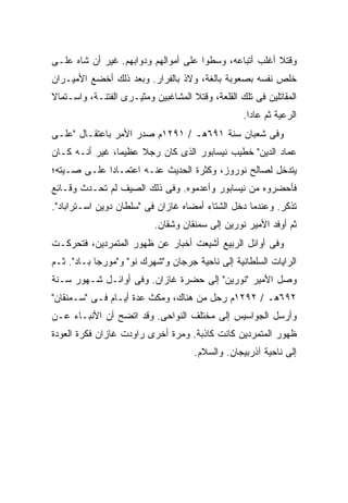 ‫ﻭﻗﺘﻼ ﺃﻏﻠﺏ ﺃﺘﺒﺎﻋﻪ، ﻭﺴﻁﻭﺍ ﻋﻠﻰ ﺃﻤﻭﺍﻟﻬﻡ ﻭﺩﻭﺍﺒﻬﻡ. ﻏﻴﺭ ﺃﻥ ﺸﺎﻩ ﻋﻠـﻰ‬
‫ﺨﹼﺹ ﻨﻔﺴﻪ ﺒﺼﻌﻭﺒﺔ ﺒﺎﻟﻐﺔ، ﻭﻻﺫ ﺒﺎﻟﻔﺭﺍﺭ. ﻭﺒﻌﺩ ﺫﻟﻙ ﺃﺨﻀﻊ ﺍﻷﻤﻴـﺭﺍﻥ‬
                                                        ‫ﻠ‬
‫ﺍﻟﻤﻘﺎﺘﻠﻴﻥ ﻓﻰ ﺘﻠﻙ ﺍﻟﻘﻠﻌﺔ، ﻭﻗﺘﻼ ﺍﻟﻤﺸﺎﻏﺒﻴﻥ ﻭﻤﺜﻴـﺭﻯ ﺍﻟﻔﺘﻨـﺔ، ﻭﺍﺴـﺘﻤﺎﻻ‬
                                                  ‫ﺍﻟﺭﻋﻴﺔ ﺜﻡ ﻋﺎﺩﺍ.‬
‫ﻭﻓﻰ ﺸﻌﺒﺎﻥ ﺴﻨﺔ ١٩٦ﻫـ / ١٩٢١ﻡ ﺼﺩﺭ ﺍﻷﻤﺭ ﺒﺎﻋﺘﻘـﺎل "ﻋﻠـﻰ‬
‫ﻋﻤﺎﺩ ﺍﻟﺩﻴﻥ" ﺨﻁﻴﺏ ﻨﻴﺴﺎﺒﻭﺭ ﺍﻟﺫﻯ ﻜﺎﻥ ﺭﺠﻼ ﻋﻅﻴ ‪‬ﺎ، ﻏﻴﺭ ﺃﻨـﻪ ﻜـﺎﻥ‬
                ‫ﻤ‬     ‫ﹰ‬
‫ﻴﺘﺩﺨل ﻟﺼﺎﻟﺢ ﻨﻭﺭﻭﺯ، ﻭﻜﺜﺭﺓ ﺍﻟﺤﺩﻴﺙ ﻋﻨـﻪ ﺍﻋﺘﻤـﺎ ‪‬ﺍ ﻋﻠـﻰ ﺼـﻴﺘﻪ؛‬
             ‫ﺩ‬
‫ﻓﺄﺤﻀﺭﻭﻩ ﻤﻥ ﻨﻴﺴﺎﺒﻭﺭ ﻭﺃﻋﺩﻤﻭﻩ. ﻭﻓﻰ ﺫﻟﻙ ﺍﻟﺼﻴﻑ ﻟﻡ ﺘﺤـﺩﺙ ﻭﻗـﺎﺌﻊ‬
‫ﺘﺫﻜﺭ. ﻭﻋﻨﺩﻤﺎ ﺩﺨل ﺍﻟﺸﺘﺎﺀ ﺃﻤﻀﺎﻩ ﻏﺎﺯﺍﻥ ﻓﻰ "ﺴﻠﻁﺎﻥ ﺩﻭﻴﻥ ﺍﺴـﺘﺭﺍﺒﺎﺩ".‬
                           ‫ﺜﻡ ﺃﻭﻓﺩ ﺍﻷﻤﻴﺭ ﻨﻭﺭﻴﻥ ﺇﻟﻰ ﺴﻤﻨﻘﺎﻥ ﻭﺸﻘﺎﻥ.‬
‫ﻭﻓﻰ ﺃﻭﺍﺌل ﺍﻟﺭﺒﻴﻊ ﺃﺸﻴﻌﺕ ﺃﺨﺒﺎﺭ ﻋﻥ ﻅﻬﻭﺭ ﺍﻟﻤﺘﻤﺭﺩﻴﻥ، ﻓﺘﺤﺭﻜـﺕ‬
‫ﺍﻟﺭﺍﻴﺎﺕ ﺍﻟﺴﻠﻁﺎﻨﻴﺔ ﺇﻟﻰ ﻨﺎﺤﻴﺔ ﺠﺭﺠﺎﻥ ﻭ"ﺸﻬﺭﻙ ﻨﻭ" ﻭ"ﻤﻭﺭﺠﺎ ﺒـﺎﺩ". ﺜـﻡ‬
‫ﻭﺼل ﺍﻷﻤﻴﺭ "ﻨﻭﺭﻴﻥ" ﺇﻟﻰ ﺤﻀﺭﺓ ﻏﺎﺯﺍﻥ. ﻭﻓﻰ ﺃﻭﺍﺌـل ﺸـﻬﻭﺭ ﺴـﻨﺔ‬
‫٢٩٦ﻫـ / ٢٩٢١ﻡ ﺭﺤل ﻤﻥ ﻫﻨﺎﻙ، ﻭﻤﻜﺙ ﻋﺩﺓ ﺃﻴـﺎﻡ ﻓـﻰ "ﺴـﻤﻨﻘﺎﻥ"‬
‫ﻭﺃﺭﺴل ﺍﻟﺠﻭﺍﺴﻴﺱ ﺇﻟﻰ ﻤﺨﺘﻠﻑ ﺍﻟﻨﻭﺍﺤﻰ. ﻭﻗﺩ ﺍﺘﻀﺢ ﺃﻥ ﺍﻷﻨﺒـﺎﺀ ﻋـﻥ‬
‫ﻅﻬﻭﺭ ﺍﻟﻤﺘﻤﺭﺩﻴﻥ ﻜﺎﻨﺕ ﻜﺎﺫﺒﺔ. ﻭﻤﺭﺓ ﺃﺨﺭﻯ ﺭﺍﻭﺩﺕ ﻏﺎﺯﺍﻥ ﻓﻜﺭﺓ ﺍﻟﻌﻭﺩﺓ‬
                                     ‫ﺇﻟﻰ ﻨﺎﺤﻴﺔ ﺁﺫﺭﺒﻴﺠﺎﻥ. ﻭﺍﻟﺴﻼﻡ.‬
 