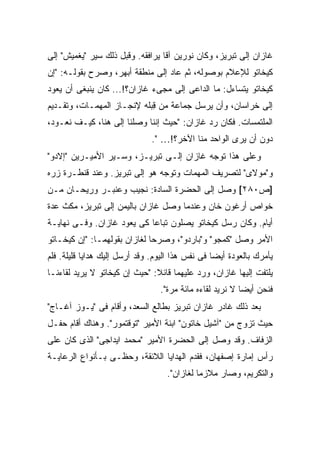 ‫ﻏﺎﺯﺍﻥ ﺇﻟﻰ ﺘﺒﺭﻴﺯ، ﻭﻜﺎﻥ ﻨﻭﺭﻴﻥ ﺁﻗﺎ ﻴﺭﺍﻓﻘﻪ. ﻭﻗﺒل ﺫﻟﻙ ﺴ ‪‬ﺭ "ﻴﻐﻤﻴﺵ" ﺇﻟﻰ‬
             ‫ﻴ‬
‫ﻜﻴﺨﺎﺘﻭ ﻟﻺﻋﻼﻡ ﺒﻭﺼﻭﻟﻪ، ﺜﻡ ﻋﺎﺩ ﺇﻟﻰ ﻤﻨﻁﻘﺔ ﺃﺒﻬﺭ، ﻭﺼﺭﺡ ﺒﻘﻭﻟـﻪ: "ﺇﻥ‬
‫ﻜﻴﺨﺎﺘﻭ ﻴﺘﺴﺎﺀل: ﻤﺎ ﺍﻟﺩﺍﻋﻰ ﺇﻟﻰ ﻤﺠﻰﺀ ﻏﺎﺯﺍﻥ؟!... ﻜﺎﻥ ﻴﻨﺒﻐﻰ ﺃﻥ ﻴﻌﻭﺩ‬
‫ﺇﻟﻰ ﺨﺭﺍﺴﺎﻥ، ﻭﺃﻥ ﻴﺭﺴل ﺠﻤﺎﻋﺔ ﻤﻥ ِﺒﻠﻪ ﻹﻨﺠـﺎﺯ ﺍﻟﻤﻬﻤـﺎﺕ، ﻭﺘﻘـﺩﻴﻡ‬
                            ‫ﻗ‬
‫ﺍﻟﻤﻠﺘﻤﺴﺎﺕ. ﻓﻜﺎﻥ ﺭﺩ ﻏﺎﺯﺍﻥ: "ﺤﻴﺙ ﺇﻨﻨﺎ ﻭﺼﻠﻨﺎ ﺇﻟﻰ ﻫﻨﺎ، ﻜﻴـﻑ ﻨﻌـﻭﺩ،‬
                               ‫ﺩﻭﻥ ﺃﻥ ﻴﺭﻯ ﺍﻟﻭﺍﺤﺩ ﻤﻨﺎ ﺍﻵﺨﺭ؟!… ".‬
‫ﻭﻋﻠﻰ ﻫﺫﺍ ﺘﻭﺠﻪ ﻏﺎﺯﺍﻥ ﺇﻟـﻰ ﺘﺒﺭﻴـﺯ، ﻭﺴـ ‪‬ﺭ ﺍﻷﻤﻴـﺭﻴﻥ "ﺇﻻﺩﻭ"‬
                 ‫ﻴ‬
‫ﻭ"ﻤﻭﻻﻯ" ﻟﺘﺼﺭﻴﻑ ﺍﻟﻤﻬﻤﺎﺕ ﻭﺘﻭﺠﻪ ﻫﻭ ﺇﻟﻰ ﺘﺒﺭﻴﺯ. ﻭﻋﻨﺩ ﻗﻨﻁـﺭﺓ ﺯﺭﻩ‬
‫]ﺹ٠٨٢[ ﻭﺼل ﺇﻟﻰ ﺍﻟﺤﻀﺭﺓ ﺍﻟﺴﺎﺩﺓ: ﻨﺠﻴﺏ ﻭﻋﻨﺒـﺭ ﻭﺭﻴﺤـﺎﻥ ﻤـﻥ‬
‫ﺨﻭﺍﺹ ﺃﺭﻏﻭﻥ ﺨﺎﻥ ﻭﻋﻨﺩﻤﺎ ﻭﺼل ﻏﺎﺯﺍﻥ ﺒﺎﻟﻴﻤﻥ ﺇﻟﻰ ﺘﺒﺭﻴﺯ، ﻤﻜﺙ ﻋﺩﺓ‬
‫ﺃﻴﺎﻡ. ﻭﻜﺎﻥ ﺭﺴل ﻜﻴﺨﺎﺘﻭ ﻴﺼﻠﻭﻥ ﺘﺒﺎ ‪‬ﺎ ﻜﻰ ﻴﻌﻭﺩ ﻏﺎﺯﺍﻥ. ﻭﻓـﻰ ﻨﻬﺎﻴـﺔ‬
                            ‫ﻋ‬
‫ﺍﻷﻤﺭ ﻭﺼل "ﻜﻤﺠﻭ" ﻭ"ﺒﺎﺭﺩﻭ"، ﻭﺼﺭﺤﺎ ﻟﻐﺎﺯﺍﻥ ﺒﻘﻭﻟﻬﻤـﺎ: "ﺇﻥ ﻜﻴﺨـﺎﺘﻭ‬
‫ﻴﺄﻤﺭﻙ ﺒﺎﻟﻌﻭﺩﺓ ﺃﻴ ‪‬ﺎ ﻓﻰ ﻨﻔﺱ ﻫﺫﺍ ﺍﻟﻴﻭﻡ. ﻭﻗﺩ ﺃﺭﺴل ﺇﻟﻴﻙ ﻫﺩﺍﻴﺎ ﻗﻠﻴﻠﺔ. ﻓﻠﻡ‬
                                                  ‫ﻀ‬
‫ﻴﻠﺘﻔﺕ ﺇﻟﻴﻬﺎ ﻏﺎﺯﺍﻥ، ﻭﺭﺩ ﻋﻠﻴﻬﻤﺎ ﻗﺎﺌﻼ: "ﺤﻴﺙ ﺇﻥ ﻜﻴﺨﺎﺘﻭ ﻻ ﻴﺭﻴﺩ ﻟﻘﺎﺀﻨـﺎ‬
                               ‫ﹰ‬
                                  ‫ﻓﻨﺤﻥ ﺃﻴ ‪‬ﺎ ﻻ ﻨﺭﻴﺩ ﻟﻘﺎﺀﻩ ﻤﺎﺌﺔ ﻤﺭﺓ".‬
                                                           ‫ﻀ‬
‫ﺒﻌﺩ ﺫﻟﻙ ﻏﺎﺩﺭ ﻏﺎﺯﺍﻥ ﺘﺒﺭﻴﺯ ﺒﻁﺎﻟﻊ ﺍﻟﺴﻌﺩ، ﻭﺃﻗﺎﻡ ﻓﻰ "ﻴـﻭﺯ ﺁﻏـﺎﺝ"‬
‫ﺤﻴﺙ ﺘﺯﻭﺝ ﻤﻥ "ﺁﺸﻴل ﺨﺎﺘﻭﻥ" ﺍﺒﻨﺔ ﺍﻷﻤﻴﺭ "ﺘﻭﻗﺘﻤﻭﺭ". ﻭﻫﻨﺎﻙ ﺃﻗﺎﻡ ﺤﻔـل‬
‫ﺍﻟﺯﻓﺎﻑ. ﻭﻗﺩ ﻭﺼل ﺇﻟﻰ ﺍﻟﺤﻀﺭﺓ ﺍﻷﻤﻴﺭ "ﻤﺤﻤﺩ ﺍﻴﺩﺍﺠﻰ" ﺍﻟﺫﻯ ﻜﺎﻥ ﻋﻠﻰ‬
‫ﺭﺃﺱ ﺇﻤﺎﺭﺓ ﺇﺼﻔﻬﺎﻥ، ﻓﻘﺩﻡ ﺍﻟﻬﺩﺍﻴﺎ ﺍﻟﻼﺌﻘﺔ، ﻭﺤﻅـﻰ ﺒـﺄﻨﻭﺍﻉ ﺍﻟﺭﻋﺎﻴـﺔ‬
                                    ‫ﻭﺍﻟﺘﻜﺭﻴﻡ، ﻭﺼﺎﺭ ﻤﻼﺯ ‪‬ﺎ ﻟﻐﺎﺯﺍﻥ".‬
                                              ‫ﻤ‬
 