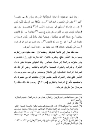 ‫ﻭﺒﻌﺩ ﺸﻬﺭ ﺘﻭﺠﻬﺕ ﺍﻟﺭﺍﻴﺎﺕ ﺍﻟﺴﻠﻁﺎﻨﻴﺔ ﺇﻟﻰ ﺨﺭﺍﺴﺎﻥ. ﻭﻓـﻰ ﻤﺩﻴﻨـﺔ‬
‫ﺘﻘﺩﻡ ﺇﻟﻰ ﺍﻟﺤﻀﺭﺓ ﺍﻟﺨﻭﺍﺠﺔ)٢(…، ﻭﻁﺎﺌﻔﺔ ﻤﻥ ﺍﻟﺭﺴل ﺍﻟﺫﻴﻥ ﻜﺎﻥ‬                 ‫)١(‬
                                                                          ‫"ﺃﺒﻬﺭ"‬
                      ‫)٣(‬
‫ﻹﺤﻀـﺎﺭ ﺇﺤـﺩﻯ‬             ‫ﺃﺭﻏـﻭﻥ ﺨﺎﻥ ﻗﺩ ﺃﺭﺴﻠﻬﻡ ﺇﻟﻰ ﺤـﻀﺭﺓ ﺍﻟﻘـﺎ ﺁﻥ‬
                         ‫)٤(‬
‫ﻓﺠﺎﺀﻭﺍ ﺒـ "ﻜﻭﻜﺎﺠﻴﻥ‬          ‫ﻗﺭﻴﺒﺎﺕ ﺒﻠﻐﺎﻥ ﺨﺎﺘﻭﻥ ﺍﻟﻜﺒﺭﻯ ﻜﻰ ﻴﺘﺯﻭﺝ ﻤﻨﻬﺎ،‬
‫ﺨﺎﺘﻭﻥ" ﻤﻊ ﻫﺩﺍﻴﺎ ﺃﺨﺭﻯ ﺨﻁﺎﺌﻴﺔ ﻭﺼﻴﻨﻴﺔ ﺘﻠﻴﻕ ﺒﺎﻟﻤﻠﻭﻙ. ﻭﻜﺎﻥ ﻏـﺎﺯﺍﻥ‬
‫ﻤﻘﻴ ‪‬ﺎ ﻓﻰ "ﺃﺒﻬﺭ" ﻓﺘﺯﻭﺝ ﻤﻥ "ﻜﻭﻜﺎﺠﻴﻥ")٥(. ﻭﺒﻌﺩ ﺇﺘﻤﺎﻡ ﻤﺭﺍﺴﻡ ﺍﻟﺯﻓـﺎﻑ،‬
                                                            ‫ﻤ‬
          ‫ﺃﺭﺴل ﺇﻟﻰ ﻜﻴﺨﺎﺘﻭ ﻫﺩﺍﻴﺎ، ﻜﺎﻥ ﻤﻥ ﺒﻴﻨﻬﺎ ﺒﺒﺭ ﻭﻋﺩﺓ ﺃﺸﻴﺎﺀ ﺃﺨﺭﻯ.‬
‫ﺒﻌﺩ ﺫﻟﻙ ﺴﺎﺭ ﺇﻟﻰ ﻨﺎﺤﻴﺔ ﺩﻤﺎﻭﻨﺩ. ﻭﻋﻨﺩﻤﺎ ﻨﺯل ﻋﻨﺩ ﺤﺩﻭﺩ ﻓﻴﺭﻭﺯﻜﻭﻩ،‬
‫ﻭﺼل ﺭﺴل ﺍﻷﻤﻴﺭ ﻗﺘﻠﻎ، ﻭﺒﺸﺭﻭﻩ ﻗﺎﺌﻠﻴﻥ: "ﻟﻘﺩ ﺤﺎﺭﺒﻨﺎ )ﻨﻭﺭﻭﺯ(، ﻓﺎﻨﺩﺤﺭ،‬
‫ﻭﻓﺭ ﻤﻨﻬﺯ ‪‬ﺎ ﻭﺭﺍﺠﻼ ﺇﻟﻰ ﺠﺒﺎل ﻨﻴﺴﺎﺒﻭﺭ. ﻭﻗﺩ ﺍﺴﺘﻭﻟﻰ ﺠﻨﻭﺩﻨﺎ ﻋﻠﻰ ﻜـل‬
                                            ‫ﹰ‬      ‫ﻤ‬
‫ﺍﻷﻤﻭﺍل ﻭﺍﻟﺩﻭﺍﺏ ﻭﺍﻟﺨﻴﻭل ﺍﻟﻤﺤﻤﻠﺔ ﺒﺎﻷﺩﻭﺍﺕ ﻭﺍﻟﺜﻴﺎﺏ. ﻭﻋﻠﻰ ﺃﺜﺭ ﺫﻟـﻙ‬
‫ﺘﺤﺭﻜﺕ ﺍﻟﺭﺍﻴﺎﺕ ﺍﻟﺴﻠﻁﺎﻨﻴﺔ ﺇﻟﻰ ﺩﺍﻤﻐﺎﻥ ﻭﺒﺴﻁﺎﻡ. ﻭﺇﻟﻰ ﺒﺴـﻁﺎﻡ ﻭﺼـل‬
‫ﺍﻷﻤﻴﺭ ﻗﺘﻠﻎ ﺸﺎﻩ ﻭﺍﻷﻤﺭﺍﺀ ﻓﺄﻨﻌﻡ ﻋﻠﻴﻬﻡ ﻏﺎﺯﺍﻥ ﺒﺎﻟﻐﻨﺎﺌﻡ ﺍﻟﺘـﻰ ﻏﻨﻤﻭﻫـﺎ،‬
‫ﻭﺍﺨﺘﺼﻬﻡ ﺒﺄﻨﻭﺍﻉ ﺍﻟﺭﻋﺎﻴﺔ ﻭﺍﻟﺘﻜﺭﻴﻡ ]ﺹ١٨٢[. ﻭﻤـﻥ ﻫﻨـﺎﻙ ﺩﺨﻠـﻭﺍ‬
                                                 ‫ﺠﺭﺠﺎﻥ ﻋﻥ ﻁﺭﻴﻕ ﺨﺭﻤﺎﺒﻪ.‬


  ‫)١( أﺑﻬﺮ: ﻡﺪیﻨﺔ ﻡﺸﻬﻮرة ﺑﻴﻦ ﻗﺰویﻦ وزﻥﺠﺎن وهﻤﺬان ﻡﻦ ﻥﻮاﺡﻰاﻟﺠﺒﻞ. )ﻡﻌﺠﻢ اﻟﺒﻠﺪان،‬
                                                                    ‫ج١، ص٢٨(.‬
                                                               ‫)٢( هﻜﺬا ﻓﻰ اﻟﻤﺘﻦ.‬
‫)٣( اﻟﻤﻘﺼﻮد ﺑﻪ ﻗﻮﺑﻴﻼى ﻗﺎ ﺁن اﻟﺬى آﺎن یﺤﻜ ﻢ ﻓ ﻰ ﻡﺪیﻨ ﺔ ﺑﻜ ﻴﻦ ﻋﺎﺻ ﻤﺔ اﻟﺼ ﻴﻦ )اﻥﻈ ﺮ‬
‫ﺟﺎﻡﻊ اﻟﺘﻮاریﺦ ﺗﺄﻟﻴﻒ رﺷﻴﺪ اﻟﺪیﻦ ﻓﻀﻞ اﷲ اﻟﻬﻤﺬاﻥﻰ: ﺗ ﺎریﺦ ﺧﻠﻔ ﺎء ﺟﻨﻜﻴ ﺰ ﺧ ﺎن ﻡ ﻦ‬
‫اوآﺘﺎى ﻗﺎ ﺁن إﻟﻰ ﺗﻴﻤ ﻮر ﻗ ﺎ ﺁن اﻟﺘﺮﺟﻤ ﺔ اﻟﻌﺮﺑﻴ ﺔ، ص٦٣٢ وﻡ ﺎ ﺑﻌ ﺪهﺎ؛ إﻡﺒﺮﻃ ﻮرى‬
‫ﺻﺤﺮا ﻥﻮردان، ﺗﺄﻟﻴﻒ رﻥﻪ آﺮوﺱﻴﻪ ﺗﺮﺟﻤﺔ ﻋﺒﺪ اﻟﺤﺴﻴﻦ ﻡﻴﻜﺪﻩ، ص٧٨٤ وﻡﺎ ﺑﻌﺪهﺎ‬
                                               ‫ﺟﺎب ﺱ ّم، ﺗﻬﺮان ٨٤٣١هـ.ش(.‬
                                                                     ‫ﻮ‬
 ‫)٤( اﻥﻈﺮ اﻟﺸﺮق اﻹﺱﻼﻡﻰ ﻓﻰ ﻋﻬﺪ اﻻیﻠﺨﺎﻥﻴﻴﻦ )أﺱﺮة هﻮﻻآﻮﺧﺎن( ص٧٩١ - ٩٩٩١.‬
                                                  ‫)٥( ﻷن أﺑﺎﻩ أرﻏﻮن آﺎن ﻗﺪ ﺗﻮﻓﻰ.‬
 