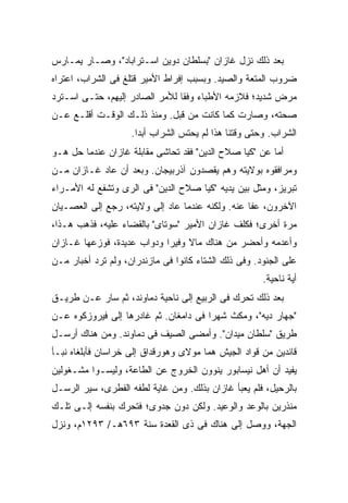 ‫ﺒﻌﺩ ﺫﻟﻙ ﻨﺯل ﻏﺎﺯﺍﻥ "ﺒﺴﻠﻁﺎﻥ ﺩﻭﻴﻥ ﺍﺴـﺘﺭﺍﺒﺎﺩ"، ﻭﺼـﺎﺭ ﻴﻤـﺎﺭﺱ‬
‫ﻀﺭﻭﺏ ﺍﻟﻤﺘﻌﺔ ﻭﺍﻟﺼﻴﺩ. ﻭﺒﺴﺒﺏ ﺇﻓﺭﺍﻁ ﺍﻷﻤﻴﺭ ﻗﺘﻠﻎ ﻓﻰ ﺍﻟﺸﺭﺍﺏ، ﺍﻋﺘﺭﺍﻩ‬
‫ﻤﺭﺽ ﺸﺩﻴﺩ؛ ﻓﻼﺯﻤﻪ ﺍﻷﻁﺒﺎﺀ ﻭﻓ ﹰﺎ ﻟﻸﻤﺭ ﺍﻟﺼﺎﺩﺭ ﺇﻟﻴﻬﻡ، ﺤﺘـﻰ ﺍﺴـﺘﺭﺩ‬
                                ‫ﻘ‬
‫ﺼﺤﺘﻪ، ﻭﺼﺎﺭﺕ ﻜﻤﺎ ﻜﺎﻨﺕ ﻤﻥ ﻗﺒل. ﻭﻤﻨﺫ ﺫﻟـﻙ ﺍﻟﻭﻗـﺕ ﺃﻗﻠـﻊ ﻋـﻥ‬
                    ‫ﺍﻟﺸﺭﺍﺏ. ﻭﺤﺘﻰ ﻭﻗﺘﻨﺎ ﻫﺫﺍ ﻟﻡ ﻴﺤﺘﺱ ﺍﻟﺸﺭﺍﺏ ﺃﺒ ‪‬ﺍ.‬
                      ‫ﺩ‬
‫ﺃﻤﺎ ﻋﻥ "ﻜﻴﺎ ﺼﻼﺡ ﺍﻟﺩﻴﻥ" ﻓﻘﺩ ﺘﺤﺎﺸﻰ ﻤﻘﺎﺒﻠﺔ ﻏﺎﺯﺍﻥ ﻋﻨﺩﻤﺎ ﺤل ﻫـﻭ‬
‫ﻭﻤﺭﺍﻓﻘﻭﻩ ﺒﻭﻻﻴﺘﻪ ﻭﻫﻡ ﻴﻘﺼﺩﻭﻥ ﺁﺫﺭﺒﻴﺠﺎﻥ. ﻭﺒﻌﺩ ﺃﻥ ﻋﺎﺩ ﻏـﺎﺯﺍﻥ ﻤـﻥ‬
‫ﺘﺒﺭﻴﺯ، ﻭﻤﺜل ﺒﻴﻥ ﻴﺩﻴﻪ "ﻜﻴﺎ ﺼﻼﺡ ﺍﻟﺩﻴﻥ" ﻓﻰ ﺍﻟﺭﻯ ﻭﺘﺸﻔﻊ ﻟﻪ ﺍﻷﻤـﺭﺍﺀ‬
‫ﺍﻵﺨﺭﻭﻥ، ﻋﻔﺎ ﻋﻨﻪ. ﻭﻟﻜﻨﻪ ﻋﻨﺩﻤﺎ ﻋﺎﺩ ﺇﻟﻰ ﻭﻻﻴﺘﻪ، ﺭﺠﻊ ﺇﻟﻰ ﺍﻟﻌﺼـﻴﺎﻥ‬
‫ﻤﺭﺓ ﺃﺨﺭﻯ؛ ﻓﻜﻠﻑ ﻏﺎﺯﺍﻥ ﺍﻷﻤﻴﺭ "ﺴﻭﺘﺎﻯ" ﺒﺎﻟﻘﻀﺎﺀ ﻋﻠﻴﻪ، ﻓﺫﻫﺏ ﻫـﺫﺍ،‬
‫ﻭﺃﻋﺩﻤﻪ ﻭﺃﺤﻀﺭ ﻤﻥ ﻫﻨﺎﻙ ﻤﺎﻻ ﻭﻓﻴ ‪‬ﺍ ﻭﺩﻭﺍﺏ ﻋﺩﻴﺩﺓ، ﻓﻭﺯﻋﻬﺎ ﻏـﺎﺯﺍﻥ‬
                            ‫ﹰ ﺭ‬
‫ﻋﻠﻰ ﺍﻟﺠﻨﻭﺩ. ﻭﻓﻰ ﺫﻟﻙ ﺍﻟﺸﺘﺎﺀ ﻜﺎﻨﻭﺍ ﻓﻰ ﻤﺎﺯﻨﺩﺭﺍﻥ، ﻭﻟﻡ ﺘﺭﺩ ﺃﺨﺒﺎﺭ ﻤـﻥ‬
                                                       ‫ﺃﻴﺔ ﻨﺎﺤﻴﺔ.‬
‫ﺒﻌﺩ ﺫﻟﻙ ﺘﺤﺭﻙ ﻓﻰ ﺍﻟﺭﺒﻴﻊ ﺇﻟﻰ ﻨﺎﺤﻴﺔ ﺩﻤﺎﻭﻨﺩ، ﺜﻡ ﺴﺎﺭ ﻋـﻥ ﻁﺭﻴـﻕ‬
‫"ﺠﻬﺎﺭ ﺩﻴﻪ"، ﻭﻤﻜﺙ ﺸﻬ ‪‬ﺍ ﻓﻰ ﺩﺍﻤﻐﺎﻥ. ﺜﻡ ﻏﺎﺩﺭﻫﺎ ﺇﻟﻰ ﻓﻴﺭﻭﺯﻜﻭﻩ ﻋـﻥ‬
                                       ‫ﺭ‬
‫ﻁﺭﻴﻕ "ﺴﻠﻁﺎﻥ ﻤﻴﺩﺍﻥ". ﻭﺃﻤﻀﻰ ﺍﻟﺼﻴﻑ ﻓﻰ ﺩﻤﺎﻭﻨﺩ. ﻭﻤﻥ ﻫﻨﺎﻙ ﺃﺭﺴـل‬
‫ﻗﺎﺌﺩﻴﻥ ﻤﻥ ﻗﻭﺍﺩ ﺍﻟﺠﻴﺵ ﻫﻤﺎ ﻤﻭﻻﻯ ﻭﻫﻭﺭﻗﺩﺍﻕ ﺇﻟﻰ ﺨﺭﺍﺴﺎﻥ ﻓﺄﺒﻠﻐﺎﻩ ﻨﺒـﺄ‬
‫ﻴﻔﻴﺩ ﺃﻥ ﺃﻫل ﻨﻴﺴﺎﺒﻭﺭ ﻴﻨﻭﻭﻥ ﺍﻟﺨﺭﻭﺝ ﻋﻥ ﺍﻟﻁﺎﻋﺔ، ﻭﻟﻴﺴـﻭﺍ ﻤﺸـﻐﻭﻟﻴﻥ‬
‫ﺒﺎﻟﺭﺤﻴل، ﻓﻠﻡ ﻴﻌﺒﺄ ﻏﺎﺯﺍﻥ ﺒﺫﻟﻙ. ﻭﻤﻥ ﻏﺎﻴﺔ ﻟﻁﻔﻪ ﺍﻟﻔﻁﺭﻯ، ﺴ ‪‬ﺭ ﺍﻟﺭﺴـل‬
        ‫ﻴ‬
‫ﻤﻨﺫﺭﻴﻥ ﺒﺎﻟﻭﻋﺩ ﻭﺍﻟﻭﻋﻴﺩ. ﻭﻟﻜﻥ ﺩﻭﻥ ﺠﺩﻭﻯ؛ ﻓﺘﺤﺭﻙ ﺒﻨﻔﺴﻪ ﺇﻟـﻰ ﺘﻠـﻙ‬
‫ﺍﻟﺠﻬﺔ، ﻭﻭﺼل ﺇﻟﻰ ﻫﻨﺎﻙ ﻓﻰ ﺫﻯ ﺍﻟﻘﻌﺩﺓ ﺴﻨﺔ ٣٩٦ﻫـ/ ٣٩٢١ﻡ، ﻭﻨﺯل‬
 