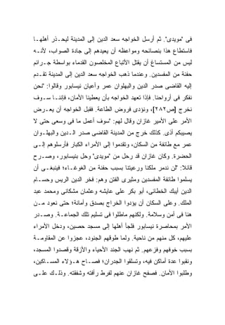 ‫ﻓﻰ "ﻤﻭﻴﺩﻯ". ﺜﻡ ﺃﺭﺴل ﺍﻟﺨﻭﺍﺠﻪ ﺴﻌﺩ ﺍﻟﺩﻴﻥ ﺇﻟﻰ ﺍﻟﻤﺩﻴﻨﺔ ﻟﻴﺤـﺫﺭ ﺃﻫﻠﻬـﺎ‬
‫ﻓﺎﺴﺘﻁﺎﻉ ﻫﺫﺍ ﺒﻨﺼﺎﺌﺤﻪ ﻭﻤﻭﺍﻋﻅﻪ ﺃﻥ ﻴﻌﻴﺩﻫﻡ ﺇﻟﻰ ﺠﺎﺩﺓ ﺍﻟﺼﻭﺍﺏ، ﻷﻨـﻪ‬
‫ﻟﻴﺱ ﻤﻥ ﺍﻟﻤﺴﺘﺴﺎﻍ ﺃﻥ ‪‬ﻘﺘﹾل ﺍﻷﺘﺒﺎﻉ ﺍﻟﻤﺨﻠﺼﻭﻥ ﺍﻟﻘﺩﻤﺎﺀ ﺒﻭﺍﺴﻁﺔ ﺠـﺭﺍﺌﻡ‬
                                          ‫ﻴ‬
‫ﺤﻔﻨﺔ ﻤﻥ ﺍﻟﻤﻔﺴﺩﻴﻥ. ﻭﻋﻨﺩﻤﺎ ﺫﻫﺏ ﺍﻟﺨﻭﺍﺠﻪ ﺴﻌﺩ ﺍﻟﺩﻴﻥ ﺇﻟﻰ ﺍﻟﻤﺩﻴﻨﺔ ﺘﻘـﺩﻡ‬
‫ﺇﻟﻴﻪ ﺍﻟﻘﺎﻀﻰ ﺼﺩﺭ ﺍﻟﺩﻴﻥ ﻭﺍﻟﺒﻬﻠﻭﺍﻥ ﻋﻤﺭ ﻭﺃﻋﻴﺎﻥ ﻨﻴﺴﺎﺒﻭﺭ ﻭﻗﺎﻟﻭﺍ: "ﻨﺤﻥ‬
‫ﻨﻔﻜﺭ ﻓﻰ ﺃﺭﻭﺍﺤﻨﺎ. ﻓﺈﺫﺍ ﺘﻌﻬﺩ ﺍﻟﺨﻭﺍﺠﻪ ﺒﺄﻥ ﻴﻌﻁﻴﻨﺎ ﺍﻷﻤﺎﻥ، ﻓﺈﻨﻨـﺎ ﺴـﻭﻑ‬
‫ﻨﺨﺭﺝ ]ﺹ٢٨٢[، ﻭﻨﺅﺩﻯ ﻓﺭﻭﺽ ﺍﻟﻁﺎﻋﺔ. ﻓﻘﺒل ﺍﻟﺨﻭﺍﺠﻪ ﺃﻥ ﻴﻌـﺭﺽ‬
‫ﺍﻷﻤﺭ ﻋﻠﻰ ﺍﻷﻤﻴﺭ ﻏﺎﺯﺍﻥ ﻭﻗﺎل ﻟﻬﻡ: "ﺴﻭﻑ ﺃﻋﻤل ﻤﺎ ﻓﻰ ﻭﺴﻌﻰ ﺤﺘﻰ ﻻ‬
‫ﻴﺼﻴﺒﻜﻡ ﺃﺫﻯ. ﻜﺫﻟﻙ ﺨﺭﺝ ﻤﻥ ﺍﻟﻤﺩﻴﻨﺔ ﺍﻟﻘﺎﻀﻰ ﺼﺩﺭ ﺍﻟـﺩﻴﻥ ﻭﺍﻟﺒﻬﻠـﻭﺍﻥ‬
‫ﻋﻤﺭ ﻤﻊ ﻁﺎﺌﻔﺔ ﻤﻥ ﺍﻟﺴﻜﺎﻥ، ﻭﺘﻘﺩﻤﻭﺍ ﺇﻟﻰ ﺍﻷﻤﺭﺍﺀ ﺍﻟﻜﺒﺎﺭ ﻓﺄﺭﺴﻠﻭﻫﻡ ﺇﻟـﻰ‬
‫ﺍﻟﺤﻀﺭﺓ. ﻭﻜﺎﻥ ﻏﺎﺯﺍﻥ ﻗﺩ ﺭﺤل ﻤﻥ "ﻤﻭﻴﺩﻯ" ﻭﺤل ﺒﻨﻴﺴﺎﺒﻭﺭ، ﻭﺼـﺭﺡ‬
‫ﻗﺎﺌﻼ: "ﻟﻥ ﻨﺩﻤﺭ ﻤﻠﻜﻨﺎ ﻭﺭﻋﻴﺘﻨﺎ ﺒﺴﺒﺏ ﺤﻔﻨﺔ ﻤﻥ ﺍﻟﻐﻭﻏـﺎﺀ؛ ﻓﻴﻨﺒﻐـﻰ ﺃﻥ‬
                                                          ‫ﹰ‬
‫ﻴﺴﻠﻤﻭﺍ ﻁﺎﺌﻔﺔ ﺍﻟﻤﻔﺴﺩﻴﻥ ﻭﻤﺜﻴﺭﻯ ﺍﻟﻔﺘﻥ ﻭﻫﻡ: ﻓﺨﺭ ﺍﻟﺩﻴﻥ ﺍﻟﺭﻴﺱ ﻭﺤﺴـﺎﻡ‬
‫ﺍﻟﺩﻴﻥ ﺃﻴﺒﻙ ﺍﻟﺨﻁﺎﺌﻰ، ﺃﺒﻭ ﺒﻜﺭ ﻋﻠﻰ ﻋﺎﻴﺸﻪ ﻭﻋﺜﻤﺎﻥ ﻤﺸﻜﺎﻨﻰ ﻭﻤﺤﻤﺩ ﻋﺒﺩ‬
‫ﺍﻟﻤﻠﻙ. ﻭﻋﻠﻰ ﺍﻟﺴﻜﺎﻥ ﺃﻥ ﻴﺅﺩﻭﺍ ﺍﻟﺨﺭﺍﺝ ﺒﺼﺩﻕ ﻭﺃﻤﺎﻨﺔ؛ ﺤﺘﻰ ﻨﻌﻭﺩ ﻤـﻥ‬
‫ﻫﻨﺎ ﻓﻰ ﺃﻤﻥ ﻭﺴﻼﻤﺔ. ﻭﻟﻜﻨﻬﻡ ﻤﺎﻁﻠﻭﺍ ﻓﻰ ﺘﺴﻠﻴﻡ ﺘﻠﻙ ﺍﻟﺠﻤﺎﻋـﺔ. ﻭﺼـﺩﺭ‬
‫ﺍﻷﻤﺭ ﺒﻤﺤﺎﺼﺭﺓ ﻨﻴﺴﺎﺒﻭﺭ ﻓﻠﺠﺄ ﺃﻫﻠﻬﺎ ﺇﻟﻰ ﻤﺴﺠﺩ ﺤﺼﻴﻥ، ﻭﺩﺨل ﺍﻷﻤﺭﺍﺀ‬
‫ﻋﻠﻴﻬﻡ، ﻜل ﻤﻨﻬﻡ ﻤﻥ ﻨﺎﺤﻴﺔ. ﻭﻟﻤﺎ ﻁﻭﻗﻬﻡ ﺍﻟﺠﻨﻭﺩ، ﻋﺠﺯﻭﺍ ﻋﻥ ﺍﻟﻤﻘﺎﻭﻤـﺔ‬
‫ﺒﺴﺒﺏ ﺨﻭﻓﻬﻡ ﻭﻓﺯﻋﻬﻡ. ﺜﻡ ﻨﻬﺏ ﺍﻟﺠﻨﺩ ﺍﻷﺤﻴﺎﺀ ﻭﺍﻷﺯﻗﺔ ﻭﻗﺼﺩﻭﺍ ﺍﻟﻤﺴﺠﺩ،‬
‫ﻭﻨﻘﺒﻭﺍ ﻋﺩﺓ ﺃﻤﺎﻜﻥ ﻓﻴﻪ، ﻭﺘﺴﻠﻘﻭﺍ ﺍﻟﺠﺩﺭﺍﻥ؛ ﻓﺼـﺎﺡ ﻫـﺅﻻﺀ ﺍﻟﻤﺴـﺎﻜﻴﻥ،‬
‫ﻭﻁﻠﺒﻭﺍ ﺍﻷﻤﺎﻥ. ﻓﺼﻔﺢ ﻏﺎﺯﺍﻥ ﻋﻨﻬﻡ ﻟﻔﺭﻁ ﺭﺃﻓﺘﻪ ﻭﺸﻔﻘﺘﻪ. ﻭﺫﻟـﻙ ﻋﻠـﻰ‬
 