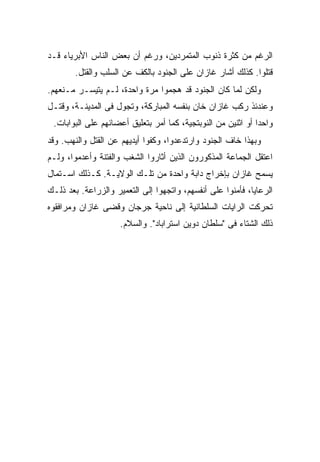 ‫ﺍﻟﺭﻏﻡ ﻤﻥ ﻜﺜﺭﺓ ﺫﻨﻭﺏ ﺍﻟﻤﺘﻤﺭﺩﻴﻥ، ﻭﺭﻏﻡ ﺃﻥ ﺒﻌﺽ ﺍﻟﻨﺎﺱ ﺍﻷﺒﺭﻴﺎﺀ ﻗـﺩ‬
        ‫ﻗﺘﻠﻭﺍ. ﻜﺫﻟﻙ ﺃﺸﺎﺭ ﻏﺎﺯﺍﻥ ﻋﻠﻰ ﺍﻟﺠﻨﻭﺩ ﺒﺎﻟﻜﻑ ﻋﻥ ﺍﻟﺴﻠﺏ ﻭﺍﻟﻘﺘل.‬
‫ﻭﻟﻜﻥ ﻟﻤﺎ ﻜﺎﻥ ﺍﻟﺠﻨﻭﺩ ﻗﺩ ﻫﺠﻤﻭﺍ ﻤﺭﺓ ﻭﺍﺤﺩﺓ، ﻟـﻡ ﻴﺘﻴﺴـﺭ ﻤـﻨﻌﻬﻡ.‬
‫ﻭﻋﻨﺩﺌﺫ ﺭﻜﺏ ﻏﺎﺯﺍﻥ ﺨﺎﻥ ﺒﻨﻔﺴﻪ ﺍﻟﻤﺒﺎﺭﻜﺔ، ﻭﺘﺠﻭل ﻓﻰ ﺍﻟﻤﺩﻴﻨـﺔ، ﻭﻗﺘـل‬
 ‫ﻭﺍﺤ ‪‬ﺍ ﺃﻭ ﺍﺜﻨﻴﻥ ﻤﻥ ﺍﻟﻨﻭﺒﺘﺠﻴﺔ، ﻜﻤﺎ ﺃﻤﺭ ﺒﺘﻌﻠﻴﻕ ﺃﻋﻀﺎﺌﻬﻡ ﻋﻠﻰ ﺍﻟﺒﻭﺍﺒﺎﺕ.‬
                                                              ‫ﺩ‬
‫ﻭﺒﻬﺫﺍ ﺨﺎﻑ ﺍﻟﺠﻨﻭﺩ ﻭﺍﺭﺘﺩﻋﺩﻭﺍ، ﻭﻜﻔﻭﺍ ﺃﻴﺩﻴﻬﻡ ﻋﻥ ﺍﻟﻘﺘل ﻭﺍﻟﻨﻬﺏ. ﻭﻗﺩ‬
‫ﺍﻋ ﹸﻘل ﺍﻟﺠﻤﺎﻋﺔ ﺍﻟﻤﺫﻜﻭﺭﻭﻥ ﺍﻟﺫﻴﻥ ﺃﺜﺎﺭﻭﺍ ﺍﻟﺸﻐﺏ ﻭﺍﻟﻔﺘﻨﺔ ﻭﺃﻋﺩﻤﻭﺍ، ﻭﻟـﻡ‬
                                                             ‫ﺘ‬
‫ﻴﺴﻤﺢ ﻏﺎﺯﺍﻥ ﺒﺈﺨﺭﺍﺝ ﺩﺍﺒﺔ ﻭﺍﺤﺩﺓ ﻤﻥ ﺘﻠـﻙ ﺍﻟﻭﻻﻴـﺔ. ﻜـﺫﻟﻙ ﺍﺴـﺘﻤﺎل‬
‫ﺍﻟﺭﻋﺎﻴﺎ، ﻓﺄﻤﻨﻭﺍ ﻋﻠﻰ ﺃﻨﻔﺴﻬﻡ، ﻭﺍﺘﺠﻬﻭﺍ ﺇﻟﻰ ﺍﻟﺘﻌﻤﻴﺭ ﻭﺍﻟﺯﺭﺍﻋﺔ. ﺒﻌﺩ ﺫﻟـﻙ‬
‫ﺘﺤﺭﻜﺕ ﺍﻟﺭﺍﻴﺎﺕ ﺍﻟﺴﻠﻁﺎﻨﻴﺔ ﺇﻟﻰ ﻨﺎﺤﻴﺔ ﺠﺭﺠﺎﻥ ﻭﻗﻀﻰ ﻏﺎﺯﺍﻥ ﻭﻤﺭﺍﻓﻘﻭﻩ‬
                     ‫ﺫﻟﻙ ﺍﻟﺸﺘﺎﺀ ﻓﻰ "ﺴﻠﻁﺎﻥ ﺩﻭﻴﻥ ﺍﺴﺘﺭﺍﺒﺎﺩ". ﻭﺍﻟﺴﻼﻡ.‬
 