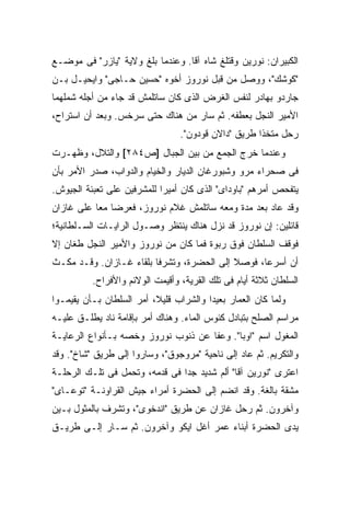 ‫ﺍﻟﻜﺒﻴﺭﺍﻥ: ﻨﻭﺭﻴﻥ ﻭﻗﺘﻠﻎ ﺸﺎﻩ ﺁﻗﺎ. ﻭﻋﻨﺩﻤﺎ ﺒﻠﻎ ﻭﻻﻴﺔ "ﻴﺎﺯﺭ" ﻓﻰ ﻤﻭﻀـﻊ‬
‫"ﻜﻭﺸﻙ"، ﻭﻭﺼل ﻤﻥ ﻗﺒل ﻨﻭﺭﻭﺯ ﺃﺨﻭﻩ "ﺤﺴﻴﻥ ﺤـﺎﺠﻰ" ﻭﺍﻴﺤﻴـل ﺒـﻥ‬
‫ﺠﺎﺭﺩﻭ ﺒﻬﺎﺩﺭ ﻟﻨﻔﺱ ﺍﻟﻐﺭﺽ ﺍﻟﺫﻯ ﻜﺎﻥ ﺴﺎﺘﻠﻤﺵ ﻗﺩ ﺠﺎﺀ ﻤﻥ ﺃﺠﻠﻪ ﺸﻤﻠﻬﻤﺎ‬
‫ﺍﻷﻤﻴﺭ ﺍﻟﻨﺠل ﺒﻌﻁﻔﻪ. ﺜﻡ ﺴﺎﺭ ﻤﻥ ﻫﻨﺎﻙ ﺤﺘﻰ ﺴﺭﺨﺱ. ﻭﺒﻌﺩ ﺃﻥ ﺍﺴﺘﺭﺍﺡ،‬
                                  ‫ﺭﺤل ﻤﺘﺨ ﹰﺍ ﻁﺭﻴﻕ "ﺩﺍﻻﻥ ﻗﻭﺩﻭﻥ".‬
                                                      ‫ﺫ‬
‫ﻭﻋﻨﺩﻤﺎ ﺨﺭﺝ ﺍﻟﺠﻤﻊ ﻤﻥ ﺒﻴﻥ ﺍﻟﺠﺒﺎل ]ﺹ٤٨٢[ ﻭﺍﻟﺘﻼل، ﻭﻅﻬـﺭﺕ‬
‫ﻓﻰ ﺼﺤﺭﺍﺀ ﻤﺭﻭ ﻭﺸﺒﻭﺭﻏﺎﻥ ﺍﻟﺩﻴﺎﺭ ﻭﺍﻟﺨﻴﺎﻡ ﻭﺍﻟﺩﻭﺍﺏ، ﺼﺩﺭ ﺍﻷﻤﺭ ﺒﺄﻥ‬
‫ﻴﺘﻔﺤﺹ ﺃﻤﺭﻫﻡ "ﺒﺎﻭﺩﺍﻯ" ﺍﻟﺫﻯ ﻜﺎﻥ ﺃﻤﻴ ‪‬ﺍ ﻟﻠﻤﺸﺭﻓﻴﻥ ﻋﻠﻰ ﺘﻌﺒﺌﺔ ﺍﻟﺠﻴﻭﺵ.‬
                            ‫ﺭ‬
‫ﻭﻗﺩ ﻋﺎﺩ ﺒﻌﺩ ﻤﺩﺓ ﻭﻤﻌﻪ ﺴﺎﺘﻠﻤﺵ ﻏﻼﻡ ﻨﻭﺭﻭﺯ، ﻓﻌﺭﻀﺎ ﻤ ‪‬ﺎ ﻋﻠﻰ ﻏﺎﺯﺍﻥ‬
           ‫ﻌ‬
‫ﻗﺎﺌﻠﻴﻥ: ﺇﻥ ﻨﻭﺭﻭﺯ ﻗﺩ ﻨﺯل ﻫﻨﺎﻙ ﻴﻨﺘﻅﺭ ﻭﺼـﻭل ﺍﻟﺭﺍﻴـﺎﺕ ﺍﻟﺴـﻠﻁﺎﻨﻴﺔ؛‬
‫ﻓﻭﻗﻑ ﺍﻟﺴﻠﻁﺎﻥ ﻓﻭﻕ ﺭﺒﻭﺓ ﻓﻤﺎ ﻜﺎﻥ ﻤﻥ ﻨﻭﺭﻭﺯ ﻭﺍﻷﻤﻴﺭ ﺍﻟﻨﺠل ﻁﻐﺎﻥ ﺇﻻ‬
‫ﺃﻥ ﺃﺴﺭﻋﺎ، ﻓﻭﺼﻼ ﺇﻟﻰ ﺍﻟﺤﻀﺭﺓ، ﻭﺘﺸﺭﻓﺎ ﺒﻠﻘﺎﺀ ﻏـﺎﺯﺍﻥ. ﻭﻗـﺩ ﻤﻜـﺙ‬
          ‫ﺍﻟﺴﻠﻁﺎﻥ ﺜﻼﺜﺔ ﺃﻴﺎﻡ ﻓﻰ ﺘﻠﻙ ﺍﻟﻘﺭﻴﺔ، ﻭﺃﻗﻴﻤﺕ ﺍﻟﻭﻻﺌﻡ ﻭﺍﻷﻓﺭﺍﺡ.‬
‫ﻭﻟﻤﺎ ﻜﺎﻥ ﺍﻟﻌﻤﺎﺭ ﺒﻌﻴ ‪‬ﺍ ﻭﺍﻟﺸﺭﺍﺏ ﻗﻠﻴ ﹰ، ﺃﻤﺭ ﺍﻟﺴﻠﻁﺎﻥ ﺒـﺄﻥ ﻴﻘﻴﻤـﻭﺍ‬
                          ‫ﻼ‬              ‫ﺩ‬
‫ﻤﺭﺍﺴﻡ ﺍﻟﺼﻠﺢ ﺒﺘﺒﺎﺩل ﻜﺌﻭﺱ ﺍﻟﻤﺎﺀ. ﻭﻫﻨﺎﻙ ﺃﻤﺭ ﺒﺈﻗﺎﻤﺔ ﻨﺎﺩ ﻴﻁﻠـﻕ ﻋﻠﻴـﻪ‬
‫ﺍﻟﻤﻐﻭل ﺍﺴﻡ "ﺍﻭﺒﺎ". ﻭﻋﻔﺎ ﻋﻥ ﺫﻨﻭﺏ ﻨﻭﺭﻭﺯ ﻭﺨﺼﻪ ﺒـﺄﻨﻭﺍﻉ ﺍﻟﺭﻋﺎﻴـﺔ‬
‫ﻭﺍﻟﺘﻜﺭﻴﻡ. ﺜﻡ ﻋﺎﺩ ﺇﻟﻰ ﻨﺎﺤﻴﺔ "ﻤﺭﻭﺠﻭﻕ"، ﻭﺴﺎﺭﻭﺍ ﺇﻟﻰ ﻁﺭﻴﻕ "ﺸﺎﺥ". ﻭﻗﺩ‬
‫ﺍﻋﺘﺭﻯ "ﻨﻭﺭﻴﻥ ﺁﻗﺎ" ﺃﻟﻡ ﺸﺩﻴﺩ ﺠ ‪‬ﺍ ﻓﻰ ﻗﺩﻤﻪ، ﻭﺘﺤﻤل ﻓﻰ ﺘﻠـﻙ ﺍﻟﺭﺤﻠـﺔ‬
                                ‫ﺩ‬
‫ﻤﺸﻘﺔ ﺒﺎﻟﻐﺔ. ﻭﻗﺩ ﺍﻨﻀﻡ ﺇﻟﻰ ﺍﻟﺤﻀﺭﺓ ﺃﻤﺭﺍﺀ ﺠﻴﺵ ﺍﻟﻘﺭﺍﻭﻨـﺔ "ﺘﻭﻋـﺎﻯ"‬
‫ﻭﺁﺨﺭﻭﻥ. ﺜﻡ ﺭﺤل ﻏﺎﺯﺍﻥ ﻋﻥ ﻁﺭﻴﻕ "ﺍﻨﺩﺨﻭﻯ"، ﻭﺘﺸﺭﻑ ﺒﺎﻟﻤﺜﻭل ﺒـﻴﻥ‬
‫ﻴﺩﻯ ﺍﻟﺤﻀﺭﺓ ﺃﺒﻨﺎﺀ ﻋﻤﺭ ﺃﻏل ﺍﻴﻜﻭ ﻭﺁﺨﺭﻭﻥ. ﺜﻡ ﺴـﺎﺭ ﺇﻟـﻰ ﻁﺭﻴـﻕ‬
 