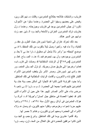 ‫ﻓﺎﺭﻴﺎﺏ، ﻭﺍﺸﺘﺒﻜﺕ ﻁﻼﺌﻌﻪ ﺒﻁﻼﺌﻊ ﺍﻟﻤﺘﻤﺭﺩﻴﻥ، ﻭﻗﺘﻠﺕ ﻤـﻨﻬﻡ ﻜﺜﻴـﺭﻴﻥ،‬
‫ﻭﻗﺒﺽ ﻋﻠﻰ ﺒﻌﻀﻬﻡ ﻭﺴﻴﻘﻭﺍ ﺇﻟﻰ ﺍﻟﺤﻀﺭﺓ. ﻭﻋﻨﺩﻤﺎ ﺴﺌﻠﻭﺍ ﻋﻥ ﺍﻷﺤﻭﺍل،‬
‫ﺫﻜﺭﻭﺍ ﺃﻥ ﺠﻴﺵ ﺍﻟﻤﺘﻤﺭﺩﻴﻥ ﻴﻭﺠﺩ ﻓﻰ ﻓﺎﺭﻴﺎﺏ ﻭﺠﻭﺯﺠﺎﻨﻪ. ﻭﻋﻨﺩﻤﺎ ﻨـﺯل‬
‫ﺒﻔﺎﺭﻴﺎﺏ ﺘﺭﻙ ﺍﻟﻤﺘﻤﺭﺩﻭﻥ ﺍﻟﺨﺯﺍﺌﻥ ﻭﺍﻷﻤﺘﻌﺔ ﻭﺍﻟﺠﻨـﻭﺩ ﺍﻟـﺫﻴﻥ ﻋﺠـﺯﺕ‬
                                           ‫ﺩﻭﺍﺒﻬﻡ ﻋﻥ ﺍﻟﺴﻴﺭ ﻫﻨﺎﻙ.‬
‫ﺒﻌﺩ ﺫﻟﻙ ﺘﺤﺭﻙ ﻏﺎﺯﺍﻥ ﺇﻟﻰ ﻨﺎﺤﻴﺔ ﺸﺒﻭﺭﻏﺎﻥ ﺤﻴﺙ ﺍﻟﻁﺭﻴـﻕ ﻤﻘﻔـﺭ‬
‫ﻟﻠﻐﺎﻴﺔ، ﻭﻻ ﻤﺎﺀ ﻓﻴﻪ. ﻭﺃﺨﻴ ‪‬ﺍ ﻭﺼل ﻟﻴﻼ ﺒﺎﻟﻘﺭﺏ ﻤﻥ ﺘﻠﻙ ﺍﻟﻤﻨﻁﻘـﺔ ﻓـﻰ‬
                           ‫ﹰ‬        ‫ﺭ‬
‫ﻤﻭﻀﻊ "ﺍﻴﻨﺠﻜﻪ ﺴﻭ" ﻭﺃﻤﺭ ﺒﺄﻻ ﻴﺸﻌل ﺃﻯ ﻤﺨﻠﻭﻕ ﻨـﺎ ‪‬ﺍ ﺤﺘـﻰ ﻻ ﻴﻌﻠـﻡ‬
              ‫ﺭ‬
‫ﺍﻟﻤﺘﻤﺭﺩﻭﻥ ﺒﻭﺠﻭﺩﻫﻡ، ﻭﺃﻥ ﻴﻬـﺎﺠﻤﻭﻫﻡ ﻓﺠـﺄﺓ ﻋﻨـﺩ ﺍﻟﺼـﺒﺎﺡ. ﻓﻌﻠـﻡ‬
‫ﺍﻟﻤﺘﻤﺭﺩﻭﻥ ]ﺹ٥٨٢[ ﺃﻥ ﺍﻟﺭﺍﻴﺎﺕ ﺍﻟﺴﻠﻁﺎﻨﻴﺔ ﻗﺩ ﻭﺼﻠﺕ ﺇﻟﻰ ﻓﺎﺭﻴـﺎﺏ،‬
‫ﻓﻌﺎﺩﻭﺍ ﻭﺨﺭﺠﻭﺍ ﺇﻟﻰ ﻁﺭﻴﻕ ﺼﺎﻥ ﻭﺠﺭﻴﻙ. ﺜﻡ ﻨﺯل ﺍﻟﺠـﻴﺵ ﺍﻟﻤﻨﺼـﻭﺭ‬
‫ﻋﻨﺩ ﻭﺍﺩﻯ ﻨﻬﺭ ﺸﺒﻭﺭﻏﺎﻥ. ﻭﺼﺩﺭ ﺍﻷﻤﺭ ﺒﺄﻥ ﻴﺘﻌﻘﺏ ﺍﻟﻤﺘﻤﺭﺩﻴﻥ ﺍﻷﻤﺭﺍﺀ‬
‫ﺍﻟﻜﺒﺎﺭ ﻗﺘﻠﻎ ﺸﺎﻩ ﻭﺍﻵﺨﺭﻭﻥ، ﻭﺃﻗﺎﻤﺕ ﺍﻟﺭﺍﻴﺎﺕ ﺍﻟﺴﻠﻁﺎﻨﻴﺔ ﻓﻰ ﺘﻠﻙ ﺍﻟﻤﻨﺎﻁﻕ.‬
‫ﻭﺃﻤﺎ ﺠﻨﻭﺩ ﺍﻟﻘﺭﺍﻭﻨﺔ ﺍﻟﺫﻴﻥ ﻜﺎﻨﻭﺍ ﻗﺩ ﺍﻟﺘﺠﺄﻭﺍ ﺇﻟﻰ ﺃﻤﺎﻜﻥ ﺤﺼـﻴﻨﺔ ﺨﺸـﻴﺔ‬
‫ﺍﻟﻤﺘﻤﺭﺩﻴﻥ ﻓﺈﻨﻬﻡ ﻗﺩﻤﻭﺍ ﺠﻤﻴ ‪‬ﺎ ﺇﻟﻰ ﺍﻟﺤﻀﺭﺓ. ﺜـﻡ ﺴـﺎﺭﻭﺍ ﺇﻟـﻰ ﻨﺎﺤﻴـﺔ‬
                                    ‫ﻌ‬
‫ﺴﺭﺨﺱ ﺒﻨﺎﺀ ﻋﻠﻰ ﺍﻷﻤﺭ ﺍﻟﺼﺎﺩﺭ ﺇﻟﻴﻬﻡ. ﻫﺫﺍ ﻋﻠﻰ ﺤﻴﻥ ﺃﻥ ﺍﻷﻤﺭﺍﺀ ﺍﻟﺫﻴﻥ‬
‫ﻜﺎﻨﻭ ﻗﺩ ﺘﻌﻘﺒﻭﺍ ﺍﻟﻌﺼﺎﺓ ﻓﻰ ﻤﻨﺎﻁﻕ ﺠﺒل "ﺼﺎﻥ" ﻭ"ﺠﺭﻴﻙ" ﻗـﺩ ﺃﺩﺭﻜـﻭﺍ‬
‫ﻫﺅﻻﺀ ﺍﻟﻤﺘﻤﺭﺩﻴﻥ ﻓﻰ ﺃﻭﺍﺌل ﺭﺒﻴﻊ ﺍﻷﻭل ﺴﻨﺔ ٤٩٦ﻫـ / ٤٩٢١ﻡ ﻭﺸﻨﻭﺍ‬
‫ﻋﻠﻴﻬﻡ ﺤﺭ ‪‬ﺎ ﺸﻌﻭﺍﺀ، ﻭﻫﺯﻤﻭﻫﻡ، ﻭﻗﺘﻠﻭﺍ ﻤﻨﻬﻡ ﻜﺜﻴﺭﻴﻥ، ﺜﻡ ﻭﺼل ﻫـﺅﻻﺀ‬
                                                  ‫ﺒ‬
     ‫ﺍﻷﻤﺭﺍﺀ ﺇﻟﻰ ﺍﻟﺤﻀﺭﺓ ﻭﻤﻌﻬﻡ ﺃﺴﺭﻯ ﻜﺜﻴﺭﻭﻥ، ﻭﻏﻨﺎﺌﻡ ﻻ ﺤﺼﺭ ﻟﻬﺎ.‬
‫ﻭﻗﺩ ﺃﻗﺎﻤﻭﺍ ﻋﺸﺭﻴﻥ ﻴﻭ ‪‬ﺎ ﻓﻰ ﺘﻠﻙ ﺍﻟﻤﻨﺎﻁﻕ. ﻭﺸﺭﻉ ﺠﻤﻴـﻊ ﺍﻟﺠﻨـﻭﺩ‬
                                    ‫ﻤ‬
‫ﺍﻟﺫﻴﻥ ﻜﺎﻨﻭﺍ ﻤﺭﺍﻓﻘﻴﻥ ﻟﻠﺤﻀﺭﺓ ﻓﻰ ﻨﻘل ﺍﻟﻐﻼل ﻤﻥ ﺍﻟﻤﺨـﺎﺯﻥ، ﻭﺼـﺎﺭﻭﺍ‬
 