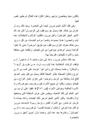 ‫ﻴﺄﻜﻠﻭﻥ ﻤﻨﻬﺎ ﻭﻴﻁﻌﻤﻭﻥ ﺩﻭﺍﺒﻬﻡ. ﻭﻨﻅ ‪‬ﺍ ﻟﻜﺜﺭﺓ ﻫﺫﻩ ﺍﻟﻐﻼل ﻟﻡ ﻴﻅﻬﺭ ﻨﻘﺹ‬
                             ‫ﺭ‬
                                                               ‫ﻓﻴﻬﺎ.‬
‫ﻭﻓﻰ ﺘﻠﻙ ﺍﻷﻴﺎﻡ ﺍﻨﻀﻡ ﻨﻭﺭﻭﺯ ﺃﻴ ‪‬ﺎ ﺇﻟﻰ ﺍﻟﺤﻀﺭﺓ. ﻭﺒﻌﺩ ﺫﻟﻙ ﺭﺤـل‬
                           ‫ﻀ‬
‫ﻏﺎﺯﺍﻥ ﻤﻥ ﻫﻨﺎﻙ. ﻓﻠﻤﺎ ﻭﺼل ﻫﻭ ﻭﻤﺭﺍﻓﻘﻭﻩ ﺇﻟﻰ "ﻓﺭﺍﻤﺭﺯﺍﻥ" ﻜﺎﻥ ﻫﻨـﺎﻙ‬
‫ﺍﻷﻤﻴﺭ ﺍﻟﻨﺠل "ﻁﻭﻏﺎﻥ"، ﻭﺃﻫل ﻨﻭﺭﻭﺯ؛ ﻓﺄﻗﺎﻤﻭﺍ ﺍﻟﻭﻻﺌﻡ ﻭﺍﻻﺤﺘﻔﺎﻻﺕ ﻋﺩﺓ‬
‫ﺃﻴﺎﻡ، ﻭﺃﺤﻀﺭﻭﺍ ﻫﺩﺍﻴﺎ ﻤﺤﺩﻭﺩﺓ، ﻭﻗﺩﻤﻭﺍ ﻤﺭﺍﺴﻡ ﺍﻟﺨﺩﻤﺎﺕ ﻤﻥ ﻜل ﻨـﻭﻉ.‬
‫ﻭﻤﻥ ﻫﻨﺎﻙ ﺘﺤﺭﻙ ﻏﺎﺯﺍﻥ ﻭﻤﺭﺍﻓﻘﻭﻩ ﻋﻥ ﻁﺭﻴﻕ "ﺴﺭﺨﺱ"؛ ﺤﺘﻰ ﺇﺫﺍ ﺒﻠﻐﻭﺍ‬
‫"ﻗﺭﺍﺘﺒﻪ" ﻭﺼل "ﺒﻭﻏﺩﺍﻯ ﺍﻴﻭﺩﺍﺠﻰ" ﻤﻥ ﻟﺩﻥ ﻜﻴﺨﺎﺘﻭ، ﻭﺃﻁﻠﻌﻪ ﻋﻠﻰ ﻤﺨﺎﻟﻔﺔ‬
                               ‫ﺒﺎﻴﺩﻭ ﻭﺍﻷﻤﺭﺍﺀ ﻟﻜﻴﺨﺎﺘﻭ، ﻓﻠﻡ ﻴﻌﺒﺄ ﺒﻬﺫﺍ.‬
‫ﺒﻌﺩ ﺫﻟﻙ ﺍﺴﺘﺄﺫﻥ ﻨﻭﺭﻭﺯ، ﻭﻋﺎﺩ ﺇﻟﻰ ﺩﻴﺎﺭﻩ ﺒﻨﺎﺤﻴـﺔ "ﺒـﺎﺩﻏﻴﺱ". ﺜـﻡ‬
‫ﺘﻭﻗﻔﺕ ﺍﻟﺭﺍﻴﺎﺕ ﺍﻟﺴﻠﻁﺎﻨﻴﺔ ﻋﺩﺓ ﺃﻴﺎﻡ، ﻭﺴـﺎﺭﺕ ﻋـﻥ ﻁﺭﻴـﻕ "ﺍﺯﺠـﺎ"‬
‫ﻭ"ﺸﻭﻜﺎﻥ". ﻭﻋﻨﺩﻤﺎ ﻭﺼﻠﺕ ﺇﻟﻰ ﻭﺍﺩﻯ "ﺠﺯ" ﻋﺯﻤﺕ ﻋﻠﻰ ﺍﻟﻤﺴـﻴﺭ ﺇﻟـﻰ‬
‫"ﻤﺭﺝ ﺭﺍﺩﻜﺎﻥ" ﻟﺘﺼﻁﺎﺩ ﻁﺎﺌﺭ ﺍﻟﺤﺠﻠﺔ ﻜﺫﻟﻙ ﻭﺼل ﻤﻥ ﻗﺒل ﺒﺎﻴﺩﻭ ﺍﻟﻤﺩﻋﻭ‬
‫ﻗﺘﻠﻎ ﺸﺎﻩ ﻭﻁﺎﺌﻔﺔ ﻤﻥ ﺍﻟﺭﺴل ﻭﻋﺭﻀﻭﺍ ﻋﻠﻰ ﻏﺎﺯﺍﻥ ﺃﺨﺒﺎﺭ ﺍﻟﻨﺯﺍﻉ ﺒـﻴﻥ‬
‫ﻜﻴﺨﺎﺘﻭ ﻭﺒﺎﻴﺩﻭ، ﻭﻗﺎﻟﻭﺍ ﺇﻥ ﺠﻤﻴﻊ ﺍﻷﻤﺭﺍﺀ ﻜﺒﻴـﺭﻫﻡ ﻭﺼـﻐﻴﺭﻫﻡ ﻭﺃﻓـﺭﺍﺩ‬
‫ﺍﻷﺴﺭﺓ ﺍﻟﺤﺎﻜﻤﺔ ﻭﺨﻭﺍﺘﻴﻥ ﺍﻷﻤﺭﺍﺀ ]ﺹ ٦٨٢[ ﻗﺩ ﺍﺘﻔﻘﻭﺍ ﻋﻠﻰ ﺃﻥ ﻴﺴـﻴﺭ‬
‫ﺃﻤﻴﺭ ﺍﻟﻌﺎﻟﻡ ﺇﻟﻰ ﺘﻠﻙ ﺍﻟﻨﺎﺤﻴﺔ، ﻭﻴﺠﻠﺱ ﻋﻠﻰ ﻋﺭﺵ ﺍﻟﺴﻠﻁﻨﺔ ﺍﻟﺘﻰ ﻴﺴﺘﺤﻘﻬﺎ‬
‫ﺇﺭ ﹰﺎ ﻭﺍﻜﺘﺴﺎ ‪‬ﺎ. ﻭﻟﻜﻥ ﺍﻷﻤﻴﺭ ﺍﻟﻨﺠل ﻟﻡ ‪‬ﻌﺭ ﺫﻟﻙ ﺍﻫﺘﻤﺎ ‪‬ﺎ، ﻭﺃﻋﺎﺩ ﺠﻤﺎﻋـﺔ‬
               ‫ﻤ‬           ‫ﻴ ‪‬‬                       ‫ﺒ‬         ‫ﺜ‬
‫ﺍﻟﺭﺴل. ﺜﻡ ﺘﺸﺎﻭﺭ ﻤﻊ ﺍﻷﻤﺭﺍﺀ ﺍﻟﻜﺒﺎﺭ، ﻭﺃﺭﺴل ﺭﺴﻭﻻ ﻻﺴﺘﺩﻋﺎﺀ ﻨﻭﺭﻭﺯ‬
              ‫ﹰ‬
‫ﺜﻡ ﺃﻗﺎﻡ ﻋﺩﺓ ﺃﻴﺎﻡ ﻓﻰ "ﺭﺍﺩﻜﺎﻥ" ﻭ"ﺠﺸﻤﺔ ﻜﻠﺴﺏ". ﺜﻡ ﻗﺩﻡ ﻭﻤﻥ ﻤﻌـﻪ ﺇﻟـﻰ‬
‫"ﺨﺒﻭﺸﺎﻥ". ﻭﻏﺎﺩﺭﻫﺎ ﺒﻌﺩ ﻋﺩﺓ ﺃﻴﺎﻡ. ﻭﻋﻨﺩﻤﺎ ﻨﺯل "ﺒﺩﻭﻴﺭ" ﻟﺤﻕ ﻨـﻭﺭﻭﺯ‬
                                                          ‫ﺒﺎﻟﺤﻀﺭﺓ.‬
 