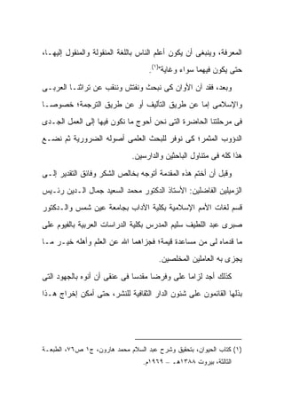 ‫ﺍﻟﻤﻌﺭﻓﺔ، ﻭﻴﻨﺒﻐﻰ ﺃﻥ ﻴﻜﻭﻥ ﺃﻋﻠﻡ ﺍﻟﻨﺎﺱ ﺒﺎﻟﻠﻐﺔ ﺍﻟﻤﻨﻘﻭﻟﺔ ﻭﺍﻟﻤﻨﻘﻭل ﺇﻟﻴﻬـﺎ،‬
                                   ‫ﺤﺘﻰ ﻴﻜﻭﻥ ﻓﻴﻬﻤﺎ ﺴﻭﺍﺀ ﻭﻏﺎﻴﺔ")١(.‬

‫ﻭﺒﻌﺩ، ﻓﻘﺩ ﺁﻥ ﺍﻷﻭﺍﻥ ﻜﻰ ﻨﺒﺤﺙ ﻭﻨﻔﺘﺵ ﻭﻨﻨﻘﺏ ﻋﻥ ﺘﺭﺍﺜﻨـﺎ ﺍﻟﻌﺭﺒـﻰ‬
‫ﻭﺍﻹﺴﻼﻤﻰ ﺇﻤﺎ ﻋﻥ ﻁﺭﻴﻕ ﺍﻟﺘﺄﻟﻴﻑ ﺃﻭ ﻋﻥ ﻁﺭﻴﻕ ﺍﻟﺘﺭﺠﻤﺔ؛ ﺨﺼﻭ ‪‬ـﺎ‬
  ‫ﺼ‬
‫ﻓﻰ ﻤﺭﺤﻠﺘﻨﺎ ﺍﻟﺤﺎﻀﺭﺓ ﺍﻟﺘﻰ ﻨﺤﻥ ﺃﺤﻭﺝ ﻤﺎ ﻨﻜﻭﻥ ﻓﻴﻬﺎ ﺇﻟﻰ ﺍﻟﻌﻤل ﺍﻟﺠـﺩﻯ‬
‫‪‬‬
‫ﺍﻟﺩﺅﻭﺏ ﺍﻟﻤﺜﻤﺭ؛ ﻜﻰ ﻨﻭﻓﺭ ﻟﻠﺒﺤﺙ ﺍﻟﻌﻠﻤﻰ ﺃﺼﻭﻟﻪ ﺍﻟﻀﺭﻭﺭﻴﺔ ﺜﻡ ﻨﻀـﻊ‬
                              ‫ﻫﺫﺍ ﻜﻠﻪ ﻓﻰ ﻤﺘﻨﺎﻭل ﺍﻟﺒﺎﺤﺜﻴﻥ ﻭﺍﻟﺩﺍﺭﺴﻴﻥ.‬

‫ﻭﻗﺒل ﺃﻥ ﺃﺨﺘﻡ ﻫﺫﻩ ﺍﻟﻤﻘﺩﻤﺔ ﺃﺘﻭﺠﻪ ﺒﺨﺎﻟﺹ ﺍﻟﺸﻜﺭ ﻭﻓﺎﺌﻕ ﺍﻟﺘﻘﺩﻴﺭ ﺇﻟـﻰ‬
‫ﺍﻟﺯﻤﻴﻠﻴﻥ ﺍﻟﻔﺎﻀﻠﻴﻥ: ﺍﻷﺴﺘﺎﺫ ﺍﻟﺩﻜﺘﻭﺭ ﻤﺤﻤﺩ ﺍﻟﺴﻌﻴﺩ ﺠﻤﺎل ﺍﻟـﺩﻴﻥ ﺭﺌـﻴﺱ‬
‫ﻗﺴﻡ ﻟﻐﺎﺕ ﺍﻷﻤﻡ ﺍﻹﺴﻼﻤﻴﺔ ﺒﻜﻠﻴﺔ ﺍﻵﺩﺍﺏ ﺒﺠﺎﻤﻌﺔ ﻋﻴﻥ ﺸﻤﺱ ﻭﺍﻟـﺩﻜﺘﻭﺭ‬
‫ﺼﺒﺭﻯ ﻋﺒﺩ ﺍﻟﻠﻁﻴﻑ ﺴﻠﻴﻡ ﺍﻟﻤﺩﺭﺱ ﺒﻜﻠﻴﺔ ﺍﻟﺩﺭﺍﺴﺎﺕ ﺍﻟﻌﺭﺒﻴﺔ ﺒﺎﻟﻔﻴﻭﻡ ﻋﻠﻰ‬
‫ﻤﺎ ﻗﺩﻤﺎﻩ ﻟﻰ ﻤﻥ ﻤﺴﺎﻋﺩﺓ ﻗﻴﻤﺔ؛ ﻓﺠﺯﺍﻫﻤﺎ ﺍﷲ ﻋﻥ ﺍﻟﻌﻠﻡ ﻭﺃﻫﻠﻪ ﺨﻴـﺭ ﻤـﺎ‬
                                       ‫ﻴﺠﺯﻯ ﺒﻪ ﺍﻟﻌﺎﻤﻠﻴﻥ ﺍﻟﻤﺨﻠﺼﻴﻥ.‬

‫ﻜﺫﻟﻙ ﺃﺠﺩ ﻟﺯﺍ ‪‬ﺎ ﻋﻠﻰ ﻭﻓﺭ ‪‬ﺎ ﻤﻘﺩ ‪‬ﺎ ﻓﻰ ﻋﻨﻘﻰ ﺃﻥ ﺃﻨﻭﻩ ﺒﺎﻟﺠﻬﻭﺩ ﺍﻟﺘﻰ‬
                              ‫ﺴ‬      ‫ﻀ‬          ‫ﻤ‬
‫ﺒﺫﻟﻬﺎ ﺍﻟﻘﺎﺌﻤﻭﻥ ﻋﻠﻰ ﺸﺌﻭﻥ ﺍﻟﺩﺍﺭ ﺍﻟﺜﻘﺎﻓﻴﺔ ﻟﻠﻨﺸﺭ، ﺤﺘﻰ ﺃﻤﻜﻥ ﺇﺨﺭﺍﺝ ﻫـﺫﺍ‬




‫)١( ﻜﺘﺎﺏ ﺍﻟﺤﻴﻭﺍﻥ، ﺒﺘﺤﻘﻴﻕ ﻭﺸﺭﺡ ﻋﺒﺩ ﺍﻟﺴﻼﻡ ﻤﺤﻤﺩ ﻫﺎﺭﻭﻥ، ﺝ١ ﺹ٦٧، ﺍﻟﻁﺒﻌـﺔ‬
                                 ‫ﺍﻟﺜﺎﻟﺜﺔ، ﺒﻴﺭﻭﺕ ٨٨٣١ﻫـ – ٩٦٩١ﻡ.‬
 