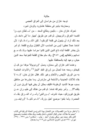 ‫ﺤﻜﺎﻴﺔ‬
               ‫ﺘﻭﺠﻪ ﻏﺎﺯﺍﻥ ﻤﻥ ﺨﺭﺍﺴﺎﻥ ﺇﻟﻰ ﺍﻟﻌﺭﺍﻕ ﺍﻟﻌﺠﻤﻰ‬
            ‫ﻭﻤﺤﺎﺭﺒﺘﻪ ﺒﺎﻴﺩﻭ ﻓﻰ ﻤﻨﻁﻘﺔ ﻫﺸﺘﺭﻭﺩ ﻭﻗﺭﺒﺎﻥ ﺸﻴﺭﻩ‬
‫ﺘﺤﺭﻙ ﻏﺎﺯﺍﻥ ﺨﺎﻥ – ﺒﺎﻟﻴﻤﻥ ﻭﻁﺎﻟﻊ ﺍﻟﺴﻌﺩ – ﻤﻥ "ﺴـﻠﻁﺎﻥ ﺩﻭﻴـﻥ"‬
‫ﻗﺎﺼ ‪‬ﺍ ﺍﻟﻌﺭﺍﻕ ﻭﺁﺫﺭﺒﻴﺠﺎﻥ. ﺜﻡ ﻗﺩﻡ ﻋﻥ ﻁﺭﻴﻕ "ﺠﻬﺎﺭ ﺩﻩ" ﺇﻟﻰ ﺩﺍﻤﻐـﺎﻥ.‬
                                                         ‫ﺩ‬
‫ﺒﻌﺩ ﺫﻟﻙ ﺃﺭﺍﺩ ﺃﻥ ﻴﺘﺠﻭل ﻓﻰ ﻗﻠﻌﺔ "ﻜﺭﺩﻜﻭﻩ". ﻟﻜﻥ ﺍﻷﻤـﺭﺍﺀ ﻗـﺎﻟﻭﺍ: ﻷﻥ‬
‫ﺃﻤﺎﻤﻨﺎ ﻋﻤﻼ ﺨﻁﻴ ‪‬ﺍ ﻟﻴﺱ ﻤﻥ ﺍﻟﻤﻨﺎﺴﺏ ﺍﻵﻥ ﺍﻟﺘﻔﺎﺅل ﺒﻭﻟﻭﺝ ﺍﻟﻘﻠﻌﺔ. ﺜﻡ ﺃﻤﺭ‬
                                                 ‫ﺭ‬     ‫ﹰ‬
‫ﺒﺄﻥ ﻴﻐﺎﺩﺭ ﺍﻟﻘﻠﻌﺔ ﺃﺒﻨﺎﺀ ﺘﺎﺝ ﺍﻟﺩﻴﻥ ﺍﻟﺫﻴﻥ ﻜﺎﻨﻭﺍ ﺤﺭﺍ ‪‬ﺎ ﻋﻠﻴﻬﺎ، ﻭﺫﻟـﻙ ﻤـﻊ‬
                  ‫ﺴ‬
‫ﻨﺴﺎﺌﻬﻡ ﻭﺃﻁﻔﺎﻟﻬﻡ ]ﺹ ٧٨٢[. ﻭﻗﺩ ﺴﻠﻡ ﻤﻔﺘﺎﺡ ﺍﻟﻘﻠﻌﺔ ﻟﻠﺨﻭﺍﺠﺔ ﺴﻌﺩ ﺍﻟﺩﻴﻥ‬
                                            ‫ﺤﺒﺵ، ﻭﻋﻬﺩ ﺇﻟﻴﻪ ﺒﺎﻟﻤﺤﺎﻓﻅﺔ ﻋﻠﻴﻬﺎ.‬
‫ﻭﻋﻨﺩﻤﺎ ﻗﺩﻡ ﻏﺎﺯﺍﻥ ﺇﻟﻰ ﺴﻤﻨﺎﻥ، ﻭﺼل "ﺍﻭﺭﺩﻭﺒﻭﻗﺎ" ﻤﻭﻓ ‪‬ﺍ ﻤﻥ ﻗﺒـل‬
         ‫ﺩ‬
                      ‫)١(‬
‫ﻭﺍﻷﺩﻭﺍﺕ ﺍﻟﺨﺎﺼﺔ‬           ‫ﻜﻴﺨﺎﺘﻭ، ﻭﻤﻌﻪ ﻋﺩﺓ ﺃﺤﻤﺎل ﻤﻥ ﺃﻭﺭﺍﻕ ﺍﻟﻨﻘﺩ "ﺍﻟﺠﺎﻭ"‬
‫ﺒﻪ ﻤﻥ ﺍﻟﻭﺭﻕ ﺍﻷﺒﻴﺽ ﻭﺍﻷﺨﺘﺎﻡ ﻭﻏﻴﺭ ﺫﻟﻙ. ﻓﻘﺎل ﻏﺎﺯﺍﻥ ﺨﺎﻥ: "ﺇﻨـﻪ ﻻ‬
‫ﺒﻘﺎﺀ ﻟﻶﻻﺕ ﺍﻟﺤﺩﻴﺩﻴﺔ ﻭﺍﻷﺴﻠﺤﺔ ﻓﻰ ﻤﺎﺯﻨﺩﺭﺍﻥ. ﻭﻤﺎ ﺠﺎﻭﺭﻫﺎ ﻤﻥ ﻤﻨﺎﻁﻕ‬
‫ﺒﺴﺒﺏ ﺠ ‪‬ﻫﺎ ﺍﻟﺸﺩﻴﺩ ﺍﻟﺭﻁﻭﺒﺔ؛ ﻓﻜﻴﻑ ﻴﻤﻜﻥ ﺃﻥ ﻴﺒﻘﻰ ﻓﻴﻬﺎ ﺍﻟﻭﺭﻕ ﺩﻭﻥ ﺃﻥ‬
                                                      ‫ﻭ‬
‫ﻴﺘﻠﻑ"؟!…. ﻭﺃﻤﺭ ﺒﺈﺤﺭﺍﻗﻪ ﺘﻤﺎ ‪‬ﺎ. ﺜﻡ ﻗﺩﻡ ﻤﻥ ﻫﻨﺎﻙ ﺇﻟﻰ ﻁﻬـﺭﺍﻥ ﻋـﻥ‬
                                ‫ﻤ‬
‫ﻁﺭﻴﻕ ﻓﻴﺭﻭﺯﻜﻭﻩ ﺤﻴﺙ ﺘﺸﺭﻑ "ﺒـﻭﺭﺍﻟﻐﻰ" ﻭﺃﻤـﺭﺍﺀ ﺍﻟﻌـﺭﺍﻕ ﺒﻠﻘـﺎﺀ‬
‫ﺍﻟﺤﻀﺭﺓ. ﻭﻟﻤﺎ ﺒﻠﻐﻭﺍ ﻤﻭﻀﻊ "ﺨﻴل ﺒﺯﺭﻜـ" ﻗـﺩﻡ ﺜﺎﻨﻴـﺔ "ﺃﻭﺭﺍﻴﺘﻤـﻭﺭ‬



‫)١( اﻥﻈﺮ ﻡﺰی ًا ﻡ ﻦ اﻟﺘﻔﺼ ﻴﻼت ﻋ ﻦ اﻟﺘﻌﺎﻡ ﻞ ﺑﻬ ﺬا اﻟﻨ ﻮع ﻡ ﻦ اﻟﻌﻤﻠ ﺔ اﻟﻮرﻗﻴ ﺔ ﻓ ﻰ آﺘ ﺎب‬
                                                                        ‫ﺪ‬
‫"ﻡﺠﻤﻮﻋﺔ ﻡﻘﺎﻻت ﻋﺒﺎس إﻗﺒﺎل ﺁﺷﺘﻴﺎﻥﻰ، ﺷﺎﻡﻞ یﻜﺼﺪ وی ﻚ ﻡﻘﺎﻟ ﻪ ﺑﺎﻡﻘﺪﻡ ﻪ وﺗﺼ ﺤﻴﺢ‬
‫ﺁﻗﺎى دآﺘﺮ ﻡﺤﻤﺪ دﺑﻴﺮ ﺱﻴﺎﻗﻰ ﺑﻌﻨﻮان "ﺟﺎو – ﺟﺎب – اﺱﻜﻨﺎس"، ص ٧٣٣ – ٤٣٣،‬
                       ‫ﺗﻬﺮان ٠٥٣١هـ.ش، اﻟﺸﺮق اﻹﺱﻼﻡﻰ، ص٣١٢ وﻡﺎ ﺑﻌﺪهﺎ(.‬
 