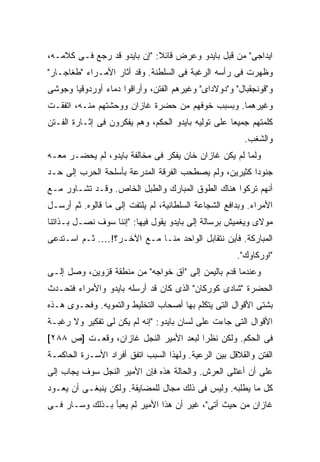 ‫ﺍﻴﺩﺍﺠﻰ" ﻤﻥ ﻗﺒل ﺒﺎﻴﺩﻭ ﻭﻋﺭﺽ ﻗﺎﺌﻼ: "ﺇﻥ ﺒﺎﻴﺩﻭ ﻗﺩ ﺭﺠﻊ ﻓـﻰ ﻜﻼﻤـﻪ،‬
                             ‫ﹰ‬
‫ﻭﻅﻬﺭﺕ ﻓﻰ ﺭﺃﺴﻪ ﺍﻟﺭﻏﺒﺔ ﻓﻰ ﺍﻟﺴﻠﻁﻨﺔ. ﻭﻗﺩ ﺃﺜﺎﺭ ﺍﻷﻤـﺭﺍﺀ "ﻁﻐﺎﺠـﺎﺭ"‬
‫ﻭ"ﻗﻭﻨﺠﻘﺒﺎل" ﻭ"ﺩﻭﻻﺩﺍﻯ" ﻭﻏﻴﺭﻫﻡ ﺍﻟﻔﺘﻥ، ﻭﺃﺭﺍﻗﻭﺍ ﺩﻤﺎﺀ ﺃﻭﺭﺩﻭﻗﻴﺎ ﻭﺠﻭﺸﻰ‬
‫ﻭﻏﻴﺭﻫﻤﺎ. ﻭﺒﺴﺒﺏ ﺨﻭﻓﻬﻡ ﻤﻥ ﺤﻀﺭﺓ ﻏﺎﺯﺍﻥ ﻭﻭﺤﺸﺘﻬﻡ ﻤﻨـﻪ، ﺍﺘﻔﻘـﺕ‬
‫ﻜﻠﻤﺘﻬﻡ ﺠﻤﻴ ‪‬ﺎ ﻋﻠﻰ ﺘﻭﻟﻴﻪ ﺒﺎﻴﺩﻭ ﺍﻟﺤﻜﻡ، ﻭﻫﻡ ﻴﻔﻜﺭﻭﻥ ﻓﻰ ﺇﺜـﺎﺭﺓ ﺍﻟﻔـﺘﻥ‬
                                                    ‫ﻌ‬
                                                        ‫ﻭﺍﻟﺸﻐﺏ.‬
‫ﻭﻟﻤﺎ ﻟﻡ ﻴﻜﻥ ﻏﺎﺯﺍﻥ ﺨﺎﻥ ﻴﻔﻜﺭ ﻓﻰ ﻤﺨﺎﻟﻔﺔ ﺒﺎﻴﺩﻭ، ﻟﻡ ﻴﺤﻀـﺭ ﻤﻌـﻪ‬
‫ﺠﻨﻭ ‪‬ﺍ ﻜﺜﻴﺭﻴﻥ، ﻭﻟﻡ ﻴﺼﻁﺤﺏ ﺍﻟﻔﺭﻗﺔ ﺍﻟﻤﺩﺭﻋﺔ ﺒﺄﺴﻠﺤﺔ ﺍﻟﺤﺭﺏ ﺇﻟﻰ ﺤـﺩ‬
                                                       ‫ﺩ‬
‫ﺃﻨﻬﻡ ﺘﺭﻜﻭﺍ ﻫﻨﺎﻙ ﺍﻟﻁﻭﻕ ﺍﻟﻤﺒﺎﺭﻙ ﻭﺍﻟﻁﺒل ﺍﻟﺨﺎﺹ. ﻭﻗـﺩ ﺘﺸـﺎﻭﺭ ﻤـﻊ‬
‫ﺍﻷﻤﺭﺍﺀ. ﻭﺒﺩﺍﻓﻊ ﺍﻟﺸﺠﺎﻋﺔ ﺍﻟﺴﻠﻁﺎﻨﻴﺔ، ﻟﻡ ﻴﻠﺘﻔﺕ ﺇﻟﻰ ﻤﺎ ﻗﺎﻟﻭﻩ. ﺜﻡ ﺃﺭﺴـل‬
‫ﻤﻭﻻﻯ ﻭﻴﻐﻤﻴﺵ ﺒﺭﺴﺎﻟﺔ ﺇﻟﻰ ﺒﺎﻴﺩﻭ ﻴﻘﻭل ﻓﻴﻬﺎ: "ﺇﻨﻨﺎ ﺴﻭﻑ ﻨﺼـل ﺒـﺫﺍﺘﻨﺎ‬
‫ﺍﻟﻤﺒﺎﺭﻜﺔ. ﻓﺄﻴﻥ ﻨﺘﻘﺎﺒل ﺍﻟﻭﺍﺤﺩ ﻤﻨـﺎ ﻤـﻊ ﺍﻵﺨـﺭ؟!…. ﺜـﻡ ﺍﺴـﺘﺩﻋﻰ‬
                                                      ‫"ﺍﻭﺭﻜﺎﻭﻙ".‬
‫ﻭﻋﻨﺩﻤﺎ ﻗﺩﻡ ﺒﺎﻟﻴﻤﻥ ﺇﻟﻰ "ﺁﻕ ﺨﻭﺍﺠﻪ" ﻤﻥ ﻤﻨﻁﻘﺔ ﻗﺯﻭﻴﻥ، ﻭﺼل ﺇﻟـﻰ‬
‫ﺍﻟﺤﻀﺭﺓ "ﺸﺎﺩﻯ ﻜﻭﺭﻜﺎﻥ" ﺍﻟﺫﻯ ﻜﺎﻥ ﻗﺩ ﺃﺭﺴﻠﻪ ﺒﺎﻴﺩﻭ ﻭﺍﻷﻤﺭﺍﺀ ﻓﺘﺤـﺩﺙ‬
‫ﺒﺸﺘﻰ ﺍﻷﻗﻭﺍل ﺍﻟﺘﻰ ﻴﺘﻜﻠﻡ ﺒﻬﺎ ﺃﺼﺤﺎﺏ ﺍﻟﺘﺨﻠﻴﻁ ﻭﺍﻟﺘﻤﻭﻴﻪ. ﻭﻓﺤـﻭﻯ ﻫـﺫﻩ‬
‫ﺍﻷﻗﻭﺍل ﺍﻟﺘﻰ ﺠﺎﺀﺕ ﻋﻠﻰ ﻟﺴﺎﻥ ﺒﺎﻴﺩﻭ: "ﺇﻨﻪ ﻟﻡ ﻴﻜﻥ ﻟﻰ ﺘﻔﻜﻴﺭ ﻭﻻ ﺭﻏﺒـﺔ‬
‫ﻓﻰ ﺍﻟﺤﻜﻡ. ﻭﻟﻜﻥ ﻨﻅ ‪‬ﺍ ﻟﺒﻌﺩ ﺍﻷﻤﻴﺭ ﺍﻟﻨﺠل ﻏﺎﺯﺍﻥ، ﻭﻗﻌـﺕ ]ﺹ ٨٨٢[‬
                                       ‫ﺭ‬
‫ﺍﻟﻔﺘﻥ ﻭﺍﻟﻘﻼﻗل ﺒﻴﻥ ﺍﻟﺭﻋﻴﺔ. ﻭﻟﻬﺫﺍ ﺍﻟﺴﺒﺏ ﺍﺘﻔﻕ ﺃﻓﺭﺍﺩ ﺍﻷﺴـﺭﺓ ﺍﻟﺤﺎﻜﻤـﺔ‬
‫ﻋﻠﻰ ﺃﻥ ﺃﻋﺘﻠﻰ ﺍﻟﻌﺭﺵ. ﻭﺍﻟﺤﺎﻟﺔ ﻫﺫﻩ ﻓﺈﻥ ﺍﻷﻤﻴﺭ ﺍﻟﻨﺠل ﺴﻭﻑ ﻴﺠﺎﺏ ﺇﻟﻰ‬
‫ﻜل ﻤﺎ ﻴﻁﻠﺒﻪ. ﻭﻟﻴﺱ ﻓﻰ ﺫﻟﻙ ﻤﺠﺎل ﻟﻠﻤﻀﺎﻴﻘﺔ. ﻭﻟﻜﻥ ﻴﻨﺒﻐـﻰ ﺃﻥ ﻴﻌـﻭﺩ‬
‫ﻏﺎﺯﺍﻥ ﻤﻥ ﺤﻴﺙ ﺃﺘﻰ"، ﻏﻴﺭ ﺃﻥ ﻫﺫﺍ ﺍﻷﻤﻴﺭ ﻟﻡ ﻴﻌﺒﺄ ﺒـﺫﻟﻙ ﻭﺴـﺎﺭ ﻓـﻰ‬
 