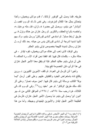 ‫ﻁﺭﻴﻘﻪ. ﻓﻠﻤﺎ ﻭﺼل ﺇﻟﻰ "ﻗﻭﻨﻘﻭﺭ ﺃﻭﻻﻨﻜـ"، ﻗﺩﻡ ﻤﻭﻻﻯ ﻭﻴﻐﻤﻴﺵ، ﻭﺃﺨﺫﺍ‬
‫ﻴﺘﺤﺩﺜﺎﻥ ﺒﻤﺜل ﻫﺫﺍ ﺍﻟﻜﻼﻡ ﺍﻟﻤﺯﺨﺭﻑ. ﻭﻓﻰ ﻨﻔﺱ ﺫﻟـﻙ ﺍﻟﻴـﻭﻡ ﺍﻨﻔﺼـل‬
‫"ﻨﺎﻭﻟﺩﺍﺭ" ﻋﻥ ﺒﺎﻴﺩﻭ، ﻭﻭﺼل ﺇﻟﻰ ﺤﻀﺭﺓ ﻏـﺎﺯﺍﻥ، ﻓﺸـﻤﻠﻪ ﺒﺭﻋﺎﻴﺘـﻪ،‬
‫ﻭﺍﺨﺘﺼﻪ ﺒﺄﻨﻭﺍﻉ ﺍﻟﻌﻁﻑ ﻭﺍﻟﺘﻜﺭﻴﻡ. ﺜﻡ ﺭﺤل ﻏﺎﺯﺍﻥ ﻤﻥ ﻫﻨﺎﻙ ﻭﻨﺯل ﻓـﻰ‬
‫ﻁﺭﻴﻕ "ﺭﺒﺎﻁ ﻤﺴﻠﻡ". ﺜﻡ ﺍﺴﺘﺩﻋﻰ "ﺸﺎﺩﻯ ﻜﻭﺭﻜﺎﻥ" ﻭﺭﺴل ﺒﺎﻴﺩﻭ، ﻭﺃﻨـﺒﻬﻡ‬
‫ﺘﺄﻨﻴ ‪‬ﺎ ﺸﺩﻴ ‪‬ﺍ ﻟﺩﺭﺠﺔ ﺃﻥ ﺸﺎﺩﻯ ﻜﻭﺭﻜﺎﻥ ﻴﺌﺱ ﻤﻥ ﺤﻴﺎﺘﻪ. ﺒﻌﺩ ﺫﻟﻙ ﺃﺭﺴـل‬
                                                  ‫ﺩ‬      ‫ﺒ‬
                ‫ﻏﺎﺯﺍﻥ ﺭﺴﺎﺌل ﺸﺩﻴﺩﺓ ﺍﻟﻠﻬﺠﺔ ﺒﺨﺼﻭﺹ ﺘﻭﻟﻰ ﺒﺎﻴﺩﻭ ﺍﻟﺤﻜﻡ.‬
‫ﻭﻓﻰ ﺍﻟﻭﻗﺕ ﺍﻟﺫﻯ ﺫﻫﺏ ﺇﻟﻰ ﻫﻨﺎﻙ ﻤﻭﻻﻯ ﻭﻴﻐﻤﻴﺵ، ﺘﻔﻭﻩ ﺍﻴﻠﺩﺍﺭ - ﻓﻰ‬
‫ﺤﺎﻟﺔ ﺴﻜﺭﻩ - ﺒﻜﻠﻤﺎﺕ ﻗﺎل ﻓﻴﻬﺎ: ﻟﻘﺩ ﺍﺘﻔﻘﻨﺎ ﻨﺤﻥ ﺃﻓﺭﺍﺩ ﺍﻷﺴـﺭﺓ ﺍﻟﺤﺎﻜﻤـﺔ‬
‫ﻋﻠﻰ ﺃﻥ ﻨﻭﻟﻰ ﺒﺎﻴﺩﻭ ﻤﻘﺎﻟﻴﺩ ﺍﻟﺤﻜﻡ. ﻓﺈﺫﺍ ﻟﻡ ﻴﺘﻔﻕ ﻤﻌﻨﺎ ﺍﻷﻤﻴﺭ ﺍﻟﻨﺠل ﻏﺎﺯﺍﻥ‬
                                     ‫ﻓﻰ ﻫﺫﺍ ﺍﻟﺭﺃﻯ، ﻓﺈﻥ ﺍﻟﺨﺼﻭﻤﺔ ﺘﻘﻊ ﺒﻴﻨﻨﺎ.‬
‫ﻭﺃﺨﻴ ‪‬ﺍ ﺃﺫﻥ ﻟﻠﺭﺴل ﻓﻰ ﺍﻟﻌﻭﺩﺓ. ﺜﻡ ﻜﻠﻑ ﺍﻷﻤﻴﺭﻴﻥ ﺍﻟﻜﺒﻴﺭﻴﻥ: ﻨـﻭﺭﻴﻥ‬
                                                      ‫ﺭ‬
‫ﻭﻗﺘﻠﻎ ﺸﺎﻩ ﺒﺎﺴﺘﻌﺭﺍﺽ ﺍﻟﺠﻨﻭﺩ ﻭﺍﻟﺘﻔﺘﻴﺵ ﻋﻠﻴﻬﻡ. ﻭﻋﻠﻰ ﺍﻟﻔﻭﺭ ﺃﺭﺴل "ﺍﻴﺴﺎ‬
‫ﺒﻭﻗﺎ" ﺍﻟﻜﺎﺘﺏ ﺒﺭﺴﺎﻟﺔ ﺇﻟﻰ ﺒﺎﻴﺩﻭ ﻗﺎل ﻓﻴﻬﺎ: "ﻨﺤﻥ ﺴﻭﻑ ﻨﺼل". ﻭﻋﻠﻰ ﺃﺜﺭ‬
‫ﺫﻟﻙ ﺴﻠﻙ ﻁﺭﻴﻕ "ﺘﻭﻜﺎﺘﻭ". ﺜﻡ ﻋﺒﺭ "ﺴﻔﻴﺩ ﺭﻭﺩ")١(. ﻭﻓﻰ ﺍﻟﻴـﻭﻡ ﺍﻟﺘـﺎﻟﻰ‬
‫ﺍﻟﺜﻼﺜﺎﺀ ﻏﺭﺓ ﺭﺠﺏ ﺴﻨﺔ ٤٩٦ﻫـ / ٤٩٢١ﻡ ﺍﻟﻤﻭﺍﻓﻕ ﺍﻟﺜﺎﻨﻰ ﻤﻥ ﺸـﻬﺭ‬
‫"ﺸﻭﻥ ﺁﻯ" ﻭﺼل ﺇﻟﻰ ﺒﺎﻴﺩﻭ ﻨﺒﺄ ﻭﺼﻭل ﺍﻷﻤﻴﺭ ﺍﻟﻨﺠل ﻏﺎﺯﺍﻥ، ﻓﺄﺭﺴل ﻓﻰ‬
‫ﺍﻟﻁﻠﻴﻌﺔ ﺍﻷﻤﻴﺭ ﺍﻟﻨﺠل ﺍﻴﻠﺩﺍﺭ ﻭﺍﻷﻤﻴﺭﻴﻥ ﺍﻴﻠﺠﻴﺩﺍﻯ ﻭﺠﻴﺠﻙ. ﻭﺃﻤﺎ ﻤﻥ ﻫﺫﺍ‬



‫)١( "ﺱ ﻔﻴﺪ رود" أى اﻟﻨﻬ ﺮ اﻷﺑ ﻴﺾ. ﺗﺴ ﻘﻰ رواﻓ ﺪﻩ اﻟﻜﺜﻴ ﺮة ﻥ ﻮاﺡﻰ ﺁذرﺑﻴﺠ ﺎن اﻟﺠﻨﻮﺑﻴ ﺔ‬
‫اﻟﺸ ﺮﻗﻴﺔ. ویﺆﻟ ﻒ ﻡﻌﻈ ﻢ ﻡﺠ ﺮى ه ﺬا اﻟﻨﻬ ﺮ اﻟﺤ ﺪود اﻟﻔﺎﺻ ﻠﺔ ﺑ ﻴﻦ ﺁذرﺑﻴﺠ ﺎن وإﻗﻠ ﻴﻢ‬
‫اﻟﺠﺒ ﺎل. ویﺼ ﺐ أﺧﻴ ًا ﻓ ﻰ ﺑﺤ ﺮ ﻗ ﺰویﻦ ﺑﻌ ﺪ ﻡ ﺮورﻩ ﺑ ﺈﻗﻠﻴﻢ ﺟ ﻴﻼن. )ﺑﻠ ﺪان اﻟﺨﻼﻓ ﺔ‬
                                                            ‫ﺮ‬
                                                              ‫اﻟﺸﺮﻗﻴﺔ، ص٣٠٢(.‬
 