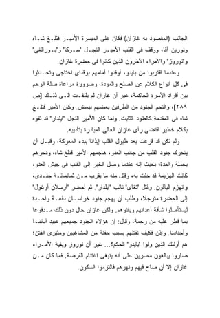 ‫ﺍﻟﺠﺎﻨﺏ )ﺍﻟﻤﻘﺼﻭﺩ ﺒﻪ ﻏﺎﺯﺍﻥ( ﻓﻜﺎﻥ ﻋﻠﻰ ﺍﻟﻤﻴﺴﺭﺓ ﺍﻷﻤﻴـﺭ ﻗﺘﻠـﻎ ﺸـﺎﻩ‬
‫ﻭﻨﻭﺭﻴﻥ ﺁﻗﺎ، ﻭﻭﻗﻑ ﻓﻰ ﺍﻟﻘﻠﺏ ﺍﻷﻤﻴـﺭ ﺍﻟﻨﺠـل "ﺴـﻭﻜﺎ" ﻭ"ﺒـﻭﺭﺍﻟﻐﻰ"‬
          ‫ﻭ"ﻨﻭﺭﻭﺯ" ﻭﺍﻷﻤﺭﺍﺀ ﺍﻵﺨﺭﻭﻥ ﺍﻟﺫﻴﻥ ﻜﺎﻨﻭﺍ ﻓﻰ ﺤﻀﺭﺓ ﻏﺎﺯﺍﻥ.‬
‫ﻭﻋﻨﺩﻤﺎ ﺍﻗﺘﺭﺒﻭﺍ ﻤﻥ ﺒﺎﻴﺩﻭ، ﺃﻭﻓﺩﻭﺍ ﺃﻤﺎﻤﻬﻡ ﺒﻭﻗﺩﺍﻯ ﺍﺨﺘﺎﺠﻰ ﻭﺘﺤـﺩﺜﻭﺍ‬
‫ﻓﻰ ﻜل ﺃﻨﻭﺍﻉ ﺍﻟﻜﻼﻡ ﻋﻥ ﺍﻟﺼﻠﺢ ﻭﺍﻟﻤﻭﺩﺓ، ﻭﻀﺭﻭﺭﺓ ﻤﺭﺍﻋﺎﺓ ﺼﻠﺔ ﺍﻟﺭﺤﻡ‬
‫ﺒﻴﻥ ﺃﻓﺭﺍﺩ ﺍﻷﺴﺭﺓ ﺍﻟﺤﺎﻜﻤﺔ، ﻏﻴﺭ ﺃﻥ ﻏﺎﺯﺍﻥ ﻟﻡ ﻴﻠﺘﻔـﺕ ﺇﻟـﻰ ﺫﻟـﻙ ]ﺹ‬
‫٩٨٢[، ﻭﺍﻟﺘﺤﻡ ﺍﻟﺠﻨﻭﺩ ﻤﻥ ﺍﻟﻁﺭﻓﻴﻥ ﺒﻌﻀﻬﻡ ﺒﺒﻌﺽ. ﻭﻜﺎﻥ ﺍﻷﻤﻴﺭ ﻗﺘﻠـﻎ‬
‫ﺸﺎﻩ ﻓﻰ ﺍﻟﻤﻘﺩﻤﺔ ﻜﺎﻟﻁﻭﺩ ﺍﻟﺜﺎﺒﺕ. ﻭﻟﻤﺎ ﻜﺎﻥ ﺍﻷﻤﻴﺭ ﺍﻟﻨﺠل "ﺍﻴﻠﺩﺍﺭ" ﻗﺩ ﺘﻔﻭﻩ‬
              ‫ﺒﻜﻼﻡ ﺨﻁﻴﺭ ﺍﻗﺘﻀﻰ ﺭﺃﻯ ﻏﺎﺯﺍﻥ ﺍﻟﻌﺎﻟﻰ ﺍﻟﻤﺒﺎﺩﺭﺓ ﺒﺘﺄﺩﻴﺒﻪ.‬
‫ﻭﻟﻡ ﺘﻜﻥ ﻗﺩ ﻗﺭﻋﺕ ﺒﻌﺩ ﻁﺒﻭل ﺍﻟﻘﻠﺏ ﺇﻴﺫﺍ ﹰﺎ ﺒﺒﺩﺀ ﺍﻟﻤﻌﺭﻜﺔ، ﻭﻗﺒـل ﺃﻥ‬
                        ‫ﻨ‬
‫ﻴﺘﺤﺭﻙ ﺠﻨﻭﺩ ﺍﻟﻘﻠﺏ ﻤﻥ ﺠﺎﻨﺏ ﺍﻟﻌﺩﻭ، ﻫﺎﺠﻤﻬﻡ ﺍﻷﻤﻴﺭ ﻗﺘﻠﻎ ﺸﺎﻩ، ﻭﺩﺤﺭﻫﻡ‬
‫ﺒﺤﻤﻠﺔ ﻭﺍﺤﺩﺓ؛ ﺒﺤﻴﺙ ﺇﻨﻪ ﻋﻨﺩﻤﺎ ﻭﺼل ﺍﻟﺨﺒﺭ ﺇﻟﻰ ﺍﻟﻘﻠﺏ ﻓﻰ ﺠﻴﺵ ﺍﻟﻌﺩﻭ،‬
‫ﻜﺎﻨﺕ ﺍﻟﻬﺯﻴﻤﺔ ﻗﺩ ﺤﻠﺕ ﺒﻪ، ﻭﻗﺘل ﻤﻨﻪ ﻤﺎ ﻴﻘﺭﺏ ﻤـﻥ ﺜﻤﺎﻨﻤﺎﺌـﺔ ﺠﻨـﺩﻯ،‬
‫ﻭﺍﻨﻬﺯﻡ ﺍﻟﺒﺎﻗﻭﻥ. ﻭﻗﺘل "ﺘﻐﺎﻯ" ﻨﺎﺌﺏ "ﺍﻴﻠﺩﺍﺭ". ﺜﻡ ﺃﺤﻀﺭ "ﺃﺭﺴﻼﻥ ﺃﻭﻏﻭل"‬
‫ﺇﻟﻰ ﺍﻟﺤﻀﺭﺓ ﻤﺘﺭﺠ ﹰ، ﻭﻁﻠﺏ ﺃﻥ ﻴﻬﺠﻡ ﺠﻨﻭﺩ ﺨﺭﺍﺴـﺎﻥ ﺩﻓﻌـﺔ ﻭﺍﺤـﺩﺓ‬
                                        ‫ﻼ‬
‫ﻟﻴﺴﺘﺄﺼﻠﻭﺍ ﺸﺄﻓﺔ ﺃﻋﺩﺍﺌﻬﻡ ﻭﻴﻔﻨﻭﻫﻡ. ﻭﻟﻜﻥ ﻏﺎﺯﺍﻥ ﺤﺎل ﺩﻭﻥ ﺫﻟﻙ ﻤـﺩﻓﻭ ‪‬ﺎ‬
 ‫ﻋ‬
‫ﺒﻤﺎ ﻓﻁﺭ ﻋﻠﻴﻪ ﻤﻥ ﺭﺤﻤﺔ، ﻭﻗﺎل: ﺇﻥ ﻫﺅﻻﺀ ﺍﻟﺠﻨﻭﺩ ﺠﻤﻴﻌﻬﻡ ﻋﺒﻴﺩ ﺁﺒﺎﺌﻨـﺎ‬
‫ﻭﺃﺠﺩﺍﺩﻨﺎ. ﻭﺇﺫﻥ ﻓﻜﻴﻑ ﻨﻘﺘﻠﻬﻡ ﺒﺴﺒﺏ ﺤﻔﻨﺔ ﻤﻥ ﺍﻟﻤﺸﺎﻏﺒﻴﻥ ﻭﻤﺜﻴﺭﻯ ﺍﻟﻔﺘﻥ؛‬
‫ﻫﻡ ﺃﻭﻟﺌﻙ ﺍﻟﺫﻴﻥ ﻭﻟﻭﺍ "ﺒﺎﻴﺩﻭ" ﺍﻟﺤﻜﻡ؟... ﻏﻴﺭ ﺃﻥ ﻨﻭﺭﻭﺯ ﻭﺒﻘﻴﺔ ﺍﻷﻤـﺭﺍﺀ‬
‫ﺼﺎﺭﻭﺍ ﻴﺒﺎﻟﻐﻭﻥ ﻤﺼﺭﻴﻥ ﻋﻠﻰ ﺃﻨﻪ ﻴﻨﺒﻐﻰ ﺍﻏﺘﻨﺎﻡ ﺍﻟﻔﺭﺼﺔ. ﻓﻤﺎ ﻜﺎﻥ ﻤـﻥ‬
                   ‫ﻏﺎﺯﺍﻥ ﺇﻻ ﺃﻥ ﺼﺎﺡ ﻓﻴﻬﻡ ﻭﻨﻬﺭﻫﻡ ﻓﺎﻟﺘﺯﻤﻭﺍ ﺍﻟﺴﻜﻭﻥ.‬
 