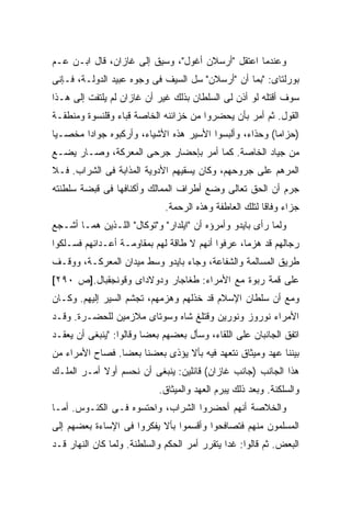 ‫ﻭﻋﻨﺩﻤﺎ ﺍﻋﺘﻘل "ﺃﺭﺴﻼﻥ ﺃﻏﻭل"، ﻭﺴﻴﻕ ﺇﻟﻰ ﻏﺎﺯﺍﻥ، ﻗﺎل ﺍﺒـﻥ ﻋـﻡ‬
‫ﺒﻭﺭﻟﺘﺎﻯ: "ﺒﻤﺎ ﺃﻥ "ﺃﺭﺴﻼﻥ" ﺴل ﺍﻟﺴﻴﻑ ﻓﻰ ﻭﺠﻭﻩ ﻋﺒﻴﺩ ﺍﻟﺩﻭﻟـﺔ، ﻓـﺈﻨﻰ‬
‫ﺴﻭﻑ ﺃﻗﺘﻠﻪ ﻟﻭ ﺃﺫﻥ ﻟﻰ ﺍﻟﺴﻠﻁﺎﻥ ﺒﺫﻟﻙ ﻏﻴﺭ ﺃﻥ ﻏﺎﺯﺍﻥ ﻟﻡ ﻴﻠﺘﻔﺕ ﺇﻟﻰ ﻫـﺫﺍ‬
‫ﺍﻟﻘﻭل. ﺜﻡ ﺃﻤﺭ ﺒﺄﻥ ﻴﺤﻀﺭﻭﺍ ﻤﻥ ﺨﺯﺍﺌﻨﻪ ﺍﻟﺨﺎﺼﺔ ﻗﺒﺎﺀ ﻭﻗﻠﻨﺴﻭﺓ ﻭﻤﻨﻁﻘـﺔ‬
‫)ﺤﺯﺍﻤﺎ( ﻭﺤﺫﺍﺀ، ﻭﺃﻟﺒﺴﻭﺍ ﺍﻷﺴﻴﺭ ﻫﺫﻩ ﺍﻷﺸﻴﺎﺀ، ﻭﺃﺭﻜﺒﻭﻩ ﺠﻭﺍ ‪‬ﺍ ﻤﺨﺼـ ‪‬ﺎ‬
 ‫ﻴ‬       ‫ﺩ‬
‫ﻤﻥ ﺠﻴﺎﺩ ﺍﻟﺨﺎﺼﺔ. ﻜﻤﺎ ﺃﻤﺭ ﺒﺈﺤﻀﺎﺭ ﺠﺭﺤﻰ ﺍﻟﻤﻌﺭﻜﺔ، ﻭﺼـﺎﺭ ﻴﻀـﻊ‬
‫ﺍﻟﻤﺭﻫﻡ ﻋﻠﻰ ﺠﺭﻭﺤﻬﻡ، ﻭﻜﺎﻥ ﻴﺴﻘﻴﻬﻡ ﺍﻷﺩﻭﻴﺔ ﺍﻟﻤﺫﺍﺒﺔ ﻓﻰ ﺍﻟﺸﺭﺍﺏ. ﻓـﻼ‬
‫ﺠﺭﻡ ﺃﻥ ﺍﻟﺤﻕ ﺘﻌﺎﻟﻰ ﻭﻀﻊ ﺃﻁﺭﺍﻑ ﺍﻟﻤﻤﺎﻟﻙ ﻭﺃﻜﻨﺎﻓﻬﺎ ﻓﻰ ﻗﺒﻀﺔ ﺴﻠﻁﻨﺘﻪ‬
                              ‫ﺠﺯﺍﺀ ﻭﻓﺎﻗﺎ ﻟﺘﻠﻙ ﺍﻟﻌﺎﻁﻔﺔ ﻭﻫﺫﻩ ﺍﻟﺭﺤﻤﺔ.‬
‫ﻭﻟﻤﺎ ﺭﺃﻯ ﺒﺎﻴﺩﻭ ﻭﺃﻤﺭﺅﻩ ﺃﻥ "ﺍﻴﻠﺩﺍﺭ" ﻭ"ﺘﻭﻜﺎل" ﺍﻟﻠـﺫﻴﻥ ﻫﻤـﺎ ﺃﺸـﺠﻊ‬
‫ﺭﺠﺎﻟﻬﻡ ﻗﺩ ﻫﺯﻤﺎ، ﻋﺭﻓﻭﺍ ﺃﻨﻬﻡ ﻻ ﻁﺎﻗﺔ ﻟﻬﻡ ﺒﻤﻘﺎﻭﻤـﺔ ﺃﻋـﺩﺍﺌﻬﻡ ﻓﺴـﻠﻜﻭﺍ‬
‫ﻁﺭﻴﻕ ﺍﻟﻤﺴﺎﻟﻤﺔ ﻭﺍﻟﺸﻔﺎﻋﺔ، ﻭﺠﺎﺀ ﺒﺎﻴﺩﻭ ﻭﺴﻁ ﻤﻴﺩﺍﻥ ﺍﻟﻤﻌﺭﻜـﺔ، ﻭﻭﻗـﻑ‬
‫ﻋﻠﻰ ﻗﻤﺔ ﺭﺒﻭﺓ ﻤﻊ ﺍﻷﻤﺭﺍﺀ: ﻁﻐﺎﺠﺎﺭ ﻭﺩﻭﻻﺩﺍﻯ ﻭﻗﻭﻨﺠﻘﺒﺎل.]ﺹ ٠٩٢[‬
‫ﻭﻤﻊ ﺃﻥ ﺴﻠﻁﺎﻥ ﺍﻹﺴﻼﻡ ﻗﺩ ﺨﺫﻟﻬﻡ ﻭﻫﺯﻤﻬﻡ، ﺘﺠﺸﻡ ﺍﻟﺴﻴﺭ ﺇﻟﻴﻬﻡ. ﻭﻜـﺎﻥ‬
‫ﺍﻷﻤﺭﺍﺀ ﻨﻭﺭﻭﺯ ﻭﻨﻭﺭﻴﻥ ﻭﻗﺘﻠﻎ ﺸﺎﻩ ﻭﺴﻭﺘﺎﻯ ﻤﻼﺯﻤﻴﻥ ﻟﻠﺤﻀـﺭﺓ. ﻭﻗـﺩ‬
‫ﺍﺘﻔﻕ ﺍﻟﺠﺎﻨﺒﺎﻥ ﻋﻠﻰ ﺍﻟﻠﻘﺎﺀ، ﻭﺴﺄل ﺒﻌﻀﻬﻡ ﺒﻌ ‪‬ﺎ ﻭﻗﺎﻟﻭﺍ: "ﻴﻨﺒﻐﻰ ﺃﻥ ﻴﻌﻘـﺩ‬
                         ‫ﻀ‬
‫ﺒﻴﻨﻨﺎ ﻋﻬﺩ ﻭﻤﻴﺜﺎﻕ ﻨﺘﻌﻬﺩ ﻓﻴﻪ ﺒﺄﻻ ﻴﺅﺫﻯ ﺒﻌﻀﻨﺎ ﺒﻌﻀﺎ. ﻓﺼﺎﺡ ﺍﻷﻤﺭﺍﺀ ﻤﻥ‬
‫ﻫﺫﺍ ﺍﻟﺠﺎﻨﺏ )ﺠﺎﻨﺏ ﻏﺎﺯﺍﻥ( ﻗﺎﺌﻠﻴﻥ: ﻴﻨﺒﻐﻰ ﺃﻥ ﻨﺤﺴﻡ ﺃﻭﻻ ﺃﻤـﺭ ﺍﻟﻤﻠـﻙ‬
            ‫ﹰ‬
                            ‫ﻭﺍﻟﺴﻠﻜﻨﺔ. ﻭﺒﻌﺩ ﺫﻟﻙ ﻴﺒﺭﻡ ﺍﻟﻌﻬﺩ ﻭﺍﻟﻤﻴﺜﺎﻕ.‬
‫ﻭﺍﻟﺨﻼﺼﺔ ﺃﻨﻬﻡ ﺃﺤﻀﺭﻭﺍ ﺍﻟﺸﺭﺍﺏ، ﻭﺍﺤﺘﺴﻭﻩ ﻓـﻰ ﺍﻟﻜﺌـﻭﺱ. ﺃﻤـﺎ‬
‫ﺍﻟﻤﺴﻠﻤﻭﻥ ﻤﻨﻬﻡ ﻓﺘﺼﺎﻓﺤﻭﺍ ﻭﺃﻗﺴﻤﻭﺍ ﺒﺄﻻ ﻴﻔﻜﺭﻭﺍ ﻓﻰ ﺍﻹﺴﺎﺀﺓ ﺒﻌﻀﻬﻡ ﺇﻟﻰ‬
‫ﺍﻟﺒﻌﺽ. ﺜﻡ ﻗﺎﻟﻭﺍ: ﻏ ‪‬ﺍ ﻴﺘﻘﺭﺭ ﺃﻤﺭ ﺍﻟﺤﻜﻡ ﻭﺍﻟﺴﻠﻁﻨﺔ. ﻭﻟﻤﺎ ﻜﺎﻥ ﺍﻟﻨﻬﺎﺭ ﻗـﺩ‬
                                               ‫ﺩ‬
 