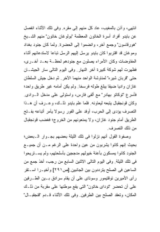 ‫ﺍﻨﺘﻬﻰ، ﻭﺁﺫﻥ ﺒﺎﻟﻤﻐﻴﺏ، ﻋﺎﺩ ﻜل ﻤﻨﻬﻡ ﺇﻟﻰ ﻤﻘﺭﻩ. ﻭﻓﻰ ﺘﻠﻙ ﺍﻷﺜﻨﺎﺀ ﺍﻨﻔﺼل‬
‫ﻋﻥ ﺒﺎﻴﺩﻭ ﺃﻓﺭﺍﺩ ﺃﺴﺭﺓ ﺍﻟﺨﺎﺘﻭﻥ ﺍﻟﻤﻌﻅﻤﺔ "ﺒﻭﻟﻭﻏﺎﻥ ﺨﺎﺘﻭﻥ" ﻤﻨﻬﻡ ﺍﻟﺸـﻴﺦ‬
‫"ﻫﻭﺭﻗﺎﺴﻭﻥ" ﻭﺠﻤﻊ ﺁﺨﺭ، ﻭﺍﻨﻀﻤﻭﺍ ﺇﻟﻰ ﺍﻟﺤﻀﺭﺓ. ﻭﻟﻤﺎ ﻜﺎﻥ ﺠﻨﻭﺩ ﺒﻐﺩﺍﺩ‬
‫ﻭﻤﻭﻏﺎﻥ ﻗﺩ ﺍﻗﺘﺭﺒﻭﺍ ﻜﺎﻥ ﺒﺎﻴﺩﻭ ﻴﺭﺴل ﺇﻟﻴﻬﻡ ﺍﻟﺭﺴل ﺘﺒﺎ ‪‬ﺎ ﻻﺴﺘﺩﻋﺎﺌﻬﻡ ﺃﺜﻨﺎﺀ‬
                 ‫ﻋ‬
‫ﺍﻟﻤﻔﺎﻭﻀﺎﺕ ﻭﻜﺎﻥ ﺍﻷﻤﺭﺍﺀ ﻴﺼﻠﻭﻥ ﻤﻊ ﺠﻨﻭﺩﻫﻡ ﻟﺤﻅـﺔ ﺒﻌـﺩ ﺃﺨـﺭﻯ،‬
‫ﻓﻅﻬﺭﺕ ﻟﻬﻡ ﺸﻭﻜﺔ ﻜﺒﻴﺭﺓ ﺁﺨﺭ ﺍﻟﻨﻬﺎﺭ. ﻭﻓﻰ ﺍﻟﻴﻭﻡ ﺍﻟﺘﺎﻟﻰ ﺴﺎﺭ ﺍﻟﺠﻴﺸـﺎﻥ‬
‫ﺤﺘﻰ "ﻗﺭﺒﺎﻥ ﺸﻴﺭﻩ" ﻟﻤﻨﺎﻭﺸﺔ ﺍﻟﻭﺍﺤﺩ ﻤﻨﻬﻤﺎ ﺍﻵﺨﺭ. ﺜﻡ ﺩﺨل ﺠﻴﺵ ﺍﻟﺴﻠﻁﺎﻥ‬
‫ﻏﺎﺯﺍﻥ ﻭﺍﺩ ‪‬ﺎ ﻀﻴ ﹰﺎ ﻴﺒﻠﻎ ﻁﻭﻟﻪ ﻓﺭﺴ ﹰﺎ. ﻭﻟﻡ ﻴﻜﻥ ﺃﻤﺎﻤﻪ ﻏﻴﺭ ﻁﺭﻴﻕ ﻭﺍﺤﺩ؛‬
                               ‫ﺨ‬                ‫ﻘ‬     ‫ﻴ‬
‫ﻓﺄﺴﺭﻉ "ﺘﻭﻜﺎﺘﻭ ﺒﻬﺎﺩﺭ" ﻤﻊ ﺃﻟﻔﻰ ﻓﺎﺭﺱ، ﻭﺍﺴﺘﻭﻟﻰ ﻋﻠﻰ ﻤﺩﺨل ﺍﻟـﻭﺍﺩﻯ.‬
‫ﻭﻜﺎﻥ ﻗﻭﻨﺠﻘﺒﺎل ﻴﺘﺒﻌﻪ ﻟﻴﻌﺎﻭﻨﻪ. ﻓﻠﻤﺎ ﻋﻠﻡ ﺒﺎﻴﺩﻭ ﺫﻟـﻙ، ﻭﻋـﺭﻑ ﺃﻥ ﻫـﺫﺍ‬
‫ﺍﻟﺘﺼﺭﻑ ﻴﺅﺩﻯ ﺇﻟﻰ ﺍﻟﺤﺭﺏ، ﺃﻭﻓﺩ ﻋﻠﻰ ﺍﻟﻔﻭﺭ ﺭﺴﻭﻻ ﻴﺄﻤﺭ ﺃﺘﺒﺎﻋﻪ ﺒﻔـﺘﺢ‬
                  ‫ﹰ‬
‫ﺍﻟﻁﺭﻴﻕ ﺃﻤﺎﻡ ﺠﻨﻭﺩ ﻏﺎﺯﺍﻥ، ﻭﻻ ﻴﻤﻨﻌﻭﻨﻬﻡ ﻤﻥ ﺍﻟﺨﺭﻭﺝ؛ ﻓﻐﻀﺏ ﻗﻭﻨﺠﻘﺒﺎل‬
                                                 ‫ﻤﻥ ﺫﻟﻙ ﺍﻟﺘﺼﺭﻑ.‬
‫ﻭﺼﻔﻭﺓ ﺍﻟﻘﻭل ﺃﻨﻬﻡ ﻨﺯﻟﻭﺍ ﻓﻰ ﺘﻠﻙ ﺍﻟﻠﻴﻠﺔ ﺒﻌﻀﻬﻡ ﺒﺠـﻭﺍﺭ ﺍﻟـﺒﻌﺽ؛‬
‫ﺒﺤﻴﺙ ﺇﻨﻬﻡ ﻜﺎﻨﻭﺍ ﻴﺸﺭﺒﻭﻥ ﻤﻥ ﻋﻴﻥ ﻭﺍﺤﺩﺓ ﻋﻠﻰ ﺍﻟﺭﻏﻡ ﻤـﻥ ﺃﻥ ﺠﻤﻴـﻊ‬
‫ﺍﻟﺠﻨﻭﺩ ﻜﺎﻨﻭﺍ ﻴﻤﺴﻜﻭﻥ ﺒﺄﻋﻨﺔ ﺨﻴﻭﻟﻬﻡ ﻤﺩﺠﺠﻴﻥ ﺒﺄﺴﻠﺤﺘﻬﻡ، ﻭﻟﻡ ﻴﺴـﺘﺭﻴﺤﻭﺍ‬
‫ﻓﻰ ﺘﻠﻙ ﺍﻟﻠﻴﻠﺔ. ﻭﻓﻰ ﺍﻟﻴﻭﻡ ﺍﻟﺘﺎﻟﻰ ﺍﻻﺜﻨﻴﻥ ﺍﻟﺴﺎﺒﻊ ﻤﻥ ﺭﺠﺏ، ﺃﺨﺫ ﺠﻤﻊ ﻤﻥ‬
‫ﺍﻟﺴﺎﻋﻴﻥ ﻓﻰ ﺍﻟﺼﻠﺢ ﻴﺘﺭﺩﺩﻭﻥ ﺒﻴﻥ ﺍﻟﺠﺎﻨﺒﻴﻥ.]ﺹ١٩٢[ ﻭﺃﺨﻴـ ‪‬ﺍ ﺍﺴـﺘﻘﺭ‬
        ‫ﺭ‬
‫ﺭﺃﻯ ﺍﻷﻤﻴﺭﻴﻥ ﺘﻭﻗﺘﻴﻤﻭﺭ ﻭﺴﻭﺘﺎﻯ ﻋﻠﻰ ﺃﻥ ﻴﻘﺎﻡ ﺴﺭﺍﺩﻕ ﺒـﻴﻥ ﺍﻟﻁـﺭﻓﻴﻥ‬
‫ﻋﻠﻰ ﺃﻥ ﺘﺤﻀﺭ "ﺘﻭﺩﺍﻯ ﺨﺎﺘﻭﻥ" ﺍﻟﺘﻰ ﻴﻘﻊ ﻤﻭﻁﻨﻬﺎ ﻋﻠﻰ ﻤﻘﺭﺒﺔ ﻤﻥ ﺫﻟـﻙ‬
‫ﺍﻟﻤﻜﺎﻥ، ﻭﺘﻌﻘﺩ ﺍﻟﺼﻠﺢ ﺒﻴﻥ ﺍﻟﻁﺭﻓﻴﻥ. ﻭﻓﻰ ﺘﻠﻙ ﺍﻷﺜﻨﺎﺀ ﻗـﺩﻡ "ﻗﻨﺠﻘﺒـﺎل"‬
 