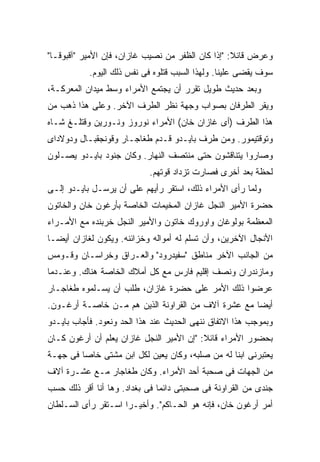 ‫ﻭﻋﺭﺽ ﻗﺎﺌﻼ: "ﺇﺫﺍ ﻜﺎﻥ ﺍﻟﻅﻔﺭ ﻤﻥ ﻨﺼﻴﺏ ﻏﺎﺯﺍﻥ، ﻓﺈﻥ ﺍﻷﻤﻴﺭ "ﺁﻗﺒﻭﻗـﺎ"‬
                                                   ‫ﹰ‬
           ‫ﺴﻭﻑ ﻴﻘﻀﻰ ﻋﻠﻴﻨﺎ. ﻭﻟﻬﺫﺍ ﺍﻟﺴﺒﺏ ﻗﺘﻠﻭﻩ ﻓﻰ ﻨﻔﺱ ﺫﻟﻙ ﺍﻟﻴﻭﻡ.‬
‫ﻭﺒﻌﺩ ﺤﺩﻴﺙ ﻁﻭﻴل ﺘﻘﺭﺭ ﺃﻥ ﻴﺠﺘﻤﻊ ﺍﻷﻤﺭﺍﺀ ﻭﺴﻁ ﻤﻴﺩﺍﻥ ﺍﻟﻤﻌﺭﻜـﺔ،‬
‫ﻭﻴﻘﺭ ﺍﻟﻁﺭﻓﺎﻥ ﺒﺼﻭﺍﺏ ﻭﺠﻬﺔ ﻨﻅﺭ ﺍﻟﻁﺭﻑ ﺍﻵﺨﺭ. ﻭﻋﻠﻰ ﻫﺫﺍ ﺫﻫﺏ ﻤﻥ‬
‫ﻫﺫﺍ ﺍﻟﻁﺭﻑ )ﺃﻯ ﻏﺎﺯﺍﻥ ﺨﺎﻥ( ﺍﻷﻤﺭﺍﺀ ﻨﻭﺭﻭﺯ ﻭﻨـﻭﺭﻴﻥ ﻭﻗﺘﻠـﻎ ﺸـﺎﻩ‬
‫ﻭﺘﻭﻗﺘﻴﻤﻭﺭ. ﻭﻤﻥ ﻁﺭﻑ ﺒﺎﻴـﺩﻭ ﻗـﺩﻡ ﻁﻐﺎﺠـﺎﺭ ﻭﻗﻭﻨﺠﻘﺒـﺎل ﻭﺩﻭﻻﺩﺍﻯ‬
‫ﻭﺼﺎﺭﻭﺍ ﻴﺘﻨﺎﻗﺸﻭﻥ ﺤﺘﻰ ﻤﻨﺘﺼﻑ ﺍﻟﻨﻬﺎﺭ. ﻭﻜﺎﻥ ﺠﻨﻭﺩ ﺒﺎﻴـﺩﻭ ﻴﺼـﻠﻭﻥ‬
                            ‫ﻟﺤﻅﺔ ﺒﻌﺩ ﺃﺨﺭﻯ ﻓﺼﺎﺭﺕ ﺘﺯﺩﺍﺩ ﻗﻭﺘﻬﻡ.‬
‫ﻭﻟﻤﺎ ﺭﺃﻯ ﺍﻷﻤﺭﺍﺀ ﺫﻟﻙ، ﺍﺴﺘﻘﺭ ﺭﺃﻴﻬﻡ ﻋﻠﻰ ﺃﻥ ﻴﺭﺴـل ﺒﺎﻴـﺩﻭ ﺇﻟـﻰ‬
‫ﺤﻀﺭﺓ ﺍﻷﻤﻴﺭ ﺍﻟﻨﺠل ﻏﺎﺯﺍﻥ ﺍﻟﻤﺨﻴﻤﺎﺕ ﺍﻟﺨﺎﺼﺔ ﺒﺄﺭﻏﻭﻥ ﺨﺎﻥ ﻭﺍﻟﺨﺎﺘﻭﻥ‬
‫ﺍﻟﻤﻌﻅﻤﺔ ﺒﻭﻟﻭﻏﺎﻥ ﻭﺍﻭﺭﻭﻙ ﺨﺎﺘﻭﻥ ﻭﺍﻷﻤﻴﺭ ﺍﻟﻨﺠل ﺨﺭﺒﻨﺩﻩ ﻤﻊ ﺍﻷﻤـﺭﺍﺀ‬
‫ﺍﻷﻨﺠﺎل ﺍﻵﺨﺭﻴﻥ، ﻭﺃﻥ ﹸﺴﻠﻡ ﻟﻪ ﺃﻤﻭﺍﻟﻪ ﻭﺨﺯﺍﺌﻨﻪ. ﻭﻴﻜﻭﻥ ﻟﻐﺎﺯﺍﻥ ﺃﻴ ‪‬ـﺎ‬
  ‫ﻀ‬                                       ‫ﺘ‬
‫ﻤﻥ ﺍﻟﺠﺎﻨﺏ ﺍﻵﺨﺭ ﻤﻨﺎﻁﻕ "ﺴﻔﻴﺩﺭﻭﺩ" ﻭﺍﻟﻌـﺭﺍﻕ ﻭﺨﺭﺍﺴـﺎﻥ ﻭﻗـﻭﻤﺱ‬
‫ﻭﻤﺎﺯﻨﺩﺭﺍﻥ ﻭﻨﺼﻑ ﺇﻗﻠﻴﻡ ﻓﺎﺭﺱ ﻤﻊ ﻜل ﺃﻤﻼﻙ ﺍﻟﺨﺎﺼﺔ ﻫﻨﺎﻙ. ﻭﻋﻨـﺩﻤﺎ‬
‫ﻋﺭﻀﻭﺍ ﺫﻟﻙ ﺍﻷﻤﺭ ﻋﻠﻰ ﺤﻀﺭﺓ ﻏﺎﺯﺍﻥ، ﻁﻠﺏ ﺃﻥ ﻴﺴـﻠﻤﻭﻩ ﻁﻐﺎﺠـﺎﺭ‬
‫ﺃﻴ ‪‬ﺎ ﻤﻊ ﻋﺸﺭﺓ ﺁﻻﻑ ﻤﻥ ﺍﻟﻘﺭﺍﻭﻨﺔ ﺍﻟﺫﻴﻥ ﻫﻡ ﻤـﻥ ﺨﺎﺼـﺔ ﺃﺭﻏـﻭﻥ.‬
                                                    ‫ﻀ‬
‫ﻭﺒﻤﻭﺠﺏ ﻫﺫﺍ ﺍﻻﺘﻔﺎﻕ ﻨﻨﻬﻰ ﺍﻟﺤﺩﻴﺙ ﻋﻨﺩ ﻫﺫﺍ ﺍﻟﺤﺩ ﻭﻨﻌﻭﺩ. ﻓﺄﺠﺎﺏ ﺒﺎﻴـﺩﻭ‬
‫ﺒﺤﻀﻭﺭ ﺍﻷﻤﺭﺍﺀ ﻗﺎﺌﻼ: "ﺇﻥ ﺍﻷﻤﻴﺭ ﺍﻟﻨﺠل ﻏﺎﺯﺍﻥ ﻴﻌﻠﻡ ﺃﻥ ﺃﺭﻏﻭﻥ ﻜـﺎﻥ‬
                                          ‫ﹰ‬
‫ﻴﻌﺘﺒﺭﻨﻰ ﺍﺒ ﹰﺎ ﻟﻪ ﻤﻥ ﺼﻠﺒﻪ، ﻭﻜﺎﻥ ﻴﻌﻴﻥ ﻟﻜل ﺍﺒﻥ ﻤﺸﺘﻰ ﺨﺎ ‪‬ﺎ ﻓﻰ ﺠﻬـﺔ‬
         ‫ﺼ‬                                        ‫ﻨ‬
‫ﻤﻥ ﺍﻟﺠﻬﺎﺕ ﻓﻰ ﺼﺤﺒﺔ ﺃﺤﺩ ﺍﻷﻤﺭﺍﺀ. ﻭﻜﺎﻥ ﻁﻐﺎﺠﺎﺭ ﻤـﻊ ﻋﺸـﺭﺓ ﺁﻻﻑ‬
‫ﺠﻨﺩﻯ ﻤﻥ ﺍﻟﻘﺭﺍﻭﻨﺔ ﻓﻰ ﺼﺤﺒﺘﻰ ﺩﺍﺌ ‪‬ﺎ ﻓﻰ ﺒﻐﺩﺍﺩ. ﻭﻫﺎ ﺃﻨﺎ ﺃﻗﺭ ﺫﻟﻙ ﺤﺴﺏ‬
                               ‫ﻤ‬
‫ﺃﻤﺭ ﺃﺭﻏﻭﻥ ﺨﺎﻥ، ﻓﺈﻨﻪ ﻫﻭ ﺍﻟﺤـﺎﻜﻡ". ﻭﺃﺨﻴـ ‪‬ﺍ ﺍﺴـﺘﻘﺭ ﺭﺃﻯ ﺍﻟﺴـﻠﻁﺎﻥ‬
                     ‫ﺭ‬
 