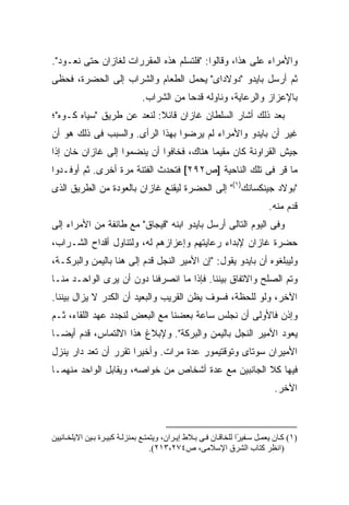 ‫ﻭﺍﻷﻤﺭﺍﺀ ﻋﻠﻰ ﻫﺫﺍ، ﻭﻗﺎﻟﻭﺍ: "ﻓﻠﺘﺴﻠﻡ ﻫﺫﻩ ﺍﻟﻤﻘﺭﺭﺍﺕ ﻟﻐﺎﺯﺍﻥ ﺤﺘﻰ ﻨﻌـﻭﺩ".‬
‫ﺜﻡ ﺃﺭﺴل ﺒﺎﻴﺩﻭ "ﺩﻭﻻﺩﺍﻯ" ﻴﺤﻤل ﺍﻟﻁﻌﺎﻡ ﻭﺍﻟﺸﺭﺍﺏ ﺇﻟﻰ ﺍﻟﺤﻀﺭﺓ، ﻓﺤﻅﻰ‬
                                ‫ﺒﺎﻹﻋﺯﺍﺯ ﻭﺍﻟﺭﻋﺎﻴﺔ، ﻭﻨﺎﻭﻟﻪ ﻗﺩ ‪‬ﺎ ﻤﻥ ﺍﻟﺸﺭﺍﺏ.‬
                                            ‫ﺤ‬
‫ﺒﻌﺩ ﺫﻟﻙ ﺃﺸﺎﺭ ﺍﻟﺴﻠﻁﺎﻥ ﻏﺎﺯﺍﻥ ﻗﺎﺌﻼ: ﻟﻨﻌﺩ ﻋﻥ ﻁﺭﻴﻕ "ﺴﻴﺎﻩ ﻜـﻭﻩ"؛‬
                           ‫ﹰ‬
‫ﻏﻴﺭ ﺃﻥ ﺒﺎﻴﺩﻭ ﻭﺍﻷﻤﺭﺍﺀ ﻟﻡ ﻴﺭﻀﻭﺍ ﺒﻬﺫﺍ ﺍﻟﺭﺃﻯ. ﻭﺍﻟﺴﺒﺏ ﻓﻰ ﺫﻟﻙ ﻫﻭ ﺃﻥ‬
‫ﺠﻴﺵ ﺍﻟﻘﺭﺍﻭﻨﺔ ﻜﺎﻥ ﻤﻘﻴ ‪‬ﺎ ﻫﻨﺎﻙ، ﻓﺨﺎﻓﻭﺍ ﺃﻥ ﻴﻨﻀﻤﻭﺍ ﺇﻟﻰ ﻏﺎﺯﺍﻥ ﺨﺎﻥ ﺇﺫﺍ‬
                                          ‫ﻤ‬
‫ﻤﺎ ﻗﺭ ﻓﻰ ﺘﻠﻙ ﺍﻟﻨﺎﺤﻴﺔ ]ﺹ٢٩٢[ ﻓﺘﺤﺩﺙ ﺍﻟﻔﺘﻨﺔ ﻤﺭﺓ ﺃﺨﺭﻯ. ﺜﻡ ﺃﻭﻓـﺩﻭﺍ‬
                                                        ‫‪‬‬
‫"ﺒﻭﻻﺩ ﺠﻴﻨﻜﺴﺎﻨﻙ)١(" ﺇﻟﻰ ﺍﻟﺤﻀﺭﺓ ﻟﻴﻘﻨﻊ ﻏﺎﺯﺍﻥ ﺒﺎﻟﻌﻭﺩﺓ ﻤﻥ ﺍﻟﻁﺭﻴﻕ ﺍﻟﺫﻯ‬
                                                                             ‫ﻗﺩﻡ ﻤﻨﻪ.‬
‫ﻭﻓﻰ ﺍﻟﻴﻭﻡ ﺍﻟﺘﺎﻟﻰ ﺃﺭﺴل ﺒﺎﻴﺩﻭ ﺍﺒﻨﻪ "ﻗﻴﺠﺎﻕ" ﻤﻊ ﻁﺎﺌﻔﺔ ﻤﻥ ﺍﻷﻤﺭﺍﺀ ﺇﻟﻰ‬
‫ﺤﻀﺭﺓ ﻏﺎﺯﺍﻥ ﻹﺒﺩﺍﺀ ﺭﻋﺎﻴﺘﻬﻡ ﻭﺇﻋﺯﺍﺯﻫﻡ ﻟﻪ، ﻭﻟﺘﻨﺎﻭل ﺃﻗﺩﺍﺡ ﺍﻟﺸـﺭﺍﺏ،‬
‫ﻭﻟﻴﺒﻠﻐﻭﻩ ﺃﻥ ﺒﺎﻴﺩﻭ ﻴﻘﻭل: "ﺇﻥ ﺍﻷﻤﻴﺭ ﺍﻟﻨﺠل ﻗﺩﻡ ﺇﻟﻰ ﻫﻨﺎ ﺒﺎﻟﻴﻤﻥ ﻭﺍﻟﺒﺭﻜـﺔ،‬
‫ﻭﺘﻡ ﺍﻟﺼﻠﺢ ﻭﺍﻻﺘﻔﺎﻕ ﺒﻴﻨﻨﺎ. ﻓﺈﺫﺍ ﻤﺎ ﺍﻨﺼﺭﻓﻨﺎ ﺩﻭﻥ ﺃﻥ ﻴﺭﻯ ﺍﻟﻭﺍﺤـﺩ ﻤﻨـﺎ‬
‫ﺍﻵﺨﺭ، ﻭﻟﻭ ﻟﻠﺤﻅﺔ، ﻓﺴﻭﻑ ﻴﻅﻥ ﺍﻟﻘﺭﻴﺏ ﻭﺍﻟﺒﻌﻴﺩ ﺃﻥ ﺍﻟﻜﺩﺭ ﻻ ﻴﺯﺍل ﺒﻴﻨﻨﺎ.‬
‫ﻭﺇﺫﻥ ﻓﺎﻷﻭﻟﻰ ﺃﻥ ﻨﺠﻠﺱ ﺴﺎﻋﺔ ﺒﻌﻀﻨﺎ ﻤﻊ ﺍﻟﺒﻌﺽ ﻟﻨﺠﺩﺩ ﻋﻬﺩ ﺍﻟﻠﻘﺎﺀ، ﺜـﻡ‬
‫ﻴﻌﻭﺩ ﺍﻷﻤﻴﺭ ﺍﻟﻨﺠل ﺒﺎﻟﻴﻤﻥ ﻭﺍﻟﺒﺭﻜﺔ". ﻭﻹﺒﻼﻍ ﻫﺫﺍ ﺍﻻﻟﺘﻤﺎﺱ، ﻗﺩﻡ ﺃﻴ ‪‬ـﺎ‬
  ‫ﻀ‬
‫ﺍﻷﻤﻴﺭﺍﻥ ﺴﻭﺘﺎﻯ ﻭﺘﻭﻗﺘﻴﻤﻭﺭ ﻋﺩﺓ ﻤﺭﺍﺕ. ﻭﺃﺨﻴ ‪‬ﺍ ﺘﻘﺭﺭ ﺃﻥ ﺘﻌﺩ ﺩﺍﺭ ﻴﻨﺯل‬
                      ‫ﺭ‬
‫ﻓﻴﻬﺎ ﻜﻼ ﺍﻟﺠﺎﻨﺒﻴﻥ ﻤﻊ ﻋﺩﺓ ﺃﺸﺨﺎﺹ ﻤﻥ ﺨﻭﺍﺼﻪ، ﻭﻴﻘﺎﺒل ﺍﻟﻭﺍﺤﺩ ﻤﻨﻬﻤـﺎ‬
                                                                               ‫ﺍﻵﺨﺭ.‬



‫)١( آ ﺎن یﻌﻤ ﻞ ﺱ ﻔﻴ ًا ﻟﻠﺨﺎﻗ ﺎن ﻓ ﻰ ﺑ ﻼط إی ﺮان، ویﺘﻤﺘ ﻊ ﺑﻤﻨﺰﻟ ﺔ آﺒﻴ ﺮة ﺑ ﻴﻦ اﻻیﻠﺨ ﺎﻥﻴﻴﻦ‬
                                                                   ‫ﺮ‬
                                    ‫)اﻥﻈﺮ آﺘﺎب اﻟﺸﺮق اﻹﺱﻼﻡﻰ، ص٤٧٢،٣١٢(.‬
 