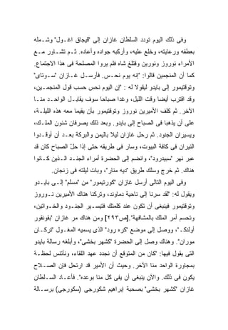 ‫ﻭﻓﻰ ﺫﻟﻙ ﺍﻟﻴﻭﻡ ﺘﻭﺩﺩ ﺍﻟﺴﻠﻁﺎﻥ ﻏﺎﺯﺍﻥ ﺇﻟﻰ "ﻗﻴﺠﺎﻕ ﺍﻏـﻭل" ﻭﺸـﻤﻠﻪ‬
‫ﺒﻌﻁﻔﻪ ﻭﺭﻋﺎﻴﺘﻪ، ﻭﺨﻠﻊ ﻋﻠﻴﻪ، ﻭﺃﺭﻜﺒﻪ ﺠﻭﺍﺩﻩ ﻭﺃﻋﺎﺩﻩ. ﺜـﻡ ﺘﺸـﺎﻭﺭ ﻤـﻊ‬
‫ﺍﻷﻤﺭﺍﺀ ﻨﻭﺭﻭﺯ ﻭﻨﻭﺭﻴﻥ ﻭﻗﺘﻠﻎ ﺸﺎﻩ ﻓﻠﻡ ﻴﺭﻭﺍ ﺍﻟﻤﺼﻠﺤﺔ ﻓﻰ ﻫﺫﺍ ﺍﻻﺠﺘﻤﺎﻉ.‬
‫ﻜﻤﺎ ﺃﻥ ﺍﻟﻤﻨﺠﻤﻴﻥ ﻗﺎﻟﻭﺍ: "ﺇﻨﻪ ﻴﻭﻡ ﻨﺤـﺱ. ﻓﺄﺭﺴـل ﻏـﺎﺯﺍﻥ "ﺴـﻭﺘﺎﻯ"‬
‫ﻭﺘﻭﻗﺘﻴﻤﻭﺭ ﺇﻟﻰ ﺒﺎﻴﺩﻭ ﻟﻴﻘﻭﻻ ﻟﻪ : "ﺇﻥ ﺍﻟﻴﻭﻡ ﻨﺤﺱ ﺤﺴﺏ ﻗﻭل ﺍﻟﻤﻨﺠﻤـﻴﻥ،‬
‫ﻭﻗﺩ ﺍﻗﺘﺭﺏ ﺃﻴ ‪‬ﺎ ﻭﻗﺕ ﺍﻟﻠﻴل، ﻭﻏ ‪‬ﺍ ﺼﺒﺎ ‪‬ﺎ ﺴﻭﻑ ﻴﻘﺎﺒـل ﺍﻟﻭﺍﺤـﺩ ﻤﻨـﺎ‬
                         ‫ﺤ‬      ‫ﺩ‬                ‫ﻀ‬
‫ﺍﻵﺨﺭ. ﺜﻡ ﻜﻠﻑ ﺍﻷﻤﻴﺭﻴﻥ ﻨﻭﺭﻭﺯ ﻭﺘﻭﻗﺘﻴﻤﻭﺭ ﺒﺄﻥ ﻴﻘﻴﻤﺎ ﻤﻌﻪ ﻫﺫﻩ ﺍﻟﻠﻴﻠـﺔ،‬
‫ﻋﻠﻰ ﺃﻥ ﻴﺫﻫﺒﺎ ﻓﻰ ﺍﻟﺼﺒﺎﺡ ﺇﻟﻰ ﺒﺎﻴﺩﻭ. ﻭﺒﻌﺩ ﺫﻟﻙ ﻴﺼﺭﻓﺎﻥ ﺸﺌﻭﻥ ﺍﻟﻤﻠـﻙ،‬
‫ﻭﻴﺴ ‪‬ﺭﺍﻥ ﺍﻟﺠﻨﻭﺩ. ﺜﻡ ﺭﺤل ﻏﺎﺯﺍﻥ ﻟﻴﻼ ﺒﺎﻟﻴﻤﻥ ﻭﺍﻟﺒﺭﻜﺔ ﺒﻌـﺩ ﺃﻥ ﺃﻭﻗـﺩﻭﺍ‬
                               ‫ﹰ‬                           ‫ﻴ‬
‫ﺍﻟﻨﻴﺭﺍﻥ ﻓﻰ ﻜﺎﻓﺔ ﺍﻟﺒﻴﻭﺕ، ﻭﺴﺎﺭ ﻓﻰ ﻁﺭﻴﻘﻪ ﺤﺘﻰ ﺇﺫﺍ ﺤل ﺍﻟﺼﺒﺎﺡ ﻜﺎﻥ ﻗﺩ‬
              ‫ّ‬
‫ﻋﺒﺭ ﻨﻬﺭ "ﺴﺒﻴﺩﺭﻭﺩ"، ﻭﺍﻨﻀﻡ ﺇﻟﻰ ﺍﻟﺤﻀﺭﺓ ﺃﻤﺭﺍﺀ ﺍﻟﺠﻨـﺩ ﺍﻟـﺫﻴﻥ ﻜـﺎﻨﻭﺍ‬
      ‫ﻫﻨﺎﻙ. ﺜﻡ ﺨﺭﺝ ﻭﺴﻠﻙ ﻁﺭﻴﻕ "ﺩﻴﻪ ﻤﻨﺎﺭ"، ﻭﺒﺎﺕ ﻟﻴﻠﺘﻪ ﻓﻰ ﺯﻨﺠﺎﻥ.‬
‫ﻭﻓﻰ ﺍﻟﻴﻭﻡ ﺍﻟﺘﺎﻟﻰ ﺃﺭﺴل ﻏﺎﺯﺍﻥ "ﻜﻭﺭﺘﻴﻤﻭﺭ" ﻤﻥ "ﻤﺴﻠﻡ" ﺇﻟـﻰ ﺒﺎﻴـﺩﻭ‬
‫ﻭﻴﻘﻭل ﻟﻪ: "ﻟﻘﺩ ﺴﺭﻨﺎ ﺇﻟﻰ ﻨﺎﺤﻴﺔ ﺩﻤﺎﻭﻨﺩ، ﻭﺘﺭﻜﻨﺎ ﻫﻨﺎﻙ ﺍﻷﻤﻴﺭﻴﻥ ﻨـﻭﺭﻭﺯ‬
‫ﻭﺘﻭﻗﺘﻴﻤﻭﺭ ﻓﻴﻨﺒﻐﻰ ﺃﻥ ﺘﻜﻭﻥ ﻋﻨﺩ ﻜﻠﻤﺘﻙ ﻓﺘﻴ ‪‬ـﻴﺭ ﺍﻟﺠﻨـﻭﺩ ﻭﺍﻟﺨـﻭﺍﺘﻴﻥ،‬
                       ‫ﺴ‬
‫ﻭﺘﺤﺴﻡ ﺃﻤﺭ ﺍﻟﻤﻠﻙ ﺒﺎﻟﻤﺸﺎﻓﻬﺔ".]ﺹ٣٩٢[ ﻭﻤﻥ ﻫﻨﺎﻙ ﻤﺭ ﻏﺎﺯﺍﻥ "ﺒﻘﻭﻨﻘﻭﺭ‬
               ‫‪‬‬
‫ﺃﻭﻟﻨﻜـ"، ﻭﻭﺼل ﺇﻟﻰ ﻤﻭﻀﻊ "ﻜﺭﻩ ﺭﻭﺩ" ﺍﻟﺫﻯ ﻴﺴﻤﻴﻪ ﺍﻟﻤﻐـﻭل "ﺘﺭﻜـﺎﻥ‬
‫ﻤﻭﺭﺍﻥ". ﻭﻫﻨﺎﻙ ﻭﺼل ﺇﻟﻰ ﺍﻟﺤﻀﺭﺓ "ﻜﺸﻬﺭ ﺒﺨﺸﻰ"، ﻭﺃﺒﻠﻐﻪ ﺭﺴﺎﻟﺔ ﺒﺎﻴﺩﻭ‬
‫ﺍﻟﺘﻰ ﻴﻘﻭل ﻓﻴﻬﺎ: "ﻜﺎﻥ ﻤﻥ ﺍﻟﻤﺘﻭﻗﻊ ﺃﻥ ﻨﺠﺩﺩ ﻋﻬﺩ ﺍﻟﻠﻘﺎﺀ، ﻭﻨﺄﺘﻨﺱ ﻟﺤﻅـﺔ‬
‫ﺒﻤﺠﺎﻭﺭﺓ ﺍﻟﻭﺍﺤﺩ ﻤﻨﺎ ﺍﻵﺨﺭ. ﻭﺤﻴﺙ ﺃﻥ ﺍﻷﻤﻴﺭ ﻗﺩ ﺍﺭﺘﺤل ﻓﺈﻥ ﺍﻟﺼـﻼﺡ‬
‫ﻴﻜﻭﻥ ﻓﻰ ﺫﻟﻙ. ﻭﺍﻵﻥ ﻴﻨﺒﻐﻰ ﺃﻥ ﻴﻔﻰ ﻜل ﻤﻨﺎ ﺒﻭﻋﺩﻩ". ﻓﺄﻋـﺎﺩ ﺍﻟﺴـﻠﻁﺎﻥ‬
‫ﻏﺎﺯﺍﻥ "ﻜﺸﻬﺭ ﺒﺨﺸﻰ" ﺒﺼﺤﺒﺔ ﺇﺒﺭﺍﻫﻴﻡ ﺸﻜﻭﺭﺠﻰ )ﺴﻜﻭﺭﺠﻰ( ﺒﺭﺴـﺎﻟﺔ‬
 