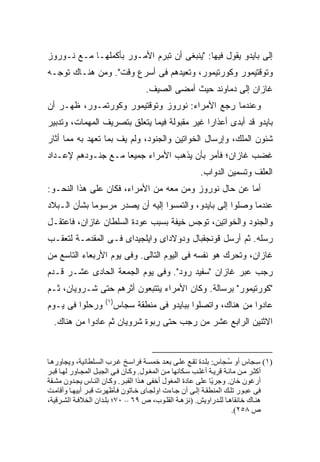 ‫ﺇﻟﻰ ﺒﺎﻴﺩﻭ ﻴﻘﻭل ﻓﻴﻬﺎ: "ﻴﻨﺒﻐﻰ ﺃﻥ ﺘﺒﺭﻡ ﺍﻷﻤـﻭﺭ ﺒﺄﻜﻤﻠﻬـﺎ ﻤـﻊ ﻨـﻭﺭﻭﺯ‬
‫ﻭﺘﻭﻗﺘﻴﻤﻭﺭ ﻭﻜﻭﺭﺘﻴﻤﻭﺭ، ﻭﺘﻌﻴﺩﻫﻡ ﻓﻰ ﺃﺴﺭﻉ ﻭﻗﺕ". ﻭﻤﻥ ﻫﻨـﺎﻙ ﺘﻭﺠـﻪ‬
                                    ‫ﻏﺎﺯﺍﻥ ﺇﻟﻰ ﺩﻤﺎﻭﻨﺩ ﺤﻴﺙ ﺃﻤﻀﻰ ﺍﻟﺼﻴﻑ.‬
‫ﻭﻋﻨﺩﻤﺎ ﺭﺠﻊ ﺍﻷﻤﺭﺍﺀ: ﻨﻭﺭﻭﺯ ﻭﺘﻭﻗﺘﻴﻤﻭﺭ ﻭﻜﻭﺭﺘﻤـﻭﺭ، ﻅﻬـﺭ ﺃﻥ‬
‫ﺒﺎﻴﺩﻭ ﻗﺩ ﺃﺒﺩﻯ ﺃﻋﺫﺍ ‪‬ﺍ ﻏﻴﺭ ﻤﻘﺒﻭﻟﺔ ﻓﻴﻤﺎ ﻴﺘﻌﻠﻕ ﺒﺘﺼﺭﻴﻑ ﺍﻟﻤﻬﻤﺎﺕ، ﻭﺘﺩﺒﻴﺭ‬
                                              ‫ﺭ‬
‫ﺸﺌﻭﻥ ﺍﻟﻤﻠﻙ، ﻭﺇﺭﺴﺎل ﺍﻟﺨﻭﺍﺘﻴﻥ ﻭﺍﻟﺠﻨﻭﺩ، ﻭﻟﻡ ﻴﻑ ﺒﻤﺎ ﺘﻌﻬﺩ ﺒﻪ ﻤﻤﺎ ﺃﺜﺎﺭ‬
‫ﻏﻀﺏ ﻏﺎﺯﺍﻥ؛ ﻓﺄﻤﺭ ﺒﺄﻥ ﻴﺫﻫﺏ ﺍﻷﻤﺭﺍﺀ ﺠﻤﻴ ‪‬ﺎ ﻤـﻊ ﺠﻨـﻭﺩﻫﻡ ﻹﻋـﺩﺍﺩ‬
                    ‫ﻌ‬
                                                         ‫ﺍﻟﻌﻠﻑ ﻭﺘﺴﻤﻴﻥ ﺍﻟﺩﻭﺍﺏ.‬
‫ﺃﻤﺎ ﻋﻥ ﺤﺎل ﻨﻭﺭﻭﺯ ﻭﻤﻥ ﻤﻌﻪ ﻤﻥ ﺍﻷﻤﺭﺍﺀ، ﻓﻜﺎﻥ ﻋﻠﻰ ﻫﺫﺍ ﺍﻟﻨﺤـﻭ:‬
‫ﻋﻨﺩﻤﺎ ﻭﺼﻠﻭﺍ ﺇﻟﻰ ﺒﺎﻴﺩﻭ، ﻭﺍﻟﺘﻤﺴﻭﺍ ﺇﻟﻴﻪ ﺃﻥ ﻴﺼﺩﺭ ﻤﺭﺴﻭ ‪‬ﺎ ﺒﺸﺄﻥ ﺍﻟـﺒﻼﺩ‬
             ‫ﻤ‬
‫ﻭﺍﻟﺠﻨﻭﺩ ﻭﺍﻟﺨﻭﺍﺘﻴﻥ، ﺘﻭﺠﺱ ﺨﻴﻔﺔ ﺒﺴﺒﺏ ﻋﻭﺩﺓ ﺍﻟﺴﻠﻁﺎﻥ ﻏﺎﺯﺍﻥ، ﻓﺎﻋﺘﻘـل‬
‫ﺭﺴﻠﻪ. ﺜﻡ ﺃﺭﺴل ﻗﻭﻨﺠﻘﺒﺎل ﻭﺩﻭﻻﺩﺍﻯ ﻭﺍﻴﻠﺠﻴﺩﺍﻯ ﻓـﻰ ﺍﻟﻤﻘﺩﻤـﺔ ﻟﺘﻌﻘـﺏ‬
‫ﻏﺎﺯﺍﻥ، ﻭﺘﺤﺭﻙ ﻫﻭ ﻨﻔﺴﻪ ﻓﻰ ﺍﻟﻴﻭﻡ ﺍﻟﺘﺎﻟﻰ. ﻭﻓﻰ ﻴﻭﻡ ﺍﻷﺭﺒﻌﺎﺀ ﺍﻟﺘﺎﺴﻊ ﻤﻥ‬
‫ﺭﺠﺏ ﻋﺒﺭ ﻏﺎﺯﺍﻥ "ﺴﻔﻴﺩ ﺭﻭﺩ". ﻭﻓﻰ ﻴﻭﻡ ﺍﻟﺠﻤﻌﺔ ﺍﻟﺤﺎﺩﻯ ﻋﺸـﺭ ﻗـﺩﻡ‬
‫"ﻜﻭﺭﺘﻴﻤﻭﺭ" ﺒﺭﺴﺎﻟﺔ. ﻭﻜﺎﻥ ﺍﻷﻤﺭﺍﺀ ﻴﺘﺘﺒﻌﻭﻥ ﺃﺜﺭﻫﻡ ﺤﺘﻰ ﺸـﺭﻭﻴﺎﻥ، ﺜـﻡ‬
                     ‫)١(‬
‫ﻭﺭﺤﻠﻭﺍ ﻓﻰ ﻴـﻭﻡ‬          ‫ﻋﺎﺩﻭﺍ ﻤﻥ ﻫﻨﺎﻙ، ﻭﺍﺘﺼﻠﻭﺍ ﺒﺒﺎﻴﺩﻭ ﻓﻰ ﻤﻨﻁﻘﺔ ﺴﺠﺎﺱ‬
  ‫ﺍﻻﺜﻨﻴﻥ ﺍﻟﺭﺍﺒﻊ ﻋﺸﺭ ﻤﻥ ﺭﺠﺏ ﺤﺘﻰ ﺭﺒﻭﺓ ﺸﺭﻭﻴﺎﻥ ﺜﻡ ﻋﺎﺩﻭﺍ ﻤﻥ ﻫﻨﺎﻙ.‬


‫)١( ﺱ ﺠﺎس أو ﺱ ﺠﺎس: ﺑﻠ ﺪة ﺗﻘ ﻊ ﻋﻠ ﻰ ﺑﻌ ﺪ ﺧﻤﺴ ﺔ ﻓﺮاﺱ ﺦ ﻏ ﺮب اﻟﺴ ﻠﻄﺎﻥﻴﺔ، ویﺠﺎوره ﺎ‬
                                                                       ‫ُ‬          ‫ِ‬
‫أآﺜ ﺮ ﻡ ﻦ ﻡﺎﺋ ﺔ ﻗﺮی ﺔ أﻏﻠ ﺐ ﺱ ﻜﺎﻥﻬﺎ ﻡ ﻦ اﻟﻤﻐ ﻮل. وآ ﺎن ﻓ ﻰ اﻟﺠﺒ ﻞ اﻟﻤﺠ ﺎور ﻟﻬ ﺎ ﻗﺒ ﺮ‬
‫أرﻏﻮن ﺧﺎن. وﺟﺮ ًﺎ ﻋﻠﻰ ﻋﺎدة اﻟﻤﻐﻮل أﺧﻔﻰ ه ﺬا اﻟﻘﺒ ﺮ. وآ ﺎن اﻟﻨ ﺎس یﺠ ﺪون ﻡﺸ ﻘﺔ‬
                                                                ‫ی‬
‫ﻓﻰ ﻋﺒ ﻮر ﺗﻠ ﻚ اﻟﻤﻨﻄﻘ ﺔ إﻟ ﻰ أن ﺟ ﺎءت اوﻟﺠ ﺎى ﺧ ﺎﺗﻮن ﻓ ﺄﻇﻬﺮت ﻗﺒ ﺮ أﺑﻴﻬ ﺎ وأﻗﺎﻡ ﺖ‬
‫هﻨ ﺎك ﺧﺎﻥﻘﺎه ﺎ ﻟﻠ ﺪراویﺶ. )ﻥﺰه ﺔ اﻟﻘﻠ ﻮب، ص ٩٦ – ٠٧؛ ﺑﻠ ﺪان اﻟﺨﻼﻓ ﺔ اﻟﺸ ﺮﻗﻴﺔ،‬
                                                                         ‫ص ٨٥٢(.‬
 