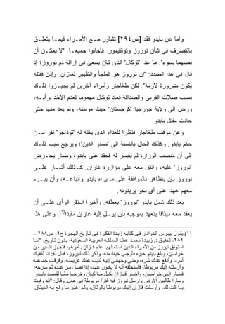 ‫ﻭﺃﻤﺎ ﻋﻥ ﺒﺎﻴﺩﻭ ﻓﻘﺩ ]ﺹ٤٩٢[ ﺘﺸﺎﻭﺭ ﻤـﻊ ﺍﻷﻤـﺭﺍﺀ ﻓﻴﻤـﺎ ﻴﺘﻌﻠـﻕ‬
‫ﺒﺎﻟﺘﺼﺭﻑ ﻓﻰ ﺸﺄﻥ ﻨﻭﺭﻭﺯ ﻭﺘﻭﻗﺘﻴﻤﻭﺭ. ﻓﺄﺠﺎﺒﻭﺍ ﺠﻤﻴ ‪‬ـﺎ: "ﻻ ﻴﻤﻜـﻥ ﺃﻥ‬
               ‫ﻌ‬
‫ﻨﻤﺴﻬﻤﺎ ﺒﺴﻭﺀ". ﻤﺎ ﻋﺩﺍ "ﺘﻭﻜﺎل" ﺍﻟﺫﻯ ﻜﺎﻥ ﻴﺴﻌﻰ ﻓﻰ ﺇﺭﺍﻗﺔ ﺩﻡ ﻨﻭﺭﻭﺯ؛ ﺇﺫ‬
‫ﻗﺎل ﻓﻰ ﻫﺫﺍ ﺍﻟﺼﺩﺩ: "ﺇﻥ ﻨﻭﺭﻭﺯ ﻫﻭ ﺍﻟﻤﻠﺠﺄ ﻭﺍﻟﻅﻬﻴﺭ ﻟﻐﺎﺯﺍﻥ. ﻭﺇﺫﻥ ﻓﻘﺘﻠﻪ‬
‫ﻴﻜﻭﻥ ﻀﺭﻭﺭﺓ ﻻﺯﻤﺔ". ﻟﻜﻥ ﻁﻐﺎﺠﺎﺭ ﻭﺃﻤﺭﺍﺀ ﺁﺨﺭﻴﻥ ﻟﻡ ﻴﺠﻴـﺯﻭﺍ ﺫﻟـﻙ‬
‫ﺒﺴﺒﺏ ﺼﻼﺕ ﺍﻟﻘﺭﺒﻰ ﻭﺍﻟﺼﺩﺍﻗﺔ ﻓﻌﺎﺩ ﺘﻭﻜﺎل ﻤﻬﻤﻭ ‪‬ﺎ ﻟﻌﺩﻡ ﺍﻷﺨﺫ ﺒﺭﺃﻴـﻪ،‬
                   ‫ﻤ‬
‫ﻭﺭﺤل ﺇﻟﻰ ﻭﻻﻴﺔ ﺠﻭﺭﺠﻴﺎ "ﻜﺭﺠﺴﺘﺎﻥ" ﺤﻴﺙ ﻤﻭﻁﻨﻪ، ﻭﻟﻡ ﻴﻌﺩ ﻤﻨﻬﺎ ﺤﺘﻰ‬
                                                              ‫ﺤﺎﺩﺙ ﻤﻘﺘل ﺒﺎﻴﺩﻭ.‬
‫ﻭﻋﻥ ﻤﻭﻗﻑ ﻁﻐﺎﺠﺎﺭ ﻓﻨﻅ ‪‬ﺍ ﻟﻠﻌﺩﺍﺀ ﺍﻟﺫﻯ ﻴﻜﻨﻪ ﻟﻪ "ﺘﻭﺩﺍﺠﻭ" ﻨﻔﺭ ﻤـﻥ‬
                                      ‫ﺭ‬
‫ﺤﻜﻡ ﺒﺎﻴﺩﻭ. ﻭﻜﺫﻟﻙ ﺍﻟﺤﺎل ﺒﺎﻟﻨﺴﺒﺔ ﺇﻟﻰ "ﺼﺩﺭ ﺍﻟﺩﻴﻥ"؛ ﻭﻴﺭﺠﻊ ﺴﺒﺏ ﺫﻟـﻙ‬
‫ﺇﻟﻰ ﺃﻥ ﻤﻨﺼﺏ ﺍﻟﻭﺯﺍﺭﺓ ﻟﻡ ﻴﺘﻴﺴﺭ ﻟﻪ ﻓﺤﻘﺩ ﻋﻠﻰ ﺒﺎﻴﺩﻭ، ﻭﺼﺎﺭ ﻴﺤـﺭﺽ‬
‫"ﻨﻭﺭﻭﺯ" ﻋﻠﻴﻪ، ﻭﺍﺘﻔﻕ ﻤﻌﻪ ﻋﻠﻰ ﻤﺅﺍﺯﺭﺓ ﻏﺎﺯﺍﻥ. ﻜـﺫﻟﻙ ﺃﺸـﺎﺭ ﻋﻠـﻰ‬
‫ﻨﻭﺭﻭﺯ ﺒﺄﻥ ﻴﺘﻅﺎﻫﺭ ﺒﺎﻟﻤﻭﺍﻓﻘﺔ ﻋﻠﻰ ﻤﺎ ﻴﺭﺍﻩ ﺒﺎﻴﺩﻭ ﻭﺃﺘﺒﺎﻋـﻪ، ﻭﺃﻥ ﻴﺒـﺭﻡ‬
                                           ‫ﻤﻌﻬﻡ ﻋﻬ ‪‬ﺍ ﻋﻠﻰ ﺃﻯ ﻨﺤﻭ ﻴﺭﻴﺩﻭﻨﻪ.‬
                                                                ‫ﺩ‬
‫ﺒﻌﺩ ﺫﻟﻙ ﺸﻤل ﺒﺎﻴﺩﻭ "ﻨﻭﺭﻭﺯ" ﺒﻌﻁﻔﻪ. ﻭﺃﺨﻴ ‪‬ﺍ ﺍﺴﺘﻘﺭ ﺍﻟﺭﺃﻯ ﻋﻠـﻰ ﺃﻥ‬
                     ‫ﺭ‬
‫ﻴﻌﻘﺩ ﻤﻌﻪ ﻤﻴﺜﺎ ﹰﺎ ﻴﺘﻌﻬﺩ ﺒﻤﻭﺠﺒﻪ ﺒﺄﻥ ﻴﺭﺴل ﺇﻟﻴﻪ ﻏﺎﺯﺍﻥ ﻤﻘﻴ ‪‬ﺍ)١(. ﻭﻋﻠﻰ ﻫﺫﺍ‬
              ‫ﺩ‬                                       ‫ﻗ‬

‫)١( یﻘ ﻮل ﺑﻴﺒ ﺮس اﻟ ﺪوادار ﻓ ﻰ آﺘﺎﺑ ﻪ زﺑ ﺪة اﻟﻔﻜ ﺮة ﻓ ﻰ ﺗ ﺎریﺦ اﻟﻬﺠ ﺮة ج٩، ص٨٨٢ –‬
‫٩٨٢، ﺗﺤﻘﻴ ﻖ د. زﺑﻴ ﺪة ﻡﺤﻤ ﺪ ﻋﻄ ﺎ اﻟﻤﻤﻠﻜ ﺔ اﻟﻌﺮﺑﻴ ﺔ اﻟﺴ ﻌﻮدیﺔ، ﺑ ﺪون ﺗ ﺎریﺦ: "ﻟﻤ ﺎ‬
‫اﺱﺘﻮﺛﻖ ﻥﻴﺮوز ﻡﻦ اﻷﻡ ﺮاء اﻟ ﺬیﻦ اﺱ ﺘﻤﺎﻟﻬﻢ، ﻋﻠ ﻢ ﻗ ﺎزان ﺑ ﺄﻡﺮهﻢ، ﻓﺘﺠﻬ ﺰ ﻟﻠﺴ ﻴﺮ ﻡ ﻦ‬
‫ﺧﺮاﺱﺎن، وﺑﻠﻎ ﺑﺎیﺪو ﺧﺒﺮﻩ ﻓﺄوﺟﺲ ﺧﻴﻔﺔ ﻡﻨﻪ، وذآﺮ ذﻟﻚ ﻟﻨﻴﺮوز، ﻓﻘﺎل ﻟﻪ: أﻥﺎ أآﻔﻴ ﻚ‬
‫أﻡﺮﻩ، وأدﻓﻊ ﻋﻨ ﻚ ﺷ ﺮﻩ، وﻡﺘ ﻰ وﺟﻬﺘﻨ ﻰ إﻟﻴ ﻪ ﺛﻨﻴ ﺖ ﻋﻨ ﻚ ﻋﺰیﻤﺘ ﻪ، وﻓﺮﻗ ﺖ ﺟﻤﺎﻋﺘ ﻪ‬
‫وأرﺱﻠﺘﻪ إﻟﻴﻚ ﻡﺮﺑﻮ ًﺎ، ﻓﺎﺱﺘﺤﻠﻔﻪ أﻥﻪ ﻻ یﺨ ﻮن ﻋﻬ ﺪﻩ إذا ﻓﺼ ﻞ ﻡ ﻦ ﻋﻨ ﺪﻩ ﺛ ﻢ ﺱ ﺮﺡﻪ؛‬
                                                                 ‫ﻃ‬
‫ﻓﺴ ﺎر إﻟ ﻰ ﺧﺮاﺱ ﺎن، وأﺧﺒ ﺮ ﻗ ﺎزان ﺑﻜ ﻞ ﻡ ﺎ آ ﺎن وﺧﺮﺟ ﺎ ﻡﻌ ﺎ ﻟﻘﺼ ﺪ ﺑﺎی ﺪو.‬
                   ‫ً‬
‫وﺱﺎرا ﻃﺎﻟﺒﻴﻦ اﻷردو. وأرﺱﻞ ﻥﻴﺮوز ﻓﻴﻪ ﻗﺪ ًا ﻡﺮﺑﻮﻃﺔ ﻓﻰ ﻋ ﺪل. وﻗ ﺎل: "ﻗ ﺪ وﻓﻴ ﺖ‬
                                         ‫ر‬
‫ﺑﻤﺎ ﻗﻠﺖ ﻟﻚ، وأرﺱﻠﺖ ﻗ ﺎزان إﻟﻴ ﻚ ﻡﺮﺑﻮﻃ ﺎ ﺑﺎﻟﻮﺛ ﺎق، وﻟ ﻢ أﻏﻴ ﺮ ﻡ ﺎ وﻗ ﻊ ﺑ ﻪ اﻟﻤﻴﺜ ﺎق.‬
                         ‫ّ‬                    ‫ً‬
 