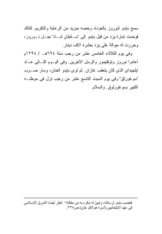 ‫ﺴﻤﺢ ﺒﺎﻴﺩﻭ ﻟﻨﻭﺭﻭﺯ ﺒﺎﻟﻌﻭﺩﺓ، ﻭﺨﺼﻪ ﺒﻤﺯﻴﺩ ﻤﻥ ﺍﻟﺭﻋﺎﻴﺔ ﻭﺍﻟﺘﻜﺭﻴﻡ. ﻜﺫﻟﻙ‬
‫ﻓﻭﻀﺕ ﺇﻤﺎﺭﺓ ﻴﺯﺩ ﻤﻥ ﻗﺒل ﺒﺎﻴﺩﻭ ﺇﻟﻰ "ﺴـﻠﻁﺎﻥ ﺸـﺎﻩ" ﻨﺠـل ﻨـﻭﺭﻭﺯ،‬
                          ‫ﻭﺤﺭﺭﺕ ﻟﻪ ﺤﻭﺍﻟﺔ ﻋﻠﻰ ﻴﺯﺩ ﺒﻌﺸﺭﺓ ﺁﻻﻑ ﺩﻴﻨﺎﺭ.‬
‫ﻭﻓﻰ ﻴﻭﻡ ﺍﻟﺜﻼﺜﺎﺀ ﺍﻟﺨﺎﻤﺱ ﻋﺸﺭ ﻤﻥ ﺭﺠﺏ ﺴﻨﺔ ٤٩٦ﻫـ / ٤٩٢١ﻡ‬
‫ﺃﻋﺎﺩﻭﺍ ﻨﻭﺭﻭﺯ ﻭﺘﻭﻗﺘﻴﻤﻭﺭ ﻭﺍﻟﺭﺴل ﺍﻵﺨﺭﻴﻥ. ﻭﻓﻰ ﺍﻟﻴـﻭﻡ ﺍﻟﺘـﺎﻟﻰ ﻋـﺎﺩ‬
‫ﺍﻴﻠﺠﻴﺩﺍﻯ ﺍﻟﺫﻯ ﻜﺎﻥ ﻴﺘﻌﻘﺏ ﻏﺎﺯﺍﻥ. ﺜﻡ ﻟﻭﻯ ﺒﺎﻴﺩﻭ ﺍﻟﻌﻨﺎﻥ، ﻭﺴﺎﺭ ﺼـﻭﺏ‬
‫"ﺴﻭﻏﻭﺭﻟﻕ" ﻭﻓﻰ ﻴﻭﻡ ﺍﻟﺴﺒﺕ ﺍﻟﺘﺎﺴﻊ ﻋﺸﺭ ﻤﻥ ﺭﺠﺏ ﻨﺯل ﻓﻰ ﻤﻭﻁﻨـﻪ‬
                                             ‫ﺍﻟﻜﺒﻴﺭ ﺒﺴﻭﻏﻭﺭﻟﻭﻕ. ﻭﺍﻟﺴﻼﻡ.‬




‫ﻓﻐﻀﺐ ﺑﺎیﺪو ﻟﺮﺱﺎﻟﺘﻪ، وﺗﺒﻴﻦ ﻟﻪ ﻡﻜﺮﻩ ﺑﻪ ﻡﻦ ﻡﻘﺎﻟﺘﻪ". اﻥﻈﺮ أیﻀ ﺎ اﻟﺸ ﺮق اﻹﺱ ﻼﻡﻰ‬
                 ‫ً‬                               ‫ّ‬
                            ‫ﻓﻰ ﻋﻬﺪ اﻹیﻠﺨﺎﻥﻴﻴﻦ )أﺱﺮة هﻮﻻآﻮ ﺧﺎن( ص٨٣٢.‬
 