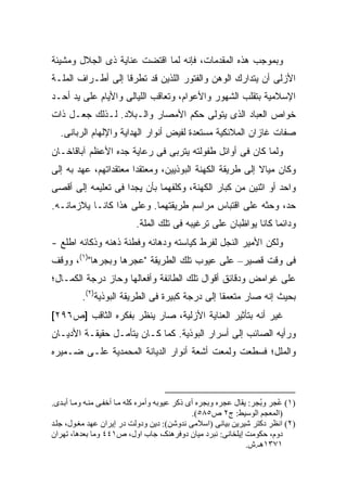 ‫ﻭﺒﻤﻭﺠﺏ ﻫﺫﻩ ﺍﻟﻤﻘﺩﻤﺎﺕ، ﻓﺈﻨﻪ ﻟﻤﺎ ﺍﻗﺘﻀﺕ ﻋﻨﺎﻴﺔ ﺫﻯ ﺍﻟﺠﻼل ﻭﻤﺸﻴﺌﺔ‬
‫ﺍﻷﺯﻟﻰ ﺃﻥ ﻴﺘﺩﺍﺭﻙ ﺍﻟﻭﻫﻥ ﻭﺍﻟﻔﺘﻭﺭ ﺍﻟﻠﺫﻴﻥ ﻗﺩ ﺘﻁﺭﻗﺎ ﺇﻟﻰ ﺃﻁـﺭﺍﻑ ﺍﻟﻤﻠـﺔ‬
‫ﺍﻹﺴﻼﻤﻴﺔ ﺒﺘﻘﻠﺏ ﺍﻟﺸﻬﻭﺭ ﻭﺍﻷﻋﻭﺍﻡ، ﻭﺘﻌﺎﻗﺏ ﺍﻟﻠﻴﺎﻟﻰ ﻭﺍﻷﻴﺎﻡ ﻋﻠﻰ ﻴﺩ ﺃﺤـﺩ‬
‫ﺨﻭﺍﺹ ﺍﻟﻌﺒﺎﺩ ﺍﻟﺫﻯ ﻴﺘﻭﻟﻰ ﺤﻜﻡ ﺍﻷﻤﺼﺎﺭ ﻭﺍﻟـﺒﻼﺩ. ﻟـﺫﻟﻙ ﺠﻌـل ﺫﺍﺕ‬
  ‫ﺼﻔﺎﺕ ﻏﺎﺯﺍﻥ ﺍﻟﻤﻼﺌﻜﻴﺔ ﻤﺴﺘﻌﺩﺓ ﻟﻔﻴﺽ ﺃﻨﻭﺍﺭ ﺍﻟﻬﺩﺍﻴﺔ ﻭﺍﻹﻟﻬﺎﻡ ﺍﻟﺭﺒﺎﻨﻰ.‬
‫ﻭﻟﻤﺎ ﻜﺎﻥ ﻓﻰ ﺃﻭﺍﺌل ﻁﻔﻭﻟﺘﻪ ﻴﺘﺭﺒﻰ ﻓﻰ ﺭﻋﺎﻴﺔ ﺠﺩﻩ ﺍﻷﻋﻅﻡ ﺁﺒﺎﻗﺎﺨـﺎﻥ‬
‫ﻭﻜﺎﻥ ﻤﻴﺎﻻ ﺇﻟﻰ ﻁﺭﻴﻘﺔ ﺍﻟﻜﻬﻨﺔ ﺍﻟﺒﻭﺫﻴﻴﻥ، ﻭﻤﻌﺘﻘ ‪‬ﺍ ﻤﻌﺘﻘﺩﺍﺘﻬﻡ، ﻋﻬﺩ ﺒﻪ ﺇﻟﻰ‬
                       ‫ﺩ‬                                  ‫ﹰ‬
‫ﻭﺍﺤﺩ ﺃﻭ ﺍﺜﻨﻴﻥ ﻤﻥ ﻜﺒﺎﺭ ﺍﻟﻜﻬﻨﺔ، ﻭﻜﻠﻔﻬﻤﺎ ﺒﺄﻥ ﻴﺠﺩﺍ ﻓﻰ ﺘﻌﻠﻴﻤﻪ ﺇﻟﻰ ﺃﻗﺼﻰ‬
‫ﺤﺩ، ﻭﺤﺜﻪ ﻋﻠﻰ ﺍﻗﺘﺒﺎﺱ ﻤﺭﺍﺴﻡ ﻁﺭﻴﻘﺘﻬﻤﺎ. ﻭﻋﻠﻰ ﻫﺫﺍ ﻜﺎﻨـﺎ ﻴﻼﺯﻤﺎﻨـﻪ.‬
                           ‫ﻭﺩﺍﺌ ‪‬ﺎ ﻜﺎﻨﺎ ﻴﻭﺍﻅﺒﺎﻥ ﻋﻠﻰ ﺘﺭﻏﻴﺒﻪ ﻓﻰ ﺘﻠﻙ ﺍﻟﻤﻠﺔ.‬
                                                                  ‫ﻤ‬
‫ﻭﻟﻜﻥ ﺍﻷﻤﻴﺭ ﺍﻟﻨﺠل ﻟﻔﺭﻁ ﻜﻴﺎﺴﺘﻪ ﻭﺩﻫﺎﺌﻪ ﻭﻓﻁﻨﺔ ﺫﻫﻨﻪ ﻭﺫﻜﺎﺌﻪ ﺍﻁﻠﻊ -‬
‫ﻓﻰ ﻭﻗﺕ ﻗﺼﻴﺭ– ﻋﻠﻰ ﻋﻴﻭﺏ ﺘﻠﻙ ﺍﻟﻁﺭﻴﻘﺔ " ‪‬ﺠﺭﻫﺎ ﻭ ‪‬ﺠﺭﻫﺎ")١(، ﻭﻭﻗﻑ‬
              ‫ﺒ‬       ‫ﻋ‬
‫ﻋﻠﻰ ﻏﻭﺍﻤﺽ ﻭﺩﻗﺎﺌﻕ ﺃﻗﻭﺍل ﺘﻠﻙ ﺍﻟﻁﺎﺌﻔﺔ ﻭﺃﻓﻌﺎﻟﻬﺎ ﻭﺤﺎﺯ ﺩﺭﺠﺔ ﺍﻟﻜﻤـﺎل؛‬
          ‫ﺒﺤﻴﺙ ﺇﻨﻪ ﺼﺎﺭ ﻤﺘﻌﻤ ﹰﺎ ﺇﻟﻰ ﺩﺭﺠﺔ ﻜﺒﻴﺭﺓ ﻓﻰ ﺍﻟﻁﺭﻴﻘﺔ ﺍﻟﺒﻭﺫﻴﺔ)٢(.‬
                                                 ‫ﻘ‬
‫ﻏﻴﺭ ﺃﻨﻪ ﺒﺘﺄﺜﻴﺭ ﺍﻟﻌﻨﺎﻴﺔ ﺍﻷﺯﻟﻴﺔ، ﺼﺎﺭ ﻴﻨﻅﺭ ﺒﻔﻜﺭﻩ ﺍﻟﺜﺎﻗﺏ ]ﺹ٦٩٢[‬
‫ﻭﺭﺃﻴﻪ ﺍﻟﺼﺎﺌﺏ ﺇﻟﻰ ﺃﺴﺭﺍﺭ ﺍﻟﺒﻭﺫﻴﺔ. ﻜﻤﺎ ﻜـﺎﻥ ﻴﺘﺄﻤـل ﺤﻘﻴﻘـﺔ ﺍﻷﺩﻴـﺎﻥ‬
‫ﻭﺍﻟﻤﻠل؛ ﻓﺴﻁﻌﺕ ﻭﻟﻤﻌﺕ ﺃﺸﻌﺔ ﺃﻨﻭﺍﺭ ﺍﻟﺩﻴﺎﻨﺔ ﺍﻟﻤﺤﻤﺩﻴﺔ ﻋﻠـﻰ ﻀـﻤﻴﺭﻩ‬



‫)١( ُﺠﺮ و ُﺠﺮ: یﻘﺎل ﻋﺠﺮﻩ وﺑﺠﺮﻩ أى ذآﺮ ﻋﻴﻮﺑﻪ وأﻡﺮﻩ آﻠﻪ ﻡ ﺎ أﺧﻔ ﻰ ﻡﻨ ﻪ وﻡ ﺎ أﺑ ﺪى.‬
                                                                     ‫ﺑ‬     ‫ﻋ‬
                                                ‫)اﻟﻤﻌﺠﻢ اﻟﻮﺱﻴﻂ: ج٢ ص٥٨٥(.‬
‫)٢( اﻥﻈﺮ دآﺘﺮ ﺷﻴﺮیﻦ ﺑﻴﺎﻥﻰ )اﺱﻼﻡﻰ ﻥﺪوﺷﻦ(: دیﻦ ودوﻟﺖ در إیﺮان ﻋﻬﺪ ﻡﻐ ﻮل، ﺟﻠ ﺪ‬
‫دوم، ﺡﻜﻮﻡﺖ إیﻠﺨﺎﻥﻰ: ﻥﺒﺮد ﻡﻴﺎن دوﻓﺮهﻨﻜـ، ﺟﺎب اول، ص١٤٤ وﻡﺎ ﺑﻌﺪهﺎ، ﺗﻬﺮان‬
                                                                 ‫١٧٣١هـ.ش.‬
 