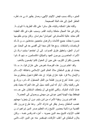 ‫ﺍﻟﻤﻨﻴﺭ، ﻭﺫﻟﻙ ﺒﺴﺒﺏ ﻓﻴﺽ ﺍﻹﻟﻬﺎﻡ ﺍﻹﻟﻬﻰ، ﻭﺼﺎﺭ ﻴﻅﻬﺭ ﻓـﻰ ﺨـﺎﻁﺭﻩ‬
                               ‫ﺍﻟﻌﺎﻁﺭ ﺍﻟﻤﻴل ﺇﻟﻰ ﻫﺫﻩ ﺍﻟﻤﻠﺔ ﺍﻟﺼﺤﻴﺤﺔ.‬
‫ﻭﻟﻜﻨﻪ ﻨﻅ ‪‬ﺍ ﻟﺘﻤﻜﻨﻪ ﻭﺘﺜﺒﺘﻪ، ﻅل ﺴﺎﺌ ‪‬ﺍ ﻋﻠﻰ ﺘﻠﻙ ﺍﻟﻁﺭﻴﻘـﺔ ﺍﻟﺒﻭﺫﻴـﺔ.‬
                            ‫ﺭ‬                        ‫ﺭ‬
‫ﻭﻜﺎﻥ ﻓﻰ ﻫﺫﺍ ﺍﻟﻤﺠﺎل ﻤﺘﻤﻜ ﹰﺎ ﻭﺜﺎﺒﺕ ﺍﻟﻘﺩﻡ. ﻭﺒﺴﺒﺏ ﻏﻠﻭﻩ ﻓﻰ ﺘﻠﻙ ﺍﻟﻌﻘﻴﺩﺓ‬
                                        ‫ﻨ‬
‫ﺃﻗﺎﻡ ﻤﻌﺎﺒﺩ ﻋﺎﻟﻴﺔ ﻟﻸﺼﻨﺎﻡ ﻓﻰ "ﺨﺒﻭﺸﺎﻥ" ﺒﺨﺭﺍﺴﺎﻥ. ﻭﻜﺎﻥ ﻴﺅﺩﻯ ﻁﻘﻭﺴﻬﺎ‬
‫ﺒﺼﻭﺭﺓ ﺠﻌﻠﺕ ﺠﻤﻴﻊ ﺍﻟﻼﻤﺎﺕ ﻭﺍﻟﺭﻫﺒﺎﻥ ﻤﺘﻌﺠﺒﻴﻥ ﻤﻨﺩﻫﺸﻴﻥ ﻤـﻥ ﺘﻠـﻙ‬
‫ﺍﻟﺭﻴﺎﻀﺎﺕ ﻭﺍﻟﻤﺸﻘﺎﺕ. ﻭﻤﻊ ﻫﺫﺍ ﻜﺎﻥ ﻤﺠ ‪‬ﺍ ﺇﻟﻰ ﺃﻗﺼﻰ ﺤﺩ ﻓﻰ ﺍﻟﺒﺤﺙ ﻋﻥ‬
                         ‫ﺩ‬
‫ﺃﺴﺭﺍﺭ ﺍﻟﺤﻕ، ﻭﺘﺤﻘﻴﻕ ﻁﺭﻕ ﺍﻟﺼﻭﺍﺏ. ﺇﻟﻰ ﺃﻥ ﺍﺠﺘﻤﻌﻭﺍ ﺒﺒﺎﻴﺩﻭ؛ ﻭﻜـﺎﻥ‬
‫ﺍﻷﻤﺭﺍﺀ ﺍﻟﺤﺎﻀﺭﻭﻥ ﻴﺒﺭﻤﻭﻥ ﺍﻟﻌﻬﺩ ﻭﺍﻟﻤﻴﺜﺎﻕ؛ ﻓﺎﻟﻤﺴﻠﻤﻭﻥ ﻤـﻨﻬﻡ ﻜـﺎﻨﻭﺍ‬
  ‫ﻴﻘﺴﻤﻭﻥ ﺒﺎﻟﻘﺭﺁﻥ ﺍﻟﻜﺭﻴﻡ، ﻋﻠﻰ ﺤﻴﻥ ﺃﻥ ﺍﻟﻤﻐﻭل ﻜﺎﻨﻭﺍ ﻴﻘﺴﻤﻭﻥ ﺒﺎﻟﺫﻫﺏ.‬
‫ﻭﻟﻘﺩ ﺍﻏﺘﻨﻡ ﻨﻭﺭﻭﺯ ﻫﺫﻩ ﺍﻟﻔﺭﺼﺔ، ﻓﻌﺭﺽ ﻋﻠﻰ ﻏﺎﺯﺍﻥ ﻗﻭﻟـﻪ: ﻤـﺎﺫﺍ‬
‫ﻴﺤﺩﺙ ﻟﻭ ﻴﻘﻭﻯ ﺍﻟﺴﻠﻁﺎﻥ ﻤﻼﺫ ﺍﻟﻌﺎﻟﻡ ﺍﻟﺩﻴﻥ ﺍﻹﺴﻼﻤﻰ ﺒﺎﻋﺘﻨﺎﻗﻪ ﺍﻹﺴـﻼﻡ‬
‫ﻭﺍﻹﻴﻤﺎﻥ ﺒﻪ؟ ﻓﺭﺩ ﻋﻠﻴﻪ ﻏﺎﺯﺍﻥ ﺒﻘﻭﻟﻪ: ﺇﻥ ﻫﺫﻩ ﺍﻟﻔﻜﺭﺓ ﺘﺠﻭل ﺒﺨﺎﻁﺭﻯ ﻤﻨﺫ‬
‫ﺯﻤﻥ. ﻋﻨﺩﺌﺫ ﺃﺨﺭﺝ ﻨﻭﺭﻭﺯ ﻗﻁﻌﺔ ﻤﻥ ﺍﻟﻠﻌل ﺍﻟﻤﺼﻘﻭل ﺍﻟﻨـﺎﺩﺭ، ﻭﺭﻜـﻊ‬
‫ﻋﻠﻰ ﺭﻜﺒﺘﻴﻪ ﻭﻗﺎل: "ﻭﻟﻭ ﺃﻨﻪ ﻟﻴﺱ ﻟﻠﻌﺒﺩ ﺴﺒﻴل ﺇﻟﻰ ﻫﺫﻩ ﺍﻟﺠﺭﺃﺓ؛ ﺒﺤﻴﺙ ﻴﻘﺩﻡ‬
‫ﻫﺩﺍﻴﺎ ﻷﺒﻨﺎﺀ ﺍﻟﻤﻠﻭﻙ. ﻭﻟﻜﻨﻰ ﺃﻁﻤﻊ ﻓﻰ ﺃﻥ ﻴﺘﻌﻁﻑ ﺍﻟﺴﻠﻁﺎﻥ ﻋﻠﻰ ﻋﺒـﺩﻩ،‬
  ‫ﻓﻴﺤﺘﻔﻅ ﺒﻬﺫﻩ ﺍﻟﻬﺩﻴﺔ ﻟﺤﻴﻥ ﻋﻭﺩﺘﻰ ﻤﻥ ﻤﻬﻤﺘﻰ ﻭﻭﺼﻭﻟﻰ ﺇﻟﻰ ﺍﻟﺤﻀﺭﺓ".‬
‫ﻓﻠﻤﺎ ﻗﺩﻡ ﻨﻭﺭﻭﺯ ﻭﺒﻘﻴﺔ ﺍﻷﻤﺭﺍﺀ ﻤﻥ ﻟﺩﻥ ﺒﺎﻴﺩﻭ ﺩﻭﻥ ﺃﻥ ﻴﻨﺠﺯﻭﺍ ﻤﻬﻤﺘﻬﻡ‬
‫ﻏﻀﺏ ﺍﻟﺴﻠﻁﺎﻥ ﻭﺼﺎﺭ ﻴﻔﻜﺭ ﻓﻰ ﺘﺩﺍﺭﻙ ﺍﻷﻤﺭ. ﻭﻫﻨﺎ ﻁﺭﺡ ﻨﻭﺭﻭﺯ ﺘﻠﻙ‬
‫ﺍﻟﻘﻀﻴﺔ ﻤﺭﺓ ﺜﺎﻨﻴﺔ ﺒﺤﻀﻭﺭ ﺍﻟﺸﻴﺦ ﺯﺍﺩﻩ ﺍﻟﻌﻅﻴﻡ ﺼﺩﺭ ﺍﻟﺩﻴﻥ ﺇﺒﺭﺍﻫﻴﻡ ﺍﺒـﻥ‬
‫ﻗﻁﺏ ﺍﻷﻭﻟﻴﺎﺀ ﺍﻟﺸﻴﺦ ﺴﻌﺩ ﺍﻟﺩﻴﻥ ﺤﻤﻭﻴﻪ - ﺃﻋﺯﻩ ﺍﷲ ﻭﻗﺩﺱ ﻨﻔﺴﻪ – ﻭﻜﺎﻥ‬
‫ﻴﻼﺯﻡ ﺍﻟﺴﻠﻁﺎﻥ ﻓﻰ ﺃﻏﻠﺏ ﺍﻷﻭﻗﺎﺕ، ﻓﻴﺴﺘﻔﺴﺭ ﻤﻨﻪ ﻋﻥ ﺍﻟﺩﻴﻥ ﺍﻹﺴـﻼﻤﻰ‬
 