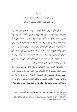 ‫ﺤﻜﺎﻴﺔ‬
                    ‫ﺘﻭﺠﻪ ﺍﻟﺭﺍﻴﺎﺕ ﺍﻟﻤﺒﺎﺭﻜﺔ ﻟﺴﻠﻁﺎﻥ ﺍﻹﺴﻼﻡ‬
                    ‫ﺇﻟﻰ ﺒﺎﻴﺩﻭ ﻟﻠﻤﺭﺓ ﺍﻟﺜﺎﻨﻴﺔ ﻭﺨﻀﻭﻉ ﺃﻤﺭﺍﺌﻪ‬


‫ﺒﻌﺩ ﺃﻥ ﻨﻁﻕ ﻏﺎﺯﺍﻥ ﺒﻜﻠﻤﺔ ﺍﻟﺘﻭﺤﻴـﺩ، ﻭﺘﺒﻌـﻪ ﺠﻤﻬـﻭﺭ ﺍﻷﻤـﺭﺍﺀ‬
‫]ﺹ٨٩٢[ ﻭﺃﻋﻠﻨﻭﺍ ﺇﺴﻼﻤﻬﻡ، ﻭﺼﺎﺭﻭﺍ ﻤﺸﻐﻭﻟﻴﻥ ﺒﺎﻟﻌﺒﺎﺩﺓ، ﻗﺩﻡ ﺭﺴـﻭﻻ‬
‫ﹰ‬
‫ﺒﺎﻴﺩﻭ: ﺍﻟﻤﺩﻋﻭ "ﻗﺘﻠﻎ ﺸﺎﻩ")١(، ﻭﺸﻴﺦ ﺍﻟﻤﺸﺎﻴﺦ "ﻤﺤﻤﻭﺩ"، ﻓﺘﺤﺩﺜﺎ ﻋﻥ ﻜـل‬
‫ﺃﻨﻭﺍﻉ ﺍﻟﻜﻼﻡ ﻏﺜﻪ ﻭﺴﻤﻴﻨﻪ. ﻭﻗﺩ ﺍﻏﺘﻨﻡ ﺍﻟﺸﻴﺦ ﻤﺤﻤﻭﺩ ﺍﻟﻔﺭﺼﺔ ﻭﻋـﺭﺽ‬
‫ﻜﻼﻡ ﺍﻷﻤﺭﺍﺀ ﺍﻟﺫﻴﻥ ﻓﻰ ﻤﻌﻴﺔ ﺒﺎﻴﺩﻭ ﻭﻗﻠﻭﺒﻬﻡ ﻤﻊ ﻏﺎﺯﺍﻥ، ﻭﺃﺒﻠﻎ ﺭﺴﺎﻟﺔ ﻜل‬
‫ﻤﻨﻬﻡ، ﻭﺃﺨﺫ ﻋﻠﻴﻬﺎ ﺍﻟﺠﻭﺍﺏ ﻤﺨﺘﻭ ‪‬ﺎ ﺒﺎﻟﺨﺘﻡ ﺍﻟﺫﻫﺒﻰ. ﻭﻓﻰ ﺍﻟﻴﻭﻡ ﺍﻟﺜﺎﻟﺙ ﺃﺫﻥ‬
                                     ‫ﻤ‬
‫ﻏﺎﺯﺍﻥ ﻟﻠﺭﺴﻭﻟﻴﻥ ﺒﺎﻹﻨﺼﺭﺍﻑ. ﻭﻟﻤﺎ ﻋﺎﺩ ﺍﻟﺸﻴﺦ ﻤﺤﻤـﻭﺩ، ﻭﺃﺒﻠـﻎ ﺘﻠـﻙ‬
‫ﺍﻟﺠﻤﺎﻋﺔ ﺍﻹﺠﺎﺒﺔ ﺍﻟﻤﺨﺘﻭﻤﺔ ﺒﺎﻟﺨﺘﻡ ﺍﻟﺫﻫﺒﻰ ﻋﻘﺩﻭﺍ ﺍﻟﻨﻴﺔ ﻋﻠﻰ ﻨﺼﺭﺓ ﺴﻠﻁﺎﻥ‬
                                  ‫ﺍﻹﺴﻼﻡ، ﻭﺍﺘﻔﻘﺕ ﻜﻠﻤﺘﻬﻡ ﻋﻠﻰ ﺍﻹﺨﻼﺹ ﻟﻪ.‬
‫ﻜﺫﻟﻙ ﻷﻥ "ﺼﺩﺭ ﺍﻟﺩﻴﻥ ﺍﻟﺯﻨﺠﺎﻨﻰ" ﻟﻡ ﻴﺒﻠﻎ ﻏﺎﻴﺘﻪ ﻓﻰ ﻋﻬﺩ ﺒﺎﻴﺩﻭ ﻭﺫﻟﻙ‬
‫ﺒﺴﺒﺏ ﺇﺴﻨﺎﺩ ﻤﻨﺼﺏ ﺍﻟﻭﺯﺍﺭﺓ ﻟﺠﻤﺎل ﺍﻟﺩﻴﻥ ﺍﻟﺩﺴـﺘﺠﺭﺩﺍﻨﻰ، ﺼـﺎﺭ ﻫـﻭ‬
‫ﺍﻵﺨﺭ ﻴﺤﺭﺽ ﻁﻐﺎﺠﺎﺭ ﻋﻠﻰ ﺍﻟﻤﺨﺎﻟﻔﺔ ﻭﺍﻟﻤﻨﺎﻭﺃﺓ. ﻭﻟﻬـﺫﺍ ﻜـﺎﻥ ﺒﺎﻴـﺩﻭ‬
‫ﻭﺃﺘﺒﺎﻋﻪ ﻴﺨﺸﻭﻥ ﻤﻜﺎﺌﺩﻩ؛ ﻓﺸﻤﻠﻭﻩ ﺒﺭﻋﺎﻴﺘﻬﻡ ﺍﻟﺘﺎﻤـﺔ، ﻭﻤﻨﺤـﻭﻩ ﺍﻟﻔﺭﻤـﺎﻥ‬
‫)٢(‬
  ‫ﻭﺍﻟﺒﺎﻴﺯﺓ، ﻭﻋﻴﻨﻭﻩ ﺤﺎﻜ ‪‬ﺎ ﻋﻠﻰ ﺒﻼﺩ ﺍﻟﺭﻭﻡ. ﻓﻠﻤﺎ ﺍﺠﺘﺎﺯ ﺤﺩﻭﺩ "ﻫﺸﺘﺭﻭﺩ"‬
                                           ‫ﻤ‬


       ‫)١( "ﻗﺘﻠﻎ ﺷﺎﻩ" هﺬا ﺷﺨﺺ ﺁﺧﺮ یﺤﻤﻞ ﻥﻔﺲ اﺱﻢ "ﻗﺘﻠﻎ ﺷﺎﻩ" أﺡﺪ أﻡﺮاء ﻏﺎزان وﻗﺎﺋﺪ‬
                                                                    ‫ﻗﻮاﺗﻪ اﻟﻤﺴﻠﺤﺔ.‬
      ‫)٢( هﺸﺘﺮود )اﻷﻥﻬﺎر اﻟﺜﻤﺎﻥﻴﺔ( ﻡﺨﺮﺟﻬﺎ اﻟﺠﺒﺎل ﺷﺮق ﻡﺮاﻏﻪ ذات اﺛﻨﻴﻦ وﺛﻼﺛﻴﻦ ﻃﺎﻗﺎ‬
                                                  ‫)ﺑﻠﺪان اﻟﺨﻼﻓﺔ اﻟﺸﺮﻗﻴﺔ، ص٤٠٢(.‬
 