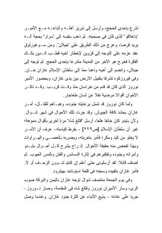 ‫ﺘﺫﺭﻉ ﺒﺈﺤﺩﻯ ﺍﻟﺤﺠﺞ، ﻭﺃﺭﺴل ﺇﻟﻰ ﺘﺒﺭﻴﺯ ﺃﻫﻠـﻪ ﻭﺃﺘﺒﺎﻋـﻪ ﻤـﻊ ﺍﻷﻤﻴـﺭ‬
‫"ﻴﺎﻏﻼﻗﻭ" ﺍﻟﺫﻯ ﻜﺎﻥ ﻓﻰ ﺼﺤﺒﺘﻪ. ﺜﻡ ﺫﻫﺏ ﺒﻨﻔﺴﻪ ﺇﻟﻰ "ﺴﺭﺍﻭ" ﺒﺤﺠﺔ ﺃﻨـﻪ‬
‫ﻴﺭﻴﺩ ﻗﺭ ‪‬ﺎ، ﻭﻋ ‪‬ﺝ ﻤﻥ ﺫﻟﻙ ﺍﻟﻁﺭﻴﻕ ﻋﻠﻰ "ﺠﻴﻼﻥ". ﻭﻤﻥ ﺴـﻭﻏﻭﺭﻟﻭﻕ‬
                                         ‫ﺭ‬      ‫ﻀ‬
‫ﻋﻘﺩ ﻋﺯﻤﻪ ﻋﻠﻰ ﺍﻟﺘﻭﺠﻪ ﺇﻟﻰ ﻗﺯﻭﻴﻥ ﻹﺨﻁﺎﺭ ﺃﺨﻴﻪ ﻗﻁـﺏ ﺍﻟـﺩﻴﻥ ﺒﺘﻠـﻙ‬
‫ﺍﻟﻔﻜﺭﺓ ﻓﺨﺭﺝ ﻫﻭ ﺍﻵﺨﺭ ﻤﻥ ﺍﻟﻤﺩﻴﻨﺔ ﻤﺘﺫﺭ ‪‬ﺎ ﺒﺈﺤﺩﻯ ﺍﻟﺤﺠﺞ. ﺜﻡ ﺘﻭﺠﻪ ﺇﻟﻰ‬
                          ‫ﻋ‬
‫ﺠﻴﻼﻥ، ﻭﺍﻨﻀﻡ ﺇﻟﻰ ﺃﺨﻴﻪ ﻭﺫﻫﺒﺎ ﻤ ‪‬ﺎ ﺇﻟﻰ ﺴﻠﻁﺎﻥ ﺍﻹﺴﻼﻡ ﻏﺎﺯﺍﻥ ﺨـﺎﻥ.‬
                             ‫ﻌ‬
‫ﻭﻓﻰ ﻓﻴﺭﻭﺯﻜﻭﻩ ﺘﺸﺭﻓﺎ ﺒﺘﻘﺒﻴل ﺍﻷﺭﺽ ﺒﻴﻥ ﻴﺩﻯ ﻏﺎﺯﺍﻥ، ﻭﺒﺤﻀﻭﺭ ﺍﻷﻤﻴﺭ‬
‫ﻨﻭﺭﻭﺯ ﺍﻟﺫﻯ ﻜﺎﻥ ﻗﺩ ﻗﺩﻡ ﻤﻥ ﺨﺭﺍﺴﺎﻥ ﻤﻨﺫ ﻭﻗـﺕ ﻗﺭﻴـﺏ. ﻭﻗـﺩ ﺫﻜـﺭ‬
                      ‫ﺍﻷﺨﻭﺍﻥ ﺃﻗﻭﺍﻻ ﻤﺭﻀﻴﺔ ﻨﻘﻼ ﻋﻥ ﻟﺴﺎﻥ ﻁﻐﺎﺠﺎﺭ.‬
                                      ‫ﹾﹰ‬        ‫ﹰ‬
‫ﻭﻟﻤﺎ ﻜﺎﻥ ﻨﻭﺭﻭﺯ ﻗﺩ ﺸﻤل ﺒﺭﻋﺎﻴﺘﻪ ﺠﻨﻭﺩﻩ، ﻭﻫﻴـﺄﻫﻡ ﻟﻠﻘﺘـﺎل، ﺃﻤـﺭ‬
‫ﻏﺎﺯﺍﻥ ﺒﺤﺸﺩ ﻜﺎﻓﺔ ﺍﻟﺠﻴﻭﺵ. ﻭﻗﺩ ﺠﺭﺕ ﺘﻠﻙ ﺍﻷﺤﻭﺍل ﻓﻰ ﺸﻬﺭ ﺸـﻭﺍل.‬
‫ﻭﻷﻥ ﺒﺎﻴﺩﻭ ﻜﺎﻥ ﺨﺎﺌ ﹰﺎ ﻫﻠ ‪‬ﺎ، ﺃﺭﺴل "ﻗﺘﻠﻎ ﺸﺎﻩ" ﻤﺭﺓ ﺃﺨﺭﻯ ﺒﺄﻗﻭﺍل ﻤﻤﻭﻫﺔ؛‬
                                         ‫ﻔ ﻌ‬
‫ﻏﻴﺭ ﺃﻥ ﺴﻠﻁﺎﻥ ﺍﻹﺴﻼﻡ ]ﺹ٩٢٢[ - ﺒﻔﺭﻁ ﻜﻴﺎﺴﺘﻪ- ﻋﺭﻑ ﺃﻥ ﺍﻷﻤـﺭ‬
‫ﻻ ﻴﺨﻠﻭ ﻤﻥ ﻜﻴﺩ ﻭﻤﻜﺭ؛ ﻓﺄﻤﺭ ﺒﺘﻌﺭﻴﺘﻪ، ﻭﺒﻀﺭﺒﻪ ﺒﺎﻟﻌﺼـﻰ ﻭﺍﻟﻬـﺭﺍﻭﺍﺕ‬
           ‫‪‬‬
‫ﻭﺒﻬﺫﺍ ﺘﻔﺤﺹ ﻤﻨﻪ ﺤﻘﻴﻘﺔ ﺍﻷﺤﻭﺍل. ﺇﺫ ﺭﺍﺡ ﻴﺸﺭﺡ ﻜـل ﺃﺤـﻭﺍل ﺒﺎﻴـﺩﻭ‬
‫ﻭﺃﻤﺭﺍﺌﻪ ﻭﺠﻨﻭﺩﻩ ﻭﺘﻔﻜﻴﺭﻫﻡ ﻓﻰ ﺇﺜﺎﺭﺓ ﺍﻟﺩﺴﺎﺌﺱ ﻭﺍﻟﻔﺘﻥ ﻭﺘﻠﻤﺱ ﺍﻟﻌﻴﻭﺏ. ﺜﻡ‬
‫ﺃﻀﺎﻑ ﻗﺎﺌﻼ: ﻟﻘﺩ ﺃﺭﺴﻠﻭﻨﻰ ﺤﺘﻰ ﺃﻋﻠﻡ ﺇﻥ ﻜﻨﺘﻡ ﺘﻨـﻭﻭﻥ ﺍﻟﺯﺤـﻑ ﺃﻭ ﻻ.‬
                                                  ‫ﹰ‬
               ‫ﻓﺄﻤﺭ ﻏﺎﺯﺍﻥ ﺒﺘﻘﻴﻴﺩﻩ ﻭﺴﺠﻨﻪ ﻓﻰ ﻗﻠﻌﺔ ﺍﺴﺘﻭﻨﺎﺒﻨﺩ ﺒﻬﺒﻠﺭﻭﺩ.‬
‫ﻭﻓﻰ ﻴﻭﻡ ﺍﻟﺠﻤﻌﺔ ﻤﻨﺘﺼﻑ ﺸﻭﺍل ﺘﻭﺠﻪ ﻏﺎﺯﺍﻥ ﺒﺎﻟﻴﻤﻥ ﻭﺍﻟﺒﺭﻜﺔ ﺼﻭﺏ‬
‫ﺍﻟﺭﻯ، ﻭﺴﺎﺭ ﺍﻷﻤﻴﺭﺍﻥ ﻨﻭﺭﻭﺯ ﻭﻗﺘﻠﻎ ﺸﺎﻩ ﻓﻰ ﺍﻟﻤﻘﺩﻤﺔ، ﻭﺼﺎﺭ ﻨـﻭﺭﻭﺯ–‬
‫ﺠﺭ ‪‬ﺎ ﻋﻠﻰ ﻋﺎﺩﺘﻪ – ﻴﺫﻴﻊ ﺍﻷﻨﺒﺎﺀ ﻋﻥ ﻜﺜﺭﺓ ﺠﻨﻭﺩ ﻏﺎﺯﺍﻥ. ﻭﻋﻨﺩﻤﺎ ﻭﺼل‬
                                                        ‫ﻴ‬
 