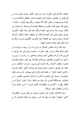 ‫ﺴﻠﻁﺎﻥ ﺍﻹﺴﻼﻡ ﺇﻟﻰ "ﻫﺒﻠﺭﻭﺩ"، ﻓﺭ ﻤﻥ ﺒﺎﻴﺩﻭ ﺍﻷﻤﻴﺭ ﺠﻭﺒﺎﻥ ﻭﻗﻭﺭﻭﻤﺸـﻰ‬
‫ﻜﻭﺭﻜﺎﻥ ﺒﻥ ﻋﻠﻴﻨﺎﻕ، ﻭﺍﻨﻀﻤﺎ ﺇﻟﻰ ﺍﻟﺤﻀﺭﺓ، ﻓﺴﺭ ﺴﻠﻁﺎﻥ ﺍﻹﺴﻼﻡ ﺴﺭﻭ ‪‬ﺍ‬
 ‫ﺭ‬
‫ﺸﺩﻴﺩﺍ ﺒﻭﺼﻭﻟﻬﻤﺎ، ﻭﺍﻋﺘﺒﺭ ﺫﻟﻙ ﻓﺄﻻ ﻤﻴﻤﻭ ﹰﺎ، ﻭﺃﻜﺭﻤﻬﻤﺎ ﺇﻜﺭﺍ ‪‬ـﺎ ﺒﺎﻟ ﹰـﺎ،‬
   ‫ﻐ‬       ‫ﻤ‬                 ‫ﻨ‬      ‫ﹰ‬                         ‫‪‬‬
‫ﻭﻤﻨﺢ ﻜﻼ ﻤﻨﻬﻤﺎ ﻗﺒﺎﺀ ﻭﻗﻠﻨﺴﻭﺓ ﻭﻤﻨﻁﻘﺔ )ﺤﺯﺍ ‪‬ﺎ( ﻤﺭﺼﻌﺔ. ﺜﻡ ﺘﺤﺭﻙ ﻤﻥ‬
                    ‫ﻤ‬
‫ﻫﻨﺎﻙ، ﻭﻨﺯل ﻋﻨﺩ ﻭﺍﺩﻯ ﻨﻬﺭ "ﻗﻭﻫﻪ" ﻭﺃﻗﺎﻡ ﻋﺩﺓ ﺃﻴﺎﻡ. ﻭﻗﺩ ﺍﻨﺘﻬﺯ ﺍﻷﻤﻴﺭﺍﻥ‬
‫ﺠﻭﺒﺎﻥ ﻭﻗﻭﺭﻭﻤﺸﻰ ﻫﺫﻩ ﺍﻟﻔﺭﺼﺔ ﻓﻘﺎﻻ: ﻟﻭ ﻴﺘﻌﻁﻑ ﻋﻠﻴﻨﺎ ﺴﻠﻁﺎﻥ ﺍﻹﺴﻼﻡ‬
‫ﻓﺴﻭﻑ ﻨﺭﺤل ﻭﻨﺴﻴﺭ ﻓﻰ ﺍﻟﻤﻘﺩﻤﺔ ﻤﻊ ﺍﻷﻤﻴﺭﻴﻥ ﺍﻟﻜﺒﻴﺭﻴﻥ ﻨﻭﺭﻭﺯ ﻭﻗﺘﻠـﻎ‬
                                ‫ﺸﺎﻩ؛ ﻓﺄﺫﻥ ﻟﻬﻤﺎ ﺒﺫﻟﻙ ﻭﺍﻨﻀﻤﺎ ﺇﻟﻴﻬﻤﺎ.‬
‫ﺒﻌﺩ ﺫﻟﻙ ﺘﺭﻙ ﺴﻠﻁﺎﻥ ﺍﻹﺴﻼﻡ ﻏـﺎﺯﺍﻥ ﺨـﺎﻥ ﺯﻭﺠﺘـﻪ ﺒﻭﻟﻭﻏـﺎﻥ‬
‫ﺍﻟﺨﺭﺍﺴﺎﻨﻴﺔ ﻫﻨﺎﻙ، ﻭﺴﺎﺭ ﻋﻘﺏ ﺍﻷﻤﺭﺍﺀ. ﻭﻋﻨﺩﻤﺎ ﻭﺼل ﺇﻟﻰ ﺁﻤﺩ ﺨﻭﺍﺠـﻪ‬
‫ﻗﺯﻭﻴﻥ، ﻗﺩﻡ "ﺃﺭﻏﺎ ﺒﻴﺘﻜﺠﻰ" ﺃﺨﻭ ﺒﻭﻏﺩﺍﻯ ﺍﺨﺘﺎﺠﻰ ﻤـﻥ ﻗﺒـل ﻨـﻭﺭﻭﺯ،‬
‫ﻭﺃﻋﻠﻥ ﺃﻥ ﺍﻷﻤﻴﺭﻴﻥ ﻁﻐﺎﺠﺎﺭ ﻭﺒﻭﻏﺩﺍﻯ ﺍﻨﻔﺼﻼ ﻋﻥ ﺒﺎﻴﺩﻭ ﻭﺃﻨﻬﻤﺎ ﻴﻘﺼﺩﺍﻥ‬
‫ﺤﻀﺭﺓ ﺴﻠﻁﺎﻥ ﺍﻹﺴﻼﻡ. ﻭﻗﺩ ﺍﻨﻀﻤﺎ ﺇﻟﻰ ﻨﻭﺭﻭﺯ. ﺜﻡ ﺴﺎﺭ ﺍﻟﺴﻠﻁﺎﻥ ﻤـﻥ‬
‫ﻫﻨﺎﻙ ﻋﻥ ﻁﺭﻴﻕ "ﺴﺠﺎﺱ" ﺤﻴﺙ ﻭﺼل ﺇﻟﻰ ﺨﺩﻤﺘﻪ ﺍﻷﻤﻴﺭ ﺍﻟﻨﺠل ﺨﺭﺒﻨﺩﻩ‬
‫ﻭﺍﻷﻤﻴﺭ ﺍﻟﻨﺠل "ﺍﻴﻠﺩﺍﺭ". ﻭﻋﻨﺩﻤﺎ ﻗﺩﻡ ﻏﺎﺯﺍﻥ ﺇﻟﻰ ﺒﻬﺴﺘﺎﻥ ﻋﻠـﻰ ﻀـﻔﺎﻑ‬
‫"ﺴﺒﻴﺩﺭﻭﺩ"، ﻭﺼل ﺇﻟﻰ ﺍﻟﺤﻀﺭﺓ ﺍﻷﻤﺭﺍﺀ ﺩﻭﻻﺩﺍﻯ ﺍﻴﺩﺍﺠﻰ ﻭﺍﻴﻠﺘﻤﻭﺭ ﺒـﻥ‬
‫ﻫﻨﺩﻭﻗﻭﺭ ﻤﻊ ﻁﺎﺌﻔﺔ ﺃﺨﺭﻯ. ﺜﻡ ﺭﺤل ﻤﻥ ﻫﻨﺎﻙ، ﻭﻨﺯل "ﺒﻴﻭﺯ ﺁﻏﺎﺝ" ﻓـﻰ‬
‫ﺍﻨﺘﻅﺎﺭ ]ﺹ٠٠٣[ ﻨﻭﺭﻭﺯ ﻭﻗﺘﻠﻎ ﺸﺎﻩ ﺍﻟﻠﺫﻴﻥ ﺨﺭﺠـﺎ ﺇﻟـﻰ "ﻨﺨﺠـﻭﺍﻥ"‬
                                     ‫ﻭ"ﺃﺭﺱ" ﻴﺘﻌﻘﺒﺎﻥ ﺒﺎﻴﺩﻭ ﻭﺘﻭﻜﺎل.‬
‫ﻭﺒﻌﺩ ﺫﻟﻙ ﻗﺩﻡ ﻏﺎﺯﺍﻥ ﺇﻟﻰ ﺃﻭﺠﺎﻥ، ﻭﻭﺼل ﻤﻥ ﻗ ‪‬ل ﻨﻭﺭﻭﺯ ﻭﻗﺘﻠﻎ ﺸﺎﻩ‬
                 ‫ِﺒ‬
‫ﺍﻷﻤﻴﺭ "ﺒﺎﻴﻨﺠﺎﺭ" ﻴﻌﻠﻥ ﺃﻥ ﺒﺎﻴﺩﻭ ﻗﺩ ﺃﺴﺭ، ﻭﺴﻴﻕ ﻤﻥ ﻨﺎﺤﻴﺔ ﻨﺨﺠﻭﺍﻥ ﺇﻟـﻰ‬
 