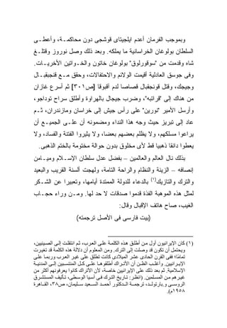 ‫ﻭﺒﻤﻭﺠﺏ ﺍﻟﻔﺭﻤﺎﻥ ﺃﻋﺩﻡ ﺍﻴﻠﺠﻴﺘﺎﻯ ﻗﻭﺸﺠﻰ ﺩﻭﻥ ﻤﺤﺎﻜﻤـﺔ، ﻭﺃﻋﻁـﻰ‬
‫ﺍﻟﺴﻠﻁﺎﻥ ﺒﻭﻟﻭﻏﺎﻥ ﺍﻟﺨﺭﺍﺴﺎﻨﻴﺔ ﻤﺎ ﻴﻤﻠﻜﻪ. ﻭﺒﻌﺩ ﺫﻟﻙ ﻭﺼل ﻨﻭﺭﻭﺯ ﻭﻗﺘﻠـﻎ‬
‫ﺸﺎﻩ ﻭﻗﺩﻤﺕ ﻤﻥ "ﺴﻭﻗﻭﺭﻟﻭﻕ" ﺒﻭﻟﻭﻏﺎﻥ ﺨﺎﺘﻭﻥ ﻭﺍﻟﺨـﻭﺍﺘﻴﻥ ﺍﻷﺨﺭﻴـﺎﺕ.‬
‫ﻭﻓﻰ ﺠﻭﺴﻕ ﺍﻟﻌﺎﺩﻟﻴﺔ ﺃﻗﻴﻤﺕ ﺍﻟﻭﻻﺌﻡ ﻭﺍﻻﺤﺘﻔﺎﻻﺕ، ﻭﺤﻘﻕ ﻤـﻊ ﻗﻨﺠﺒﻘﺒـﺎل‬
‫ﻭﺠﻴﺠﻙ، ﻭﻗﺘل ﻗﻭﻨﺠﻘﺒﺎل ﻗﺼﺎ ‪‬ﺎ ﻟﺩﻡ ﺁﻗﺒﻭﻗﺎ ]ﺹ١٠٣[ ﺜﻡ ﺃﺴﺭﻉ ﻏﺎﺯﺍﻥ‬
                                 ‫ﺼ‬
‫ﻤﻥ ﻫﻨﺎﻙ ﺇﻟﻰ "ﻗﺭﺍﺘﺒﻪ"، ﻭﻀﺭﺏ ﺠﻴﺠﺎل ﺒﺎﻟﻬﺭﺍﻭﺓ ﻭﺃﻁﻠﻕ ﺴﺭﺍﺡ ﺘﻭﺩﺍﺠﻭ،‬
‫ﻭﺃﺭﺴل ﺍﻷﻤﻴﺭ "ﻨﻭﺭﻴﻥ" ﻋﻠﻰ ﺭﺃﺱ ﺠﻴﺵ ﺇﻟﻰ ﺨﺭﺍﺴﺎﻥ ﻭﻤﺎﺯﻨﺩﺭﺍﻥ، ﺜـﻡ‬
‫ﻋﺎﺩ ﺇﻟﻰ ﺘﺒﺭﻴﺯ ﺤﻴﺙ ﻭ ‪‬ﻪ ﻫﺫﺍ ﺍﻟﻨﺩﺍﺀ ﻭﻤﻀﻤﻭﻨﻪ ﺃﻥ ﻋﻠـﻰ ﺍﻟﺠﻤﻴـﻊ ﺃﻥ‬
                                       ‫ﺠ‬
‫ﻴﺭﺍﻋﻭﺍ ﻤﺴﻠﻜﻬﻡ، ﻭﻻ ﻴﻅﻠﻡ ﺒﻌﻀﻬﻡ ﺒﻌ ‪‬ﺎ، ﻭﻻ ﻴﺜﻴﺭﻭﺍ ﺍﻟﻔﺘﻨﺔ ﻭﺍﻟﻔﺴﺎﺩ، ﻭﻻ‬
                               ‫ﻀ‬
  ‫ﻴﻌﻁﻭﺍ ﺩﺍﻨ ﹰﺎ ﺫﻫﺒ ‪‬ﺎ ﻗﻁ ﻷﻯ ﻤﺨﻠﻭﻕ ﺒﺩﻭﻥ ﺤﻭﺍﻟﺔ ﻤﺨﺘﻭﻤﺔ ﺒﺎﻟﺨﺘﻡ ﺍﻟﺫﻫﺒﻰ.‬
                                                ‫ﻴ‬      ‫ﻘ‬
‫ﺒﺫﻟﻙ ﻨﺎل ﺍﻟﻌﺎﻟﻡ ﻭﺍﻟﻌﺎﻟﻤﻴﻥ – ﺒﻔﻀل ﻋﺩل ﺴﻠﻁﺎﻥ ﺍﻹﺴـﻼﻡ ﻭﻤﻴـﺎﻤﻥ‬
‫ﺇﻨﺼﺎﻓﻪ – ﺍﻟﺯﻴﻨﺔ ﻭﺍﻟﻨﻅﺎﻡ ﻭﺍﻟﺭﺍﺤﺔ ﺍﻟﺘﺎﻤﺔ، ﻭﻟﻬﺠﺕ ﺃﻟﺴﻨﺔ ﺍﻟﻘﺭﻴﺏ ﻭﺍﻟﺒﻌﻴﺩ‬
                                                              ‫)١(‬
‫ﺒﺎﻟﺩﻋﺎﺀ ﻟﻠﺩﻭﻟﺔ ﺍﻟﻤﻤﺘﺩﺓ ﺃﻴﺎﻤﻬﺎ، ﻭﺘﻌﺒﻴ ‪‬ﺍ ﻋﻥ ﺍﻟﺸـﻜﺭ‬
           ‫ﺭ‬                                                     ‫ﻭﺍﻟﺘﺭﻙ ﻭﺍﻟﺘﺎﺯﻴﻙ‬
‫ﻟﻤﺜل ﻫﺫﻩ ﺍﻟﻤﻭﻫﺒﺔ ﺍﻟﻔﺫﺓ ﻗﺩﻤﻭﺍ ﺼﺩﻗﺎﺕ ﻻ ﺤﺩ ﻟﻬﺎ. ﻭﻤـﻥ ﻭﺭﺍﺀ ﺤﺠـﺎﺏ‬
                                             ‫ﺍﻟﻐﻴﺏ، ﺼﺎﺡ ﻫﺎﺘﻑ ﺍﻹﻗﺒﺎل ﻭﻗﺎل:‬
                      ‫)ﺒﻴﺕ ﻓﺎﺭﺴﻰ ﻓﻰ ﺍﻷﺼل ﺘﺭﺠﻤﺘﻪ(‬


‫)١( آﺎن اﻹیﺮاﻥﻴﻮن أول ﻡ ﻦ أﻃﻠ ﻖ ه ﺬﻩ اﻟﻜﻠﻤ ﺔ ﻋﻠ ﻰ اﻟﻌ ﺮب، ﺛ ﻢ اﻥﺘﻘﻠ ﺖ إﻟ ﻰ اﻟﺼ ﻴﻨﻴﻴﻦ،‬
‫ویﺤﺘﻤﻞ أن ﺗﻜﻮن ﻗﺪ وﺻﻠﺖ إﻟﻰ اﻟﺘﺮك. وﻡﻦ اﻟﻤﻌﻠﻮم أن دﻻﻟﺔ هﺬﻩ اﻟﻜﻠﻤﺔ ﻗﺪ ﺗﻐﻴ ﺮت‬
‫ﺗﻤﺎ ًﺎ؛ ﻓﻔﻰ اﻟﻘﺮن اﻟﺤﺎدى ﻋﺸﺮ اﻟﻤﻴﻼدى آﺎﻥﺖ ﺗﻄﻠﻖ ﻋﻠﻰ ﻏﻴ ﺮ اﻟﻌ ﺮب ورﺑﻤ ﺎ ﻋﻠ ﻰ‬    ‫ﻡ‬
‫اﻹی ﺮاﻥﻴﻴﻦ. وأﻏﻠ ﺐ اﻟﻈ ﻦ أن اﻷﺗ ﺮاك أﻃﻠﻘﻮه ﺎ ﻋﻠ ﻰ آ ﻞ اﻟﻤﻨﺘﺴ ﺒﻴﻦ إﻟ ﻰ اﻟﻤﺪﻥﻴ ﺔ‬
‫اﻹﺱﻼﻡﻴﺔ. ﺛﻢ ﺑﻌﺪ ذﻟﻚ ﻋﻠﻰ اﻹیﺮاﻥﻴﻴﻦ ﺧﺎﺻﺔ، ﻷن اﻷﺗﺮاك آﺎﻥﻮا یﻌﺮﻓﻮﻥﻬﻢ أآﺜﺮ ﻡﻦ‬
‫ﻏﻴ ﺮهﻢ ﻡ ﻦ اﻟﻤﺴ ﻠﻤﻴﻦ. )اﻥﻈ ﺮ: ﺗ ﺎریﺦ اﻟﺘ ﺮك ﻓ ﻰ ﺁﺱ ﻴﺎ اﻟﻮﺱ ﻄﻰ، ﺗ ﺄﻟﻴﻒ اﻟﻤﺴﺘﺸ ﺮق‬
‫اﻟﺮوﺱ ﻰ و.ﺑﺎرﺗﻮﻟ ﺪ، ﺗﺮﺟﻤ ﺔ اﻟ ﺪآﺘﻮر أﺡﻤ ﺪ اﻟﺴ ﻌﻴﺪ ﺱ ﻠﻴﻤﺎن، ص٨٣، اﻟﻘ ﺎهﺮة‬
                                                                         ‫٨٥٩١م(.‬
 