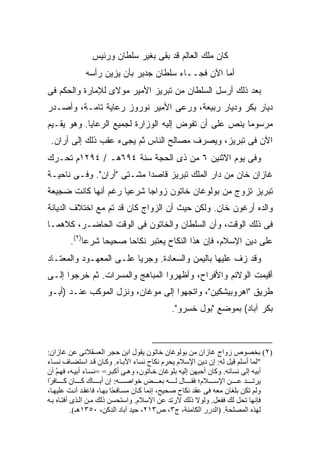 ‫ﻜﺎﻥ ﻤﻠﻙ ﺍﻟﻌﺎﻟﻡ ﻗﺩ ﺒﻘﻰ ﺒﻐﻴﺭ ﺴﻠﻁﺎﻥ ﻭﺭﺌﻴﺱ‬
             ‫ﺃﻤﺎ ﺍﻵﻥ ﻓﺠــﺎﺀ ﺴﻠﻁﺎﻥ ﺠﺩﻴﺭ ﺒﺄﻥ ﻴﺯﻴﻥ ﺭﺃﺴﻪ‬
‫ﺒﻌﺩ ﺫﻟﻙ ﺃﺭﺴل ﺍﻟﺴﻠﻁﺎﻥ ﻤﻥ ﺘﺒﺭﻴﺯ ﺍﻷﻤﻴﺭ ﻤﻭﻻﻯ ﻟﻺﻤﺎﺭﺓ ﻭﺍﻟﺤﻜﻡ ﻓﻰ‬
‫ﺩﻴﺎﺭ ﺒﻜﺭ ﻭﺩﻴﺎﺭ ﺭﺒﻴﻌﺔ، ﻭﺭﻋﻰ ﺍﻷﻤﻴﺭ ﻨﻭﺭﻭﺯ ﺭﻋﺎﻴﺔ ﺘﺎﻤـﺔ، ﻭﺃﺼـﺩﺭ‬
‫ﻤﺭﺴﻭ ‪‬ﺎ ﻴﻨﺹ ﻋﻠﻰ ﺃﻥ ﺘﻔﻭﺽ ﺇﻟﻴﻪ ﺍﻟﻭﺯﺍﺭﺓ ﻟﺠﻤﻴﻊ ﺍﻟﺭﻋﺎﻴﺎ. ﻭﻫﻭ ﻴﻘـﻴﻡ‬
                                                       ‫ﻤ‬
 ‫ﺍﻵﻥ ﻓﻰ ﺘﺒﺭﻴﺯ، ﻭﻴﺼﺭﻑ ﻤﺼﺎﻟﺢ ﺍﻟﻨﺎﺱ ﺜﻡ ﻴﺠﻰﺀ ﻋﻘﺏ ﺫﻟﻙ ﺇﻟﻰ ﺃ ‪‬ﺍﻥ.‬
    ‫ﺭ‬
‫ﻭﻓﻰ ﻴﻭﻡ ﺍﻻﺜﻨﻴﻥ ٦ ﻤﻥ ﺫﻯ ﺍﻟﺤﺠﺔ ﺴﻨﺔ ٤٩٦ﻫـ / ٤٩٢١ﻡ ﺘﺤـﺭﻙ‬
‫ﻏﺎﺯﺍﻥ ﺨﺎﻥ ﻤﻥ ﺩﺍﺭ ﺍﻟﻤﻠﻙ ﺘﺒﺭﻴﺯ ﻗﺎﺼ ‪‬ﺍ ﻤﺸـﺘﻰ "ﺃﺭﺍﻥ". ﻭﻓـﻰ ﻨﺎﺤﻴـﺔ‬
                           ‫ﺩ‬
‫ﺘﺒﺭﻴﺯ ﺘﺯﻭﺝ ﻤﻥ ﺒﻭﻟﻭﻏﺎﻥ ﺨﺎﺘﻭﻥ ﺯﻭﺍ ‪‬ﺎ ﺸﺭﻋ ‪‬ﺎ ﺭﻏﻡ ﺃﻨﻬﺎ ﻜﺎﻨﺕ ﻀﺠﻴﻌﺔ‬
                     ‫ﻴ‬      ‫ﺠ‬
‫ﻭﺍﻟﺩﻩ ﺃﺭﻏﻭﻥ ﺨﺎﻥ. ﻭﻟﻜﻥ ﺤﻴﺙ ﺃﻥ ﺍﻟﺯﻭﺍﺝ ﻜﺎﻥ ﻗﺩ ﺘﻡ ﻤﻊ ﺍﺨﺘﻼﻑ ﺍﻟﺩﻴﺎﻨﺔ‬
                 ‫‪‬‬
‫ﻓﻰ ﺫﻟﻙ ﺍﻟﻭﻗﺕ، ﻭﺃﻥ ﺍﻟﺴﻠﻁﺎﻥ ﻭﺍﻟﺨﺎﺘﻭﻥ ﻓﻰ ﺍﻟﻭﻗﺕ ﺍﻟﺤﺎﻀـﺭ، ﻜﻼﻫﻤـﺎ‬
        ‫ﻋﻠﻰ ﺩﻴﻥ ﺍﻹﺴﻼﻡ، ﻓﺈﻥ ﻫﺫﺍ ﺍﻟﻨﻜﺎﺡ ﻴﻌﺘﺒﺭ ﻨﻜﺎ ‪‬ﺎ ﺼﺤﻴ ‪‬ﺎ ﺸﺭ ‪‬ﺎ)٢(.‬
             ‫ﻋ‬     ‫ﺤ‬      ‫ﺤ‬
‫ﻭﻗﺩ ﺯﻑ ﻋﻠﻴﻬﺎ ﺒﺎﻟﻴﻤﻥ ﻭﺍﻟﺴﻌﺎﺩﺓ. ﻭﺠﺭ ‪‬ﺎ ﻋﻠـﻰ ﺍﻟﻤﻌﻬـﻭﺩ ﻭﺍﻟﻤﻌﺘـﺎﺩ‬
                         ‫ﻴ‬
‫ﺃﻗﻴﻤﺕ ﺍﻟﻭﻻﺌﻡ ﻭﺍﻷﻓﺭﺍﺡ، ﻭﺃﻅﻬﺭﻭﺍ ﺍﻟﻤﺒﺎﻫﺞ ﻭﺍﻟﻤﺴﺭﺍﺕ. ﺜﻡ ﺨﺭﺠﻭﺍ ﺇﻟـﻰ‬
‫ﻁﺭﻴﻕ "ﺍﻫﺭﻭﺒﻴﺸﻜﻴﻥ"، ﻭﺍﺘﺠﻬﻭﺍ ﺇﻟﻰ ﻤﻭﻏﺎﻥ، ﻭﻨﺯل ﺍﻟﻤﻭﻜﺏ ﻋﻨـﺩ )ﺃﺒـﻭ‬
                                            ‫ﺒﻜﺭ ﺁﺒﺎﺩ( ﺒﻤﻭﻀﻊ "ﺒﻭل ﺨﺴﺭﻭ".‬



‫)٢( ﺑﺨﺼﻮص زواج ﻏﺎزان ﻡﻦ ﺑﻮﻟﻮﻏﺎن ﺧﺎﺗﻮن یﻘﻮل اﺑﻦ ﺡﺠﺮ اﻟﻌﺴﻘﻼﻥﻰ ﻋﻦ ﻏﺎزان:‬
‫"ﻟﻤﺎ أﺱﻠﻢ ﻗﻴﻞ ﻟﻪ: إن دیﻦ اﻹﺱﻼم یﺤﺮم ﻥﻜﺎح ﻥﺴﺎء اﻵﺑ ﺎء. وآ ﺎن ﻗ ﺪ اﺱﺘﻀ ﺎف ﻥﺴ ﺎء‬
‫أﺑﻴﻪ إﻟﻰ ﻥﺴﺎﺋﻪ. وآﺎن أﺡﺒﻬﻦ إﻟﻴﻪ ﺑﻠﻮﻏﺎن ﺧ ﺎﺗﻮن، وه ﻰ أآﺒ ﺮ= =ﻥﺴ ﺎء أﺑﻴ ﻪ، ﻓﻬ ﻢ أن‬
    ‫ﱠ‬
‫یﺮﺗ ﺪ ﻋ ﻦ اﻹﺱ ﻼم؛ ﻓﻘ ﺎل ﻟ ﻪ ﺑﻌ ﺾ ﺧﻮاﺻ ﻪ: إن أﺑ ﺎك آ ﺎن آ ﺎﻓ ًا‬
 ‫ﺮ‬
‫وﻟﻢ ﺗﻜﻦ ﺑﻠﻐﺎن ﻡﻌﻪ ﻓﻰ ﻋﻘﺪ ﻥﻜﺎح ﺻﺤﻴﺢ، إﻥﻤﺎ آ ﺎن ﻡﺴ ﺎﻓ ًﺎ ﺑﻬ ﺎ، ﻓﺎﻋﻘ ﺪ أﻥ ﺖ ﻋﻠﻴﻬ ﺎ،‬
                           ‫ﺤ‬
‫ﻓﺈﻥﻬﺎ ﺗﺤﻞ ﻟﻚ ﻓﻔﻌﻞ. وﻟﻮﻻ ذﻟﻚ ﻻرﺗﺪ ﻋﻦ اﻹﺱﻼم. واﺱﺘﺤﺴﻦ ذﻟﻚ ﻡ ﻦ اﻟ ﺬى أﻓﺘ ﺎﻩ ﺑ ﻪ‬
           ‫ﻟﻬﺬﻩ اﻟﻤﺼﻠﺤﺔ. )اﻟﺪرر اﻟﻜﺎﻡﻨﺔ، ج٣، ص٣١٢، ﺡﻴﺪ ﺁﺑﺎد اﻟﺪآﻦ، ٠٥٣١هـ(.‬
 