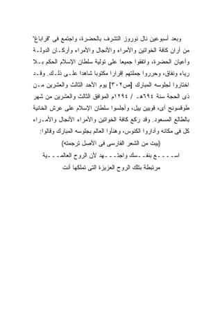 ‫ﻭﺒﻌﺩ ﺃﺴﺒﻭﻋﻴﻥ ﻨﺎل ﻨﻭﺭﻭﺯ ﺍﻟﺘﺸﺭﻑ ﺒﺎﻟﺤﻀﺭﺓ، ﻭﺍﺠﺘﻤﻊ ﻓﻰ "ﻗﺭﺍﺒﺎﻍ"‬
‫ﻤﻥ ﺃﺭﺍﻥ ﻜﺎﻓﺔ ﺍﻟﺨﻭﺍﺘﻴﻥ ﻭﺍﻷﻤﺭﺍﺀ ﻭﺍﻷﻨﺠﺎل ﻭﺍﻷﻤﺭﺍﺀ ﻭﺃﺭﻜـﺎﻥ ﺍﻟﺩﻭﻟـﺔ‬
‫ﻭﺃﻋﻴﺎﻥ ﺍﻟﺤﻀﺭﺓ، ﻭﺍﺘﻔﻘﻭﺍ ﺠﻤﻴ ‪‬ﺎ ﻋﻠﻰ ﺘﻭﻟﻴﺔ ﺴﻠﻁﺎﻥ ﺍﻹﺴﻼﻡ ﺍﻟﺤﻜﻡ ﺒـﻼ‬
                                 ‫ﻌ‬
‫ﺭﻴﺎﺀ ﻭﻨﻔﺎﻕ، ﻭﺤﺭﺭﻭﺍ ﺠﻤﻠﺘﻬﻡ ﺇﻗﺭﺍ ‪‬ﺍ ﻤﻜﺘﻭ ‪‬ﺎ ﺸﺎﻫ ‪‬ﺍ ﻋﻠـﻰ ﺫﻟـﻙ. ﻭﻗـﺩ‬
                 ‫ﺩ‬      ‫ﺒ‬       ‫ﺭ‬
‫ﺍﺨﺘﺎﺭﻭﺍ ﻟﺠﻠﻭﺴﻪ ﺍﻟﻤﺒﺎﺭﻙ ]ﺹ٢٠٣[ ﻴﻭﻡ ﺍﻷﺤﺩ ﺍﻟﺜﺎﻟﺙ ﻭﺍﻟﻌﺸﺭﻴﻥ ﻤـﻥ‬
‫ﺫﻯ ﺍﻟﺤﺠﺔ ﺴﻨﺔ ٤٩٦ﻫـ / ٤٩٢١ﻡ ﺍﻟﻤﻭﺍﻓﻕ ﺍﻟﺜﺎﻟﺙ ﻭﺍﻟﻌﺸﺭﻴﻥ ﻤﻥ ﺸﻬﺭ‬
‫ﻁﻭﻗﺴﻭﻨﺞ ﺁﻯ، ﻗﻭﻴﻴﻥ ﻴﻴل، ﻭﺃﺠﻠﺴﻭﺍ ﺴﻠﻁﺎﻥ ﺍﻹﺴﻼﻡ ﻋﻠﻰ ﻋﺭﺵ ﺍﻟﺨﺎﻨﻴﺔ‬
‫ﺒﺎﻟﻁﺎﻟﻊ ﺍﻟﻤﺴﻌﻭﺩ. ﻭﻗﺩ ﺭﻜﻊ ﻜﺎﻓﺔ ﺍﻟﺨﻭﺍﺘﻴﻥ ﻭﺍﻷﻤﺭﺍﺀ ﺍﻷﻨﺠﺎل ﻭﺍﻷﻤـﺭﺍﺀ‬
  ‫ﻜل ﻓﻰ ﻤﻜﺎﻨﻪ ﻭﺃﺩﺍﺭﻭﺍ ﺍﻟﻜﺌﻭﺱ، ﻭﻫﻨﺄﻭﺍ ﺍﻟﻌﺎﻟﻡ ﺒﺠﻠﻭﺴﻪ ﺍﻟﻤﺒﺎﺭﻙ ﻭﻗﺎﻟﻭﺍ:‬
           ‫)ﺒﻴﺕ ﻤﻥ ﺍﻟﺸﻌﺭ ﺍﻟﻔﺎﺭﺴﻰ ﻓﻰ ﺍﻷﺼل ﺘﺭﺠﻤﺘﻪ(‬
   ‫ﺍﺴــــﻊ ﺒﻨﻔــﺴﻙ ﻭﺍﺠﺘـــﻬﺩ ﻷﻥ ﺍﻟﺭﻭﺡ ﺍﻟﻌﺎﻟﻤـــﻴﺔ‬
            ‫ﻤﺭﺘﺒﻁﺔ ﺒﺘﻠﻙ ﺍﻟﺭﻭﺡ ﺍﻟﻌﺯﻴﺯﺓ ﺍﻟﺘﻰ ﺘﻤﻠﻜﻬﺎ ﺃﻨﺕ‬
 