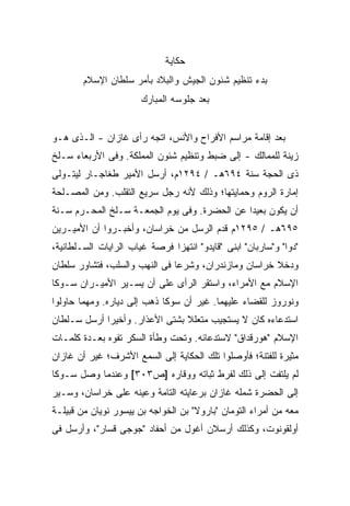 ‫ﺤﻜﺎﻴﺔ‬
        ‫ﺒﺩﺀ ﺘﻨﻅﻴﻡ ﺸﺌﻭﻥ ﺍﻟﺠﻴﺵ ﻭﺍﻟﺒﻼﺩ ﺒﺄﻤﺭ ﺴﻠﻁﺎﻥ ﺍﻹﺴﻼﻡ‬
                       ‫ﺒﻌﺩ ﺠﻠﻭﺴﻪ ﺍﻟﻤﺒﺎﺭﻙ‬


‫ﺒﻌﺩ ﺇﻗﺎﻤﺔ ﻤﺭﺍﺴﻡ ﺍﻷﻓﺭﺍﺡ ﻭﺍﻷﻨﺱ، ﺍﺘﺠﻪ ﺭﺃﻯ ﻏﺎﺯﺍﻥ - ﺍﻟـﺫﻯ ﻫـﻭ‬
‫ﺯﻴﻨﺔ ﻟﻠﻤﻤﺎﻟﻙ - ﺇﻟﻰ ﻀﺒﻁ ﻭﺘﻨﻅﻴﻡ ﺸﺌﻭﻥ ﺍﻟﻤﻤﻠﻜﺔ. ﻭﻓﻰ ﺍﻷﺭﺒﻌﺎﺀ ﺴـﻠﺦ‬
‫ﺫﻯ ﺍﻟﺤﺠﺔ ﺴﻨﺔ ٤٩٦ﻫـ / ٤٩٢١ﻡ، ﺃﺭﺴل ﺍﻷﻤﻴﺭ ﻁﻐﺎﺠـﺎﺭ ﻟﻴﺘـﻭﻟﻰ‬
‫ﺇﻤﺎﺭﺓ ﺍﻟﺭﻭﻡ ﻭﺤﻤﺎﻴﺘﻬﺎ؛ ﻭﺫﻟﻙ ﻷﻨﻪ ﺭﺠل ﺴﺭﻴﻊ ﺍﻟﺘﻘﻠﺏ. ﻭﻤﻥ ﺍﻟﻤﺼـﻠﺤﺔ‬
‫ﺃﻥ ﻴﻜﻭﻥ ﺒﻌﻴ ‪‬ﺍ ﻋﻥ ﺍﻟﺤﻀﺭﺓ. ﻭﻓﻰ ﻴﻭﻡ ﺍﻟﺠﻤﻌـﺔ ﺴـﻠﺦ ﺍﻟﻤﺤـﺭﻡ ﺴـﻨﺔ‬
                                              ‫ﺩ‬
‫٥٩٦ﻫـ / ٥٩٢١ﻡ ﻗﺩﻡ ﺍﻟﺭﺴل ﻤﻥ ﺨﺭﺍﺴﺎﻥ، ﻭﺃﺨﺒـﺭﻭﺍ ﺃﻥ ﺍﻷﻤﻴـﺭﻴﻥ‬
‫"ﺩﻭﺍ" ﻭ"ﺴﺎﺭﺒﺎﻥ" ﺍﺒﻨﻰ "ﻗﺎﻴﺩﻭ" ﺍﻨﺘﻬﺯﺍ ﻓﺭﺼﺔ ﻏﻴﺎﺏ ﺍﻟﺭﺍﻴﺎﺕ ﺍﻟﺴـﻠﻁﺎﻨﻴﺔ،‬
                                             ‫‪‬‬
‫ﻭﺩﺨﻼ ﺨﺭﺍﺴﺎﻥ ﻭﻤﺎﺯﻨﺩﺭﺍﻥ، ﻭﺸﺭﻋﺎ ﻓﻰ ﺍﻟﻨﻬﺏ ﻭﺍﻟﺴﻠﺏ، ﻓﺘﺸﺎﻭﺭ ﺴﻠﻁﺎﻥ‬
‫ﺍﻹﺴﻼﻡ ﻤﻊ ﺍﻷﻤﺭﺍﺀ، ﻭﺍﺴﺘﻘﺭ ﺍﻟﺭﺃﻯ ﻋﻠﻰ ﺃﻥ ﻴﺴـﻴﺭ ﺍﻷﻤﻴـﺭﺍﻥ ﺴـﻭﻜﺎ‬
‫ﻭﻨﻭﺭﻭﺯ ﻟﻠﻘﻀﺎﺀ ﻋﻠﻴﻬﻤﺎ. ﻏﻴﺭ ﺃﻥ ﺴﻭﻜﺎ ﺫﻫﺏ ﺇﻟﻰ ﺩﻴﺎﺭﻩ. ﻭﻤﻬﻤﺎ ﺤﺎﻭﻟﻭﺍ‬
‫ﺍﺴﺘﺩﻋﺎﺀﻩ ﻜﺎﻥ ﻻ ﻴﺴﺘﺠﻴﺏ ﻤﺘﻌﻠﻼ ﺒﺸﺘﻰ ﺍﻷﻋﺫﺍﺭ. ﻭﺃﺨﻴ ‪‬ﺍ ﺃﺭﺴل ﺴـﻠﻁﺎﻥ‬
             ‫ﺭ‬                   ‫ﹰ‬
‫ﺍﻹﺴﻼﻡ "ﻫﻭﺭﻗﺩﺍﻕ" ﻻﺴﺘﺩﻋﺎﺌﻪ. ﻭﺘﺤﺕ ﻭﻁﺄﺓ ﺍﻟﺴﻜﺭ ﺘﻔﻭﻩ ﺒﻌـﺩﺓ ﻜﻠﻤـﺎﺕ‬
‫ﻤﺜﻴﺭﺓ ﻟﻠﻔﺘﻨﺔ؛ ﻓﺄﻭﺼﻠﻭﺍ ﺘﻠﻙ ﺍﻟﺤﻜﺎﻴﺔ ﺇﻟﻰ ﺍﻟﺴﻤﻊ ﺍﻷﺸﺭﻑ؛ ﻏﻴﺭ ﺃﻥ ﻏﺎﺯﺍﻥ‬
‫ﻟﻡ ﻴﻠﺘﻔﺕ ﺇﻟﻰ ﺫﻟﻙ ﻟﻔﺭﻁ ﺜﺒﺎﺘﻪ ﻭﻭﻗﺎﺭﻩ ]ﺹ٣٠٣[ ﻭﻋﻨﺩﻤﺎ ﻭﺼل ﺴـﻭﻜﺎ‬
‫ﺇﻟﻰ ﺍﻟﺤﻀﺭﺓ ﺸﻤﻠﻪ ﻏﺎﺯﺍﻥ ﺒﺭﻋﺎﻴﺘﻪ ﺍﻟﺘﺎﻤﺔ ﻭﻋﻴﻨﻪ ﻋﻠﻰ ﺨﺭﺍﺴﺎﻥ، ﻭﺴـ ‪‬ﺭ‬
 ‫ﻴ‬
‫ﻤﻌﻪ ﻤﻥ ﺃﻤﺭﺍﺀ ﺍﻟﺘﻭﻤﺎﻥ "ﺒﺎﺭﻭﻻ" ﺒﻥ ﺍﻟﺨﻭﺍﺠﻪ ﺒﻥ ﻴﻴﺴﻭﺭ ﻨﻭﻴﺎﻥ ﻤﻥ ﻗﺒﻴﻠـﺔ‬
‫ﺃﻭﻟﻘﻭﻨﻭﺕ، ﻭﻜﺫﻟﻙ ﺃﺭﺴﻼﻥ ﺃﻏﻭل ﻤﻥ ﺃﺤﻔﺎﺩ "ﺠﻭﺠﻰ ﻗﺴﺎﺭ"، ﻭﺃﺭﺴل ﻓﻰ‬
 