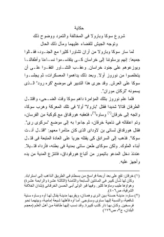 ‫ﺤﻜﺎﻴﺔ‬
      ‫ﺸﺭﻭﻉ ﺴﻭﻜﺎ ﻭﺒﺎﺭﻭﻻ ﻓﻰ ﺍﻟﻤﺨﺎﻟﻔﺔ ﻭﺍﻟﺘﻤﺭﺩ ﻭﻭﻀﻭﺡ ﺫﻟﻙ‬
            ‫ﻭﺘﻭﺠﻪ ﺍﻟﺠﻴﺵ ﻟﻠﻘﻀﺎﺀ ﻋﻠﻴﻬﻤﺎ ﻭﻤﺂل ﺫﻟﻙ ﺍﻟﺤﺎل‬
‫ﻟﻤﺎ ﺴﺎﺭ ﺴﻭﻜﺎ ﻭﺒﺎﺭﻭﻻ ﻤﻥ ﺃﺭﺍﻥ ﺘﺸﺎﻭﺭﺍ ﻜﺜﻴ ‪‬ﺍ ﻤﻊ ﺍﻟﺠﻨـﻭﺩ، ﻓﻘـﺎﻟﻭﺍ‬
                     ‫ﺭ‬
‫ﺠﻤﻴ ‪‬ﺎ: ﺇﻨﻬﻡ ﻴﺭﺴﻠﻭﻨﻨﺎ ﺇﻟﻰ ﺨﺭﺍﺴﺎﻥ ﻜـﻰ ﻴﺘﻘﺎﺴـﻤﻭﺍ ﻨﺴـﺎﺀﻨﺎ ﻭﺃﻁﻔﺎﻟﻨـﺎ‬
                                                           ‫ﻌ‬
‫ﻭﻴﻭﺯﻋﻭﻫﻡ ﻋﻠﻰ ﺠﻨﻭﺩ ﺨﺭﺍﺴﺎﻥ. ﻭﻋﻘـﺏ ﺍﻟﺘﺸـﺎﻭﺭ ﺍﺘﻔﻘـﻭﺍ ﻋﻠـﻰ ﺃﻥ‬
‫ﻴﺘﺨﻠﺼﻭﺍ ﻤﻥ ﻨﻭﺭﻭﺯ ﺃﻭﻻ. ﻭﺒﻌﺩ ﺫﻟﻙ ﻴﺩﺍﻫﻤﻭﺍ ﺍﻟﻤﻌﺴﻜﺭﺍﺕ، ﺜﻡ ﻴﺠﻠﺴـﻭﺍ‬
                                        ‫ﹰ‬
‫ﺴﻭﻜﺎ ﻋﻠﻰ ﺍﻟﻌﺭﺵ. ﻭﻗﺩ ﺠﺭﻯ ﻫﺫﺍ ﺍﻟﺘﺩﺒﻴﺭ ﻓﻰ ﻤﻭﻀﻊ "ﻜﺭﻩ ﺭﻭﺩ" ﺍﻟـﺫﻯ‬
                                                         ‫ﻴﺴﻤﻭﻨﻪ "ﺘﺭﻜﺎﻥ ﻤﻭﺭﺍﻥ".‬
‫ﻓﻠﻤﺎ ﻋﻠﻡ ﻨﻭﺭﻭﺯ ﺒﺘﻠﻙ ﺍﻟﻤﺅﺍﻤﺭﺓ ﺩﺍﻫﻡ ﺴﻭﻜﺎ ﻭﻗﺕ ﺍﻟﻀـﺤﻰ، ﻭﺍﻗﺘﺘـل‬
‫ﺍﻟﻁﺭﻓﺎﻥ ﻗﺘﺎﻻ ﺸﺩﻴ ‪‬ﺍ ﻓﻘﺘل "ﺒﺎﺭﻭﻻ" ﺃﻭﻻ ﻓﻰ ﺘﻠﻙ ﺍﻟﻤﻌﺭﻜﺔ ﻭﻫﺭﺏ ﺴﻭﻜﺎ،‬
                          ‫ﹰ‬                 ‫ﹰ ﺩ‬
‫ﻭﺴﺎﻭﻩ)٢(، ﻓﺘﻌﻘﺒﻪ ﻫﻭﺭﻗﺩﺍﻕ ﻤﻊ ﻜﻭﻜﺒﺔ ﻤﻥ ﺍﻟﻔﺭﺴﺎﻥ،‬                 ‫)١(‬
                                                                 ‫ﻭﺍﺘﺠﻪ ﺇﻟﻰ ﺨﺭﻗﺎﻥ‬
‫ﻭﺘﻡ ﺍﻋﺘﻘﺎﻟﻪ ﻓﻰ ﻨﺎﺤﻴﺔ ﺨﺭﻗﺎﻥ، ﺜﻡ ﺠﺎﺀﻭﺍ ﺒﻪ ﺇﻟﻰ ﻤﻭﻀﻊ "ﺴﺭﻜﻭﻯ ﺭﻯ".‬
‫ﻓﻘﺎل ﻫﻭﺭﻗﺩﺍﻕ ﻟﺴﺎﺘﻰ ﺒﻥ ﻻﻭﺩﺍﻯ ﺍﻟﺫﻯ ﻜﺎﻥ ﻤﺘﺂﻤ ‪‬ﺍ ﻤﻌﻬﻡ: "ﺍﻗﺘـل ﺃﻨـﺕ‬
                   ‫ﺭ‬
‫ﺴﻭﻜﺎ". ﻓﺫﻫﺏ ﺇﻟﻰ ﺍﻟﺴﺭﺍﺩﻕ ﻜﻰ ﻴﻘﺘﻠﻪ ﺠﺭ ‪‬ﺎ ﻋﻠﻰ ﺍﻟﻌﺎﺩﺓ ﺍﻟﻤﺘﺒﻌﺔ ﻓﻰ ﻗﺘـل‬
                            ‫ﻴ‬
‫ﺃﺒﻨﺎﺀ ﺍﻟﻤﻠﻭﻙ. ﻭﻟﻜﻥ ﺴﻭﻜﺎﻯ ﻁﻌﻥ ﺴﺎﺘﻰ ﺒﻤﺩﻴﺔ ﻓﻰ ﺒﻁﻨﻪ، ﻓﺄﺭﺩﺍﻩ ﻗﺘـﻴﻼ.‬
 ‫ﹰ‬
‫ﻋﻨﺩﺌﺫ ﺩﺨل ﺍﻟﻤﺩﻋﻭ ﺒﺎﺘﻴﻤﻭﺭ ﻤﻥ ﺃﺘﺒﺎﻉ ﻫﻭﺭﻗﻭﺩﺍﻕ، ﻓﺎﻨﺘﺯﻉ ﺍﻟﻤﺩﻴﺔ ﻤﻥ ﻴﺩﻩ‬
                                                                       ‫ﻭﺃﺠﻬﺯ ﻋﻠﻴﻪ.‬

‫)١( ﺧﺮﻗﺎن: ﺗﻘﻊ ﻋﻠﻰ ﺑﻌﺪ أرﺑﻌ ﺔ ﻓﺮاﺱ ﺦ ﻡ ﻦ ﺑﺴ ﻄﺎم ﻓ ﻰ اﻟﻄﺮی ﻖ اﻟ ﺬاهﺐ إﻟ ﻰ اﺱ ﺘﺮاﺑﺎد.‬
‫وآﺎن ﻟﻬﺎ ﺷ ﺄن آﺒﻴ ﺮ ﻓ ﻰ اﻟﻤ ﺎﺋﺘﻴﻦ اﻟﺴ ﺎﺑﻌﺔ واﻟﺜﺎﻡﻨ ﺔ )اﻟﺜﺎﻟﺜ ﺔ ﻋﺸ ﺮة واﻟﺮاﺑﻌ ﺔ ﻋﺸ ﺮة(‬
‫وهﻮاؤهﺎ ﻃﻴﺐ وﻡﺎؤهﺎ آﺜﻴﺮ. وﻓﻴﻬﺎ ﻗﺒﺮ اﻟﻮﻟﻰ أﺑ ﻰ اﻟﺤﺴ ﻦ اﻟﺨﺮﻗ ﺎﻥﻰ )ﺑﻠ ﺪان اﻟﺨﻼﻓ ﺔ‬
                                                                  ‫اﻟﺸﺮﻗﻴﺔ، ص٦٠٤(.‬
‫)٢( ﺱ ﺎوﻩ: ﻡﺪیﻨ ﺔ ﺡﺴ ﻨﺔ ﺑ ﻴﻦ اﻟ ﺮى وهﻤ ﺬان، ویﻘﺮﺑﻬ ﺎ ﻡﺪیﻨ ﺔ یﻘ ﺎل ﻟﻬ ﺎ ﺁوﻩ وﺱ ﺎوﻩ ﺱ ﻨﻴﺔ‬
‫ﺷﺎﻓﻌﻴﺔ، واﻟﻨﺴ ﺒﺔ إﻟﻴﻬ ﺎ ﺱ ﺎوى وﺱ ﺎوﺟﻰ. أﻡ ﺎ ﺁوﻩ ﻓﺄهﻠﻬ ﺎ ﺷ ﻴﻌﺔ إﻡﺎﻡﻴ ﺔ، وﺑﻴﻨﻬﻤ ﺎ ﻥﺤ ﻮ‬
‫ﻓﺮﺱ ﺨﻴﻦ. وآ ﺎن ﺑﻬ ﺎ دار آﺘ ﺐ آﺒﻴ ﺮة. وﻗ ﺪ ﻥﺴ ﺐ إﻟﻴﻬ ﺎ ﻃﺎﺋﻔ ﺔ ﻡ ﻦ أه ﻞ اﻟﻌﻠ ﻢ )ﻡﻌﺠ ﻢ‬
                                                              ‫اﻟﺒﻠﺪان، ج٣، ص٩٧١(‬
 